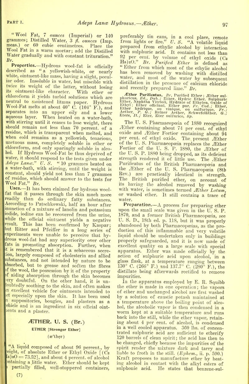 Adeps Lance Hydrosus.—JEther. 97 Wool Fat, 7 ounces (Imperial) or 140 grammes; Distilled Water, 3 ft. ounces (Imp. meas.) or 60 cubic centimetres. Place the Wool Fat in a warm mortar; add the Distilled Water gradually and with constant trituration. Br. Properties—Hydrous wool-fat is officially described as  a yellowish-white, or nearly white, ointment-like mass, having a slight, pecul- iar odor. Insoluble in water, but miscible with twice its weight of the latter, without losing its ointment-like character. With ether or chloroform it yields turbid solutions which are neutral to moistened litmus paper. Hydrous Wool-Fat melts at about 40° C. (104° F.), and separates into an upper oily and a lower aqueous layer. When heated on a water-bath, with Stirling until it ceases to lose weight, there should remain not less than 70 percent, of a residue, which is transparent when melted, and when cold remains as a yellowish, tenacious, unctuous mass, completely soluble in ether or chloroform, and only sparingly soluble in alco- hol. If Hydrous Wool-Fat be thus deprived of water, it should respond to the tests given under Adeps Lance. U. S.  10 grammes heated on a water-bath, with stirring, until the weight is constant, should yield not less than 7 grammes of residue, which should answer to the tests for Wool Fat, Br. Uses.—It has been claimed for hydrous wool- fat that it passes through the skin much more readily than do ordinary fatty substances. According to Patschkowski, half an hour after mmction of a mixture of lanolin and potassium iodide, iodine can be recovered from the urine, while the official ointment yields a negative esult. This has been confirmed by Kaspar; but Ritter and Pfeiffer in a long* series of experiments were unable to perceive that hy- drous wool-fat had any superiority over other fats in promoting absorption. Further, when it is remembered that it is a sebaceous secre- lon, largely composed of cholesterin and allied ubstances, and not intended by nature to be ibsorbed, but to grease and soften the fibres f the wool, the possession by it of the property )f aiding absorption through the skin becomes ery doubtful. On the other hand, it is un- oubtedly soothing to the skin, and often makes n excellent vehicle for ointments intended to ct especially upon the skin. It has been used n suppositories, bougies, and plasters as a ehicle and is an ingredient in six official oint- ients and a plaster. /ETHER. U. S. (Br.) ETHER [Stronger Ether] (se'ther) A liquid composed of about 96 percent., by eight, of absolute Ether or Ethyl Oxide ['(Ca [5)20 = 73.52], and about 4 percent, of alcohol mtaining a little water. Ether should be kept 1 partially filled, well-stoppered containers, (7) preferably tin cans, in a cool place, remote from lights or fire. U. S. A volatile liquid prepared from ethylic alcohol by interaction with sulphuric acid. It contains not less than 92 per cent, by volume of ethyl oxide (C2 Hb)20. Br. Purified Ether is defined as  Ether from which most of the ethylic alcohol has been removed by washing with distilled water, and most of the water by subsequent distillation in the presence of calcium chloride and recently prepared lime. Br. /Ether Purificatus, Br, Purified Ether ; JEther sul- phuricus, Ed Dub.; Ether, Hydric Ether, Sulphuric ?£5el;' NTaP,htha Vitrioli, Hydrate of Ethylen, Oxide of Ethyl ; Ether ofheinal, Ether pur, Fr. Cod.; Ether, Jither hydrique, ou vinique, ou sulfurique, Fr.; Aether, P. O.,- Reiner Aether, SchwefelUther, O. : Etere, It.; Eter, Eter sulfurico, Sp. The U. S. Pharmacopoeia of 1880 recognized iEther containing about 74 per cent, of ethyl oxide and iEther Fortior containing about 94 per cent, of ethyl oxide. The. present iEther of the U. S. Pharmacopoeia replaces the JEther Fortior of the U. S. P. 1880, the ^Ether of the U. S. P. 1880 being dropped, as its deficient strength rendered it of little use. The iEther Purificatus of the British Pharmacopoeia and the iEther of the U. S. Pharmacopoeia (8tb Rev.) are practically identical in strength. The British purified ether, on account of ils having the alcohol removed by washing with water, is sometimes termed 2Ether Lotum, or washed ether. It still contain? a trace of water. Preparation.—A process for preparing ether upon the small scale was given in the U. S. P. 1870, and a former British Pharmacopoeia, see U. S. D., 18th ed. p. 118, but it was properly abandoned by both Pharmacopoeias, as the pro- duction of this inflammable and very volatile liquid should be undertaken only in buildings properly safeguarded, and it is now made of excellent quality on a large scale with special apparatus. Ether was made officially by the action of sulphuric acid upon alcohol, in a glass flask, at a temperature ranging between 130° C. (266° F.) and 137.7° C. (280° F.), the distillate being afterwards rectified to remove impurities. In the apparatus employed by E. R. Squibb the ether is made in one operation; the vapors of ether and unchanged alcohol are first washed by a solution of caustic potash maintained at a temperature above the boiling point of alco- hol, the alcoholic vapor is then condensed in a worm kept at a suitable temperature and runs back into the still, while the ether vapor, retain- ing about 4 per cent, of alcohol, is condensed in a well cooled apparatus. 360 lbs. of concen- trated sulphuric acid are sufficient to etherify 120 barrels of clean spirit; the acid has then to be changed, chiefly because the impurities of the spirit render the mixture dark and tarry and liable to froth in the still. {Ephem., ii. p. 590.) Kraft proposes to manufacture ether by heat- ing alcohol in contact with the alkyl esters of sulphonic acid. He states that benzene-sul-