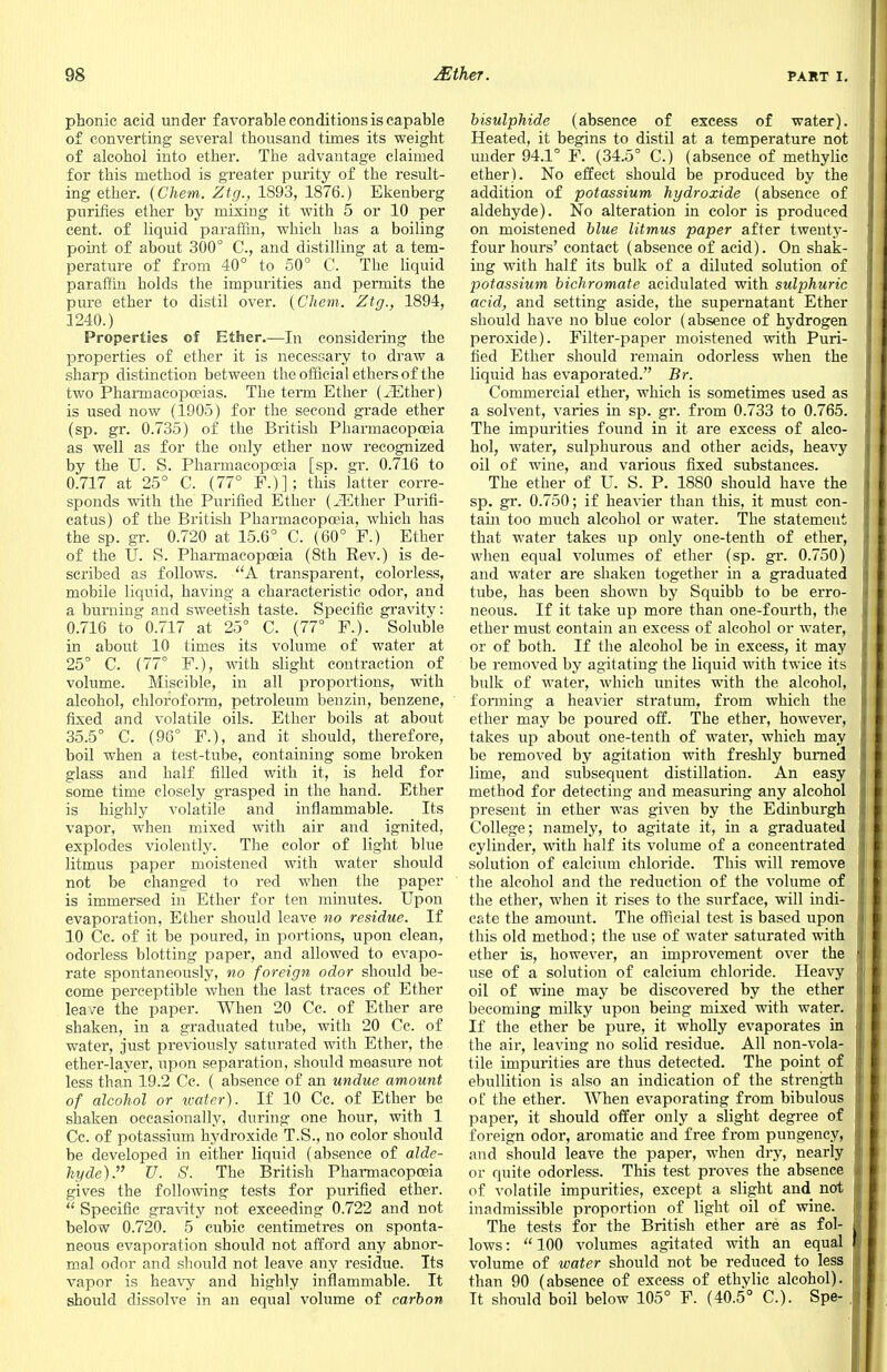 phonic acid under favorable conditions is capable of converting several thousand times its weight of alcohol into ether. The advantage claimed for this method is greater purity of the result- ing ether. (Chem. Ztg., 1893, 1876.) Ekenberg purines ether by mixing it with 5 or 10 per cent, of liquid paraffin, which has a boiling point of about 300° C, and distilling at a tem- perature of from 40° to 50° C. The liquid paraffin holds the impurities and permits the pure ether to distil over. (Chem. Ztg., 1894, 1240.) Properties of Ether.—In considering the properties of ether it is necessary to draw a sharp distinction between the official ethers of the two Pharmacopoeias. The term Ether (JEther) is used now (1905) for the second grade ether (sp. gr. 0.735) of the British Pharmacopoeia as well as for the only ether now recognized by the U. S. Pharmacopoeia [sp. gr. 0.716 to 0.717 at 25° C. (77° F.)]; this latter corre- sponds with the Purified Ether (iEther Purifi- catus) of the British Pharmacopoeia, which has the sp. gr. 0.720 at 15.6° C. (60° F.) Ether of the U. S. Pharmacopoeia (8th Rev.) is de- scribed as follows. A transparent, colorless, mobile liquid, having a characteristic odor, and a burning and sweetish taste. Specific gravity: 0.716 to 0.717 at 25° C. (77° F.). Soluble in about 10 times its volume of water at 25° C. (77° F.), with slight contraction of volume. Miscible, in all proportions, with alcohol, chloroform, petroleum benzin, benzene, fixed and volatile oils. Ether boils at about 35.5° C. (96° F.), and it should, therefore, boil when a test-tube, containing some broken glass and half filled with it, is held for some time closely grasped in the hand. Ether is highly volatile and inflammable. Its vapor, when mixed with air and ignited, explodes violently. The color of light blue litmus paper moistened with water should not be changed to red when the paper is immersed in Ether for ten minutes. Upon evaporation, Ether should leave no residue. If 10 Cc. of it be poured, in portions, upon clean, odorless blotting paper, and allowed to evapo- rate spontaneously, no foreign odor should be- come perceptible when the last traces of Ether leave the paper. When 20 Cc. of Ether are shaken, in a graduated tube, with 20 Cc. of water, just previously saturated with Ether, the ether-layer, upon separation, should measure not less than 19.2 Cc. ( absence of an undue amount of alcohol or water). If 10 Cc. of Ether be shaken occasionally, during one hour, with 1 Cc. of potassium hydroxide T.S., no color should be developed in either liquid (absence of alde- hyde). U. S. The British Pharmacopoeia gives the following tests for purified ether.  Specific gravity not exceeding 0.722 and not below 0.720. 5 cubic centimetres on sponta- neous evaporation should not afford any abnor- mal odor and should not leave any residue. Its vapor is heavy and highly inflammable. It should dissolve in an equal volume of carbon bisulphide (absence of excess of water). Heated, it begins to distil at a temperature not under 94.1° F. (34.5° C.) (absence of methylic ether). No effect should be produced by the addition of potassium hydroxide (absence of aldehyde). No alteration in color is produced on moistened blue litmus paper after twenty- four hours' contact (absence of acid). On shak- ing with half its bulk of a diluted solution of potassium bichromate acidulated with sulphuric acid, and setting aside, the supernatant Ether should have no blue color (absence of hydrogen peroxide). Filter-paper moistened with Puri- fied Ether should remain odorless when the liquid has evaporated. Br. Commercial ether, which is sometimes used as a solvent, varies in sp. gr. from 0.733 to 0.765. The impurities found in it are excess of alco- hol, water, sulphurous and other acids, heavy oil of wine, and various fixed substances. The ether of U. S. P. 1880 should have the sp. gr. 0.750; if heavier than this, it must con- tain too much alcohol or water. The statement that water takes up only one-tenth of ether, when equal volumes of ether (sp. gr. 0.750) and water are shaken together in a graduated tube, has been shown by Squibb to be erro- neous. If it take up more than one-fourth, the ether must contain an excess of alcohol or water, or of both. If the alcohol be in excess, it may be removed by agitating the liquid with twice its bulk of water, which unites with the alcohol, forming a heavier stratum, from which the ether may be poured off. The ether, however, takes up about one-tenth of water, which may be removed by agitation with freshly burned lime, and subsequent distillation. An easy method for detecting and measuring any alcohol present in ether was given by the Edinburgh College; namely, to agitate it, in a graduated cylinder, with half its volume of a concentrated solution of calcium chloride. This will remove the alcohol and the reduction of the volume of the ether, when it rises to the surface, will indi- cate the amount. The official test is based upon this old method; the use of water saturated with ether is, however, an improvement over the use of a solution of calcium chloride. Heavy oil of wine may be discovered by the ether becoming milky upon being mixed with water. If the ether be pure, it wholly evaporates in the air, leaving no solid residue. All non-vola- tile impurities are thus detected. The point of ebullition is also an indication of the strength of the ether. When evaporating from bibulous paper, it should offer only a slight degree of foreign odor, aromatic and free from pungency, and should leave the paper, when dry, nearly or quite odorless. This test proves the absence of volatile impurities, except a slight and not inadmissible proportion of light oil of wine. The tests for the British ether are as fol- lows :  100 volumes agitated with an equal volume of water should not be reduced to less than 90 (absence of excess of ethylic alcohol). It should boil below 105° F. (40.5° C). Spe-