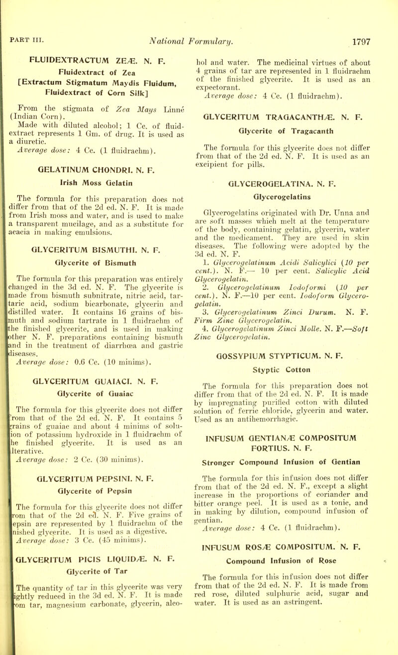 FLUIDEXTRACTUM ZE/E. N. F. Fluidextract of Zea [Extractum Stigmatum Maydis Fluidum, Fluidextract of Corn Silk] From the stigmata of Zea Mays Linne (Indian Corn). Made with diluted alcohol; 1 Cc. of fluid- extract represents 1 Gm. of drug. It is used as diuretic. Average dose: 4 Cc. (1 fluidrachm). GELATINUM CHONDRI. N. F. Irish Moss Gelatin The formula for this preparation does not differ from that of the 2d ed. N. F. It is made from Irish moss and water, and is used to make transparent mucilage, and as a substitute for acacia in making- emulsions. GLYCERITUM BISMUTHI. N. F. Glycerite of Bismuth The formula for this preparation was entirely changed in the 3d ed. N. F. The glycerite is made from bismuth subnitrate, nitric acid, tar- taric acid, sodium bicarbonate, glycerin and distilled water. It contains 16 grains of bis- uth and sodium tartrate in 1 fluidrachm of e finished glycerite, and is used in making ther N. F. preparations containing bismuth nd in the treatment of diarrhoea and gastric lseases. Average dose: 0.6 Cc. (10 minims). GLYCERITUM GUAIACI. N. F. Glycerite of Guaiac The formula for this glycerite does not differ rom that of the 2d ed. N. F. It contains 5 rains of guaiac and about 4 minims of solu- lon of potassium hydroxide in 1 fluidrachm of he finished glycerite. It is used as an Iterative. Average dose: 2 Cc. (30 minims). GLYCERITUM PEPSINI. N. F. Glycerite of Pepsin The formula for this glycerite does not differ om that of the 2d eel. N. F. Five grains of epsin are represented by 1 fluidrachm of the nished glycerite. It is used as a digestive. Average dose: 3 Cc. (45 minims). GLYCERITUM PICIS LIQUID/E. N. F. Glycerite of Tar The quantity of tar in this glycerite was very ghtly reduced in the 3d ed. N. F. It is made om tar, magnesium carbonate, glycerin, alco- hol and water. The medicinal virtues of about 4 grains of tar are represented in 1 fluidrachm of the finished glycerite. It is used as an expectorant. Average dose: 4 Cc. (1 fluidrachm). GLYCERITUM TRAGACANTH/E. N. F. Glycerite of Tragacanth The formula for this glycerite does not differ from that of the 2d ed. N. F. It is used as an exeipient for pills. GLYCEROGELATINA. N. F. Glycerogelatins Glycerogelatins originated with Dr. Unna and are soft masses which melt at the temperature of the body, containing gelatin, glycerin, water and the medicament. They are used in skin diseases. The following were adopted by the 3d ed. N. F. 1. Glycerogelatinum Acidi Salicylici (10 per cent.). N. F.— 10 per cent. Salicylic Acid Glycerogelatin. 2. Glycerogelatinum lodqformi (10 per cent.). N. F,—10 per cent. Iodoform Glycero- gelatin. 3. Glycerogelatinum Zinci Durum. N. F. Firm Zinc Glycerogelatin. 4. Glycerogelatinum Zinci Molle. N. F.—Soft Zinc Glycerogelatin. GOSSYPIUM STYPTICUM. N. F. Styptic Cotton The formula for this preparation does not differ from that of the 2d ed. N. F. It is made by impregnating purified cotton with diluted solution of ferric chloride, glycerin and water. Used as an antihemorrhagic. INFUSUM GENTIAN/E COMPOSITUM FORTIUS. N. F. Stronger Compound Infusion of Gentian The formula for this infusion does not differ from that of the 2d ed. N. F., except a slight inci-ease in the proportions of coriander and bitter orange peel. It is used as a tonic, and in making by dilution, compound infusion of gentian. Average dose: 4 Cc. (1 fluidraclim). INFUSUM ROS/E COMPOSITUM. N. F. Compound Infusion of Rose The formula for this infusion does not differ from that of the 2d ed. N. F. It is made from red rose, diluted sulphuric acid, sugar and water. It is used as an astringent.