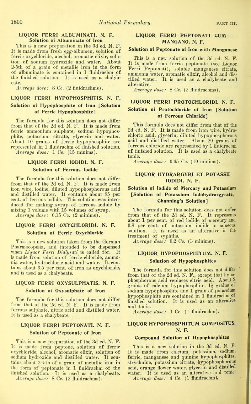 LIQUOR FERRI ALBUMINATE. N. F. Solution of Albuminate of Iron This is a new preparation in the 3d ed. N. F. It is made from fresh egg-albumen, solution of ferric oxychloride, alcohol, aromatic elixir, solu- tion of sodium hydroxide and water. About 2-5th of a grain of metallic iron in the form of albuminate is contained in 1 fluidrachm of the finished solution. It is used as a chalyb- eate. Average dose: 8 Cc. (2 fluidraehrns). LIQUOR FERRI HYPOPHOSPHITIS. N. F. Solution of Hypophosphite of Iron [Solution of Ferric Hypophosphite] The formula for this solution does not differ from that of the 2d ed. N. F. It is made from ferric ammonium sulphate, sodium hypophos- phite, potassium citrate, glycerin and water. About 10 grains of ferric hypophosphite are represented in 1 fluidrachm of finished solution. Average dose: 1 Cc. (15 minims). LIQUOR FERRI IODIDI. N. F. Solution of Ferrous Iodide The formula for this solution does not differ from that of the 2d ed. N. F. It is made from iron wire, iodine, diluted hypophosphorous acid and distilled water. It contains about 85 per cent, of ferrous iodide. This solution was intro- duced for making syrup of ferrous iodide by mixing 1 volume with 15 volumes of syrup. Average dose: 0.15 Cc. (2 minims). LIQUOR FERRI OXYCHLORIDI. N. F. Solution of Ferric Oxychloride This is a new solution taken from the German Pharmacopoeia, and intended to be dispensed when Liquor Ferri Dialysati is called for. It is made from solution of ferric chloride, ammo- nia water, hydrochloric acid and water. It con- tains about 3.5 per cent, of iron as oxychloride, and is used as a chalybeate. LIQUOR FERRI OXYSULPHATIS. N. F. Solution of Oxysulphate of Iron The formula for this solution does not differ from that of the 2d ed. N. F. It is made from ferrous sulphate, nitric acid and distilled water. It is used as a chalybeate. LIQUOR FERRI PEPTONATI. N. F. Solution of Peptonate of Iron This is a new preparation of the 3d ed. N. F. It is made from peptone, solution of ferric oxychloride, alcohol, aromatic elixir, solution of sodium hydroxide and distilled water. It con- tains about 2-5th of a grain of metallic iron in the form of peptonate in 1 fluidrachm of the finished solution. It is used as a chalybeate. Average dose: 8 Cc. (2 fluidraehrns). LIQUOR FERRI PEPTONATI CUM MANGANO. N. F. Solution of Peptonate of Iron with Manganese This is a new solution of the 3d ed. N. F. It is made from ferric peptonate (see Liquor Ferri Peptonati), soluble manganese citrate, ammonia water, aromatic elixir, alcohol and dis- tilled water. It is used as a chalybeate and alterative. Average dose: 8 Cc. (2 fluidraehrns). LIQUOR FERRI PROTOCHLORIDI. N. F. Solution of Protochloride of Iron [Solution of Ferrous Chloride] This formula does not differ from that of the 2d ed. N. F. It is made from iron wire, hydro- chloric acid, glycerin, diluted hypophosphorous acid and distilled water. About 20 grains of ferrous chloride are represented by 1 fluidrachm of finished solution. It is used as a chalybeate tonic. Average dose: 0.65 Cc. (10 minims). LIQUOR HYDRARGYRI ET POTASSII IODIDI. N. F. Solution of Iodide of Mercury and Potassium [Solution of Potassium Iodohydrargyrate, Channing's Solution] The formula for this solution does not differ from that of the 2d ed. N. F. It represents about 1 per cent, of red iodide of mercury and 0.8 per cent, of potassium iodide in aqueous solution. It is used as an alterative in the treatment of syphilis. Average dose: 0.2 Cc. (3 minims). LIQUOR HYPOPHOSPHITUM. N. F. Solution of Hypophosphites The formula for this solution does not differ from that of the 2d ed. N. F., except that hypo- phosphorous acid replaces citric acid. About 2 grains of calcium hypophosphite, 1^ grains of sodium hypophosphite and 1 grain of potassium hypophosphite are contained in 1 fluidrachm of finished solution. It is used as an alterative and tonic. Average dose: 4 Cc. (1 fluidrachm). LIQUOR HYPOPHOSPHITUM COMPOSITUS. N. F. Compound Solution of Hypophosphites This is a new solution in the 3d ed. N. F. It is made from calcium, potassium, sodium, ferric, manganese and quinine hypophosphites, strychnine, potassium citrate, hypophosphorous acid, orange flower water, glycerin and distilled water. It is used as an alterative and tonic. Average dose: 4 Cc. (1 fluidrachm),