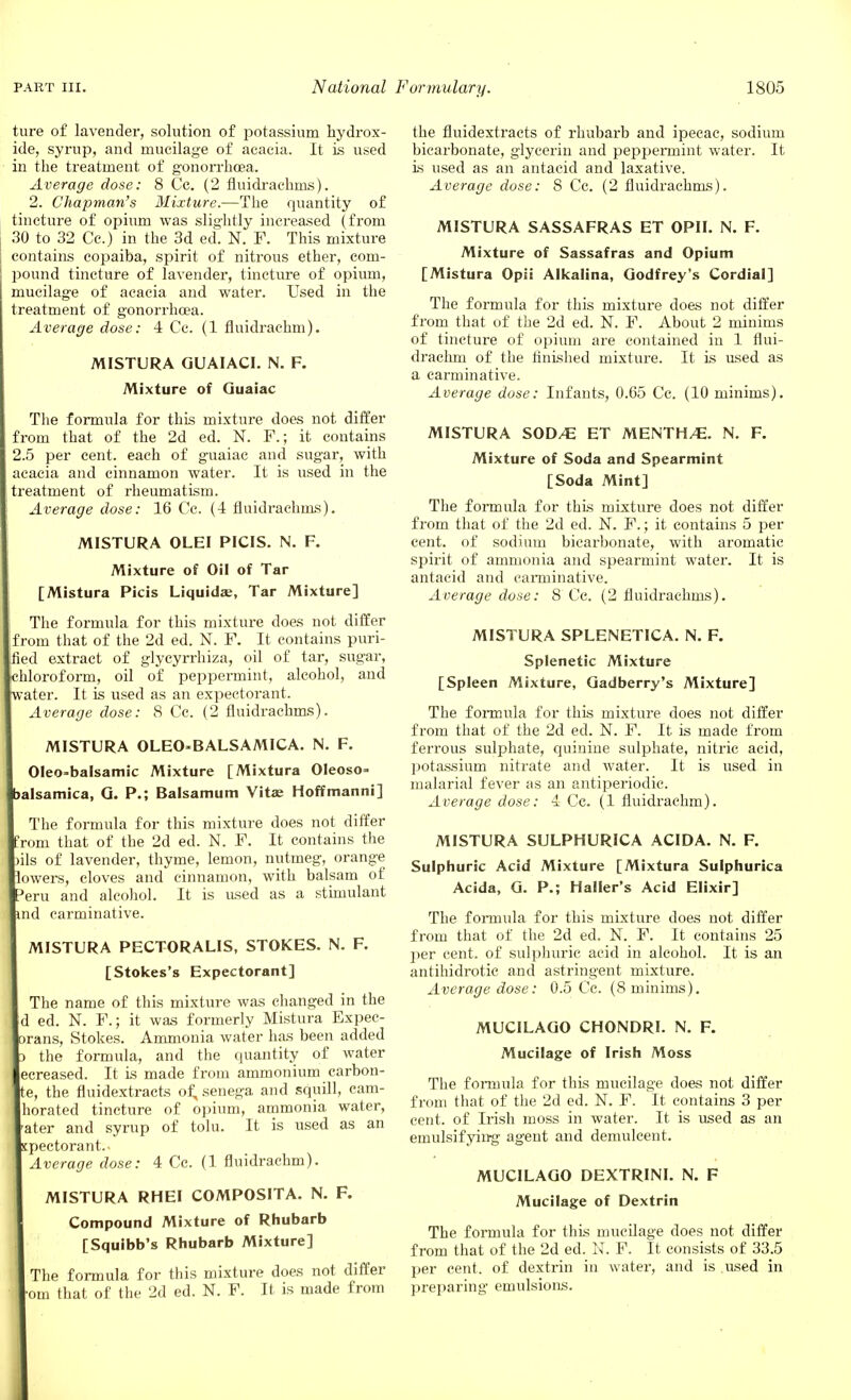 ture of lavender, solution of potassium hydrox- ide, syrup, and mucilage of acacia. It is used in the treatment of gonorrhoea. Average dose: 8 Cc. (2 fluidrachms). 2. Chapman's Mixture.—The quantity of tincture of opium was slightly increased (from 30 to 32 Cc.) in the 3d ed. N. F. This mixture contains copaiba, spirit of nitrous ether, com- pound tincture of lavender, tincture of opium, mucilage of acacia and water. Used in the treatment of gonorrhoea. Average dose: 4 Cc. (1 fluidrachm). MISTURA GUAIACI. N. F. Mixture of Guaiac The formula for this mixture does not differ om that of the 2d ed. N. F.; it contains 5 per cent, each of guaiac and sugar, with acacia and cinnamon water. It is used in the treatment of rheumatism. Average dose: 16 Cc. (4 fluidrachms). MISTURA OLEI PICIS. N. F. Mixture of Oil of Tar [Mistura Picis Liquida?, Tar Mixture] The formula for this mixture does not differ om that of the 2d ed. N. F. It contains puri- fied extract of glycyrrhiza, oil of tar, sugar, chloroform, oil of peppermint, alcohol, and water. It is used as an expectorant. Average dose: 8 Cc. (2 fluidrachms). MISTURA OLEO-BALSAMICA. N. F. Oleo-balsamic Mixture [Mixtura Oleoso= alsamica, G. P.; Balsamum Vita; Hoffmanni] The formula for this mixture does not differ rom that of the 2d ed. N. F. It contains the )ils of lavender, thyme, lemon, nutmeg, orange owers, cloves and cinnamon, with balsam of eru and alcohol. It is used as a stimulant nd carminative. MISTURA PECTORALIS, STOKES. N. F. [Stokes's Expectorant] The name of this mixture was changed in the d ed. N. F.; it was formerly Mistura Expec- rans, Stokes. Ammonia water has been added the formula, and the quantity of water ecreased. It is made from ammonium carbon- e, the fluidextracts of, senega and squill, cam- horated tincture of opium, ammonia water, ater and syrup of tolu. It is used as an pectorant.- Average dose: 4 Cc. (1 fluidi-achm). MISTURA RHEI COMPOSITA. N. F. Compound Mixture of Rhubarb [Squibb's Rhubarb Mixture] The formula for this mixture does not differ om that of the 2d ed. N. F. It is made from the fluidextracts of rhubarb and ipecac, sodium bicarbonate, glycerin and peppermint water. It is used as an antacid and laxative. Average dose: 8 Cc. (2 fluidrachms). MISTURA SASSAFRAS ET OPII. N. F. Mixture of Sassafras and Opium [Mistura Opii Alkalina, Godfrey's Cordial] The formula for this mixture does not differ from that of the 2d ed. N. F. About 2 minims of tincture of opium are contained in 1 flui- drachm of the finished mixture. It is used as a carminative. Average dose: Infants, 0.65 Cc. (10 minims). MISTURA SOD/E ET MENTH/E. N. F. Mixture of Soda and Spearmint [Soda Mint] The formula for this mixture does not differ from that of the 2d ed. N. F.; it contains 5 per cent, of sodium bicarbonate, with aromatic spirit of ammonia and spearmint water. It is antacid and carminative. Average dose: 8 Cc. (2 fluidrachms). MISTURA SPLENETICA. N. F. Splenetic Mixture [Spleen Mixture, Gadberry's Mixture] The formula for this mixture does not differ from that of the 2d ed. N. F. It is made from ferrous sulphate, quinine sulphate, nitric acid, potassium nitrate and water. It is used in malarial fever as an antiperiodic. Average dose: 4 Cc. (1 fluidrachm). MISTURA SULPHURICA ACIDA. N. F. Sulphuric Acid Mixture [Mixtura Sulphurica Acida, G. P.; Haller's Acid Elixir] The formula for this mixture does not differ from that of the 2d ed. N. F. It contains 25 per cent, of sulphuric acid in alcohol. It is an antihidrotic and astringent mixture. Average dose: 0.5 Cc. (8 minims). MUCILAGO CHONDRI. N. F. Mucilage of Irish Moss The formula for this mucilage does not differ from that of the 2d ed. N. F. It contains 3 per cent, of Irish moss in water. It is used as an emulsifying agent and demulcent. MUCILAGO DEXTRINI. N. F Mucilage of Dextrin The formula for this mucilage does not differ from that of the 2d ed. N. F. It consists of 33.5 per cent, of dextrin in water, and is used in preparing emulsions.