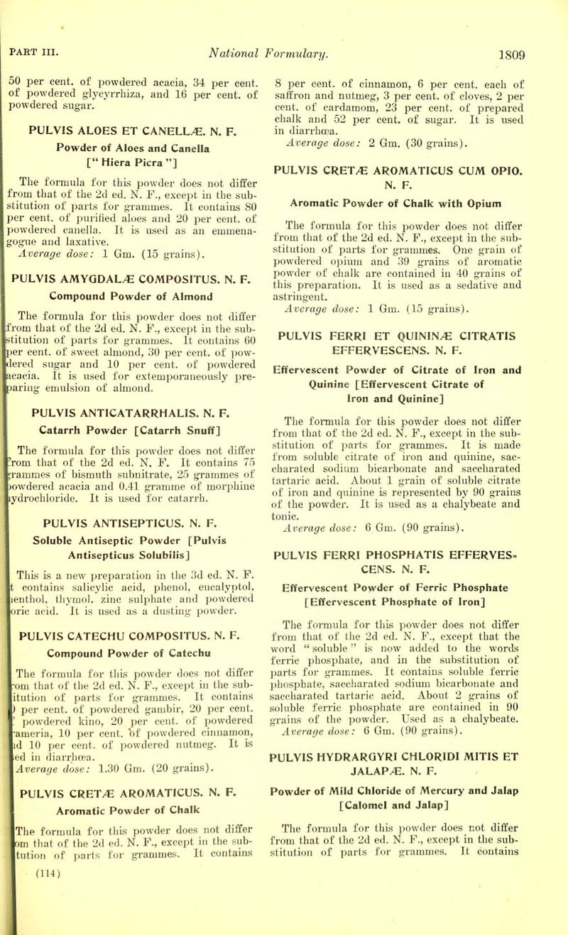 50 per cent, of powdered acacia, 34 per cent, of powdered glycyrrhiza, and 16 per cent, of powdered sugar. PULVIS ALOES ET CANELLA. N. F. Powder of Aloes and Canella [ Hiera Picra ] The formula for this powder does not differ from that of the 2d ed. N. F., except in the sub- stitution of parts for grammes. It contains 80 per cent, of purified aloes and 20 per cent, of powdered canella. It is used as an emmena- ogue and laxative. Average dose: 1 Gm. (15 grains). PULVIS AMYGDAL/E COMPOSITUS. N. F. Compound Powder of Almond The formula for this powder does not differ om that of the 2d ed. N. F., except in the sub- tution of parts for grammes. It contains 60 )er cent, of sweet almond, 30 per cent, of pow- ered sugar and 10 per cent, of powdered cacia. It is used for extemporaneously pre- aring emulsion of almond. PULVIS ANTICATARRHALIS. N. F. Catarrh Powder [Catarrh Snuff] The formula for this powder does not differ rom that of the 2d ed. N. F. It contains 75 amines of bismuth subnitrate, 25 grammes of owdered acacia and 0.41 gramme of morphine ydroehloride. It is used for catarrh. PULVIS ANTISEPTICUS. N. F. Soluble Antiseptic Powder [Pulvis Antisepticus Solubilis] This is a new preparation in the 3d ed. N. F. contains salicylic acid, phenol, eucalyptol, lenthol, thymol, zinc sulphate and powdered rie acid. It is used as a dusting powder. PULVIS CATECHU COMPOSITUS. N. F. Compound Powder of Catechu The formula for this powder does not differ om that of the 2d ed. N. F., except in the sub- itution of parts for grammes. It contains per cent, of powdered gambir, 20 per cent, powdered kino, 20 per cent, of powdered ameria, 10 per cent, T>f powdered cinnamon, d 10 per cent, of powdered nutmeg. It is ed in diarrhoea. Average dose: 1.30 Gm. (20 grains). PULVIS CREWE AROMATICUS. N. F. Aromatic Powder of Chalk The formula for this powder does not differ )m that of the 2d ed. N. F., except in the sub- tution of parts for grammes. It contains 8 per cent, of cinnamon, 6 per cent, each of saffron and nutmeg, 3 per cent, of cloves, 2 per cent, of cardamom, 23 per cent, of prepared chalk and 52 per cent, of sugar. It is used in diarrhoea. Average dose: 2 Gm. (30 grains). PULVIS CRET^E AROMATICUS CUM OPIO. N. F. Aromatic Powder of Chalk with Opium The formula for this powder does not differ from that of the 2d ed. N. F., except in the sub- stitution of parts for grammes. One grain of powdered opium and 39 grains of aromatic powder of chalk are contained in 40 grains of this preparation. It is used as a sedative and astringent. Average dose: 1 Gm. (15 grains). PULVIS FERRI ET QUININ/E CITRATIS EFFERVESCENS. N. F. Effervescent Powder of Citrate of Iron and Quinine [Effervescent Citrate of Iron and Quinine] The formula for this powder does not differ from that of the 2d ed. N. F., except in the sub- stitution of parts for grammes. It is made from soluble citrate of iron and quinine, sac- charated sodium bicarbonate and saccharated tartaric acid. About 1 grain of soluble citrate of iron and quinine is represented by 90 grains of the powder. It is used as a chalybeate and tonic. Average dose: 6 Gm. (90 grains). PULVIS FERRI PHOSPHATIS EFFERVES- CENS. N. F. Effervescent Powder of Ferric Phosphate [Effervescent Phosphate of Iron] The formula for this powder does not differ from that of the 2d ed. N. F., except that the word  soluble is now added to the words ferric phosphate, and in the substitution of parts for grammes. It contains soluble ferric phosphate, saccharated sodium bicarbonate and saccharated tartaric acid. About 2 grains of soluble ferric phosphate are contained in 90 grains of the powder. Used as a chalybeate. Average dose: 6 Gm. (90 grains). PULVIS HYDRARQYRI CHLORIDI MITIS ET JALAP/E. N. F. Powder of Mild Chloride of Mercury and Jalap [Calomel and Jalap] The formula for this powder does not differ from that of the 2d ed. N. F., except in the sub- stitution of parts for grammes. It contains (114)