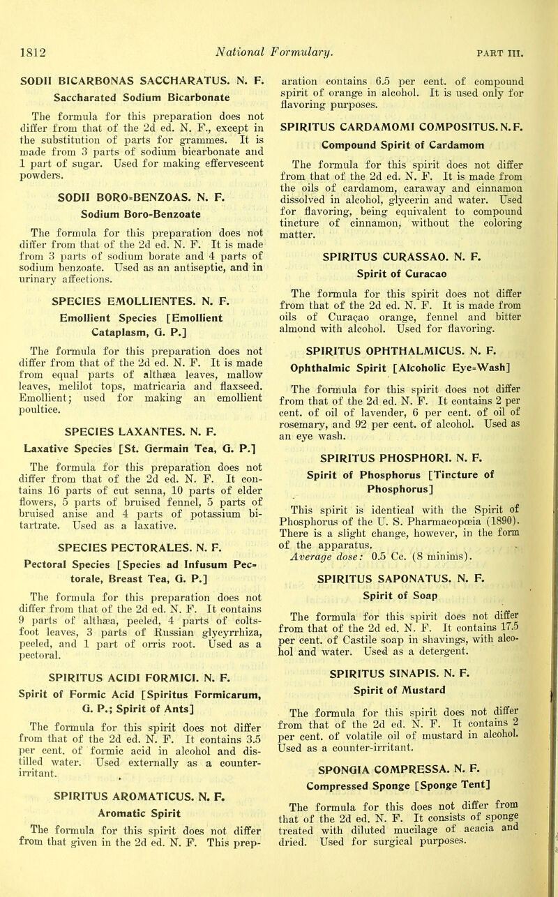 SODII BICARBONAS SACCHARATUS. N. F. Saccharated Sodium Bicarbonate The formula for this preparation does not differ from that of the 2d ed. N. F., except in the substitution of parts for grammes. It is made from 3 parts of sodium bicarbonate and 1 part of sugar. Used for making effervescent powders. SODII BORO-BENZOAS. N. F. Sodium Boro Benzoate The formula for this preparation does not differ from that of the 2d ed. N. F. It is made from 3 parts of sodium borate and 4 parts of sodium benzoate. Used as an antiseptic, and in urinary affections. SPECIES EMOLLIENTES. N. F. Emollient Species [Emollient Cataplasm, G. P.] The formula for this preparation does not differ from that of the 2d ed. N. F. It is made from equal parts of althaea leaves, mallow leaves, melilot tops, matricaria and flaxseed. Emollient; used for making an emollient poultice. SPECIES LAXANTES. N. F. Laxative Species [St. Germain Tea, G. P.] The formula for this preparation does not differ from that of the 2d ed. N. F. It con- tains 16 parts of cut senna, 10 parts of elder flowers, 5 parts of bruised fennel, 5 parts of bruised anise and 4 parts of potassium bi- tartrate. Used as a laxative. SPECIES PECTORALES. N. F. Pectoral Species [Species ad Infusum Pec- torale, Breast Tea, G. P.] The formula for this preparation does not differ from that of the 2d ed. N. F. It contains 9 parts of althaea, peeled, 4 parts of colts- foot leaves, 3 parts of Russian glycyrrhiza, peeled, and 1 part of orris root. Used as a pectoral. SPIRITUS ACIDI FORMICI. N. F. Spirit of Formic Acid [Spiritus Formicarum, G. P.; Spirit of Ants] The formula for this spirit does not differ from that of the 2d ed. N. F. It contains 3.5 per cent, of formic acid in alcohol and dis- tilled water. Used externally as a counter- irritant. SPIRITUS AROMATICUS. N. F. Aromatic Spirit The formula for this spirit does not differ from that given in the 2d ed. N. F. This prep- aration contains 6.5 per cent, of compound spirit of orange in alcohol. It is used only for flavoring purposes. SPIRITUS CARDAMOMI COMPOSITUS.N.F. Compound Spirit of Cardamom The formula for this spirit does not differ from that of the 2d ed. N. F. It is made from the oils of cardamom, caraway and cinnamon dissolved in alcohol, glycerin and water. Used for flavoring, being equivalent to compound tincture of cinnamon, without the coloring matter. SPIRITUS CURASSAO. N. F. Spirit of Curacao The formula for this spirit does not differ from that of the 2d ed. N. F. It is made from oils of Curasao orange, fennel and bitter almond with alcohol. Used for flavoring. SPIRITUS OPHTHALMICUS. N. F. Ophthalmic Spirit [Alcoholic Eye=Wash] The formula for this spirit does not differ from that of the 2d ed. N. F. It contains 2 per cent, of oil of lavender, 6 per cent, of oil of rosemary, and 92 per cent, of alcohol. Used as an eye wash. SPIRITUS PHOSPHORI. N. F. Spirit of Phosphorus [Tincture of Phosphorus] This spirit is identical with the Spirit of Phosphorus of the U. S. Pharmacopoeia (1890). There is a slight change, however, in the form of the apparatus. Average dose: 0.5 Cc. (8 minims). SPIRITUS SAPONATUS. N. F. Spirit of Soap The formula for this spirit does not differ from that of the 2d ed. N. F. It contains 17.5 per cent, of Castile soap in shavings, with alco- hol and water. Used as a detergent. SPIRITUS SINAPIS. N. F. Spirit of Mustard The formula for this spirit does not differ from that of the 2d ed. N. F. It contains 2 per cent, of volatile oil of mustard in alcohol. Used as a counter-irritant. SPONGIA COMPRESSA. N. F. Compressed Sponge [Sponge Tent] The formula for this does not differ from that of the 2d ed. N. F. It consists of sponge treated with diluted mucilage of acacia and dried. Used for surgical purposes.