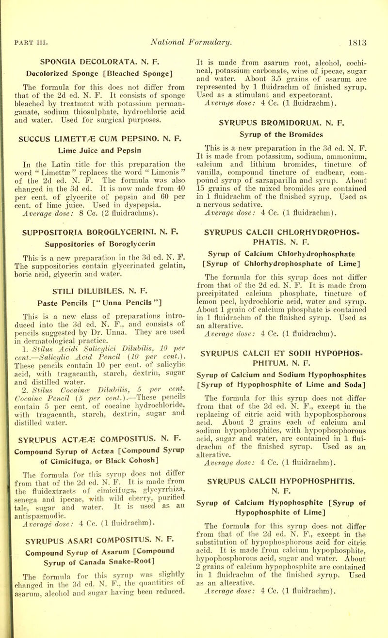 SPONGIA DECOLORATA. N. F. Decolorized Sponge [Bleached Sponge] The formula for this does not differ from that of the 2d ed. N. F. It consists of sponge bleached by treatment with potassium perman- ganate, sodium thiosulphate, hydrochloric acid and water. Used for surgical purposes. SUCCUS LIMETT/E CUM PEPSINO. N. F. Lime Juice and Pepsin In the Latin title for this preparation the word  Limettae  replaces the word  LimonLs  of the 2d ed. N. F. The formula was also changed in the 3d ed. It is now made from 40 per cent, of glycerite of pepsin and 60 per cent, of lime juice. Used in dyspepsia. Average dose: 8 Cg. (2 fluidrachms). SUPPOSITORIA BOROQLYCERINI. N. F. Suppositories of Boroglycerin This is a new preparation in the 3d ed. N. F. The suppositories contain glycerinated gelatin, boric acid, glycerin and water. STILI DILUBILES. N. F. Paste Pencils [ Unna Pencils] This is a new class of preparations intro- duced into the 3d ed. N. F., and consists of pencils suggested by Dr. Unna. They are used in dermatological practice. 1. Stilus Acidi Salicylici Dilubilis, 10 per cent.—Salicylic Acid Pencil (10 per cent.). These pencils contain 10 per cent, of salicylic acid, with tragacanth, starch, dextrin, sugar and distilled water. 2. Stilus Cocaine? Dilubilis, 5 per cent. Cocaine Pencil (5 per cent.) .—These pencils contain 5 per cent, of cocaine hydrochloride, with tragacanth, starch, dextrin, sugar and distilled water. SYRUPUS ACT/E^E COMPOSITUS. N. F. Compound Syrup of Actaea [Compound Syrup of Cimicifuga, or Black Cohosh] The formula for this syrup does not differ from that of the 2d ed. N. F. It is made from the fluidextracts of cimicifuga, glycyrrhiza, senega and ipecac, with wild cherry, purified talc, sugar and water. It is used as an antispasmodic. Average dose: 4 Cc. (1 fluidrachm). SYRUPUS ASARI COMPOSITUS. N. F. Compound Syrup of Asarum [Compound Syrup of Canada Snake=Root] The formula for this syrup was slightly changed in the 3d ed. N. F., the quantities of It is made from asarum root, alcohol, cochi- neal, potassium carbonate, wine of ipecac, sugar and water. About 3.5 grains of asarum are represented by 1 fluidrachm of finished syrup. Used as a stimulant and expectorant. Average dose: 4 Cc. (1 fluidrachm). SYRUPUS BROM1DORUM. N. F. Syrup of the Bromides This is a new preparation in the 3d ed. N. F. It is made from potassium, sodium, ammonium, calcium and lithium bromides, tincture of vanilla, compound tincture of cudbear, com- pound syrup of sarsaparilla and syrup. About 15 grains of the mixed bromides are contained in 1 fluidrachm of the finished syrup. Used as a nervous sedative. Average dose: 4 Cc. (1 fluidrachm). SYRUPUS CALCII CHLORHYDROPHOS- PHATIS. N. F. Syrup of Calcium Chlorhydrophosphate [Syrup of Chlorhydrophosphate of Lime] The formula for this syrup does not differ from that of the 2d ed. N. F. It is made from precipitated calcium phosphate, tincture of lemon peel, hydrochloric acid, water and syrup. About 1 grain of calcium phosphate is contained in 1 fluidrachm of the finished syrup. Used as an alterative. Average dose: 4 Cc. (1 fluidrachm). SYRUPUS CALCII ET SODII HYPOPHOS- PHITUM. N. F. Syrup of Calcium and Sodium Hypophosphites [Syrup of Hypophosphite of Lime and Soda] The formula for this syrup does not differ from that of the 2d ed. N. F., except in the replacing of citric acid with hypophosphorous acid. About 2 grains each of calcium and sodium hypophosphites, with hypophosphorous acid, sugar and water, are contained in 1 flui- drachm of the finished syrup. Used as an alterative. Average dose: 4 Cc. (1 fluidrachm). SYRUPUS CALCII HYPOPHOSPHITIS. N. F. Syrup of Calcium Hypophosphite [Syrup of Hypophosphite of Lime] The formula for this syrup does not differ from that of the 2d ed. N. F., except in the substitution of hypophosphorous acid for citric acid. It is made from calcium hypophosphite, hypophosphorous acid, sugar and water. About 2 grains of calcium hypophosphite are contained in 1 fluidrachm of the finished syrup. Used as an alterative.