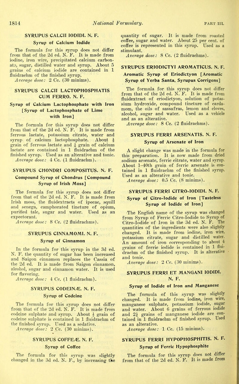 SYRUPUS CALCII IODIDI. N. F. Syrup of Calcium Iodide The formula for this syrup does not differ from that of the 2d ed. N. F. It is made from iodine, iron wire, precipitated calcium carbon- ate, sugar, distilled water and syrup. About 5 grains of calcium iodide are contained in 1 fluidrachm of the finished syrup. Average dose: 2 Cc. (30 minims). SYRUPUS CALCII LACTOPHOSPHATIS CUM FERRO. N. F. Syrup of Calcium Lactophosphate with Iron [Syrup of Lactophosphate of Lime with Iron] The formula for this syrup does not differ from that of the 2d ed. N. F. It is made from ferrous lactate, potassium citrate, water and syrup of calcium lactophosphate. About \ grain of ferrous lactate and \ grain of calcium lactate are contained in 1 fluidrachm of the finished syrup. Used as an alterative and tonic. Average dose: 4 Cc. (1 fluidrachm). SYRUPUS CHONDRI COMPOSITUS. N. F. Compound Syrup of Chondrus [Compound Syrup of Irish Moss] The formula for this syrup does not differ from that of the 2d ed. N. F. It is made from Irish moss, the fluidextracts of ipecac, squill and senega, camphorated tincture of opium, purified talc, sugar and water. Used as an expectorant. Average dose: 8 Cc. (2 fluidrachms). SYRUPUS CINNAMOMI. N. F. Syrup of Cinnamon In the formula for this syrup in the 3d ed. N. F. the quantity of sugar has been increased and Saigon cinnamon replaces the Cassia of the 2d ed. It is made from Saigon cinnamon, alcohol, sugar and cinnamon water. It is used for flavoring. Average dose: 4 Cc. (1 fluidrachm). SYRUPUS CODEIN/E. N. F. Syrup of Codeine The formula for this syrup does not differ from that of the 2d ed. N. F. It is made from codeine sulphate and syrup. About \ grain of codeine sulphate is contained in 1 fluidrachm of the finished syrup. Used as a sedative. Average dose: 2 Cc. (30 minims). SYRUPUS COFFE/E. N. F. Syrup of Coffee The formula for this syrup was slightly changed in the 3d ed. N. F., by increasing tke quantity of sugar. It is made from roasted coffee, sugar and water. About 25 per cent, of coffee is represented in this syrup. Used as a stimulant. Average dose: 8 Cc. (2 fluidrachms). SYRUPUS ERIODICTYI AROMATICUS. N. F. Aromatic Syrup of Eriodictyon [Aromatic Syrup of Yerba Santa, Syrupus Corrigens] The formula for this syrup does not differ from that of the 2d ed. N. F. It is made from fluidextract of eriodictyon, solution of potas- sium hydroxide, compound tincture of carda- mom, the oils of sassafras, lemon and cloves, alcohol, sugar and water. Used as a vehicle and as an alterative. Average dose: 8 Cc. (2 fluidrachms). SYRUPUS FERRI ARSENATIS. N. F. Syrup of Arsenate of Iron A slight change was made in the formula for this preparation. It is now made from dried sodium arsenate, ferric citrate, water and syrup. About l-40th grain of ferric arsenate is con- tained in 1 fluidrachm of the finished syrup. Used as an alterative and tonic. Average dose: 0.5 Cc. (8 minims). SYRUPUS FERRI CITRO=IODIDI. N. F. Syrup of Citro-Iodide of Iron [Tasteless Syrup of Iodide of Iron] -The English name of the syrup was changed from Syrup of Ferric Citro-Iodide to Syrup of Citro-Iodide of Iron in the 3d ed. N. F. The quantities of the ingredients were also slightly changed. It is made from iodine, iron wire, potassium citrate, sugar and distilled water. An amount of iron corresponding to about f grains of ferric iodide is contained in 1 flui- drachm of the finished syrup. It is alterative and tonic. Average dose: 2 Cc. (30 minims). SYRUPUS FERRI ET MANGANI IODIDI. N. F. Syrup of Iodide of Iron and Manganese The formula of this syrup was slightly changed. It is made from iodine, iron wire, manganese sulphate, potassium iodide, sugar and water. About 6 grains of ferrous iodide and 2\ grains of manganese iodide are con- tained in 1 fluidrachm of finished syrup. Used as an alterative. Average dose: 1 Cc. (15 minims). SYRUPUS FERRI HYPOPHOSPHITIS. N. F. Syrup of Ferric Hypophosphite The formula for this syrup does not differ from that of the 2d ed. N. F. It is made from