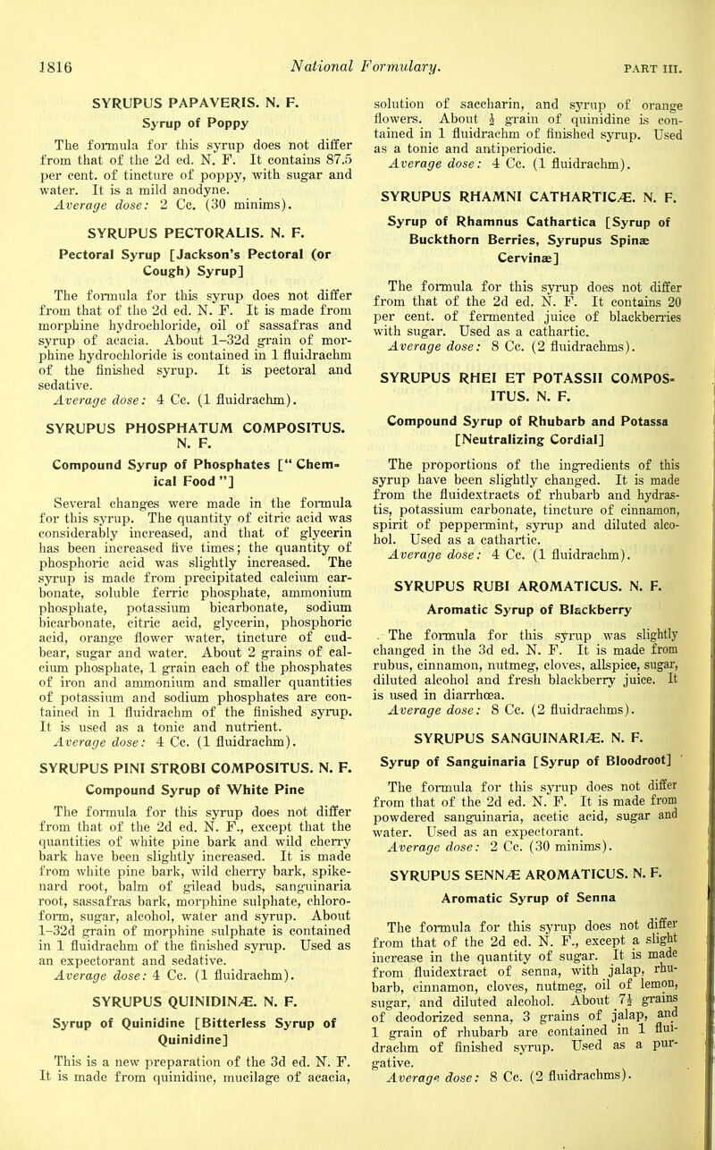 SYRUPUS PAPAVERIS. N. F. Syrup of Poppy The formula for this syrup does not differ from that of the 2d ed. N. F. It contains 87.5 per cent, of tincture of poppy, with sugar and water. It is a mild anodyne. Average dose: 2 Cc. (30 minims). SYRUPUS PECTORALIS. N. F. Pectoral Syrup [Jackson's Pectoral (or Cough) Syrup] The formula for this syrup does not differ from that of the 2d ed. N. F. It is made from morphine hydrochloride, oil of sassafras and syrup of acacia. About l-32d grain of mor- phine hydrochloride is contained in 1 fluidrachm of the finished syrup. It is pectoral and sedative. Average dose: 4 Cc. (1 fluidrachm). SYRUPUS PHOSPHATUM COMPOSITUS. N. F. Compound Syrup of Phosphates [ Chem- ical Food ] Several changes were made in the formula for this syrup. The quantity of citric acid was considerably increased, and that of glycerin has been increased live times; the quantity of phosphoric acid was slightly increased. The syrup is made from precipitated calcium car- bonate, soluble ferric phosphate, ammonium phosphate, potassium bicarbonate, sodium bicarbonate, citric acid, glycerin, phosphoric acid, orange flower water, tincture of cud- bear, sugar and water. About 2 grains of cal- cium phosphate, 1 grain each of the phosphates of iron and ammonium and smaller quantities of potassium and sodium phosphates are con- tained in 1 fluidrachm of the finished syrup. It is used as a tonic and nutrient. Average dose: 4 Cc. (1 fluidrachm). SYRUPUS PINI STROBI COMPOSITUS. N. F. Compound Syrup of White Pine The formula for this syrup does not differ from that of the 2d ed. N. F., except that the quantities of white pine bark and wild cherry bark have been slightly increased. It is made from white pine bark, wild cherry bark, spike- nard root, balm of gilead buds, sanguinaria root, sassafras bark, morphine sulphate, chloro- form, sugar, alcohol, water and syrup. About l-32d grain of morphine sulphate is contained in 1 fluidrachm of the finished syrup. Used as an expectorant and sedative. Average dose: 4 Cc. (1 fluidrachm). SYRUPUS QUINIDIN/E. N. F. Syrup of Quinidine [Bitterless Syrup of Quinidine] This is a new preparation of the 3d ed. N. F. solution of saccharin, and syrup of orange flowers. About § grain of quinidine is con- tained in 1 fluidrachm of finished syrup. Used as a tonie and antiperiodic. Average dose: 4 Cc. (1 fluidrachm). SYRUPUS RHAMNI CATHARTIC/E. N. F. Syrup of Rhamnus Cathartica [Syrup of Buckthorn Berries, Syrupus Spina; Cervinae] The formula for this syrup does not differ from that of the 2d ed. N. F. It contains 20 per cent, of fermented juice of blackberries with sugar. Used as a cathartic. Average dose: 8 Cc. (2 fluidrachms). SYRUPUS RHEI ET POTASSII COMPOS- ITUS. N. F. Compound Syrup of Rhubarb and Potassa [Neutralizing Cordial] The proportions of the ingredients of this syrup have been slightly changed. It is made from the fluidextracts of rhubarb and Hydras- tis, potassium carbonate, tincture of cinnamon, spirit of peppermint, syrup and diluted alco- hol. Used as a cathartic. Average dose: 4 Cc. (1 fluidrachm). SYRUPUS RUBI AROMATICUS. N. F. Aromatic Syrup of Blackberry - The formula for this syrup was slightly changed in the 3d ed. N. F. It is made from rubus, cinnamon, nutmeg, cloves, allspice, sugar, diluted alcohol and fresh blackberry juice. It is used in diarrhoea. Average dose: 8 Cc. (2 fluidrachms). SYRUPUS SANGUINARI/E. N. F. Syrup of Sanguinaria [Syrup of Bloodroot] The formula for this syrup does not differ from that of the 2d ed. N. F. It is made from powdered sang-uinaria, acetic acid, sugar and water. Used as an expectorant. Average dose: 2 Cc. (30 minims). SYRUPUS SENN/E AROMATICUS. N. F. Aromatic Syrup of Senna The formula for this syrup does not differ from that of the 2d ed. N. F., except a slight increase in the quantity of sugar. It is made from fluidextract of senna, with jalap, rhu- barb, cinnamon, cloves, nutmeg, oil of lemon, sugar, and diluted alcohol. About 1\ grains of deodorized senna, 3 grains _ of jalap, and 1 grain of rhubarb are contained in 1 flui- drachm of finished syrup. Used as a pur- gative.