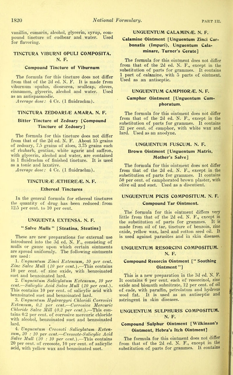 vanillin, cumarin, alcohol, glycerin, syrup, com- pound tincture of cudbear and water. Used for flavoring. TINCTURA VIBURNI OPULI COMPOSITA. N. F. Compound Tincture of Viburnum The formula for this tincture does not differ from that of the 2d ed. N. F. It is made from viburnum opulus, dioscorea, scullcap, cloves, cinnamon, glycerin, alcohol and water. Used as an antispasmodic. Average dose: 4 Cc. (1 fluidrachm). TINCTURA ZEDOARI/E AMARA. N. F. Bitter Tincture of Zedoary [Compound Tincture of Zedoary] The formula for this tincture does not differ from that of the 2d ed. N. F. About 15 grains of zedoary, 7.5 grains of aloes, 3.75 grains each of rhubarb, gentian, white agaric and saffron, with glycerin, alcohol and water, are contained in 1 fluidrachm of finished tincture. It is used as a tonic and laxative. Average dose: 4 Cc. (1 fluidrachm). TINCTUR/E /ETHERE/E. N. F. Ethereal Tinctures In the general formula for ethereal tinctures the quantity of drug has been reduced from 12.5 per cent, to 10 per cent. UNQUENTA EXTENSA. N. F. Salve Mulls [Steatina, Steatins] These are new preparations for external use introduced into the 3d ed. N. F., consisting of mulls or gauze upon which certain ointments are spread uniformly. The following ointments are used: 1. Unguentum Zinci Extensum, 10 per cent. Zinc Salve Mull (10 per cent.).—This contains 10 per cent, of zinc oxide, with benzoinated suet and benzoinated lard. 2. Unguentum Salicylatum Extensum, 10 per cent.—Salicylic Acid Salve Mull (10 per cent.). This contains 10 per cent, of salicylic acid with benzoinated suet and benzoinated lard. 3. Unguentum Hydrargyri Chloridi Corrosivi Extensum, 0.2 per cent.—Corrosive Mercuric Chloride Salve Mill (0.2 per cent ).—This con- tains 0.2 per cent, of corrosive mercuric chloride with alcohol, benzoinated suet and benzoinated lard. 4. Unguentum Creosoti Salicylatum Exten- sum, 20 : 10 per cent.—Creosote-Salicylic Acid Salve Mull (20 : 10 per cent.).—This contains 20 per cent, of creosote, 10 per cent, of salicylic acid, with yellow wax and benzoinated suet. UNGUENTUM CALAMINE. N. F. Calamine Ointment [Unguentum Zinci Car= bonatis (Impuri), Unguentum Cala= minare, Turner's Cerate] The formula for this ointment does not differ from that of the 2d ed. N. F., except in the substitution of parts for grammes. It contains 1 part of calamine, with 5 parts of ointment. Used as an antiseptic. UNGUENTUM CAMPHORS. N. F. Camphor Ointment [Unguentum Cam* phoratum. The formula for this ointment does not differ from that of the 2d ed. N. F., except in the substitution of parts for grammes. It contains 22 per cent, of camphor, with white wax and lard. Used as an anodyne. UNGUENTUM FUSCUM. N. F. Brown Ointment [Unguentum Matris, Mother's Salve] The formula for this ointment does not differ from that of the 2d ed. N. F., except in the substitution of parts for grammes. It contains 50 per cent, of camphorated brown plaster, with olive oil and suet. Used as a discutient. UNGUENTUM PICIS COMPOSITUM. N. F. Compound Tar Ointment. The formula for this ointment differs very little from that of the 2d ed. N. F., except in the substitution of parts for grammes. It is made from oil of tar, tincture of benzoin, zinc oxide, yellow wax, lard and cotton seed oil. It is used against parasites and in skin diseases. UNGUENTUM RESORCINI COMPOSITUM. N. F. Compound Resorcin Ointment [ Soothing Ointment] This is a new preparation in the 3d ed. N._F. It contains 6 per cent, each of resorcinol, zinc oxide and bismuth subnitrate, 12 per cent, of oil of cade, with paraffin, petrolatum and hydrous wool fat. It is used as an antiseptic and astringent in skin diseases. UNGUENTUM SULPHURIS COMPOSITUM. N. F. Compound Sulphur Ointment [Wilkinson's Ointment, Hebra's Itch Ointment] The formula for this ointment does not differ from that of the 2d ed. N. F., except in the substitution of parts for grammes. It contains