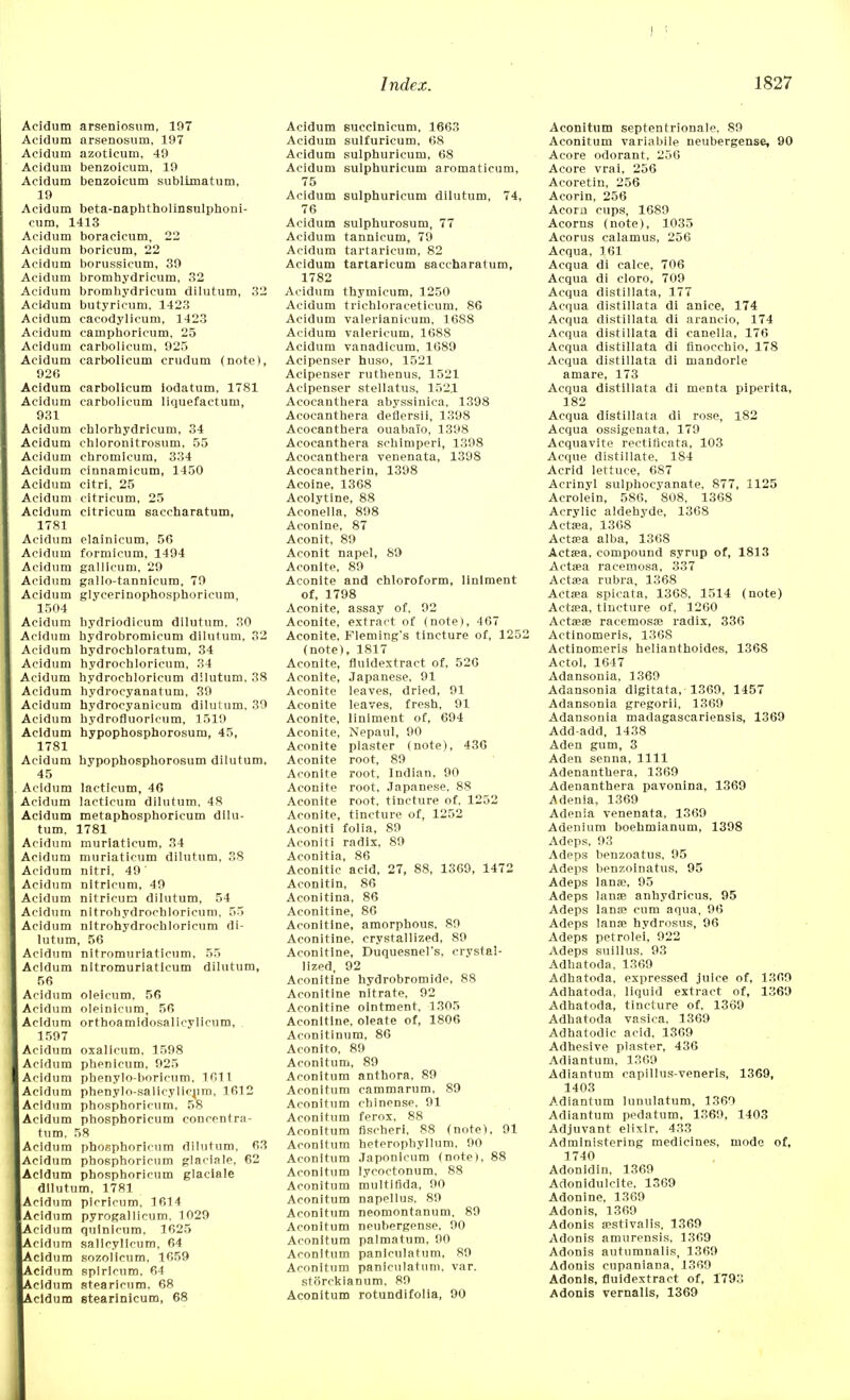 Acidum arseniosum, 197 Acidum arsenosum, 197 Acidum azoticum, 49 Acidum benzoicum, 19 Acidum benzoicum sublimatum, 19 Acidum beta-naphtholinsulphoni- cum, 1413 Acidum boracicum, 22 Acidum boricum, 22 Acidum borussicum, 39 Acidum bromhydricum, 32 Acidum bromhydricum dilutum, 32 Acidum butyricum, 1423 Acidum cacodylicum, 1423 Acidum camphoricum, 25 Acidum carbolicum, 925 Acidum carbolicum crudum (note), 926 Acidum carbolicum iodatum, 1781 Acidum carbolicum liquefactum, 931 Acidum chlorhydricum, 34 Acidum chloronitrosum, 55 Acidum cbromicum, 334 Acidum cinnamicum, 1450 Acidum citri, 25 cidum citricum, 25 cidum citricum saccharatum, 1781 cidum elainicum, 56 cidum formicum, 1494 cidum gallicum, 29 cidum gallo-tannicum, 79 Acidum glycerinophosphoricum, 1504 Acidum bydriodicum dilutum, 30 cidum hydrobromicum dilutum, 32 Acidum hydrochloratum, 34 Acidum hydrochloricum, 34 cidum hydrochloricum dilutum, 38 cidum hydrocyanatum, 39 Acidum hydrocyanicum dilutum, 39 cidum hydrofluoricum, 1519 Acidum hypophosphorosum, 45, 1781 Acidum hypophosphorosum dilutum, 45 Acidum lacticum, 46 cidum lacticum dilutum, 48 Acidum metaphosphoricum dilu- tum, 1781 cidum muriaticum, 34 cidum muriaticum dilutum, 38 cidum nitri, 49 ' Acidum nltrlcum, 49 Acidum nitricum dilutum, 54 cidum nitrohydrochloricum, 55 Acidum nitrohydrochloricum di- lutum, 56 cidum nitromuriaticum, 55 cidum nitromuriaticum dilutum, 56 cidum oleicum, 56 cidum oleinicum, 56 cidum orthoamidosalicylicum, 1597 cidum oxalicum, 1598 cidum phenicum, 925 cidum phenylo-boricum, 1011 cidum phenylo-salieylienm, 1612 cidum phosphoricum, 58 Acidum phosphoricum concentra- tum, 58 Acidum phosphoricum dilutum, 63 Acidum phosphoricum glaciale, 62 Acidum phosphoricum glaciale dilutum, 1781 cidum picricum, 1614 Acidum pyrogallicum. 1029 cidum qulnicum, 1625 cidum sallcyllcum, 64 cidum sozollcum, 1659 Acidum spiricum, 64 cidum stearieum, 68 cidum stearinicum, 68 Acidum suecinieum, 1663 Acidum sulfuricum. 68 Acidum sulphuricum, 68 Acidum sulphuricum aromaticum, 75 Acidum sulphuricum dilutum, 74, 76 Acidum sulphurosum, 77 Acidum tannicum, 79 Acidum tartaricum, 82 Acidum tartaricum saccharatum, 1782 Acidum thymieum, 1250 Acidum trichloraceticum, 86 Acidum valerianicum, 1688 Acidum valericum, 1688 Acidum vanadicum, 1089 Acipenser huso, 1521 Acipenser ruthenus, 1521 Acipenser stellatus, 152.1 Acocanthera abyssinica, 1398 Acocanthera deflersii, 1398 Acocanthera ouabaio, 1398 Acocanthera schimperi, 1398 Acocanthera venenata, 1398 Acocantherin, 1398 Acoine, 1368 Acolytine, 88 Aconella, 898 Aconine, 87 Aconit, 89 Aconit napel, 89 Aconite, 89 Aconite and chloroform, liniment of, 1798 Aconite, assay of, 92 Aconite, extract of (note), 467 Aconite, Fleming's tincture of, 1252 (note), 1817 Aconite, fluidextract of, 526 Aconite, Japanese, 91 Aconite leaves, dried, 91 Aconite leaves, fresh, 91 Aconite, liniment of, 694 Aconite, Nepaul, 90 Aconite plaster (note), 436 Aconite root, 89 Aconite root, Indian, 90 Aconite root, Japanese, 88 Aconite root, tincture of, 1252 Aconite, tincture of, 1252 Aconiti folia, 89 Aconiti radix, 89 Aconitia, 86 Aconitic acid, 27, 88, 1369, 1472 Aconitin, 86 Aconitina, 86 Aconitine, 86 Aconltine, amorphous. 89 Aconitine, crystallized, 89 Aconitine, Duquesnel's, crystal- lized, 92 Aconitine hydrobromide, 88 Aconitine nitrate, 92 Aconitine ointment, 1305 Aconitine, oleate of, 1806 Aconitinum, 86 Aconito, 89 Aconltum, 89 Aconitum anthora, 89 Aconltum cammarum, 89 Aconitum chinense, 91 Aconitum ferox, 88 Aconitum fischeri, 88 (note), 91 Aconitum heterophyllum, 90 Aconltum Japonicum (note), 88 Aconitum lycoctonum. 88 Aconitum multifida, 90 Aconitum napellus, 89 Aconitum neomontanum, 89 Aconitum neubergense, 90 Aconitum palmatum, 90 Aconltum paniculatum, 89 Aconitum paniculatum, var. storckianum, 89 Aconitum rotundifolia, 90 Aconitum septentrionaie, 89 Aconitum variabile neubergense, 90 Acore odorant, 256 Acore vrai, 256 Acoretin, 256 Acorin, 256 Acora cups, 1689 Acorns (note), 1035 Acorus calamus, 256 Acqua, 161 Acqua di calce, 706 Acqua di cloro, 709 Acqua distillata, 177 Acqua distillata di anice, 174 Acqua distillata di arancio, 174 Acqua distillata di canella, 176 Acqua distillata di finocchio, 178 Acqua distillata di mandorle amare, 173 Acqua distillata di menta piperita, 182 Acqua distillata di rose, 182 Acqua ossigenata, 179 Acquavite reetificata, 103 Acque distillate. 184 Acrid lettuce, 687 Acrinyl sulphocyanate, 877, 1125 Acrolein, 586, 808, 1368 Acrylic aldehyde, 1368 Aetata, 1368 Aetata alba, 1368 Actssa, compound syrup of, 1813 Acta?a racemosa, 337 Actsea rubra, 1368 Aetaea spicata, 1368, 1514 (note) Aetaea, tincture of, 1260 Actaeas racemosa? radix, 336 Actinomeris, 1368 Actinomeris helianthoides, 1368 Actol, 1647 Adansonia, 1369 Adansonia digitata, 1369, 1457 Adansonia gregorii, 1369 Adansonia madagascariensis, 1369 Add-add, 1438 Aden gum, 3 Aden senna, 1111 Adenanthera, 1369 Adenanthera pavonina, 1369 Adenia, 1369 Adenia venenata, 1369 Adenium boehmianum, 1398 Adeps, 93 Adeps benzoatus, 95 Adeps benzoinatus, 95 Adeps lanae, 95 Adeps lanae anhydricus, 95 Adeps lanae cum aqua, 96 Adeps lanae hydrosus, 96 Adeps petrolei, 922 Adeps suillus, 93 Adhatoda, 1369 Adhatoda, expressed juice of, 1309 Adhatoda, liquid extract of, 1369 Adhatoda, tincture of, 1369 Adhatoda vasica, 1369 Adhatodic acid, 1309 Adhesive plaster, 436 Adiantum, 1309 Adiantum eapillus-veneris, 1369, 1403 Adiantum lunulatum, 1369 Adiantum pedatum, 1369, 1403 Adjuvant elixir. 433 Administering medicines, mode of, 1740 Adonidiu, 1369 Adonidulcite. 1369 Adonine, 1369 Adonis, 1369 Adonis aestivalis, 1369 Adonis amurensis, 1369 Adonis autumnalis, 1369 Adonis cupaniana, 1369 Adonis, fluidextract of, 1793 Adonis vernalls, 1369