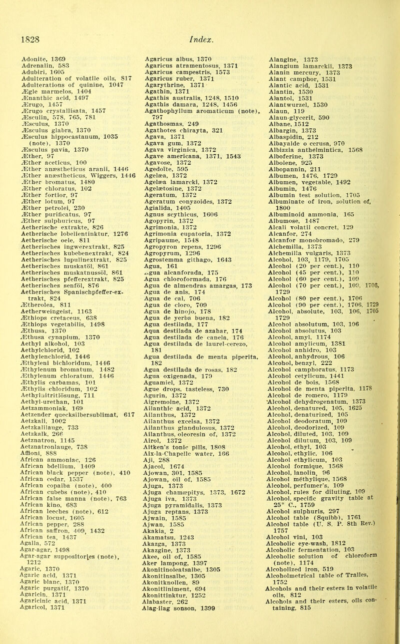 Adonite, 1369 Adrenalin, 583 Adubiri, 1605 Adulteration of volatile oils, SI7 Adulterations of quinine, 1047 .Egle marmelos, 1404 iEnanthic acid, 1497 JErugo, 1457 .Erugo crystallisata, 1457 -Eseulin, 578, 765, 781 .Eseulus, 1370 .Eseulus glabra, 1370 .Eseulus hippocastanum, 1035 (note), 1370 .Eseulus pavia, 1370 /Ether, 97 .Ether aceticus, 100 /Ether ana?stheticus aranii, 1446 .Ether anaestheticus, Wiggers, 1446 .Ether bromatus, 1480 /Ether chloratus, 102 .Ether fortior, 97 .Ether lotum, 97 /Ether petrolei, 230 /Ether puriflcatus, 97 -Ether sulphuricus, 97 Aetherische extrakte, 826 Aetherische lobelientinktur, 1276 Aetherische oele, 811 Aetherisches ingwerextrakt, 825 Aetherisches kubebenextrakt, 824 Aetherisches lupulinextrakt, 825 Aetherisches muskatol, 861 Aetherisches muskatnussbl, 861 Aetherisches pfefferextrakt, 825 Aetherisches senfol, 876 Aetherisches Spanischpfeffer-ex- trakt, 824 /Etherolea, 811 Aetherweingeist, 1163 /Ethiops cretaceus, 638 .Ethiops vegetabilis, 1498 /Ethusa, 1370 /Ethusa cynapium, 1370 Aethyl alkohol, 103 Aethylchlorid, 102 Aethylenchlorid, 1446 /Ethyleni bichloridum, 1446 -Ethylenum bromatum, 1482 /Ethylenum chloratum, 1446 .Ethylis carbamas, 101 /Ethylis chloridum, 102 Aethyl-iitritlosung, 711 Aethyl-urethan, 101 Aetzammoniak, 169 Aetzender quecksilbersublimat, 617 Aetzkali, 1002 Aetzkalilauge, 733 Aetzkalk, 266 Aetznatron, 1145 Aetznatronlauge, 738 Affloni, 888 African ammoniac, 126 African bdellium, 1409 African black pepper (note), 410 African cedar, 1537 African copaiba (note), 400 African cubebs (note), 410 African false manna (note), 763 African kino, 683 African leeches (note), 612 African locust, 1605 African pepper, 288 African saffron, 409, 1432 African tea, 1437 Agalla, 572 Agar-agar, 1498 Agar-agar suppositories (note), 1212 Agaric, 1370 Agaric acid, 1371 Agaric biane, 1370 Agaric purgatif, 1370 Agaricln. 1371 Agaricinic acid, 1371 Agaricol, 1371 Agaricus albus, 1370 Agaricus atramentosus, 1371 Agaricus campestris, 1573 Agaricus ruber, 1371 Agarythrine, 1371 Agathin, 1371 Agathis australis, 1248, 1510 Agathis damara, 1248, 1456 Agathophyllum aromaticum (note), 797 Agathosmas, 249 Agathotes chirayta, 321 Agava, 1371 Agava gum, 1372 Agava virginica, 1372 Agave americana, 1371, 1543 Agavose, 1372 Agedoite, 595 Agelsea, 1372 Agelsea lamarcki, 1372 Agelsetosine, 1372 Ageratum, 1372 Ageratum conyzoides, 1372 Agialida, 1405 Agnus scythicus, 1606 Agopyrin, 1372 Agrimonia, 1372 Agrimonia eupatoria, 1372 Agripaume, 1548 Agropyron repens, 1296 Agropyrum, 1296 Agrostemma githago, 1643 Agua, 161 „gua alcanforada, 175 Agua chloroformada, 176 Agua de almendras amargas, 173 Agua de anis, 174 Agua de cal, 706 Agua de cloro, 709 Agua de hinojo, 178 Agua de yerba buena, 182 Agua destilada, 177 Aqua destilada de azahar, 174 Agua destilada de canela, 176 Agua destilada de laurel-cerezo, 181 Agua destilada de menta piperita, 182 Agua destilada de rosas, 182 Agua oxigenada, 179 Aguamiel, 1372 Ague drops, tasteless, 730 Agurin, 1372 Aigremoine, 1372 Ailanthic acid, 1372 Ailanthus, 1372 Ailanthus excelsa, 1372 Ailanthus glandulosus, 1372 Ailanthus, oleoresin of, 1372 Airol, 1372 Altken's tonic pills, 1808 Aix-Ia-Chapelle water, 166 Ajl, 288 Ajacol, 1674 Ajowan, 301, 1585 Ajowan, oil of, 1585 Ajuga, 1373 Ajuga chama>pitys, 1373, 1672 Ajuga iva, 1373 Ajuga pyramidalis, 1373 Ajuga reptans. 1373 Ajwain, 1585 Ajwan, 1585 Akakia, 2 Akamatsu, 1243 Akazga, 1373 Akazgine, 1373 Akee, oil of, 1585 Aker lampong, 1397 Akonitinoleatsalbe, 1305 Akonitinsalbe, 1305 Akonitknollen, 89 Akonitliniment, 694 Akonittinktur, 1252 Alabaster, 262 Alag-ilag sonson, 1399 Alanglne, 1373 Alangium lamarckii. 1373 Alanin mercury, 1373 Alant camphor, 1531 Alantic acid, 1531 Alantin, 1530 Alantol, 1531 Alantwurzel, 1530 Alaun, 119 Alaun-glycerit, 590 Albane, 1512 Albargin, 1373 Albaspidin, 212 Albayalde o cerusa, 970 Albizzia anthelmintica, 1568 Alboferine, 1373 Albolene, 925 Albopannin, 211 Albumen, 1476, 1729 Albumen, vegetable, 1492 Albumin, 1476 Albumin test solution, 1705 Albuminate of iron, solution of, 1800 Albuminoid ammonia, 165 Albumose, 1487 Alcali volatil concret, 129 Alcanfor, 274 Alcanfor monobromado, 279 Alchemilla, 1373 Alchemilla vulgaris, 1373 Alcohol, 103, 1179, 1705 Alcohol (20 per cent.), 110 Alcohol (45 per cent.), 110 Alcohol (60 per cent.), 109 Alcohol (70 per cent.), 109, 1703, 1729 Alcohol (80 per cent.), 1706 Alcohol (90 per cent.), 1706, 1729 Alcohol, absolute, 103, 106, 1705 1729 Alcohol absolutum, 103, 106 Alcohol absolutus, 103 Alcohol, amyl, 1174 Alcohol amylicum, 1381 Alcohol anhidro, 103 Alcohol, anhydrous, 106 Alcohol, benzyl, 222 Alcohol camphoratus, 1173 Alcohol cetylicum, 1441 Alcohol de bois, 1568 Alcohol de menta piperita, 1178 Alcohol de romero, 1179 Alcohol dehydrogenatum, 1373 Alcohol, denatured, 105, 1625 Alcohol, denaturized, 105 Alcohol deodoratum, 109 Alcohol, deodorized, 109 Alcohol, diluted, 103, 109 Alcohol dilutum, 103, 109 Alcohol, ethyl, 103 Alcohol, ethylic, 106 Alcohol ethylicum, 103 Alcohol formique, 1568 Alcohol, lanolin, 96 Alcohol methylique, 1568 Alcohol, perfumer's, 109 Alcohol, rules for diluting, 109 Alcohol, specific gravity table at 25° C, 1759 Alcohol sulphuris, 297 Alcohol table (Squibb), 1761 Alcohol table (U. S. P. 8th Rev.) 1757 Alcohol vini, 103 Alcoholic eye-wash, 1812 Alcoholic fermentation, 103 Alcoholic solution of chloroform (note), 1174 Alcoholized Iron, 519 Alcoholmetrical table of Tralles, 1752 Alcohols and their esters in volatile oils, 812 Alcohols and their esters, oils con- taining, 815