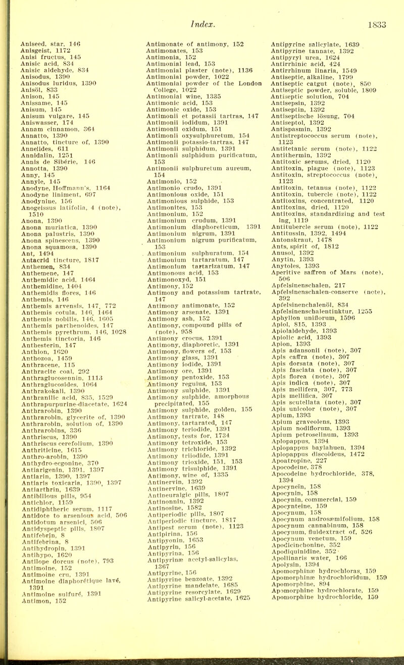 Aniseed, star, 146 Anisgeist, 1172 Anisi fructus, 145 Anisic acid, 834 Anisic aldehyde, 834 Anisodus, 1390 Anisodus luridus, 1390 Anisol, 833 Anison, 145 Anissame, 145 Anisuni, 145 Anisum vuigare, 145 Aniswasser, 174 Annam cinnamon, 364 Annatto, 1390 Annatto, tincture of, 1390 Annelides, 611 Annidalin, 1251 Annis de Sib£rie, 146 Annotta, 1390 Anny, 145 Annyle, 145 Anodyne, Hoffmann's. 1164 Anodyne liniment, 697 Anodynlne, 156 Anogeissus latifolia, 4 (note), 1510 Anona, 1390 Anona muriatica, 1390 Anona palustris, 1390 Anona spinescens, 1390 Anona squamosa, 1390 Ant, 1494 Antacrid tincture, 1817 Anthemen, 834 Anthemene, 147 Anthemidic acid, 1464 Anthemidine, 1404 Anthemidls Cores, 146 Anthemis, 146 Anthemis arvensls, 147, 772 Anthemis cotula, 146, 1464 Anthemis nobilis, 146, 1605 Anthemis parthenoides, 147 Anthemis pyrethrum. 146, 1028 Anthemis tinctoria, 146 Anthesterin, 147 Anthion, 1620 Anthozoa, 1459 Anthracene, 115 Anthracite coal, 292 Anthraglucosennin, 1113 Anthraglucosides, 1064 Anthrakokali, 1390 Anthranilic acid, 835, 1529 Anthrapurpurine-diacetate, 1624 Anthrarobin, 1390 Anthrarobin, glycerite of, 1390 Anthrarobin, solution of, 1390 Anthrarobins, 336 Anthriscus, 1390 Anthriscus cerefolium, 1390 Anthriticine, 1615 Anthro-arobin, 1390 Anthydro-ecgonine, 370 Antiarigenin, 1391, 1397 Antiarin, 1390, 1397 Antiarls toxicaria, 1390, 1397 Antiarthrin, 1639 Antibilious pills, 954 Antichlor, 1159 Antidlphtheric serum, 1117 Antidote to arsenious acid, 506 Antidotum arsenicl, 506 Antidyspeptic pills, 1807 Antifebrjn, 8 Antifebrina, 8 Antihydropin, 1391 Antihypo, 1620 Antllope dorcus (note), 793 Antimoine, 152 Antimoine cm, 1391 Antimoine diaphor^tique lave1, 1391 Antimoine sulfure, 1391 Antlmon, 152 Antlmonate of antimony, 152 Antimonates, 153 Antimonia, 152 Antimonial lead, 153 Antimonial plaster (note), 1136 Antimonial powder, 1022 Antimonial powder of the London College, 1022 Antimonial wine, 1335 Antimonic acid, 153 Antimonic oxide, 153 Antimonii et potassii tartras, 147 Antimonii iodidum, 1391 Antimonii oxidum, 151 Antimonii oxysulphuretum, 154 Antimonii potassio-tartras, 147 Antimonii sulphidum, 1391 Antimonii sulphidum purificatum, 153 Antimonii sulphuretum aureum, 154 Antlmonio, 152 Antlmonio crudo, 1391 Antimonious oxide, 151 Antimonious sulphide, 153 Antimonites, 153 Antimonium, 152 Antimonium crudum, 1391 Antimonium diaphoreticum, 1391 Antimonium nigrum, 1391 Antimonium nigrum purificatum, 153 Antimonium sulphuratum, 154 Antimonium tartaratum, 147 Antimonium taytarlzatum, 147 Antimonous acid, 153 Antimonoxyd, 151 Antimony, 152 Antimony and potassium tartrate, 147 Antimony antlmonate, 152 Antimony arsenate, 1391 Antimony ash, 152 Antimony, compound pills of (note), 958 Antimony crocus, 1391 Antimony, diaphoretic, 1391 Antimony, flowers of, 153 Antimony glass, 1391 Antimony iodide, 1391 Antimony ore, 1391 Antimony pentoxide, 153 Antimony regulus, 153 Antimony sulphide, 1391 Antimony sulphide, amorphous precipitated, 155 Antimony sulphide, golden, 155 Antimony tartrate, 148 Antimony, tartarated, 147 Antimony teriodide, 1391 Antimony, tests for, 1734 Antimony tetroxide, 153 Antimony trichloride, 1392 Antimony triiodide, 1391 Antimony trioxide, 151. 153 Antimony trisulphide. 1391 Antimony, wine of, 1335 Antinervin, 1392 Antlnervine, 1639 Antineuralgic pills, 1807 Antinonnin, 1392 Antlnosine, 1582 Antiperiodic pills, 1807 Antiperiodlc tincture, 1817 Antipest serum (note), 1123 Antipirina, 156 Antipyonin, 1653 Antlpyrin, 156 Antipyrina, 156 Antlpyrinaj acetyl-salicylas, 1367 Antipyrine, 156 Antipyrine benzoate. 1392 Antipyrine mandelate. 1685 Antipyrine resorcylate, 1629 Antipyrine salicyl-acetate, 1620 Antipyrine salicylate, 1639 Antipyrine tannate, 1392 Antipyryl urea, 1624 Antirrhinic acid, 424 Antirrhinum linaria, 1549 Antiseptic, alkaline, 1799 Antiseptic catgut (note), 850 Antiseptic powder, soluble, 1809 Antiseptic solution, 704 Antisepsin, 1392 Antiseptin, 1392 Antiseptische losung, 704 Antiseptol, 1392 Antispasmin, 1392 Antistreptococcus serum (note), 1123 Antitetanic serum (note), 1122 Antithermin, 1392 Antitoxic serums, dried, 1120 Antitoxin, plague (note), 1123 Antitoxin, streptococcus (note), 1123 Antitoxin, tetanus (note), 1122 Antitoxin, tubercle (note), 1122 Antitoxins, concentrated, 1120 Antitoxins, dried, 1120 Antitoxins, standardizing and test ing, 1119 Antitubercle serum (note), 1122 Antitussin, 1392, 1494 Antonskraut, 1478 Ants, spirit of, 1812 Anusol, 1392 Anytin, 1393 Anytoles, 1393 Aperitive saffron of Mars (note), 506 Apfelsinenschalen, 217 Apfelslnenschalen-conserve (note), 392 Apfelsinenehalenol, 834 Apfelsinenschaleutinktur, 1255 Aphyllon uniflorum, 1596 Apiol, 815, 1393 . Apiolaldehyde, 1393 Apiolic acid, 1393 Apion, 1393 Apis adansonil (note), 307 Apis caffra (note), 307 Apis dorsata (note), 307 Apis fasciata (note), 307 Apis florea (note), 307 Apis indica (note), 307 Apis mellifera, 307, 773 Apis melliflca, 307 Apis scutellata (note), 307 Apis unicolor (note), 307 Apium, 1393 Apium graveolens, 1893 Apium nodiflorum, 1393 Apium petroselinum, 1393 Aplopappus, 1394 Aplopappus baylahuen, 1394 Aplopappus discoideus, 1472 Apoatropine, 227 Apocodeine, 378 Apocodeine hydrochloride, 378, 1394 Apocynei'n, 158 Apocynin, 158 Apocynin. commercial, 159 Apocynteine, 159 Apocynum, 158 Apocynum androsaemlfolium, 158 Apocynum cannabinum, 158 Apocynum, fluidextract of, 526 Apocynum venetum, 159 Apodieinchonine, 352 Apodiquinidlne, 352 Apollinaris water, 166 Apolysin, 1394 Apomorphina? hydrocbloras, 159 Apomorphlnse bydrochloridum. 159 Apomorphine, 894 Apimorphine hydrochlorate, 159 Apomorphine hydrochloride, 159