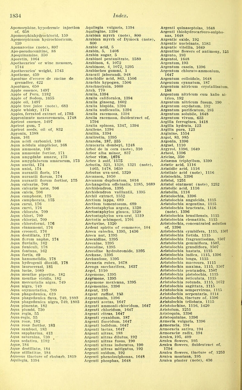 Apomorphine, hypodermic injection of, 658 Apomorphinhydroehlorid, 159 Apomorphinum hydrochloricum, 159 Aponarceine (note), 897 Apo-pseudaconitine, 88 Apoquinamine, 350 Aporetin, 1064 Apothecaries' or wine measure, 1744 Apothecaries' weight, 1743 Apotheme, 459 Apozeme d'ecorce de racine de grenadier, 422 Apozemes, 650 Apple essence, 1497 Apple of Peru, 1182 Apple of Sodom, 1655 Apple oil, 1497 Apple tree juice (note), 683 Apple whisky, 1174 Apples, ferrated extract of, 1793 Approximate measurements, 1748 Apricot essence, 1497 Apricot gum, 7 Apricot seeds, oil of, 832 Apyonin, 1388 Aqua, 161 Aqua acidi carbonici, 168 Aqua acidula simplicior, 168 Aqua ammonias, 169 Aqua ammonifB fortior, 171 Aqua amygdalae amarae, 173 Aqua amygdalarum amararum, 173 Aqua anethi, 174 Aqua anisi, 174 Aqua aurantii floris, 174 Aqua aurantii riorum, 174 Aqua aurantii riorum fortior, 175 Aqua calcarias, 706 Aqua calcarias ustae, 706 Aqua calcis, 706 Aqua camphoras, 175 Aqua camphorata, 175 Aqua carui, 176 Aqua carvi, 176 Aqua cblorata, 709 Aqua chlori, 709 Aqua chlorini, 709 Aqua chloroformi, 176 Aqua cinnamomi, 176 Aqua creosoti, 176 Aqua destillata, 177 Aqua fit rum napbae, 174 Aqua fluvialis, 162 Aqua foeniculi, 178 Aqua fontana, 162 Aqua fortis, 49 Aqua hamamelidis, 178 Aqua hydrogenii dioxidl, 178 Aqua laurocerasi, 181 Aqua luciae, 1089 Aqua menthae piperita, 182 Aqua menthae viridis, 182 Aqua mercurialis nigra, 749 Aqua nigra, 749 Aqua oxymuriatica, 709 Aqua phagedaenica, 619 Aqua phagedaenica flava, 749, 1803 Aqua phagedaenica nigra, 749, 1803 Aqua pimentae, 182 Aqua plumbi, 730 Aqua regia, 55 Aqua-regis, 55 Aqua rosae, 182 Aqua rosae fortior, 183 Aqua sambuci, 183 Aqua sappharina, 413 Aqua saturnina, 730 Aqua sedativa, 1782 Aquas, 184 Aquas destillatas, 184 Aquas stillatitias, 184 Aqueous tincture of rhubarb, 1819 Aquilegia, 1394 Aquilegia vulgaris, 1394 Aquilegine, 1394 Arabian myrrh (note), 800 Arabian myrrh of Dymock (note), 800 Arabic acid, 5 Arabin, 5, 1408 Arabin sugar, 5 Arabinol pentanitrate, 1580 Arabinon, 4, 1072 Arabinose, 4, 1072, 1295 Arabisches gummi, 1 Aracati jaborandi, 948 Arachidic acid, 863, 1506 Arachis hypogasa, 1506 Arachnolysin, 1660 Arab, 770 Aralia, 1394 Aralia californica, 1394 Aralia ginseng, 1602 Aralia hispida, 1394 Aralia nudicaulis, 1394 Aralia racemosa, 1394 Aralia racemosa, fiuidextract of, 1794 Aralia spinosa, 1347, 1394 Araliene, 1394 Araliin, 1394 Araliretin, 1395 Araroba, 187, 335 Araucaria dombeyi, 1248 Arbol de la cera (note), 310 Arbor alba minor, 837 Arbor vitas, 1676 Arbre a suif, 1575 Arbutin, 321, 1320, 1321 (note), 1465, 1478, 1630 Arbutus uva-ursi, 1320 Arcanson, 1050 Arcanum duplicatum, 1016 Archangelica officinalis, 1385, 1689 Archidendron, 1395 Archidendron vaillantii, 1395 Archil extract, 1552 Arctium lappa, 689 Arctium tomentosum, 689 Arctostaphylos arguta, 1320 Arctostaphylos glauca, 1320 Arctostaphylos uva-ursi, 1319 Arctotis schimperi, 1701 Arctuvine, 1320 Ardent spirits of commerce, 104 Areca catechu, 1395, 1436 Areca nut, 1395 Arecaidine, 1395 Arecaine, 1395 Arecoline, 1395 Arecollne hydrobromide, 1395 Arekane, 1395 Arekaniisse, 1395 Arenarla rubra, 1678 Arenga saccbarifera, 1637 Argel, 1110 Argemone, 1395 Argemone, 1395 Argemone mexicana, 1395 Argemonine, 1396 Argent, 193 Argent raffing, 193 Argentamin, 1396 Argenti acetas, 1647 Argent! ammonii-chloridum, 1647 Argenti chloridum, 1647 Argenti citras, 1647 Argenti cyanidum, 187 Argenti fluoridum, 1647 Argenti iodidum, 1647 Argenti lactas, 1647 Argenti nitras, 3 88 Argenti nitras dilutus, 192 Argenti nitras fusus, 190 Argenti nitras induratus, 190 Argenti nitras mitigatus, 192 Argenti oxidum, 192 Argenti phenolsulphonas, 1648 Argenti phosphas, 1648 Argenti quinaseptolas, 1648 Argenti thiohydrocarburo-sulpho- nas, 1648 Argentic oxide, 192 Argentic nucleinate, 1583 Argentic vitellin, 1649 Argentine flowers of antimony, 153 Argento, 193 Argentol, 1648 Argentum, 193 Argentum casein, 1396 Argentum chlorato-ammonium, 1647 Argentum colloidale, 1648 Argentum cyanatum, 187 Argentum nitricum crystallisatum, 188 Argentum nitricum cum kalio ni- trico, 192 Argentum nitricum fusum, 190 Argentum oxydatum, 192 Argentum puriflcatum, 193 Argentum solubile, 1648 Argentum vivum, 633 Argilla ferruginea, 1418 Argilla hydrata, 123 Argilla pura, 123 Arginine, 1554 Argol, 83, 985 Argonin, 1396 Arguel, 1110 Argyrol, 1396, 1649 Arhebl, 1396 Aricine, 350 Arisaema triphyllum, 1399 Aristic acid, 1116 Aristidic acid, 1116 Aristinic acid (note), 1116 Aristochin, 1396 Aristol, 1251 Aristol ointment (note), 1252 Arlstolic acid, 1116 Aristolin, 1116 Aristolochia, 1396 Aristolochia anguicida, 1115 Aristolochia argentina, 1115 Aristolochia bracteata, 1116 (note), 1396 Aristolochia brasiliensis, 1115 Aristolochia clematitis, 1115 Aristolochia, concentrated solution of, 1396 Aristolochia cymbifera, 1115, 1507 Aristolochia fcetida, 1115 Aristolochia fragrantissima, 1507 Aristolochia geminiflora, 1507, Aristolochia grandiflora, 1507 Aristolochia hastata, 1115 Aristolochia indica, 1115, 1396 Aristolochia longa, 1115 Aristolochia macroura, 1115 Aristolochia maxima, 1115, 1507 Aristolochia pentandra, 1507 Aristolochia pistolochia, 1115 Aristolochia reticulata, 1115 Aristolochia rotunda, 1115, 1672 Aristolochia sagittata, 1115 Aristolochia sempervirens, 1115 Aristolochia serpentaria, 1114 Aristolochia, tincture of. 1396 Aristolochia trilobata, 1115 Aristolochine, 1116, 1420 Aristolum, 1251 Aristoquin, 1396 Aristoquinine, 1396 Armeria vulgaris, 1396 Armoracia, 194 Armoracia sativa, 194 Armoraclas radix, 194 Arnica, 195, 409 Arnica flowers, 195 Arnica flowers, fiuidextract of, 1794 Arnica flowers, tincture of, 1253 Arnica montana, 195 Arnica plaster (note), 436