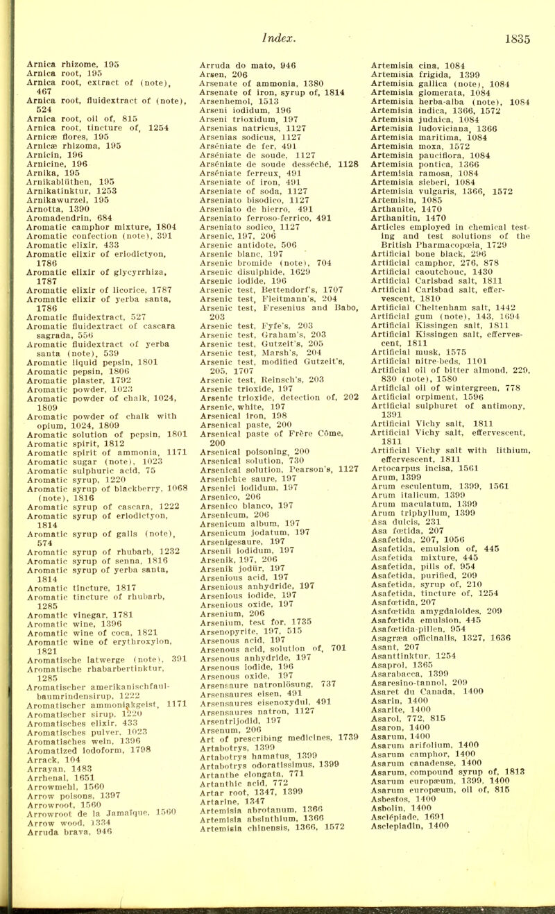 Arnica rhizome, 195 Arnica root, 195 Arnica root, extract of (note) 467 Arnica root, fluidextract of (note), 524 Arnica root, oil of, 815 Arnica root, tincture of, 1254 Arnicas flores, 195 Amies rhizoma, 195 Arnicin, 196 Arnicine, 196 Arnika, 195 Arnikabliithen, 195 Arnikatinktur, 1253 Arnikawurzel, 195 Arnotta, 1390 Aromadendrin. 684 Aromatic camphor mixture, 1804 Aromatic confection (note), 391 Aromatic elixir, 433 Aromatic elixir of eriodictyon, 1786 Aromatic elixir of glycyrrhiza, 1787 Aromatic elixir of licorice, 1787 Aromatic elixir of yerba santa, 1786 Aromatic fluidextract, 527 Aromatic fluidextract of cascara sagrada, 556 Aromatic fluidextract of yerba santa (note), 539 Aromatic liquid pepsin, 1801 Aromatic pepsin, 1806 Aromatic plaster, 1792 Aromatic powder, 1023 Aromatic powder of chalk, 1024, 1809 Aromatic powder of chalk with opium, 1024, 1809 Aromatic solution of pepsin, 1801 Aromatic spirit, 1812 Aromatic spirit of ammonia, 1171 Aromatic sugar (note), 1023 Aromatic sulphuric acid, 75 Aromatic syrup, 1220 Aromatic syrup of blackberry, 1068 (note), 1816 Aromatic syrup of cascara, 1222 Aromatic syrup of eriodictyon, 1814 Aromatic syrup of galls (note), 574 Aromatic syrup of rhubarb, 1232 Aromatic syrup of senna, 1816 Aromatic syrup of yerba santa, 1814 Aromatic tincture, 1817 Aromatic tincture of rhubarb, 1285 Aromatic vinegar, 1781 Aromatic wine, 1396 Aromatic wine of coca, 1821 Aromatic wine of erytbroxylon, 1821 Aromatisehe latwerge (note>, 391 Aromatische rhabarbertlnktur, 1285 Aromatischer amerikanischfanl- baumrindensirup, 1222 Aromatischer ammoniakgeist, 1171 Aromatischer sirup, 1220 Aromatisches elixir, 433 Aromatisches pulver, 1023 Aromatisches wein, 1396 Aromatized iodoform, 1798 Arrack, 104 Arrayan, 1483 Arrhenal, 1651 Arrowmehl, 1560 Arrow poisons, 1397 Arrowroot, 1560 Arrowroot de la JamaTque, 1560 Arrow wood, 1334 Arruda brava, 946 Arruda do mato, 946 Arsen, 206 Arsenate of ammonia, 1380 Arsenate of iron, syrup of, 1814 Arsenhemol, 1513 Arseni iodidum, 196 Arseni trioxidum, 197 Arsenias natricus, 1127 Arsenias sodicus, 1127 Arseniate de fer, 491 Arseniate de soude, 1127 Arseniate de soude dess6che\ 1128 Arseniate ferreux, 491 Arseniate of iron, 491 Arseniate of soda, 1127 Arseniato bisodico, 1127 Arseniato de hierro, 491 Arseniato ferroso-ferrico, 491 Arseniato sodico, 1127 Arsenic, 197, 206 Arsenic antidote, 506 Arsenic blanc, 197 Arsenic bromide (note), 704 Arsenic disulphide, 1629 Arsenic iodide, 196 Arsenic test, Bettendorf's, 1707 Arsenic test, Fleitmann's, 204 Arsenic test, Fresenius and Babo, 203 Arsenic test, Fyfe's, 203 Arsenic test, Graham's, 203 Arsenic test, Gutzelt's, 205 Arsenic test, Marsh's, 204 Arsenic test, modified Gutzeit'e, 205, 1707 Arsenic test, Eeinsch's, 203 Arsenic trioxide, 197 Arsenic trioxide, detection of, 202 Arsenic, white, 197 Arsenical iron, 198 Arsenical paste, 200 Arsenical paste of Frere Come, 200 Arsenical poisoning, 200 Arsenical solution, 730 Arsenical solution, Pearson's, 1127 Arsenichte saure, 197 Arsenici iodidum, 197 Arsenico, 206 Arsenico bianco, 197 Arsenicum, 206 Arsenicum album, 197 Arsenicum jodatum, 197 Arsenigesaure, 197 Arsenii iodidum, 197 Arsenik, 197, 206 Arsenik jodiir, 197 Arsenious acid, 197 Arsenious anhydride, 197 Arsenious iodide, 197 Arsenious oxide, 197 Arsenium, 206 Arsenium, test for, 1735 Arsenopyrite. 197, 515 Arsenous acid, 197 Arsenous acid, solution of, 701 Arsenous anhydride, 197 Arsenous iodide, 196 Arsenous oxide, 197 Arsensaure natronlosung, 737 Arsensaures eisen, 491 Arsensaures eisenoxydul. 491 Arsensaures natron, 1127 Arsentrijodid, 197 Arsenum, 206 Art of prescribing medicines, 1739 Artabotrys, 1399 Artabotrys hamatus, 1399 Artabotrys odoratissimus, 1399 Artanthe elongata, 771 Artanthic acid, 772 Artar root, 1347, 1399 Artarine, 1347 Artemisia abrotanum, 1366 Artemisia absinthium, 1366 Artemisia cblnensis, 1366, 1572 Artemisia cina, 1084 Artemisia frigida, 1399 Artemisia gallica (note), 1084 Artemisia glomerata, 1084 Artemisia herba-alba (note), 1084 Artemisia indica, 1366, 1572 Artemisia judaica, 1084 Artemisia ludoviciana, 1366 Artemisia maritima, 1084 Artemisia moxa, 1572 Artemisia pauciflora, 1084 Artemisia pontica, 1366 Artemisia ramosa, 1084 Artemisia sieberi, 1084 Artemisia vulgaris, 1366, 1572 Artemisin, 1085 Arthanite, 1470 Arthanitin, 1470 Articles employed in chemical test- ing and test solutions of the British Pharmacopoeia, 1729 Artificial bone black, 296 Artificial camphor, 276, 878 Artificial caoutchouc, 1430 Artificial Carlsbad salt, 1811 Artificial Carlsbad salt, effer- vescent, 1810 Artificial Cheltenham salt, 1442 Artificial gum (note), 143, 1694 Artificial Kissingen salt, 1811 Artificial Kissingen salt, efferves- cent, 1811 Artificial musk, 1575 Artificial nitre-beds, 1101 Artificial oil of bitter almond, 229, 830 (note), 1580 Artificial oil of wintergreen, 778 Artificial orpiment, 1596 Artificial sulphuret of antimony, 1391 Artificial Vichy salt, 1811 Artificial Vichy salt, effervescent, 1811 Artificial Vichy salt with lithium, effervescent, 1811 Artocarpus incisa, 1561 Arum, 1399 Arum esculentum, 1399, 1561 Arum italicum, 1399 Arum maculatum, 1399 Arum triphyllum, 1399 Asa dulcis, 231 Asa fcetida, 207 Asafetida, 207, 1056 Asafetida, emulsion of, 445 Asafetida mixture, 445 Asafetida, pills of, 954 Asafetida, purified, 209 Asafetida, syrup of, 210 Asafetida, tincture of, 1254 Asafcetida, 207 Asafcetida amygdaloides. 209 Asafcetida emulsion, 445 Asafoetida-pillen, 954 Asagrasa officinalis, 1327, 1636 Asant, 207 Asanttinktur, 1254 Asaprol, 1365 Asarabacca, 1399 Asaresino-tannol, 209 Asaret du Canada, 1400 Asarin, 1400 Asarite, 1400 Asarol, 772, 815 Asaron, 1400 Asarum, 1400 Asarum arifolium, 1400 Asarum camphor, 1400 Asarum canadense, 1400 Asarum, compound syrup of, 1813 Asarum europa-um, 1399, 1400 Asarum europseum, oil of, 815 Asbestos, 1400 Asbolin, 1400 Asclepiade, 1691 Asclepiadin, 1400