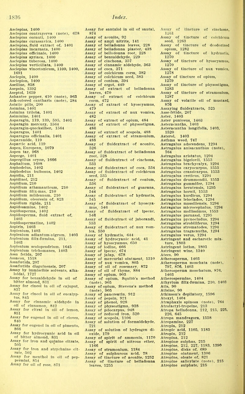 Asclepias, 1400 Asclepias contrayerva (note), 678 Asclepias corntiti, 1400 Asclepias curassavica, 1400 Asclepias, fluid extract of, 1401 Asclepias incarnata, 1400 Asclepias officinale, 1400 Asclepias syriaca, 1400 Asclepias tuberosa, 1400 Asclepias vertieillata, 1400 Asclepias vincetoxicum, 1109, 1400, 1691 Asclepin, 1400 Asclepion, 1400 Aselline, 858 Asepsin, 1392 Aseptol, 1659 Ashantee pepper, 410 (note), 963 Ash-colored cantharis (note), 284 Asiatic pills, 200 Asimlna, 1401 Asimina triloba, 1401 Aslminine, 1401 Asparagin, 119, 139, 595, 1401 Asparagin mercury, 1564 Asparagin-quecksilber, 1564 Asparagus, 1401 Asparagus officinalis, 1401 Asparamide, 119 Aspartic acid, 119 Aspen, European, 1079 Aspen tar, 968 Asperge, 1401 Aspergillus oryzas, 1666 Asphaltum, 1608 Asphodelus, 1402 Asphodelus bulbosus, 1402 Aspidin, 211 Aspidinol, 212 Aspldium, 210 Aspldium athamantieum, 210 Aspidium filix-mas, 210 Aspldium mildeanum, 210 Aspidium, oleoresin of, 823 Aspidium rigida, 211 Aspidosamine, 1402 Aspidosperma, 1402 Aspidosperma, fluid extract of, 1403 Aspidospermatlne, 1402 Aspirin, 1403 Asplenium, 1403 Asplenium adiantum-nigrura, 1403 Asplenium filix-foemina, 211, 1403 Asplenium scolopendrlum, 1645 Asplenium trichomanes, 1403 Assa fetida, 207 Assacou, 1518 Assafoetida, 207 Assafoetida disguinensls, 207 Assay by Immiscible solvents, alka- loidal, 1727 Assay for benzaldehyde In oil of bitter almond, 831 Assay for clneol in oil of cajuput, 837 Assay for clneol in oil of eucalyp- tus, 845 Assay for clnnamic aldehyde in oil of cinnamon, 842 Assay for cltral in oil of lemon, 851 Assay for eugenol in oil of cloves, 840 Assay for eugenol in oil of pimento, 866 Assay for hydrocyanic acid In oil of bitter almond, 831 Assay for iron and quinine citrate, 505 Assay for Iron and strychnine cit- rate, 502 Assay for menthol in oil of pep- permint, 854 Assay for oil of rose, 871 Assay for santalol in oil of santal, 874 Assay of aconite, 92 Assay of amyl nitrite, 141 Assay of belladonna leaves, 228 Assay of belladonna plaster, 43S Assay of belladonna root, 228 Assay of benzaldehyde, 229 Assay of cinchona, 357 Assay of cinnamic aldehyde, 363 Assay of coca, 371 Assay of colchicum corm, 382 Assay of colchicum seed, 383 Assay of conium, 394 Assay of ergot, 449 Assay of extract of belladonna leaves, 470 Assay of extract of colchicum corm, 472 Assay of extract of hyoscyamus, 479 Assay of extract of nux vomica, 482 Assay of extract of opium, 484 Assay of extract of physostigma, 486 Assay of extract of scopola, 488 Assay of extract of stramonium, 488 Assay of fluidextract of aconite, 526 Assay of fluidextract of belladonna root, 528 Assav of fluidextract of cinchona, 533 Assay of fluidextract of coca, 534 Assay of fluidextract of colchicum seed, 535 Assay of fluidextract of conium, 536 Assav of fluidextract of guarana, 544 Assay of fluidextract of hydrastis, 545 Assay of fluidextract of hyoscya- mus, 546 Assav of fluidextract of Ipecac, 546 Assav of fluidextract of jaborandl, 553 Assay of fluidextract of nux vom- ica, 550 Assay of hydrastis, 644 Assay of hydrocyanic acid, 41 Assay of hyoscyamus, 650 Assay of iodine. 666 Assay of ipecac, 674 Assay of jalap, 678 Assay of mercurial ointment, 1310 Assay of nux vomica, 805 Assay of oil of rosemary. 872 Assay of oil of thyme, 884 Assay of opium, 903 Assay of opium, Squibb's method (note), 905 Assay of opium, Stevens's method (note), 905 Assay of pancreatin. 912 Assay of pepsin, 921 Assay of phenol, 928 Assay of physostigma, 938 Assay of pilocarpus, 948 Assay of reduced iron, 520 Assay of scopola, 1106 Assay of solution of formaldehyde, 721 Assay of solution of hydrogen di- oxide, 179 Assay of spirit of ammonia, 1170 Assay of spirit of nitrous ether, 1166 Assay of stramonium, 1184 Assay of sulphurous acid, 78 Assay of tincture of aconite, 1252 Assay of tincture of belladonna leaves, 1255 Assay of tincture of cinchona, 1261 Assay of tincture of colchicum seed, 1263 Assay of tincture of deodorized opium, 1282 Assay of tincture of hydrastis, 1270 Assay of tincture of hyoscyamus, 1270 Assay of tincture of nux vomica, 1278 Assay of tincture of opium, 1279 Assay of tincture of physostigma, 1283 Assay of tincture of stramonium, 1287 Assay of volatile oil of mustard, 876 Assaying fluidextracts, 525 Asse-fStide, 207 Aster, 1403 Aster puniceus, 1403 Asteracantha, 1403 Asteracantha longifolia, 1403, 1520 Asterol, 1403 Asthma weed, 747 Astragalus adseendens, 1294 Astragalus anisacanthus (note), 764 Astragalus aristatus, 1294 Astragalus bigelovii, 1553 Astragalus brachycalyx, 1294 Astragalus caryocarpus, 1553 Astragalus crassicarpus, 1553 Astragalus creticus, 1294 Astragalus drummondii, 1553 Astragalus gummifer, 1294 Astragalus heratensis, 1295 Astragalus hornii, 1553 Astragalus kurdicus, 1294 Astragalus leioclados, 1294 Astragalus massiliensis, 1294 Astragalus mieroeephalus, 1294 Astragalus mollissimus, 1553 Astragalus parnassl, 1295 Astragalus pycnocladus, 1294 Astragalus strobiliferus, 1294 Astragalus stromatodes, 1294 Astragalus tragacantha, 1294 Astragalus verus, 1294 Astringent and escharotlc mix- ture, 1803 Astringent lotion, 1803 Astringent wine, 1340 Atees, 90 Atherosperma, 1403 Atherosperma moschata (note), 797, 876, 1403 Atherosperma moschatum, 876, 1403 Atherospermine, 1404 Athyrium filix-fremina, 210, 1403 Atls, 90 Atlslne, 90 Atkinson's depilatory, 1596 Atoxyl, 1404 Atraphaxls splnosa (note), 764 Atrolactyl-tropeine, 213 Atropa belladonna, 212, 215, 225, 226, 645 Atropa mandragora, 1558 Atropamine, 227 Atropia, 212 Atropic acid, 1105, 1183 Atropin, 212 Atropina, 212 Atropina? sulphas, 215 Atropine. 212, 227, 1183, 1390 Atropine, disks of, 689 Atropine ointment, 1306 Atropine, oleate of, 821 Atropine salicylate (note), 215 Atropine sulphate, 215