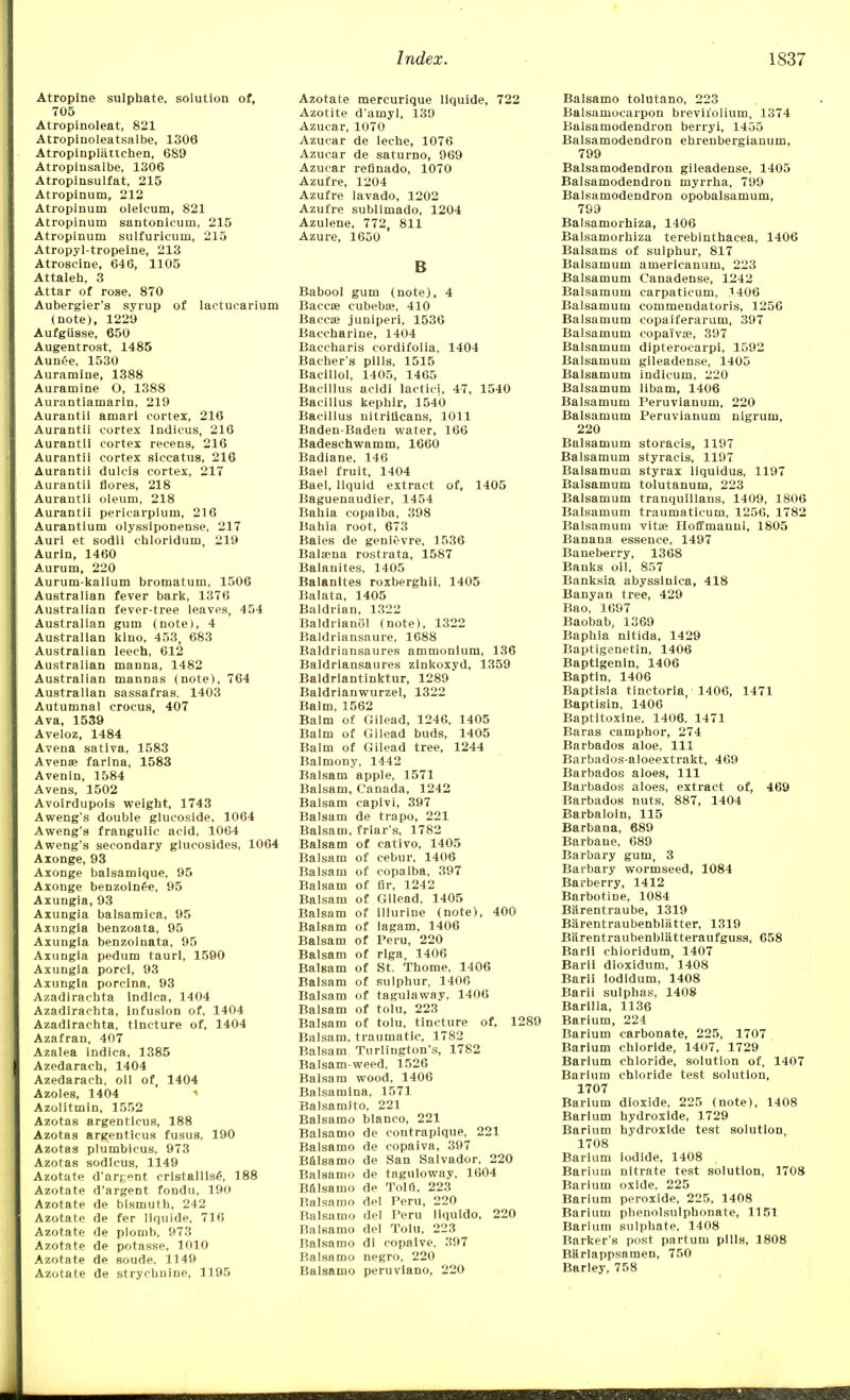 Atropine sulphate, solution of, 705 Atropinoleat, 821 Atropinoleatsalbe, 1306 Atropinpliittchen, 689 Atropinsalbe, 1306 Atropinsulfat, 215 Atropinum, 212 Atropinum oleicum, 821 Atropinum santonicuni, 215 Atropinum sulfuricum, 215 Atropyl-tropeine, 213 Atroscine, 646, 1105 Attaleh, 3 Attar of rose, 870 Aubergier's syrup of laetucarium (note), 1229 Aufgiisse, 650 Augentrost, 1485 Aunee, 1530 Auramine, 1388 Auramine O, 1388 Aurantiamarin, 219 Aurantii amari cortex, 216 Aurantii cortex Indicus, 216 Aurantii cortex reeens, 216 Aurantii cortex siccatus, 216 Aurantii dulcis cortex, 217 Aurantii flores, 218 Aurantii oleum, 218 Aurantii pericarpium, 216 Aurantium olyssiponense, 217 Auri et sodii chloridum, 219 Aurin, 1460 Aurum, 220 Aurum-kalium bromatum, 1506 Australian fever bark, 1376 Australian fever-tree leaves, 454 Australian gum (note), 4 Australian kino, 453, 683 Australian leech, 612 Australian manna, 1482 Australian mannas (note), 764 Australian sassafras. 1403 Autumnal crocus, 407 Ava, 1539 Aveloz, 1484 Avena sativa, 1583 Avense farina, 1583 Avenin, 1584 Avens, 1502 Avoirdupois weight, 1743 Aweng's double glucoside, 1064 Aweng's frangulic acid, 1064 Aweng's secondary glucosides, 1064 Axonge, 93 Axonge balsamique, 95 Axonge benzolnee, 95 Axungia, 93 Axungia balsamica, 95 Axungia benzoata, 95 Axungia benzoinata, 95 Axungia pedum taurl, 1590 Axungia porci, 93 Axungia porcina, 93 Azadirachta lndlca, 1404 Azadirachta, Infusion of, 1404 Azadirachta, tincture of, 1404 Azafran, 407 Azalea indica, 1385 Azedarach, 1404 Azedarach, oil of, 1404 Azoles, 1404 Azolitmin, 1552 Azotas argentlcus, 188 Azotas argenticus fusus, 190 Azotas plumbicus, 973 Azotas sodlcus, 1149 Azotate d'argent cristallise\ 188 Azotate d'argent fondu, 190 Azotate de bismuth, 242 Azotate de fer liquide, 716 Azotate de plomb, 973 Azotate de potasse, 1010 Azotate de soude, 1149 Azotate de strychnine, 1195 Azotate mercurique liquide, 722 Azotite d'amyl, 139 Azucar, 1070 Azucar de leche, 1076 Azucar de saturno, 969 Azucar refinado, 1070 Azufre, 1204 Azufre lavado, 1202 Azufre sublimado, 1204 Azulene, 772, 811 Azure, 1650 B Babool gum (note), 4 Baccae cubebae, 410 Baccae juniperi, 1530 Baccharine, 1404 Baccharis cordifolia, 1404 Bacher's pills, 1515 Bacillol, 1405, 1465 Bacillus acldi lactici, 47, 1540 Bacillus kephir, 1540 Bacillus uitrilicans, 1011 Baden-Baden water, 166 Badeschwamm, 1660 Badiane, 146 Bael fruit, 1404 Bael, liquid extract of, 1405 Baguenaudier, 1454 Bahia copaiba, 398 Bahia root, 673 Bales de genievre, 1536 Balaena rostrata, 1587 Balanites, 1405 Balanites roxberghii, 1405 Balata, 1405 Baldrian, 1322 Baldrianol (note), 1322 Baldriansnure, 1688 Baldriansaures ammonium, 136 Baldriansaures zinkoxyd, 1359 Baldriantinktur, 1289 Baldrianwurzel, 1322 Balm, 1562 Balm of Gilead, 1246, 1405 Balm of Gilead buds, 1405 Balm of Gilead tree, 1244 Balmony, 1442 Balsam apple. 1571 Balsam, Canada, 1242 Balsam capivi, 397 Balsam de trapo, 221 Balsam. friar's, 1782 Balsam of cativo, 1405 Balsam of cebur. 1406 Balsam of copaiba, 397 Balsam of fir, 1242 Balsam of Gilead, 1405 Balsam of illurine (note), 400 Balsam of lagam, 1406 Balsam of Peru, 220 Balsam of riga, 1406 Balsam of St. Thome. 1406 Balsam of sulphur, 1406 Balsam of tagulaway, 1406 Balsam of tolu, 223 Balsam of tolu, tincture of, 1289 Balsam, traumatic, 1782 Balsam Turlington's, 1782 Balsam-weed, 1526 Balsam wood, 1406 Balsamina, 1571 Balsamito, 221 Balsamo bianco, 221 Balsamo de contraplque, 221 Balsamo de copaiva, 397 Balsamo de San Salvador, 220 Balsamo de taguloway, 1604 Balsamo de Tola, 223 Balsamo del Peru, 220 Balsamo del Peru llquido, 220 Balsamo del Tolu, 223 Balsamo dl copalve, 397 Balsamo negro, 220 Balsamo peruvlano, 220 Balsamo tolutano, 223 Balsamocarpon breviiolium, 1374 Balsaruodendron berryi, 1455 Balsamodendron ehrenbergianum, 799 Balsamodendron gileadense, 1405 Balsamodendron myrrha, 799 Balsamodendron opobalsamum, 799 Balsamorhiza, 1406 Balsamorhiza terebinthaeea, 1406 Balsams of sulphur, 817 Baisamum americanum, 223 Balsamum Canadense, 1242 Baisamum carpaticum, 1406 Balsamum commendatoris, 1256 Baisamum copaiferarum, 397 Balsamum copa'ivse, 397 Balsamum dipteroearpi, 1592 Balsamum gileadense, 1405 Balsamum indlcum, 220 Balsamum libam, 1406 Balsamum Peruvianum, 220 Balsamum Peruvianum nigrum, 220 Balsamum storacis, 1197 Balsamum styracis, 1197 Balsamum styrax liquidus, 1197 Balsamum tolutanum, 223 Balsamum tranquillans, 1409, 1806 Balsamum traumaticum, 1256, 1782 Balsamum vita? Hoffmannl, 1805 Banana essence, 1497 Baneberry, 1368 Banks oil, 857 Banksia abyssinica, 418 Banyan tree, 429 Bao, 1697 Baobab, 1369 Baphia nitida, 1429 Baptigenetin, 1406 Baptigenln, 1406 Baptin, 1406 Baptisia tinctoria, 1406, 1471 Baptisin, 1406 Baptitoxine, 1406. 1471 Baras camphor, 274 Barbados aloe, 111 Barbados-aloeextrakt, 469 Barbados aloes, 111 Barbados aloes, extract of, 469 Barbados nuts, 887, 1404 Barbaloin, 115 Barbana, 689 Barbane, 689 Barbary gum, 3 Barbary wormseed, 1084 Barberry, 1412 Barbotine, 1084 Barentraube, 1319 Barentraubenbliitter, 1319 Biirentraubenblatteraufguss, 658 Barll chloridum, 1407 Barii dioxidum, 1408 Barii iodidum, 1408 Barii sulphas, 1408 Barilla, 1136 Barium, 224 Barium carbonate, 225, 1707 Barium chloride, 1407, 1729 Barium chloride, solution of, 1407 Barium chloride test solution, 1707 Barium dioxide, 225 (note), 1408 Barium hydroxide, 1729 Barium hydroxide test solution, 1708 Barium iodide, 1408 Barivim nitrate test solution, 1708 Barium oxide, 225 Barium peroxide, 225, 1408 Barium phenolsulphonate, 1151 Barium sulphate, 1408 Barker's post partum pills, 1808 Barlappsamen, 750 Barley, 758
