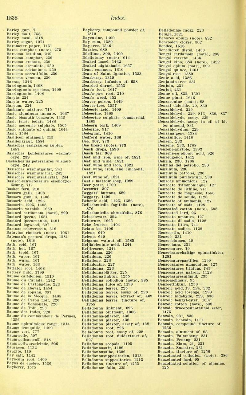 Barley gum, 7 Barley malt, 758 Barley meal, 1518 Barley sugar, 1074 Barometer paper, 1451 Baros camphor (note), 275 Barosma betulina, 249 Barosma camphor, 250 Barosma crenata, 250 Barosma crenulata, 250 Barosma ecklonlana, 250 Barosma serratifolia, 250 Barosma venusta, 250 Barras, 1246 Barrlngtonla, 1408 Barringtonia speciosa, 1408 Barringtonin, 1408 Baryta, 224 Baryta water, 225 Baryum, 224 Basham's mixture, 715 Basic aluminum tannate, 1667 Basic bismuth benzoate, 1415 Basic ferric iodate, 1488 Basic mercuric smlphate, 1565 Basic sulphate of quinia, 1044 Basil, 1584 Basilicon ointment, 315 Basllienkraut, 1584 Basisches essigsaures kupfer, 1457 Basisches kohlensaures wismut- oxyd, 239 Basisches salpetersaures wismut- oxyd, 242 Basisches wismutgaliat, 241 Basisches wismutnitrat, 242 Basisches wismutsalicylat, 244 Basisch-schwefelsaure eisenoxyd- losung, 717 Basket fern, 210 Bassora galls, 1408 Bassora gum, 4, 1408 Bassoric acid, 1295 Bassorin, 1295, 1408 Bassorin varnish, 1650 Bastard cardamom (note), 299 Bastard ipecac, 1684 Bastard ipecacuanha, 1401 Bastard logwood, 607 Bastnas schwerstein, 316 Batavian rhubarb (note), 1061 Bateman's pectoral drops, 1281 (note), 1819 Bath, cold, 167 Bath, hot, 167 Bath, tepid, 167 Bath, vapor, 167 Bath, warm, 167 Bath water, 166 Batiator root, 1408 Battery fluid, 1799 Baume caledonien, 1510 Baume du Canada, 1242 Baume de Carthag&ne, 223 Baume de cheval, 1454 Baume de copahu, 397 Baume de la Mecque, 1405 Baume de Perou noir, 220 Baume de Sonsonate, 220 Baume de Tolu, 223 Baume des Indes, 220 Baume du commandeur de Permes, 1256 Baume ophtalmique rouge, 1314 Baume tranquille, 1409 Baume vert, 777 Baumwolle, 597 Baumwollsamenol, 848 Baumwollwurzelrlnde, 596 Bauracon, 1132 Bauxite, 119 Bay salt, 1142 Bayacura root, 1409 Bayas de enebro, 1536 Bayberry, 1575 Bayberry, compound powder of, 1810 Baycurine, 1409 Bay rum, 1589 Bay-tree, 1546 Bazzies, 689 Bdellium, 800, 1409 Bdellotomy (note), 614 Beaked hazel, 1462 Beaked nightshade, 1657 Bean, common, 1610 Bean of Saint Ignatius, 1523 Bearberry, 1319 Bearberry, infusion of, 658 Bearded darnel, 1553 Bear's foot, 1617 Bear's-paw root, 210 Bear's weed, 452 Beaver poison, 1449 Beaver-tree, 1557 Bebeeric acid, 1409 Bebeerine, 1409 Bebeerine sulphate, commercial, 1409 Bebeeru bark, 1409 Beberine, 917 Bedeguar, 1410 Bedford water, 166 Bee, 307, 773 Bee bread (note), 773 Beech drops, 1596 Beech tar, 968 Beef and iron, wine of, 1821 Beef and wine, 1821 Beef, wine and iron, 1821 Beef, wine, iron, and cinchona, 1821 Beef, wine of, 1821 Beef's marrow soap, 1089 Beer yeast, 1700 Beeswax, 307 Beggars' buttons, 689 Beggary, 1499 Behenic acid, 1125, 1586 Beilschmiedla fagifolia (note), 876 Beilschmiedla obtusifolia, 876 Beinschwarz, 292 Beinwurz, 1665 Bete fructus, 1404 Belam bo, 1406 Belene, 649 Beleno, 649 Belgaum walnut oil, 1585 Beljiabieninic acid, 1244 Beljiresene, 1244 Belladama, 226 Belladona, 226 Belladone, 226 Belladonine, 227 Belladonna, 226 Belladonnablatter, 225 Belladonnatinktur, 1255 Belladonna collodion (note), 385 Belladonna, juice of, 1199 Belladonna leaves, 225 Belladonna leaves, assay of, 228 Belladonna leaves, extract of, 469 Belladonna leaves, tincture of, 1255 Belladonna liniment, 695 Belladonna ointment, 1306 Belladonna-pflaster, 438 Belladonna plaster, 438 Belladonna plaster, assay of, 438 Be'ladonna root, 226 Belladonna root, assay of, 228 Belladonna root, fluidextract of, 527 Belladonna scopola, 1105 Belladonnasaft, 1199 Belladonnasalbe, 1306 Belladonnasuppositorien, 1213 Belladonna suppositories, 1213 Belladonna, tincture of, 1255 Belladonna; folia, 225 Belladonnas radix, 226 Beluga, 1521 Benares opium (note), 892 Bencoolen cloves, 302 Bendee, 1516 Benedicten distel, 1439 Bengal cardamom (note), 298 Bengal catechu, 1436 Bengal kino, 683 (note), 1422 Bengal opium (note), 892 Bengal quince, 1404 Bengal-rose, 1389 Benic acid, 1586 Benjamin-tree, 231 Benjoin, 231 Benjui, 231 Benne oil, 832, 1591 Benne plant, 1646 Benzaconine (note), 88 Benzal chloride, 20, 830 Benzaldehyd, 229 Benzaldehyde, 229, 813, 830, 837 Benzaldehyde, assay, 229 Benzaldehyde, assay in oil of bit- ter almond, 831 Benzaldehydum, 229 Benzanalgene, 1384 Benzanilide, 1410 Benzen, 233 Benzene, 233, 1708 Benzene-anytole, 1393 Benzene-sulphonic acid, 926 Benzeugenol, 1412 Benzin, 230, 1708 Benzina del petrolio, 230 Benzinum, 230 Benzinum petrolei, 230 Benzinum puriflcatum, 230 Benzoas ammonicus, 127 Benzoate d'ammoniaque, 127 Benzoate de lithine, 741 Benzoate de magnesie, 1556 Benzoate de soude, 1128 Benzoate of ammonia, 127 Benzoate of soda, 1128 Benzoated cotton (note), 598 Benzoated lard, 95 Benzoato amonico, 127 Benzoato di sodio, 1128 Benzoato litico, 741 Benzoato sodlco, 1128 Benzocetin, 1410 Benzoe, 231 Benzoeblumen, 19 Benzoeharz, 231 Benzoesaure, 19 Benzoesaurehaltige opiumtinktur, 1281 Benzoesaurepastillen, 1299 Benzoesaures ammonium, 127 Benzoesaures lithium, 741 Benzoesaures natron, 1128 Benzoesauresulfimid, 235 Benzoeschmalz, 95 Benzoetinktur, 1256 Benzoic acid, 19, 224, 232 Benzoic acid lozenge, 1299 Benzoic aldehyde, 229, 830 Benzoic benzyl-ester, 1607 Benzoic cotton (note), 598 Benzoic dracoresinotannol ester, 1475 Benzoin, 231, 830 Benzoin benzoin, 1411 Benzoin, compound tincture of, 1256 Benzoin, ointment of, 95 Benzoin, Palambang, 231 Benzoin, Penang, 231 Benzoin, Siam, 21, 231 Benzoin, Sumatra, 231 Benzoin, tincture of, 1256 Benzoinated collodion (note), 386 Benzoinated lard, 95 Benzoinated solution of alumina, 125