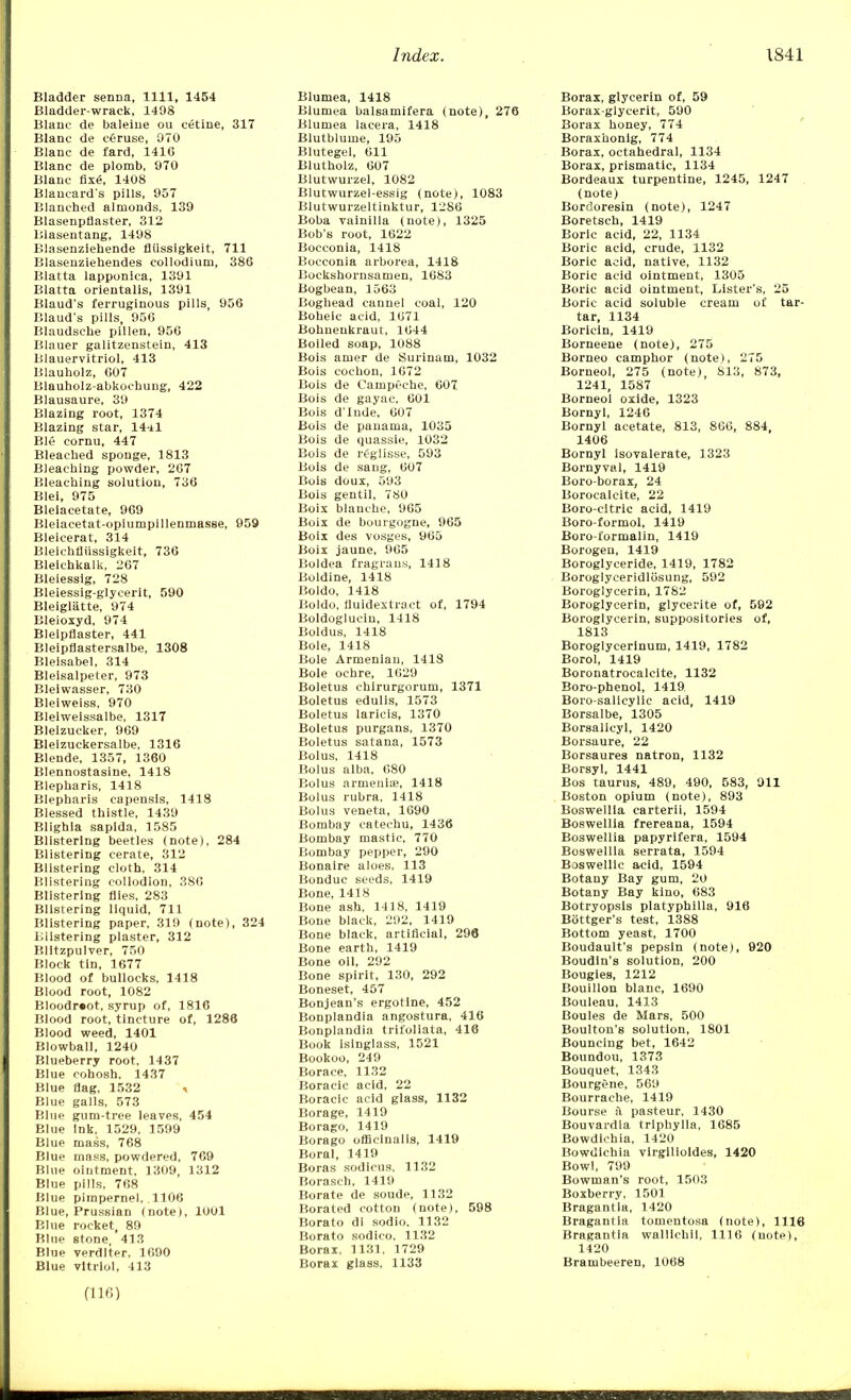 Bladder senna, 1111, 1454 Bladder-wrack, 1498 Blanc de baleine ou cetine, 317 Blanc de c&ruse, 970 Blanc de fard, 141G Blanc de plomb, 970 Blanc fixe, 1408 Blancard's pills, 957 Blanched almonds, 139 Blasenpflaster, 312 Blasentang, 1498 Blasenziehende fliissigkeit, 711 Blasenziehendes collodium, 386 Blatta lapponica, 1391 Blatta orientalis, 1391 Blaud's ferruginous pills, 956 Blaud's pills, 956 Blaudsche pillen, 956 Blauer galitzenstein, 413 Blauervitriol, 413 Blauholz, 607 Blauholz-abkochung, 422 Blausaure, 39 Blazing root, 1374 Blazing star, 14*1 Ble cornu, 447 Bleached sponge, 1813 Bleaching powder, 267 Bleaching solution, 736 Blei, 975 Bleiacetate, 969 Bleiacetat-opiumpillenmasse, 959 Bleicerat, 314 Bleichfliissigkeit, 736 Bleiehkalk, 267 Bleiessig, 728 Bleiessig-glycerit, 590 Bleiglatte, 974 Bleioxyd, 974 Blelpflaster, 441 Bleipflastersalbe, 1308 Blelsabel, 314 Bleisalpeter, 973 Blelwasser, 730 Bleiweiss, 970 Bleiweissalbe, 1317 Bleizucker, 969 Bleizuckersalbe, 1316 Blende, 1357, 1360 Blennostasine, 1418 Blepharis, 1418 Blepharis capensis, 1418 Blessed thistle, 1439 Blighia saplda, 1585 Blistering beetles (note), 284 Blistering cerate, 312 Blistering cloth, 314 Blistering collodion, 386 Blistering flies, 283 Blistering liquid, 711 Blistering paper, 319 (note), 324 Blistering plaster, 312 Blitzpulver, 750 Block tin, 1677 Blood of bullocks, 1418 Blood root, 1082 Bloodr»ot, syrup of, 1816 Blood root, tincture of, 1288 Blood weed, 1401 Blowball, 1240 Blueberry root, 1437 Blue cohosh. 1437 Blue flag, 1532 •< Blue galls, 573 Blue gum-tree leaves, 454 Blue ink, 1529. 1599 Blue mass, 768 Blue mass, powdered, 769 Blue ointment, 1309, 1312 Blue pills, 768 Blue pimpernel, 1106 Blue, Prussian (note), 1001 Blue rocket, 89 Blue stone 413 Blue verditer, 1690 Blue vitriol, 413 Blumea, 1418 Blumea balsamifera (note), 276 Blumea lacera, 1418 Blutblume, 195 Blutegel, 611 Blutholz, 607 Blutwurzel, 1082 Blutwurzel-essig (note), 1083 Blutwurzeltinktur, 1286 Boba vainilla (note), 1325 Bob's root, 1622 Bocconia, 1418 Bocconia arborea, 1418 Bockshornsamen, 1683 Bogbean, 1563 Boghead cannel coal, 120 Boneic acid, 1671 Bohnenkraut, 1644 Boiled soap, 1088 Bois amer de Surinam, 1032 Bois cochon, 1672 Bois de Campeche, 607 Bois de gayac, 601 Bois d'Inde, 607 Bois de panama, 1035 Bois de quassie, 1032 Bois de reglisse, 593 Bois de sang, 607 Bois doux, 593 Bois gentil, 780 Boix blanche, 965 Boix de bourgogne, 965 Boix des vosges, 965 Boix jaune, 965 Boldea fragrans, 1418 Boldine, 1418 Boldo, 1418 Boldo, fluidextract of, 1794 Boldoglucin, 1418 Boldus, 1418 Bole, 1418 Bole Armenian, 1418 Bole ochre, 1629 Boletus chirurgorum, 1371 Boletus edulis, 1573 Boletus laricis, 1370 Boletus purgans, 1370 Boletus satana, 1573 Bolus, 1418 Bolus alba, 680 Bolus armeniie, 1418 Bolus rubra, 1418 Bolus veneta, 1690 Bombay catechu, 1436 Bombay mastic, 770 Bombay pepper, 290 Bonaire aloes, 113 Bonduc seeds, 1419 Bone, 1418 Bone ash, 1418, 1419 Bone black, 292, 1419 Bone black, artificial, 296 Bone earth, 1419 Bone oil, 292 Bone spirit, 130, 292 Boneset, 457 Bonjean's ergotlne, 452 Bonplandia angostura, 416 Bonplandia trifoliata, 416 Book isinglass, 1521 Bookoo, 249 Borace, 1132 Boracic acid, 22 Boracic acid glass, 1132 Borage, 1419 Borago, 1419 Borago officinalis, 1419 Boral, 1419 Boras sodicus, 1132 Borasch, 1419 Borate de soude, 1132 Borated cotton (note), 598 Borato di sodio, 1132 Borato sodieo, 1132 Borax, 1131, 1729 Borax glass, 1133 Borax, glycerin of, 59 Borax-glycerit, 590 Borax honey, 774 Boraxhonlg, 774 Borax, octahedral, 1134 Borax, prismatic, 1134 Bordeaux turpentine, 1245, 1247 (note) Bordoresin (note), 1247 Boretsch, 1419 Boric acid, 22, 1134 Boric acid, crude, 1132 Boric acid, native, 1132 Boric acid ointment, 1305 Boric acid ointment, Lister's, 25 Boric acid soluble cream of tar- tar, 1134 Boricin, 1419 Borneene (note), 275 Borneo camphor (note), 275 Borneol, 275 (note), 813, 873, 1241, 1587 Borneol oxide, 1323 Bornyl, 1246 Bornyl acetate, 813, 866, 884, 1406 Bornyl isovalerate, 1323 Bornyval, 1419 Boro-borax, 24 Borocalcite, 22 Boro-citric acid, 1419 Boro-formol, 1419 Boro-formalin, 1419 Borogen, 1419 Boroglyceride, 1419, 1782 Boroglyceridlosung, 592 Boroglycerin, 1782 Boroglycerin, glycerite of, 592 Boroglycerin, suppositories of, 1813 Borogiycerlnum, 1419, 1782 Borol, 1419 Boronatrocalcite, 1132 Boro-phenol, 1419. Boro-salicylic acid, 1419 Borsalbe, 1305 Borsalicyl, 1420 Borsaure, 22 Borsaures natron, 1132 Borsyl, 1441 Bos taurus, 489, 490, 583, 911 Boston opium (note), 893 Boswellia carterii, 1594 Boswellia frereana, 1594 Boswellia papyrifera, 1594 Boswellia serrata, 1594 Boswelllc acid, 1594 Botany Bay gum, 20 Botany Bay kino, 683 Botryopsls platyphilla, 916 Bottger's test, 1388 Bottom yeast, 1700 Boudault's pepsin (note), 920 Boudin's solution, 200 Bougies, 1212 Bouillon blanc, 1690 Bouleau, 1413 Boules de Mars, 500 Boulton's solution, 1801 Bouncing bet, 1642 Boundou, 1373 Bouquet, 1343 Bourgene, 569 Bourrache, 1419 Bourse ii pasteur, 1430 Bouvardia trlphylla, 1685 Bowdichia, 1420 Bowdlchia virgilioldes, 1420 Bowl, 799 Bowman's root, 1503 Boxberry. 1501 Bragantia, 1420 Bragantia tomentosa (note), 1116 Bragantia wallichli, 1116 (note), 1420 Brambeereu, 1068 (116)