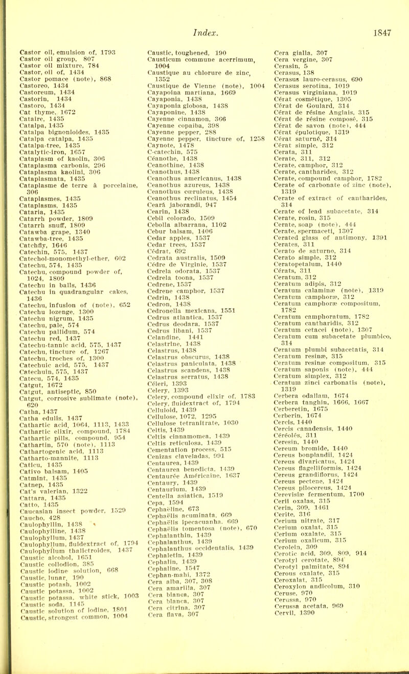 Castor oil, emulsion of, 1793 Castor oil group, 807 Castor oil mixture, 784 Castor, oil of, 1434 Castor pomace (note), 868 Castoreo, 1434 Castoreum, 1434 Castorin, 1434 Castoro, 1434 Cat thyme, 1672 Cataire, 1435 Catalpa, 1435 Catalpa bignonioides, 1435 Catalpa catalpa, 1435 Catalpa-tree, 1435 Catalytic-iron, 1657 Cataplasm of kaolin, 306 Cataplasma carbonis, 296 Cataplasma kaolini, 306 Cataplasmata, 1435 Cataplasme de terre k porcelaine, 306 Cataplasmes, 1435 Cataplasms. 1435 Cataria, 1435 Catarrh powder, 1809 Catarrh snuff, 1809 Catawba grape, 1340 Catawba-tree, 1435 Catchfly, 1646 Catechin, 575, 1137 Catechol-monomethyl-ether, 602 Catechu, 574, 1435 Catechu, compound powder of, 1024, 1809 Catechu in balls, 1436 Catechu in quadrangular cakes, 1436 Catechu, infusion of (note), 652 Catechu lozenge, 1300 Catechu nigrum, 1435 Catechu, pale, 574 Catechu pallidum, 574 Catechu red, 1437 Catechu-tannic acid, 575, 1437 Catechu, tincture of, 1267 Catechu, troches of. 1300 Cateehuic acid, 575, 1437 Catechuin, 575, 1437 Catecu, 574, 1435 Catgut, 1672 Catgut, antiseptic, 850 Catgut, corrosive sublimate (note), 620 Catha, 1437 Catha edulis, 1437 Cathartic acid, 1064, 1113, 1433 Cathartic elixir, compound, 1784 Cathartic pills, compound, 954 Cathartin, 570 (noteI, 1113 Cathartogenic acid, 1113 Catharto-mannite, 1113 Catlcu, 1435 Cativo balsam, 1405 Catmint, 1435 Catnep, 1435 CaCs valerian. 1322 Cattara, 1435 Catto, 1435 Caucasian insect powder, 1529 Caucho, 428 Caulophyllin. 1438 > Caulophylline, 1438 Caulophyllum, 1437 Caulophyllum, fluidextract of, 1794 Caulophyl'lum thalictroides, 1437 Caustic alcohol, 1651 Caustic collodion, 385 Caustic iodine solution, 668 Caustic, lunar, 190 Caustic potash, 1002 Caustic potassa, 1002 Caustic potassa. white stick, 1003 Caustic soda, 1145 Caustic solution of iodine, 1801 Caustic, strongest common, 1004 Caustic, toughened, 190 Causticum commune acerrimum, 1004 Caustique au chlorure de zinc 1352 Caustique de Vlenne (note), 1004 Cayapoina martiana, 1669 Cayaponia, 1438 Cayaponia globosa, 1438 Cayaponine, 1438 Cayenne cinnamon, 366 Cayenne copaiba, 398 Cayenne pepper, 288 Cayenne pepper, tincture of, 1258 Caynote, 1478 C-catechin, 575 Ceanothe, 1438 Ceanothine, 1438 Ceanothus, 1438 Ceanothus americanus, 1438 Ceanothus azureus, 1438 Ceanothus cceruleus, 1438 Ceanothus reclinatus, 1454 Ceara jaborandi, 947 Cearin, 1438 Cebil Colorado, 1509 Cebolla albarrana, 1102 Cebur balsam, 1406 Cedar apples, 1537 Cedar trees, 1537 Crdrat, 692 Cedrata australis, 1509 C£dre de Virginie, 1537 Cedrela odorata, 1537 Cedrela toona, 1537 Cedrene, 1537 Cedrene camphor, 1537 Cedrin, 1438 Cedron, 1438 Cedronella mexlcana, 1551 Cedrus atlantica, 1537 Cedrus deodara, 1537 Cedrus libani, 1537 Celandine, 1441 Celastrlne, 1438 Celastrus, 1438 Celastrus obscurus, 1438 Celastrus paniculata, 1438 Celastrus seandens, 1438 Celastrus serratus, 1438 Celeri, 1393 Celery, 1393 Celery, compound elixir of. 1783 Celery, fluidextract of, 1794 Celluloid, 1439 Cellulose, 1072, 1295 Cellulose tetranitrate, 1030 Celtis, 1439 Celtis cinnamomea, 1439 Celtis reticulosa, 1439 Cementation process, 515 Cenizas claveladas, 991 Centaurea, 1439 Centaurea benedicta, 1439 Centauree Amfricaine, 1637 Centaury, 1439 Centaurium. 1439 Centella asiatica, 1519 Cepa, 1594 Cephai'line, 673 Cephaelis acuminata, 669 Cephaelis ipecacuanha. 669 Cephaelis tomentosa (note), 670 Cephalanthin, 1439 Cephalanthus, 1439 Cephalanthus occidentalis, 1439 Cephaletin, 1439 Cephalin, 1439 Cephallne. 1547 Cephan-mahi, 1372 Cera alba, 307, 308 Cera amarilla, 307 Cera blanca, 307 Cera blanca, 307 Cera citrina, 307 Cera fiava, 307 Cera gialla, 307 Cera vergine, 307 Cerasln, 5 Cerasus, 138 Cerasus lauro-cerasus, 690 Cerasus serotina, 1019 Cerasus virginiana, 1019 C6rat cosm£tique, 1305 C£rat de Goulard, 314 C£rat de r£sine Anglais, 315 C£rat de resine compose, 315 C£rat de savon (note), 444 C6rat epulotique, 1319 Cerat saturne, 314 Cerat simple, 312 Cerata, 311 Cerate, 311, 312 Cerate, camphor, 312 Cerate, cantharides, 312 Cerate, compound camphor, 1782 Cerate of carbonate of zinc (note), 1319 Cerate of extract of cantharides, 314 Cerate of lead subacetate, 314 Cerate, rosin, 315 Cerate, soap (note), 444 Cerate, spermaceti, 1307 Cerated glass of antimony. 1391 Cerates, 311 Cerato de saturno, 314 Cerato simple, 312 Ceratopetalum, 1440 Carats, 311 Ceratum, 312 Ceratum adipis, 312 Ceratum calaminse (note), 1319 Ceratum camphors, 312 Ceratum camphors? compositum, 1782 Ceratum camphoratum, 1782 Ceratum cantharidis, 312 Ceratum cetacei (note), 1307 Ceratum cum subacetate plumbico, 314 Ceratum plumb! subacetatis, 314 Ceratum resinae, 315 Ceratum resinse compositum. 315 Ceratum saponis (note), 444 Ceratum simplex, 312 Ceratum zinc! carbonatis (note), 1319 Cerbera odailam, 1674 Cerbera tanghin, 1666, 1667 Cerberetin, 1675 Cerberin, 1674 Cercls. 1440 Cercis canadensis, 1440 «reoies, 311 Ceresin, 1440 Cereum bromide, 1440 Cereus bonplandii, 1424 Cereus divaricatus, 1424 Cereus flagelliformis, 1424 Cereus grandiflorus, 1424 Cereus pectene, 1424 Cereus pilocereus, 1424 Cerevisia? fermentum, 1700 Cerii oxalas, 315 Cerin, 309, 1461 Cerite, 316 Cerium nitrate, 317 Cerium oxalat, 315 Cerium oxalate, 315 Cerium oxalicum, 315 Cerolein, 309 Cerotic acid. 309, 809, 914 Cerotyl cerotate, 894 Cerotyl palmitate, 894 Cerous oxalate, 315 Ceroxalat, 315 Ceroxylon andicolum, 310 Ceruse, 970 Cerussa, 970 Cerussa acetata, 969 Cervil, 1390