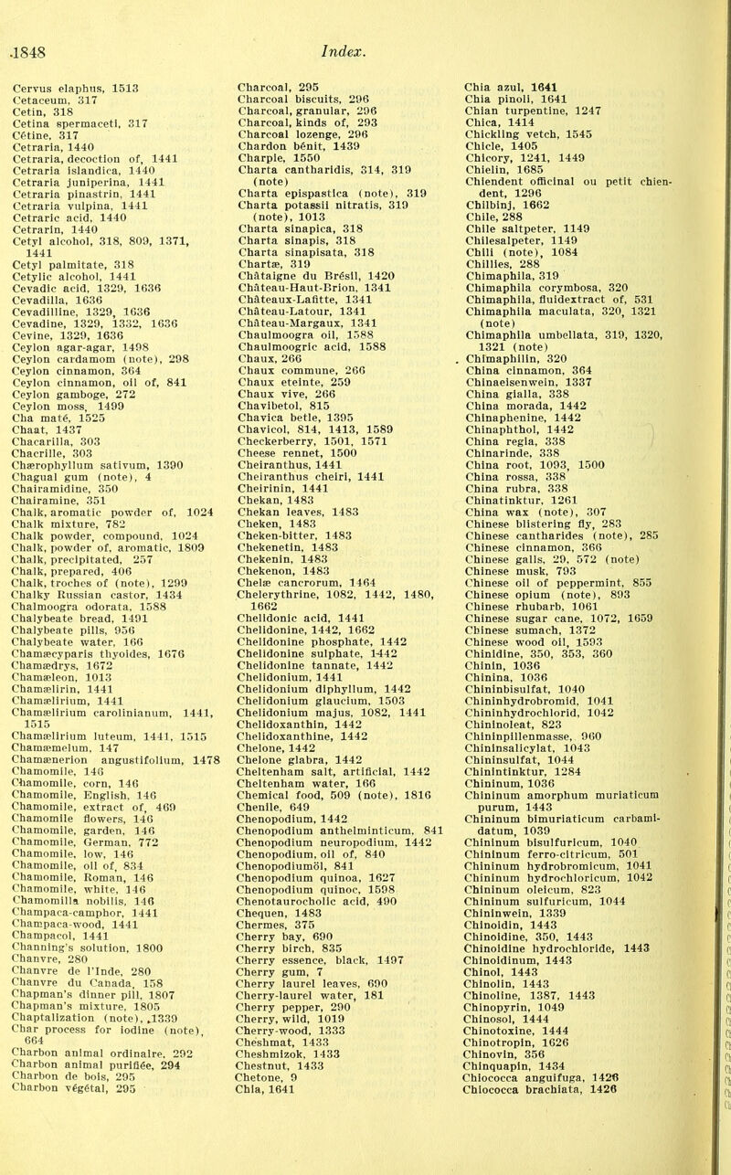 Cervus elaphus, 1513 Cetaceum, 317 Cetin, 318 Cetina spermaceti, 317 Cetine, 317 Cetraria, 1440 Cetrarla, decoction of, 1441 Cetraria islandica, 1440 Cetraria juniperina, 1441 Cetraria pinastrin, 1441 Cetraria vulpina, 1441 Cetraric acid, 1440 Cetrarin, 1440 Cetyl alcohol, 318, 809, 1371, 1441 Cetyl palmitate, 318 Cetylic alcohol, 1441 Cevadic acid, 1329, 1636 Cevadilla, 1636 Cevadilline, 1329, 1636 Cevadine, 1329, 1332, 1636 Cevlne, 1329, 1636 Ceylon agar-agar, 1498 Ceylon cardamom (note), 298 Ceylon cinnamon, 364 Ceylon cinnamon, oil of, 841 Ceylon gamboge, 272 Ceylon moss, 1499 Cha mate, 1525 Chaat, 1437 Chacarilla, 303 Chacrille, 303 Chserophyllum sativum, 1390 Chagual gum (note), 4 Chairamidine, 350 Chairamine, 351 Chalk, aromatic powder of, 1024 Chalk mixture, 782 Chalk powder, compound, 1024 Chalk, powder of, aromatic, 1809 Chalk, precipitated, 257 Chalk, prepared, 406 Chalk, troches of (note), 1299 Chalky Russian castor, 1434 Chalmoogra odorata, 1588 Chalybeate bread, 1491 Chalybeate pills, 956 Chalybeate water, 166 Chamascyparis thyoides, 1676 Chamaedrys, 1672 Chamseleon, 1013 Chamselirin, 1441 Chamaelirium, 1441 Chamjelirium carolinianum, 1441, 1515 Chama?lirium luteum, 1441, 1515 Chamffimelum, 147 Chamsenerion angustifolium, 1478 Chamomile, 146 Chamomile, corn, 146 Chamomile, English, 146 Chamomile, extract of, 469 Chamomile flowers, 146 Chamomile, garden, 146 Chamomile, German, 772 Chamomile, low, 146 Chamomile, oil of, 834 Chamomile, Roman, 146 Chamomile, white, 146 Chamomilla nobilis, 146 Champaca-camphor, 1441 Champaca-wood, 1441 Champacol, 1441 Channing's solution, 1800 Chanvre, 280 Chanvre de l'Inde, 280 Chanvre du Canada, 158 Chapman's dinner pill, 1807 Chapman's mixture, 1805 Chaptalization (note), .1339 Char process for iodine (note) 664 Charbon animal ordinaire. 292 Charbon animal purifiee, 294 Charbon de bols, 295 Charbon vegetal, 295 Charcoal, 295 Charcoal biscuits, 296 Charcoal, granular, 296 Charcoal, kinds of, 293 Charcoal lozenge, 296 Chardon benit, 1439 Charpie, 1550 Charta cantharidis, 314, 319 (note) Charta epispastica (note), 319 Charta potassii nitratis, 319 (note), 1013 Charta sinapica, 318 Charta sinapis, 318 Charta sinapisata, 318 Charta*, 319 Chataigne du Brgsll, 1420 Chateau-Haut-Brion, 1341 Chateaux-Lafitte, 1341 Chateau-Latour, 1341 Chateau-Margaux, 1341 Chaulmoogra oil, 1588 Chaulmoogric acid, 1588 Chaux, 266 Chaux commune, 266 Chaux eteinte, 259 Chaux vive, 266 Chavibetol, 815 Chavica betle, 1395 Chavicol, 814, 1413, 1589 Checkerberry, 1501, 1571 Cheese rennet, 1500 Cheiranthus, 1441 Cheiranthus cheiri, 1441 Cheirinin, 1441 Chekan, 1483 Chekan leaves, 1483 Cheken, 1483 Cheken-bitter, 1483 Chekenetin, 1483 Chekenin, 1483 Chekenon, 1483 Chela cancrorum, 1464 Chelerythrine, 1082, 1442, 1480, 1662 Chelidonic acid, 1441 Chelidonine, 1442, 1662 Chelidonine phosphate, 1442 Chelidonine sulphate, 1442 Chelidonine tannate, 1442 Chelidonium, 1441 Chelidonium diphyllum, 1442 Chelidonium glaucium, 1503 Chelidonium majus, 1082, 1441 Chelidoxanthin, 1442 Chelidoxanthine, 1442 Chelone, 1442 Chelone glabra, 1442 Cheltenham salt, artificial, 1442 Cheltenham water, 166 Chemical food, 509 (note), 1816 Chenile, 649 Chenopodium, 1442 Chenopodium anthelminticum, 841 Chenopodium neuropodium, 1442 Chenopodium, oil of, 840 Chenopodiumol, 841 Chenopodium quinoa, 1627 Chenopodium quinoc, 1598 Chenotaurocholic acid, 490 Chequen, 1483 Chermes, 375 Cherry bay, 690 Cherry birch, 835 Cherry essence, black, 1497 Cherry gum, 7 Cherry laurel leaves, 690 Cherry-laurel water, 181 Cherry pepper, 290 Cherry, wild, 1019 Cherry-wood, 1333 Cheshmat, 1433 Cheshmizok, 1433 Chestnut, 1433 Chetone, 9 Chia, 1641 Chia azul, 1641 Chia pinoli, 1641 Chian turpentine, 1247 Chica, 1414 Chickling vetch, 1545 Chicle, 1405 Chicory, 1241, 1449 Chielin, 1685 Chiendent officinal ou petit chien- dent, 1296 Chilbinj, 1662 Chile, 288 Chile saltpeter, 1149 Chilesalpeter, 1149 Chili (note), 1084 Chillies, 288 Chimaphila, 319 Chimaphila corymbosa, 320 Chimaphila, fluidextract of, 531 Chimaphila maculata, 320, 1321 (note) Chimaphila umbellata, 319, 1320, 1321 (note) . Chimaphilin, 320 China cinnamon, 364 Chinaeisenwein, 1337 China gialla, 338 China morada, 1442 Chinaphenine, 1442 Chinaphthol, 1442 China regia, 338 Chinarinde, 338 China root, 1093, 1500 China rossa, 338 China rubra, 338 Chinatinktur, 1261 China wax (note), 307 Chinese blistering fly, 283 Chinese cantharides (note), 285 Chinese cinnamon, 366 Chinese galls, 29, 572 (note) Chinese musk, 793 Chinese oil of peppermint, 855 Chinese opium (note), 893 Chinese rhubarb, 1061 Chinese sugar cane, 1072, 1659 Chinese sumach, 1372 Chinese wood oil, 1593 Chinidine, 350, 353, 360 Chinin, 1036 Chinina, 1036 Chininbisulfat, 1040 Chininhydrobromid, 1041 Chininhydrochlorid, 1042 Chinlnoleat, 823 Chininpillenmasse, 900 Chininsalicylat, 1043 Chininsulfat, 1044 Chinintinktur, 1284 Chininum, 1036 Chininum amorphum muriaticum purum, 1443 Chininum bimuriaticum carbami- datum, 1039 Chininum bisulfuricum, 1040 Chininum ferro-cltricum, 501 Chininum hydrobromicum, 1041 Chininum hydrochlorlcum, 1042 Chininum oleicum, 823 Chininum sulfuricum, 1044 Chininwein, 1339 Chinoidin, 1443 Chinoidine, 350, 1443 Chinoidine hydrochloride, 1443 Chinoidinum, 1443 Chinol, 1443 Chinolin, 1443 Chinoline, 1387, 1443 Chinopyrin, 1049 Chinosol, 1444 Chinotoxine, 1444 Chinotropin, 1626 Chinovin, 356 Chinquapin, 1434 Chiococca anguifuga, 1426 Chiococca brachiata, 1426