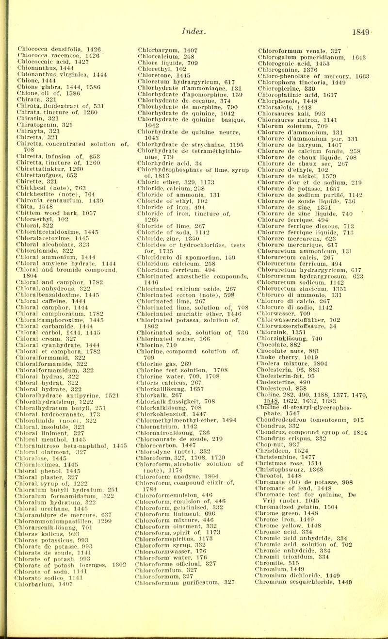 Chiococca densifolia, 1426 Chiococca racemosa, 1426 Chiococeaic acid, 1427 Chionanthus, 1444 Chionanthus virginica, 1444 Chione, 1444 Chione glabra, 1444, 1586 Chione, oil of, 1586 Chirata, 321 Chirata, fluidextract of, 531 Chirata, tincture of, 1260 Chiratin, 321 Chiratogenin, 321 Chirayta, 321 Chiretta, 321 Chiretta, concentrated solution of, 708 Chiretta, infusion of, 653 Chiretta, tincture of, 1260 Chirettatinktur, 1260 Chirettaufguss, 653 Chlrette, 321 Chirkhest (note), 763 Chirkhestite (note), 764 Chironia centaurium, 1439 Chita, 1548 Chlttem wood bark, 1057 Chloraethyl, 102 Chloral, 322 Chloralacetaldoxirne, 1445 Chloralacetoxime, 1445 Chloral alcoholate, 323 Chloralamide, 322 Chloral ammonium, 1444 Chloral amylene hydrate, 1444 Chloral and bromide compound, 1804 Chloral and camphor, 1782 Chloral, anhydrous, 322 Chloralbenzaldoxime. 1445 Chloral caffeine, 1444 Chloral camphor, 1444 Chloral camphoratum, 1782 Chloralcamphoroxime, 1445 Chloral carbamide, 1444 Chloral carbol, 1444, 1445 Chloral cream, 327 Chloral cyanhydrate, 1444 Chloral et camphora, 1782 Chloralformamid, 322 Chloralformamide, 322 Chloralformamidum, 322 Chloral hydras, 322 Chloral hydrat, 322 Chloral hydrate, 322 Chloralhydrate antipyrine, 1521 Chloralhydratsirup, 1222 Chloralhydratum butyli, 251 Chloral hydrocyanate, 173 Chloralimide (note), 322 Chloral, insoluble, 323 Chloral liniment,' 327 Chloral menthol, 1445 Chloralnitroso beta-naphtbol, 1445 Chloral ointment, 327 Chloralose, 1445 Chloraloximes, 1445 Chloral phenol, 1445 Chloral plaster, 327 Chloral, syrup of, 1222 Chloralum butyli hydratum, 251 Chloralum formamidatnm, 322 Chloralum hydratum, 322 Chloral urethane, 1445 Chloramidure de mercure, 637 Chlorammoniumpastillen, 1299 ChIorarsenik-l<5sung, 701 Chloras kalicus, 993 Chloras potasslcus, 993 Chlorate de potasse, 993 Chlorate de soude, 1141 Chlorate of potash, 993 Chlorate of potash lozenges, 1302 Chlorate of soda, 1141 Chlorato sodico, 1141 Chiorbarium, 1407 Chlorbaryum, 1407 Chlorcalcium, 258 Chlore liquide, 709 Chlorethyl, 102 Chloretone, 1445 Chloretum hydrargyricum, 617 Chlorhydrate d'ammoniaque, 131 Chlorhydrate d'apomorphine, 159 Chlorhydrate de cocaine, 374 Chlorhydrate de morphine, 790 Chlorhydrate de quinine, 1042 Chlorhydrate de quinine basique, 1042 Chlorhydrate de quinine neutre, 1043 Chlorhydrate de strychnine, 1195 Chlorhydrate de tetramethylthio- nine, 779 Chlorhydric acid, 34 Chlorhydrophosphate of lime, syrup of, 1813 Chloric ether, 329, 1173 Chloride, calcium, 258 Chloride of ammonia, 131 Chloride of ethyl, 102 Chloride of iron, 494 Chloride of iron, tincture of, 1265 Chloride of lime, 267 Chloride of soda, 1142 Chloride, zinc, 1350 Chlorides or hydrochlorides, tests for, 1735 Chloridrato di apomorfina, 159 Chlorldum calcicum, 258 Chloridum ferricum, 494 Chlorinated anesthetic compounds, 1446 Chlorinated calcium oxide, 267 Chlorinated cotton (note), 598 Chlorinated lime, 267 Chlorinated lime, solution of, 708 Chlorinated muriatic ether, 1446 Chlorinated potassa, solution of, 1802 Chlorinated soda, solution of, 736 Chlorinated water, 166 Chlorine, 710 Chlorine, compound solution of, 709 Chlorine gas, 269 Chlorine test solution, 1708 Chlorine water, 709, 1708 Chloris caleicus, 267 Chlorkalilosung, 1657 Chlorkalk, 267 Chlorkalk-flussigkeit. 708 Chlorkalklosung, 708 Chlorkohlenstoff, 1447 Chlormethylmenthyl-ether, 1494 Chlornatrium, 1142 Chlornatronlosung, 736 Chloroaurate de soude, 219 Chlorocarbon, 1447 Chlorodyne (note), 332 Chloroform, 327, 1708, 1729 Chloroform, alcoholic solution of (note), 1174 Chloroform anodyne. 1804 Chloroform, compound elixir of, 1784 Chloroformemulsion, 446 Chloroform, emulsion of, 446 Chloroform, gelatinized. 332 Chloroform liniment, 696 Chloroform mixture, 446 Chloroform ointment, 332 Chloroform, spirit of, 1173 Chloroformspirltus, 1173 Chloroform syrup, 332 Chloroformwasser, 176 Chloroform water, 176 Chloroforme officinal, 327 Chloroformium, 327 Chloroformum, 327 Chloroformum puriflcatum, 327 Chloroformum venale, 327 Chlorogalum pomeridianum, 1643 Chlorogenic acid, 1453 Chlorogenine, 1376 Chloro-phenolate of mercury, 1063 Chlorophora tinctoria, 1449 Chloropicrine, 330 Chloioplatinic acid, 1617 Chlorphenols, 1448 Chlorsalols, 1448 Chlorsaures kali, 993 Chlorsaures natron, 1141 Chlorum solutum, 709 Chlorure d'ammonium, 131 Chlorure d'ammonium pur, 131 Chlorure de baryum, 1407 Chlorure de calcium fondu, 258 Chlorure de chaux liquide, 708 Chlorure de chaux sec, 267 Chlorure d'ethyle, 102 Chlorure de nickel, 1579 Chlorure d'or et de sodium, 219 Chlorure de potasse, 1657 Chlorure de sodium purifie, 1142 Chlorure de soude liquide, 736 Chlorure de zinc, 1351 Chlorure de zinc liquide, 740 Chlorure ferrique, 494 Chlorure ferrique dissous, 713 Chlorure ferrique liquide, 713 Chlorure mercureux, 623 Chlorure mercurlque, 617 Chloruretum ammonicum, 131 Chloruretum calcis, 267 Chloruretum ferricum, 494 Chloruretum hydrargyricum, 617 Chloruretum hydrargyrosum, 623 Chloruretum sodicum, 1142 Chloruretum zincicum, 1351 Chloruro di ammonio, 131 Chloruro di calcio, 267 Chloruro di sodio, 1142 Chlorwasser, 709 Chlorwasserstoffiither, 102 Chlorwasserstoffsaure, 34 Chlorzink, 1351 Chlorzinklosung, 740 Chocolate, 882 Chocolate nuts, 881 Choke cherry, 1019 Cholera mixture, 1804 Cholesterin, 96, 863 Cholesterin-fat, 95 Cholesterine, 490 Cholesterol, 858 Choline, 282, 490, 1188 1377, 1470, 1548, 1622, 1632, 1683 Choline di-stearyl-glycerophos- phate, 1547 Chondrodendron tomentosum, 915 Chondrus, 332 Chondrus. compound syrup of, 1814 Chondrus crispus, 332 Chop-nut, 937 Christdorn, 1524 Christembine, 1477 Christmas rose, 1514 Christophswurz, 1368 Chroatol, 1448 Chromate (bi) de potasse, 998 Chromate of lead, 1448 Chromate test for quinine De Vrij (note). 1045 Chromatized gelatin. 1504 Chrome green, 1448 Chrome iron, 1449 Chrome yellow, 1448 Chromic acid, 334 Chromic acid anhydride, 334 Chromic acid, solution of, 702 Chromic anhydride, 334 Chromii trioxldum, 334 Cnromite, 515 Chromium, 1449 Chromium dichloride, 1449 Chromium sesquichloride, 1449