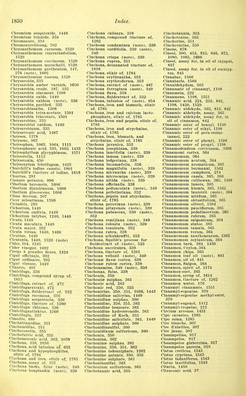 Chromium sesquioxide, 1448 Chromium trioxide, 334 Chromsaure, 334 Chromsaurelosung, 702 Chrysanthemum carneum, 1529 Chrysanthemum cinerariffifolium, 1529 Chrysanthemum coccineum, 1529 Chrysanthemum marsehalli, 1529 Chrysanthemum parthenium 147, 276 (note), 1605 Chrysanthemum roseum, 1529 Chrysarobin, 335 Chrysarobin amber varnish, 1650 Chrysarobin, crude, 187, 335 Chrysarobin ointment, 1308 Chrysarobin oxide, 1449 Chrysarobin oxidum (note), 336 Chrysarobin, purified, 335 Chrysarobinsalbe, 1308 Chrysarobin tetra-acetate, 1501 Chrysarobin triacetate, 1501 Chrysarobine, 335 Chrysarobin! oxidum, 1449 Chrysarobinum, 335 Chrysatropic acid, 1487 Chrysen, 1378 Chrysene, 967 Chrysophan, 1063, 1064, 1113 Chrysophanic acid, 335, 1063, 1433 Chrysophyllum glycyphlasum, 1571 Chrysoretin, 1113 Chrysotoxin, 450 Chrysoxylum febrifugum, 1625 Churchill's iodine caustic. 1801 Churchill's tincture of iodine, 1818 Churrus, 281 Cianuro potasico, 996 Cibotium barometz, 1606 Cibotium djambianum, 1606 Cibotium glucescens, 1606 Cibus deorum, 207 Cicer arientinum, 1598 Cicindela, 283 Cichorium, 1449 Cichorium endivia, 1449 Cichorium intybus, 1240, 1449 Cicuta, 1449 Cicuta maculata, 1449 Cicuta major, 392 Cicuta virosa, 1449, 1468 Cicutine, 1449 Cicutoxin, 1449, 1526 (note) Cider, 104, 1345 Cider vinegar, 1692 Cierge a grandes fleurs, 1424 Cigue ofilcinale, 392 Cigue ordinaire, 392 Cigue vireuse, 1449 Cilantro, 401 Cimicifuga, 336 Cimicifuga, compound syrup of, 1813 Cimicifuga, extract of, 472 Cimicifugaextrakt, 472 Cimicifuga, fluidextract of, 532 Cimicifuga racemosa, 336 Cimicifuga serpentaria, 336 Cimicifuga, tincture of. 1260 Cimicifuga; rhizoma, 336 Cimicifugantinktur, 1260 Cimicifugin, 337 Cimolite, 680 Clnchairamidine, 351 Cinchamidine, 351 Cinchocerotin, 355 Cinchofulvic acid, 355 Cinchomeronic acid. 363, 1038 Cinchona, 338, 1036 Cinchona, acid Infusion of, 653 Cinchona and hypophosphites, elixir of, 1784 Ciachona and iron, elixir of, 1785 Cinchona, assay of. 357 Cinchona barks, false (note), 349 Cinchona bonplandia (note), 339 Cinchona calisaya, 338 Cinchona, compound tincture of, 1262 Cinchona condaminea (note), 339 Cinchona cordifolia, 339 (note), 349 Cinchona crispa (note), 339 Cinchona cuprea, 351 Cinchona, detannated tincture of, 1818 Cinchona, elixir of, 1784 Cinchona erythrantha, 353 Cinchona erythroderma, 353 Cinchona, extract of (note), 467 Cinchona ferruginea (note), 349 Cinchona flava, 338 Cinchona, fluidextract of, 532 Cinchona, infusion of (note), 654 Cinchona, iron and bismuth, elixir of, 1785 Cinchona, iron and calcium lacto- phosphate, elixir of, 1785 Cinchona, Iron and pepsin, elixir of, 1785 Cinchona, iron and strychnine, elixir of, 1785 Cinchona, iron, bismuth, and strychnine, elixir of, 1785 Cinchona javanica, 353 Cinchona josephiana, 339 Cinchona lancifolia (note), 339 Cinchona lanosa (note), 339 Cinchona ledgeriana, 338 Cinchona lucuma;folia, 356 Cinchona magnifolia (note), 339 Cinchona micrantha (note), 339 Cinchona microcarpa (note), 339 Cinchona nitida (note), 339 Cinchona officinalis, 338 Cinchona pedunculata (note), 349 Cinchona pelletieriana, 352 Cinchona, pepsin and strychnine, elixir of, 1785 Cinchona peruviana (note), 339 Cinchona pitayensis (note), 339 Cinchona pubescens, 339 (note), 352 Cinchona remijiana (note). 349 Cinchona robusta (note), 339 Cinchona rosulenta, 352 Cinchona rubra, 338 Cinchona schuhkraffti, 353 Cinchona, Squibb's process for fluidextract of (note), 523 Cinchona succirubra, 338 Cinchona, tincture of, 1261 Cinchona vellozii (note), 349 Cinchona; flava; cortex, 338 Cinchona; rubra; cortex, 338 Cinchonamine, 349 (note), 350 Cinchonas, false, 338 Cinchonia, 350 Cinchonia; sulphas, 361 Cinehonic acid, 363 Cinchonic red, 350, 355 Clnchonicine, 350, 351, 1038, 1443 Cinchonidlna; salicylas, 1449 Cinchonidina; sulphas, 360 Clnchonidine, 350, 351, 361 Clnchonidine benzoate, 361 Clnchonidine hydrobromide, 361 Clnchonidine of Koch, 352 Clnchonidine salicylate, 361, 1449 Clnchonidine sulphate, 360 Cinchonidinsulfat, 360 CincLonidinum sulfurlcum, 360 Cinchonin, 350 Cinchonina, 362 Cinchonina; sulphas, 361 Cinchonine, 350, 351, 362 Cinchonine iodosulphate, 1392 Cinchonine quinate, 350, 355 Cinchonine sulphate, 361 Cinchoninsulfat, 361 Cinchonium sulfurlcum, 361 Cinchotannic acid, 355 Cinchotannin, 355 Cinchotenine, 363 Cinchotine, 351 Cinchovatine, 350 Cinene, 878 Cineol, 300, 453, 815, 846, 873, 1080, 1085, 1686 Cineol, assay for, in oil of eajuput, 837 Cineol, assay for, in oil of eucalyp- tus, 845 Cinnabar, 1566 Cinnabaris, 1566 Cinnaldehydum, 363 Cinnamate of cinnamyl, 1198 Cinnamein, 222 Cinnamene, 1198, 1551 Cinnamic acid, 224, 232, 842 1198, 1450, 1529 Cinnamic aldehyde, 363, 813, 842 Cinnamic aldehyde, assay, 363 Cinnamic aldehyde, assay for, in oil of cinnamon, 842 Cinnamic ester of benzyl, 1198 Cinnamic ester of ethyl, 1198 Cinnamic ester of peru-resino- tannol, 222 Cinnamic ester of phenyl, 1198 Cinnamic ester of propyl, 1198 Cinnamodendron corticosum, 1696 Cinnamomi cortex, 364 Cinnamomum, 364 Cinnamomum acutum, 364 Cinnamomum aromaticum, 365 Cinnamomum burmanni, 1562 Cinnamomum camphora, 274 Cinnamomum cassia, 365, 366 Cinnamomum culilawan, 365, 1468 Cinnamomum inners, 365 Cinnamomum kiamis, 365, 1562 Cinnamomum laureirii (note), 364 Cinnamomum nitidum. 365 Cinnamomum obtusifolium, 365 Cinnamomum oliveri, 1594 Cinnamomum pauciflorum, 365 Cinnamomum pedatinervium, 365 Cinnamomum rubrum, 365 Cinnamomum saigonicum, 364 Cinnamomum sintoe, 365 Cinnamomum tamala, 365 Cinnamomum verum, 364 Cinnamomum xanthoneurum, 1562 Cinnamomum zeylanicum, 364 Cinnamon bark, 364, 1430 Cinnamon, Ceylon, 364 Cinnamon chips, 365 Cinnamon leaf oil (note), 841 Cinnamon, oil of, 841 Cinnamon, Saigon, 364 Cinnamon, spirit of, 1174 Cinnamon-suet, 365 Cinnamon, syrup of, 1814 Cinnamon, tincture of, 1262 Cinnamon water, 176 Cinnamyl cinnamate, 1551 Cinnamyl-ecgonine, 370 Cinnamyl-ecgonine methyl-ester, 370 Cinnamyl-eugenol, 1412 Cinnamyl-tropeine, 213 Circium arvense, 1451 Cipo carneiro, 1385 Cipo suma, 1385 Cire blanche, 307 Cire d'abeilles, 307 Cire jaune, 307 Cissampeline, 917 Cissampelos, 917 Cissampelos glaberrima, 917 Cissampelos pareira, 916 Cistus creticus, 1543 Clstus cyprinus, 1543 Cistus ladanlferus, 1543 Cistus laurlfollus, 1543 Citarin, 1450 Citraconic acid, 27