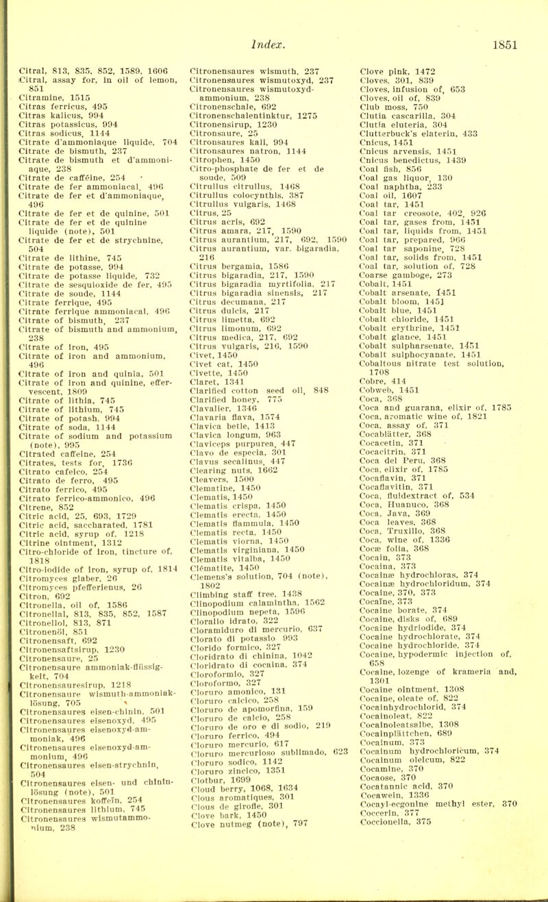 Citral, 813, 835, 852, 1589. 1606 iCitral, assay for, in oil of lemon, 851 Citramlne, 1515 Citras ferricus, 495 Citras kalieus, 994 Citras potassicus, 994 Citras sodicus, 1144 Citrate d'ammoniaque liquide, 704 Citrate de bismuth, 237 Citrate de bismuth et d'ammoni- aque, 238 Citrate de caffeine, 254 Citrate de fer ammoniaoal, 496 Citrate de fer et d'ammoniaque, 496 Citrate de fer et de quinine, 501 Citrate de fer et de quinine liquide (note), 501 Citrate de fer et de strychnine, 504 Citrate de lithine, 745 Citrate de potasse, 994 Citrate de potasse liquide, 732 Citrate de sesquioxide de fer, 495 Citrate de soude, 1144 Citrate ferrique, 495 Citrate ferrique ammonlacal, 496 Citrate of bismuth, 237 Citrate of bismuth and ammonium, 238 Citrate of Iron, 495 Citrate of iron and ammonium, 496 Citrate of iron and quinia, 501 Citrate of Iron and quinine, effer- vescent, 1809 Citrate of lithia, 745 Citrate of lithium, 745 Citrate of potash. 994 Citrate of soda, 1144 Citrate of sodium and potassium (note), 995 Citrated caffeine, 254 Citrates, tests for, 1736 Citrato cafeico, 254 Citrato de ferro, 495 Citrato ferrico, 495 Citrato ferrico-ammonico, 496 Citrene, 852 Citric acid, 25, 693, 1729 Citric acid, saccharated, 1781 Citric acid, syrup of. 1218 Citrine ointment, 1312 Citro-chloride of iron, tincture of, 1818 Citro-lodide of iron, syrup of, 1814 Citromyces glaber, 26 Cltromyees pfefferlenus, 26 Citron, 692 Citronella, oil of, 1586 Citronellal, 813, 835, 852, 1587 Citronellol, 813, 871 Citronenol, 851 Citronensaft, 692 Cltronensaftsirup, 1230 Citronensaure, 25 Citronensaure ammoniak-fliissig- kelt, 704 Citronensaureslrup, 1218 Citronensaure wismuth-ammoniak- losung, 705 Cltronensaures eisen-chlnln, 501 Citronensaures eisenoxyd, 495 Cltronensaures eisenoxyd-am- monlak, 496 Citronensaures elsenoxyd-am- monium, 496 Citronensaures elsen-strychnln, 504 Citronensaures elsen- und ehlnln- losung (note), 501 Citronensaures koffeln, 254 Citronensaures lithium, 745 Citronensaures wismutammo- nium, 238 Citronensaures wismuth, 237 Citronensaures wismutoxyd, 237 Citronensaures wismutoxyd- ammoniuin, 238 Citronenschale, 692 Citronenschalentinktur, 1275 Citronensirup, 1230 Citronsaure, 25 Citronsaures kali, 994 Citronsaures natron, 1144 Citrophen, 1450 Citro-phosphate de fer et de soude, 509 Cltrullus citrullus, 1408 Citrullus colocynthls, 387 Citrullus vulgaris, 1468 Citrus, 25 Citrus acris, 692 Citrus amara, 217, 1590 Citrus aurantium, 217, 692, 1590 Citrus aurantium, var. bigaradia, 216 Citrus bergamia, 1586 Citrus bigaradia, 217, 1590 Citrus bigaradia myrtifolia, 217 Citrus bigaradia sinensis, 217 Citrus decumana, 217 Citrus dulcis, 217 Citrus limetta, 692 Citrus limonum, 692 Citrus medica, 217, 692 Citrus vulgaris, 216, 1590 Civet, 1450 Civet cat, 1450 Civette, 1450 Claret, 1341 Clarified cotton seed oil, 848 Clarified honey, 775 Clavalier, 1346 Clavaria flava, 1574 Clavica betle, 1413 Clavica longum, 963 Claviceps purpurea, 447 Clavo de especia, 301 Clavus secalinus, 447 Clearing nuts, 1662 Cleavers, 1500 Clematine, 1450 Clematis, 1450 Clematis crispa, 1450 Clematis erecta, 1450 Clematis flammula, 1450 Clematis recta, 1450 Clematis viorna, 1450 Clematis virginiana, 1450 Clematis vitalba, 1450 Clematite, 1450 Clemens's solution, 704 (note), 1802 Climbing staff tree, 1438 Cllnopodium calamintha, 1562 Clinopodlum nepeta, 1596 Clorallo idrato, 322 Cloramiduro di mercurio, 637 Clorato di potasslo 993 Clorido formico, 327 Cloridrato di chinina, 1042 Cloridrato di coeaina, 374 Cloroformlo, 327 Cloroformo, 327 Cloruro amonico, 131 Cloruro calcico, 258 Cloruro de apomorfina, 159 Cloruro de calcio, 258 Cloruro de oro e di sodio, 219 Cloruro ferrico, 494 Cloruro mercurio, 617 Cloruro mercurioso sublimado, 623 Cloruro sodico, 1142 Cloruro zinclco, 1351 Clotbur, 1699 Cloud berry, 1068, 1634 Clous aromatlques, 301 Clous de girofle, 301 Clove bark, 1450 Clove nutmeg (note), 797 Clove pink, 1472 Cloves, 301, 839 Cloves, infusion of, 653 Cloves, oil of, 839 Club moss, 750 Clutia cascarilla, 304 Clutia eluteria, 304 Clutterbuck's elaterin, 433 Cnicus, 1451 Cnlcus arvensis, 1451 Cnicus benedictus, 1439 Coal fish, 856 Coal gas liquor, 130 Coal naphtha, 233 Coal oil, 1607 Coal tar, 1451 Coal tar creosote, 402, 926 Coal tar, gases from, 1451 Coal tar, liquids from, 1451 Coal tar, prepared, 966 Coal tar saponine, 728 Coal tar, solids from, 1451 Coal tar, solution of, 728 Coarse gamboge, 273 Cobalt, 1451 Cobalt arsenate, 1451 Cobalt bloom, 1451 Cobalt blue, 1451 Cobalt chloride, 1451 Cobalt erythrine, 1451 Cobalt glance, 1451 Cobalt sulpharsenate, 1451 Cobalt sulphocyanate, 1451 Cobaltous nitrate test solution, 1708 Cobre, 414 Cobweb, 1451 Coca, 368 Coca and guarana, elixir of, 1785 Coca, aromatic wine of, 1821 Coca, assay of, 371 Cocablatter, 368 Cocacetin, 371 Cocacitrin, 371 Coca del Peru, 368 Coca, elixir of, 1785 Cocaflavin, 371 Cocaflavitin, 371 Coca, fluidextraet of, 534 Coca, Huanuco, 368 Coca. Java, 369 Coca leaves, 368 Coca, Truxillo, 368 Coca, wine of, 1336 Coca} folia. 368 Cocain, 373 Coeaina, 373 Cocaines hydrochloras, 374 Coeaina hvdrochloridum, 374 Cocaine, 37~0, 373 Cocaine, 373 Cocaine borate, 374 Cocaine, disks of. 689 Cocaine hydriodide, 374 Cocaine hydrochlorate, 374 Cocaine hydrochloride, 374 Cocaine, hvpodermic injection of, 658 Cocaine, lozenge of krameria and, 1301 Cocaine ointment, 1308 Cocaine, oleate of, 822 Cocalnhydrochlorid, 374 Cocainoleat, 822 Cocainoleatsalbe, 1308 Cocainpiattchen, 689 Cocainum, 373 Cocainum hydrochloricum, 374 Cocainum olelcum, 822 Cocamlne, 370 Cocaose, 370 Cocatannic acid, 370 Cocawein, 1336 Cocayl-ecgonine methyl ester, 370 Coccerin, 377 Coccionella, 375