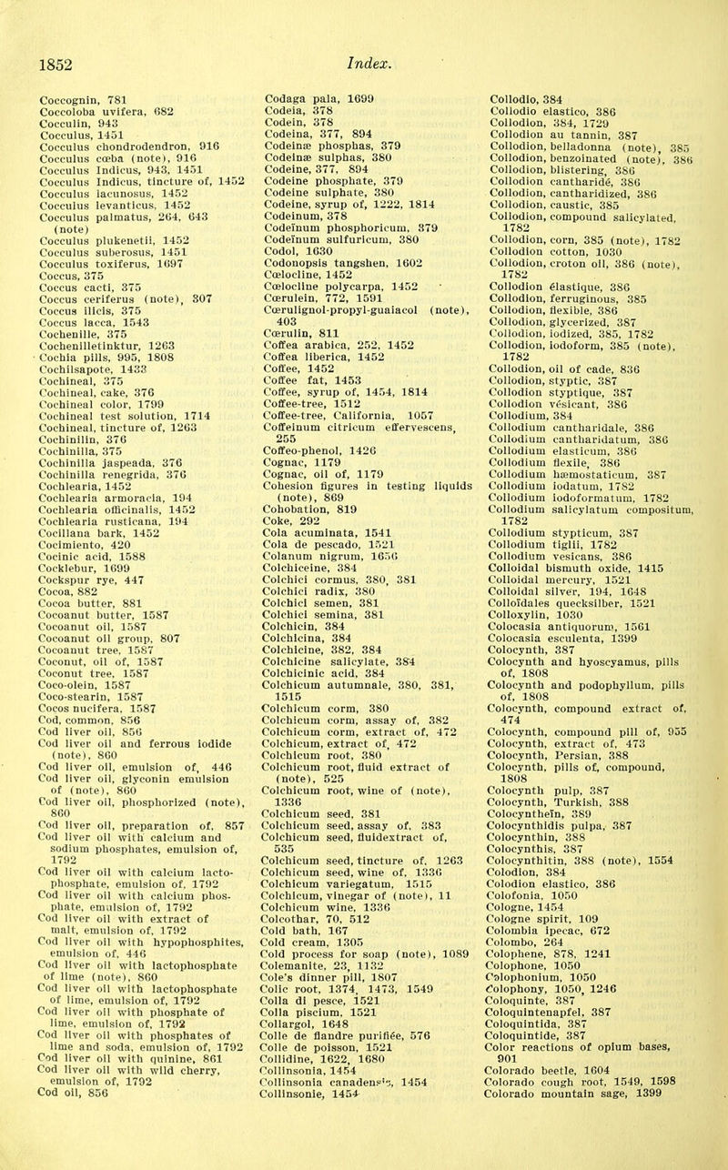 Coccognin, 781 Coccoloba uvifera, 682 Cocculin, 943 Cocculus, 1451 Cocculus chondrodendron, 916 Cocculus coeba (note), 916 Cocculus Indicus, 943, 1451 Cocculus Indicus, tincture of, 1452 Cocculus lacunosus, 1452 Cocculus levanticus, 1452 Cocculus palmatus, 264, 643 (note) Cocculus plukenetii, 1452 Cocculus suberosus, 1451 Cocculus toxiferus, 1697 Coccus, 375 Coccus cacti, 375 Coccus ceriferus (note), 807 Coccus ilicis, 375 Coccus lacca, 1543 Cochenille, 375 Cochenilletinktur, 1263 • Cochia pills, 995, 1808 Cochilsapote, 1433 Cochineal, 375 Cochineal, cake, 376 Cochineal color, 1799 Cochineal test solution, 1714 Cochineal, tincture of, 1263 Cochinilin, 376 Cochinilla, 375 Cochinilla jaspeada, 376 Cochinilla renegrida, 376 Cochlearia, 1452 Coehlearia armoracia, 194 Cochlearia officinalis, 1452 Cochlearia rusticana, 194 Cocillana bark, 1452 Cocimlento, 420 Cocinic acid, 1588 Cocklebur, 1699 Cockspur rye, 447 Cocoa, 882 Cocoa butter, 881 Cocoanut butter, 1587 Cocoanut oil, 1587 Cocoanut oil group, 807 Cocoanut tree, 1587 Coconut, oil of, 1587 Coconut tree, 1587 Coco-olein, 1587 Coco-stearin, 1587 Cocos nucifera, 1587 Cod, common, 856 Cod liver oil, 856 Cod liver oil and ferrous iodide (note), 860 Cod liver oil, emulsion of, 446 Cod liver oil, glyconin emulsion of (note), 860 Cod liver oil, phosphorlzed (note), 860 Cod liver oil, preparation of, 857 Cod liver oil with calcium and sodium phosphates, emulsion of, 1792 Cod liver oil with calcium lacto- phosphate, emulsion of, 1792 Cod liver oil with calcium phos- phate, emulsion of, 1792 Cod liver oil with extract of malt, emulsion of, 1792 Cod liver oil with hypophosphites, emulsion of, 446 Cod liver oil with lactophosphate of lime (note), 860 Cod liver oil with lactophosphate of lime, emulsion of, 1792 Cod liver oil with phosphate of lime, emulsion of, 1792 Cod liver oil with phosphates of lime and soda, emulsion of, 1792 Cod liver oil with quinine, 861 Cod liver oil with wild cherry, emulsion of, 1792 Cod oil, 856 Codaga pala, 1699 Codeia, 378 Codein, 378 Codeina, 377, 894 Codein® phosphas, 379 Codeinse sulphas, 380 Codeine, 377, 894 Codeine phosphate, 379 Codeine sulphate, 380 Codeine, syrup of, 1222, 1814 Codeinum, 378 Codelnum phosphoricum, 879 Codeinum sulfuricum, 380 Codol, 1630 Codonopsis tangshen, 1602 Ccelocline, 1452 Coelocline polycarpa, 1452 Ccerulein, 772, 1591 Coerulignol-propyl-guaiacol (note), 403 Ccerulin, 811 Coffea arabica, 252, 1452 Coffea llberica, 1452 Coffee, 1452 Coffee fat, 1453 Coffee, syrup of, 1454, 1814 Coffee-tree, 1512 Coffee-tree, California, 1057 Coffeinum citricum effervescens, 255 Coffeo-phenol, 1426 Cognac, 1179 Cognac, oil of, 1179 Cohesion figures in testing liquids (note), 869 Cohobation, 819 Coke, 292 Cola acuminata, 1541 Cola de pescado, 1521 Colanum nigrum, 1656 Colchiceine, 384 Colchici cormus, 380, 381 Colchici radix, 380 Colchici semen, 381 Colchici semina, 381 Colchicin, 384 Colchlcina, 384 Colchicine, 382, 384 Colchicine salicylate, 384 Colchicinic acid, 384 Colchicum autumnale, 380, 381, 1515 Colchicum corm, 380 Colchicum corm, assay of, 382 Colchicum corm, extract of, 472 Colchicum, extract of, 472 Colchicum root, 380 Colchicum root, fluid extract of (note), 525 Colchicum root, wine of (note), 1336 Colchicum seed, 381 Colchicum seed, assay of, 383 Colchicum seed, fluidextract of, 535 Colchicum seed, tincture of, 1263 Colchicum seed, wine of, 1336 Colchicum variegatum, 1515 Colchicum, vinegar of (note), 11 Colchicum wine, 1336 Colcothar, 70, 512 Cold bath, 167 Cold cream, 1305 Cold process for soap (note), 1089 Colemanite, 23, 1132 Cole's dinner pill, 1807 Colic root, 1374, 1473, 1549 Colla di pesce, 1521 Colla piscium, 1521 Collargol, 1648 Colle de flandre purifiee, 576 Colle de poisson, 1521 Collidine, 1622, 1680 Colllnsonia, 1454 Collinsonia canadensis, 1454 Collinsonie, 1454 Collodio, 384 Collodio elastico, 386 Collodion, 384, 1729 Collodion au tannin, 387 Collodion, belladonna (note), 385 Collodion, benzoinated (note;, 386 Collodion, blistering, 3S6 Collodion cantharide, 386 Collodion, cantharidized, 386 Collodion, caustic, 385 Collodion, compound salicylated 1782 Collodion, corn, 385 (note), 1782 Collodion cotton, 1030 Collodion, croton oil, 386 (note), 1782 Collodion elastique, 386 Collodion, ferruginous, 385 Collodion, flexible, 386 Collodion, glycerized, 387 Collodion, iodized, 385, 1782 Collodion, iodoform, 385 (note), 1782 Collodion, oil of cade, 836 Collodion, styptic, 387 Collodion styptique, 387 Collodion vesicant, 386 Collodium, 384 Collodium cantharidale, 386 Collodium eantharidatum, 386 Collodium elasticum, 386 Collodium flexile, 386 Collodium ha;mostaticum, 387 Collodium iodatum, 17S2 Collodium iodoformatum, 1782 Collodium salicylatum compositum, 1782 Collodium stypticum, 387 Collodium tiglii, 1782 Collodium vesicans, 386 Colloidal bismuth oxide, 1415 Colloidal mercury, 1521 Colloidal silver, 194, 1648 Colloldales quecksilber, 1521 Colloxylin, 1030 Colocasia antiquorum, 1561 Colocasia esculenta, 1399 Colocynth, 387 Colocynth and hyoscyamus, pills of, 1808 Colocynth and podophyllum, pills of, 1808 Colocynth, compound extract of, 474 Colocynth, compound pill of, 955 Colocynth, extract of, 473 Colocynth, Persian, 388 Colocynth, pills of, compound, 1808 Colocynth pulp, 387 Colocynth, Turkish, 388 Colocynthein, 389 Colocynthidis pulpa, 387 Colocynthin, 388 Colocynthis, 387 Colocynthitin, 388 (note), 1554 Colodion, 384 Colodion elastico, 386 Colofonia, 1050 Cologne, 1454 Cologne spirit, 109 Colombia ipecac, 672 Colombo, 264 Colophene, 878, 1241 Colophone, 1050 Oalophonium, 1050 Colophony, 1050, 1246 Coloquinte, 387 Coloquintenapfel, 387 Coloquintida, 387 Coloquintide, 387 Color reactions of opium bases, 901 Colorado beetle, 1004 Colorado cough root, 1549, 1598 Colorado mountain sage, 1399