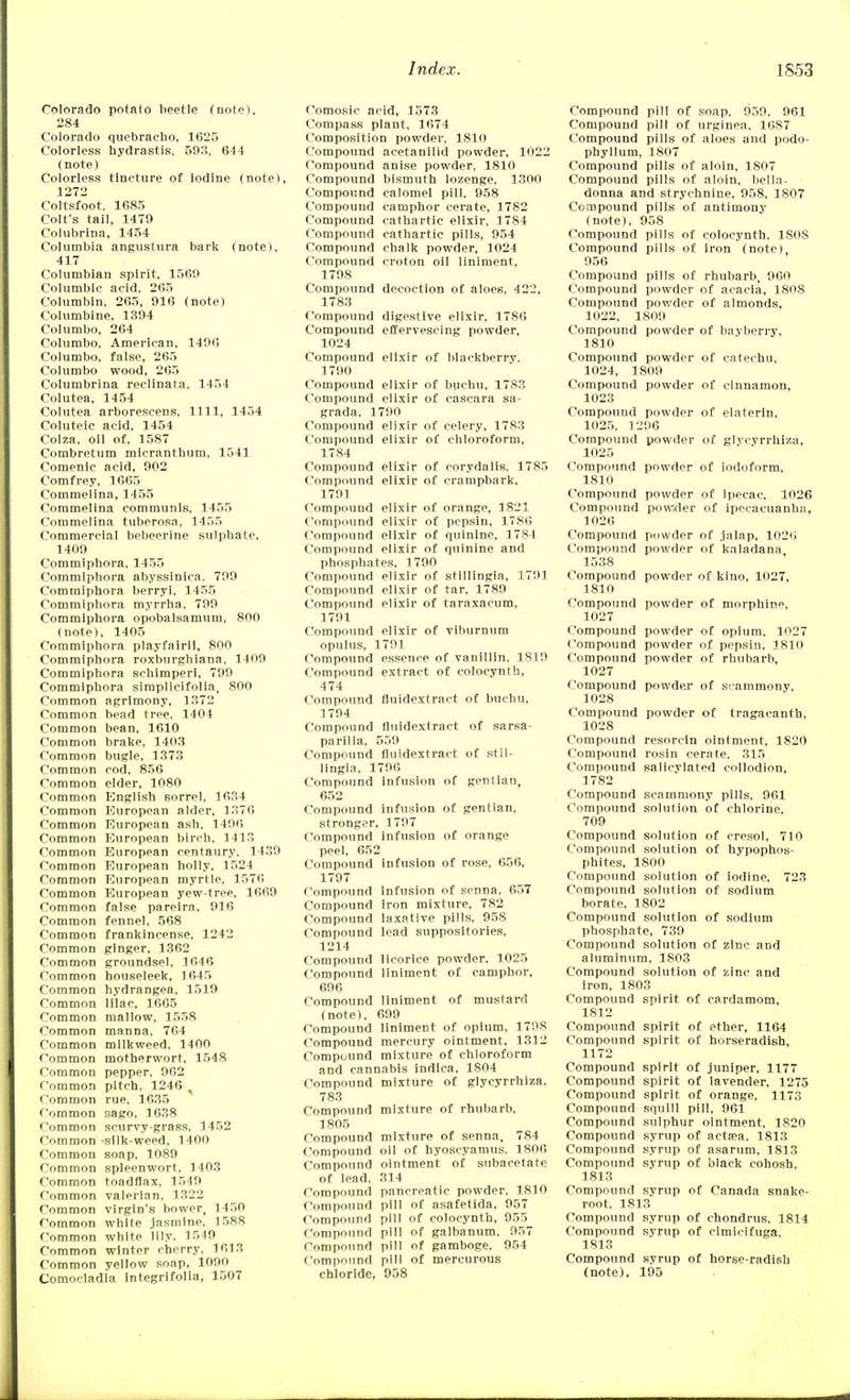 Colorado potato beetle (note), 284 Colorado quebracho, 1625 Colorless hydrastis, 593, 644 (note) Colorless tincture of iodine (note), 1272 Coltsfoot, 1685 Colt's tail, 1479 Colubrina, 1454 Columbia angustura bark (note), 417 Columbian spirit, 1569 Columbic acid, 265 Columbin, 265, 916 (note) Columbine, 1394 Columbo, 264 Columbo, American, 1496 Columbo, false, 265 Columbo wood, 265 Columbrina reclinata, 1454 Colutea, 1454 Colutea arborescens, 1111, 1454 Coluteic acid, 1454 Colza, oil of, 1587 Combretum micranthum, 1541 Comenic acid, 902 Comfrey, 1665 Commelina, 1455 Commelina communis, 1455 Commelina tuberosa, 1455 Commercial bebeerine sulphate, 1409 Commiphora, 1455 Commiphora abyssinica, 799 Commiphora berryi, 1455 Commiphora myrrha, 799 Commiphora opobalsamum, 800 (note), 1405 Commiphora playfairii, 800 Commiphora roxburghiana, 1409 Commiphora schimperi, 799 Commiphora simplicifolia, 800 Common agrimony, 1372 Common bead tree, 1404 Common bean, 1610 Common brake, 1403 Common bugle, 1373 Common cod, 856 Common elder, 1080 Common English sorrel, 1634 Common European alder, 1376 Common European ash, 1496 Common European birch, 1413 Common European centaury, 1439 Common European holly, 1524 Common European myrtle, 1576 Common European yew-tree, 1669 Common false pareira, 916 Common fennel, 568 Common frankincense, 1242 Common ginger, 1362 Common groundsel, 1646 Common houseleek, 1645 Common hydrangea, 1519 Common lilac, 1665 Common mallow, 1558 Common manna, 764 Common milkweed, 1400 Common motherwort, 1548 Common pepper, 962 Common pitch, 1246 Common rue, 1635 Common sago, 1638 Common scurvy-grass, 1452 Common -silk-weed, 1400 Common soap, 1089 Common spleenwort, 1403 Common toadflax, 1549 Common valerian, 1322 Common virgin's bower, 1450 Common white jasmine, 1588 Common white lily, 1549 Common winter cherry, 1613 Common yellow soap, 1090 Comocladia integrifolia, 1507 Como.sic acid, 1573 Compass plant, 1674 Composition powder, 1810 Compound acetanilid powder, 1022 Compound anise powder, 1810 Compound bismuth lozenge, 1300 Compound calomel pill, 958 Compound camphor cerate, 1782 Compound cathartic elixir, 1784 Compound cathartic pills, 954 Compound chalk powder, 1024 Compound croton oil liniment, 1798 Compound decoction of aloes, 422, 1783 Compound digestive elixir, 1786 Compound effervescing powder, 1024 Compound elixir of blackberry. 1700 Compound elixir of buchu, 1783 Compound elixir of cascara sa- grada, 1790 Compound elixir of celery, 1783 Compound elixir of chloroform, 1784 Compound elixir of corydalis, 1785 Compound elixir of crampbark, 1791 Compound elixir of orange, 1821 Compound elixir of pepsin, 1786 Compound elixir of quinine, 1784 Compound elixir of quinine and phosphates, 1790 Compound elixir of stillingia, 1791 Compound elixir of tar, 1789 Compound elixir of taraxacum, 1791 Compound elixir of viburnum opulus, 1791 Compound essence of vanillin. 1819 Compound extract of colocynth, 474 Compound fluidextract of buchu, 1794 Compound fluidextract of sarsa- parilla, 559 Compound fluidextract of stil- lingia, 1796 Compound infusion of gentian, 652 Compound infusion of gentian, stronger, 1797 Compound infusion of orange peel, 652 Compound infusion of rose, 656, 1797 Compound Infusion of senna, 657 Compound iron mixture, 782 Compound laxative pills, 958 Compound lead suppositories, 1214 Compound licorice powder. 1025 Compound liniment of camphor, 696 Compound liniment of mustard (note), 699 Compound liniment of opium, 1798 Compound mercury ointment, 1312 Compound mixture of chloroform and cannabis indlca, 1804 Compound mixture of glycyrrhiza. 783 Compound mixture of rhubarb, 1805 Compound mixture of senna, 784 Compound oil of hyoscyamus. 1806 Compound ointment of subacetate of lead, 314 Compound pancreatic powder, 1810 Compound pill of asafetida, 957 Compound pill of colocynth, 955 Compound pill of galbanum, 957 Compound pill of gamboge, 954 Compound pill of mercurous chloride, 958 Compound pill of soap, 959, 961 Compound pill of urginea. 1687 Compound pills of aloes and podo- phyllum, 1807 Compound pills of aloin, 1807 Compound pills of aloin. bella- donna and strychnine, 958, 1807 Compound pills of antimony (note), 958 Compound pills of colocynth. 180S Compound pills of iron (note), 956 Compound pills of rhubarb, 960 Compound powder of acacia, 1808 Compound powder of almonds, 1022, 1809 Compound powder of bayberry, 1810 Compound powder of catechu, 1024, 1809 Compound powder of cinnamon, 1023 Compouud powder of elaterin, 1025. 1296 Compound powder of glycyrrhiza, 1025 Compound powder of iodoform, 1810 Compound powder of ipecac. 1026 Compound powder of ipecacuanha, 1026 Compound powder of jalap, 1026 Compound powder of kaladana 1538 Compound powder of kino, 1027, 1810 Compound powder of morphine, 1027 Compound powder of opium, 1027 Compound powder of pepsin, 1810 Compound powder of rhubarb, 1027 Compound powder of scammony, 1028 Compound powder of tragaeanth, 1028 Compound resorcln ointment, 1820 Compound rosin cerate, 315 Compound salicylated collodion, 1782 Compound scammony pills, 961 Compound solution of chlorine, 709 Compound solution of cresol, 710 Compound solution of hypophos- phites, 1800 Compound solution of iodine, 723 Compound solution of sodium borate, 1802 Compound solution of sodium phosphate, 739 Compound solution of zinc and aluminum, 1803 Compound solution of zinc and iron, 1803 Compound spirit of cardamom, 1812 Compound spirit of ether, 1164 Compound spirit of horseradish, 1172 Compound spirit of juniper, 1177 Compound spirit of lavender, 1275 Compound spirit of orange, 1173 Compound squill pill, 961 Compound sulphur ointment, 1820 Compound syrup of actsea, 1813 Compound syrup of asarum, 1813 Compound syrup of black cohosh, 1813 Compound syrup of Canada snake- root. 1813 Compound syrup of chondrus, 1814 Compound syrup of cimicifuga, 1813 Compound syrup of horse-radish (note). 195