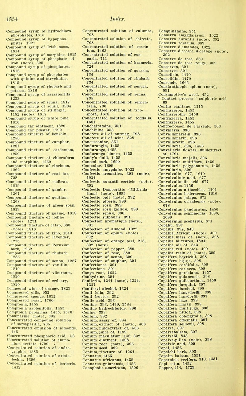 Compound syrup of hydrochloro- phosphates, 1815 Compound syrup of bypophos- phites, 1227 Compound syrup of Irish moss, 1814 Compound syrup of morphine, 1815 Compound syrup of phosphate of iron (note), 509 Compound syrup of phosphates, 1816 Compound syrup of phosphates with quinine and strychnine, 1815 Compound syrup of rhubarb and potassa, 1816 Compound syrup of sarsaparilla, 1233 Compound syrup of senna, 1817 Compound syrup of squill, 1234 Compound syrup of stillingia, 1182 (note), 1817 Compound syrup of white pine, 1816 Compound tar ointment, 1820 Compound tar plaster, 1792 Compound tincture of benzoin, 1256 Compound tincture of camphor, 1281 Compound tincture of cardamom, 1259 Compound tincture of chloroform and morphine, 1260 Compound tincture of cinchona, 1262 Compound tincture of coal tar, 728 Compound tincture of cudbear, 1819 Compound tincture of gambir, 1267 Compound tincture of gentian, 1268 Compound tincture of green soap, 1819 Compound tincture of guaiac, 1818 Compound tincture of iodine (note), 1271 Compound tincture of jalap, 680 (note), 1818 Compound tincture of kino, 1819 Compound tincture of lavender, 1275 Compound tincture of Peruvian bark, 1262 Compound tincture of rhubarb, 1285 Compound tincture of senna, 1287 Compound tincture of vanillin, 1819 Compound tincture of viburnum, 1820 Compouud tincture of zedoary, 1820 Compound wine of orange, 1821 Compressed pills, 952 Compressed sponge, 1812 Compressed yeast, 1700 Comptonia, 1455 Comptonia asplenifolia, 1455 Comptonia peregrina, 1455, 1576 Conamarlne (note), 395 Concentrated compound solution of sarsaparilla, 735 Concentrated emulsion of almonds, 445 Concentrated phosphoric acid, 58 Concentrated solution of ammo- nium acetate, 1799 ► Concentrated solution of andro- graphis, 1385 Concentrated solution of aristo- lochia, 1396 Concentrated solution of berberis, 1412 Concentrated solution of calumba, 708 Concentrated solution of chiretta, 708 Concentrated solution of cosein- ium, 1463 Concentrated solution of cus- paria, 711 Concentrated solution of krameria, 724 Concentrated solution of quassia, 734 Concentrated solution of rhubarb, 734 Concentrated solution of senega, 735 Concentrated solution of senna, 735 Concentrated solution of serpen- taria, 736 Concentrated solution of tino- spora, 167? Concentrated solution of toddalla, 1681 Conchairamine, 351 Conchinine, 353 Concrete oil of nutmeg, 798 Concrete oil of wine, 828 Concusconine, 351 Condurangin, 1455 Condurango, 1455 Condurango bianco, 1455 Condy's fluid, 1455 Conessi bark, 1699 Conessine, 1699 Confectio amygdala?, 1022 Confectio aromatica, 391 (note), 1024 Confectio aurantii corticis (note), 392 Confectio Damocratis (Mithrida- tium) (note), 1695 Confectio opii (note), 392 Confectio piperis, 389 Confectio ross, 389 Confectio rosse gallicas, 389 Confectio sennse, 390 Confectio sulphuris, 391 Confection aromatique (note), 391 Confection of almond, 1022 Confection of opium (note), 392 Confection of orange peel, 218, 392 (note) Confection of pepper, 389 Confection of rose, 389 Confection of senna, 390 Confection of sulphur, 391 Confectiones, 391 Confections, 391 Congo root, 1622 Conhydrine, 394 Coniferin, 1244 (note), 1324, 1327 Coniferyl alcohol, 1324 Conii folia, 392 Conii fructus, 392 Coniic acid, 393 Coniine, 393, 1449, 1584 Coniine hydrochloride, 396 Conine, 393 Conium, 392 Conium, assay of, 394 Conium, extract of (note), 468 Conium, fluidextract of, 536 Conium, juice of, 1199 Conium maculatum, 146, 392 Conium ointment, 1308 Conium root (note), 395 Conium seed, 392 Conium, tincture of, 1264 Connarus, 1455 Connarus africanus, 1455 Connarus guianensis, 1455 Conopholis americana, 1596 Conquinamine, 351 Conserva amygdalarum, 1022 Conserva aurantii (note), 392 Conserva rosarum, 389 Conserve d'amandes, 1022 Conserve d'ecorce d'orange (notet, 392 Conserve de rose, 389 Conserve de rose rouge, 389 Conserven, 391 Conserves, 391 Consolicin, 1470 Consolidin, 1470 Consoude, 1665 Constantinople opium (note), 891 Consumptive's weed, 452  Contact process  sulphuric acid 69 Contra capitano, 1115 Contrayerba, 1455 Contrayerblne, 1456 Contrayerva, 1455 Contrayerve, 1455 Contre-poison de l'arsenic, 506 Convalaria, 396 Convallamaretin, 396 Convallamarin, 396 Convallaretin, 396 Convallaria, 396, 1456 Convallaria flowers, fluidextract of, 1794 Convallaria majalis, 396 Convallaria multiflora, 1456 Convallaria polygonatum, 1456 Convallarin, 396 Convolvulin, 677, 1610 Convolvulinic acid, 677 Convolvulinolic acid, 677 Convolvulus, 1456 Convolvulus althasoides, 1101 Convolvulus hederaceus. 1610 Convolvulus jalapa, 675 Convolvulus orizabensis (note), 678 Convolvulus panduratus, 1456 Convolvulus scammonia, 1098, 1099 Convolvulus scoparius, 871 Copahu, 397 Copaiba, 397, 843 Copaiba, African (note), 400 Copaiba, mass of (note), 398 Copaiba mixtures, 1804 Copaiba, oil of, 843 Copaiba, red (note), 400 Copaiba, resin of (note), 399 Copaifera beyrichii, 398 Copaifera bijuja, 398 Copaifera cordifolia, 398 Copaifera coriacea, 398 Copaifera gorskiana. 1457 Copaifera guianensis, 398 Copaifera guibourtiana, 1456 Copaifera jacquini, 397 Copaifera jussieui, 398 Copaifera langsdorffii, 398 Copaifera lansdorfii, 397 Copaifera laxa, 398 Copaifera martii, 398 Copaifera multijuga, 398 Copaifera nitida, 398 Copaifera oblongifolia, 398 Copaifera officinalis, 397 Copaifera sellowli, 398 Copaiva, 397 Copaivabalsam, 397 Copaivaol, 843 Copaiva-pillen (note), 398 Copaivic acid, 399 Copal, 1456 Copalchi bark, 303 Copalm balsam, 1551 Copernicia cerifera, 310, 1431 Copi cotta, 1452 Copper, 414, 1729