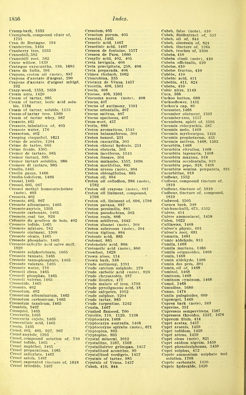 Cramp-bark, 1333 Crampbark, compound elixir of, 1791 Cran de Bretagne, 194 Cranberries, 1464 Cranberry tree, 1333 Cranesbill, 582 Cranesbill root, 582 Crane willow, 1439 Crataegus oxyacantha, 138, 1683 Cravo da India, 301 Crayons, croton oil (note), 887 Crayons d'azotate d'argent, 190 Crayons d'azotate d'argent mltige\ 192 Crazy-weed, 1553, 1658 Cream nuts, 1420 Cream of tartar, 985 Cream of tartar, boric acid solu- ble, 1134 Cream of tartar, soluble, 1133 Cream-of-tartar tree, 1369 Cream of tartar whey, 987 Creasote, 462 Creasote, inhalation of, 405 Creasote water, 176 Creasotum, 402 Creeping cinquefoil, 1621 Creme de soufre, 1204 Crfme de tartre, 985 Creme froide, 1305 Cremor de tartaro, 985 Cremor tartari, 985 Cremor tartari solubilis, 986 Cremore di tartaro, 985 Creolin, 1465 Creolin gauze, 1466 Creolin-iodoform, 1466 Creosal, 1465 Creosol, 605, 967 Creosol methyl homocateeholate (note), 403 Creosota, 402 Creosote, 402, 967 Creosote albuminate, 1465 Creosote-anytole, 1393 Creosote carbonate, 1465 Creosote, coal tar, 926 Creosote du goudron de bois, 402 Creosote iodide, 1465 Creosote mixture, 782 Creosote ointment, 1308 Creosote oleate, 1465 Creosote phosphate. 1465 Creosote-salicylic acid salve mull, 1820 Creosote sulphoricinate, 1665 Creosote tannate, 1465 Creosote tannophosphate, 1465 Creosote valerate, 1465 Creosote water, 176 Creosoti oleas, 1465 Creosoti pbosphas, 1465 Creosoti valeras; 1465 Creosotide, 1465 Creosoto, 402 Creosotum, 402 Creosotum albuminatum, 1465 Creosotum carbonicum, 1465 Creosotum tannlcum, 1465 Cresalols, 1467 Cresaprol, 1465 Crescentia, 1465 Crescentia cujete, 1465 Crescentinic acid, 1465 Cresin, 1465 Cresol, 402, 405, 927, 967 Cresol-anytole, 1393 Cresol, compound solution of, 710 Cresol iodide, 1465 Cresol naphthol, 1465 Cresol preparations, 1465 Cresol salicylate, 1467 Cresol salols, 1467 Cresol, saponated tincture of, 1818 Cresol triiodide, 1467 Cresolum, 405 Cresolum purum, 405 Cresotal, 1465 Cresotic acid, 1467 Cresotinic acid, 1467 Cresson de fontaine, 1577 Cresson de Para, 1660 Cresylic acid, 402, 405 Creta laevigata, 406 Creta prsecipitata, 258, 406 Creta preparada, 406 Crimea rhubarb, 1062 Crisarobina, 335 Cristaux de Venus, 1457 Crocetin, 408, 1501 Crocin, 408 Crocose, 408, 1501 Crocosma aurea (note), 408 Crocus, 407 Crocus of antimony, 1391 Crocus orientalis, 407 Crocus sativus, 407 Crocus speciosus, 407 Cross-wort, 457 Crotin, 886 Croton aromaticus, 1543 Croton balsamiferum, 304 Croton benzoe, 231 Croton cascarilla, 303 Croton chloral hydrate, 251 Croton eluteria, 303 Croton lacciferus, 1543 Croton lineare, 304 Croton malambo, 1557, 1696 Croton morifolius, 885 Croton niveus (note), 304 Croton oblongifolius, 885 Croton oil, 884 Croton oil collodion, 386 (note), 1782 Croton oil crayons (note), 8S7 Croton oil liniment, compound, 1798 Croton oil, liniment of, 696, 1798 Croton pavana, 887 Croton persimilis, 885 Croton pseudochina, 303 Croton resin, 886 Croton sebiferus, 1642 Croton sloanei (note), 304 Croton suberosus (note), 304 Croton tiglium, 884 Crotonic acid, 885 Crotonol, 885 Crotonoleic acid, 886 Crotonolic acid (note), 886 Crowfoot, 1628 Crown aloes, 114 Crown bark, 348 Crude antimony, 1391 Crude calcium sulphide, 270 Crude carbolic acid (note), 926 Crude chrysarobin, 187 Crude licorice, 477 Crude malate of iron, 1793 Crude pyroligneous acid, 18 Crude saltpetre, 1012 Crude sulphur, 1204 Crude tartar, 985 Crude turpentine, 1242 Crurin, 1467 Crushed flaxseed, 700 Cryolite, 119, 1129, 1138 Cryptocarya, 1468 Cryptocarya australis, 1468 Cryptocoryne spiralis (note), 671 Cryptopina, 895 Cryptopine, 895 Crystal mineral, 1012 Crystalline, 1387, 1568 Crystallisirter grlinspan, 1457 Crystallized aconitine, 89 Crystallized verdigris, 1457 Crystals of tartar, 985 Crystals of Venus, 1457 Cubeb, 410, 844 Cubeb, false (note), 410 Cubeb, fluidextract of, 537 Cubeb, oil of, 844 Cubeb, oleoresin of, 824 Cubeb, tincture of, 1264 Cubeb, troches of, 1300 Cubeba, 410 Cubeba clusii (note), 410 Cubeba officinalis, 410 Cubeba?, 410 Cubebae fructus, 410 Cubebe, 410 Cubebic acid, 411 Cubebin, 411, 824 Cubebs, 410 Cubic nitre, 1149 Cuca, 368 Cuckoo button, 689 Cuckooflower, 1431 Cuckoo's cap, 89 Cucumber, 1468 Cucumber ointment, 1593 Cucumber-tree, 1557 Cucumbers, spirit of, 1593 Cucumis colocynthis, 387 Cucumis melo, 1468 Cucumis myriocarpus, 1424 Cucumis prophetarum, 433 Cucumis sativus, 1468, 1593 Cucurbita, 1468 Cucurbita citrullus, 1468 Cucurbita lagenaria, 1468 Cucurbita maxima, 918 Cucurbita occidentalis, 919 Cucurbita pepo, 918. 1468 Cucurbitse semina prseparata, 91S Cucurbitine, 918 Cudbear, 1552 Cudbear, compound tincture of, 1819 Cudbear, tincture of, 1819 Cudbear, tincture of, compound, 1819 Cudweed, 1505 Cuenca bark, 348 Cuichunchulli, 671, 1532 Cuivre, 414 Cuivre ammoniacal, 1458 Culen, 1622 Culilawan, 1468 Culver's physic, 691 Culver's root, 691 Cumarin, 1681 Cumic aldehyde, 813 Cumila, 1468 Cumila mariana. 1468 Cumila origanoides, 1468 Cumin, 1468 Cumin aldehyde, 1468 Cumin des pres, 301 Cumin, oil of, 1468 Cuminol, 1468 Cuminum, 1468 Cuminum cyminum, 1468 Cumol, 1468 Cumudine, 1680 Cunao, 1474 Cunila pulegioides, 609 Cuprargol, 1469 Cuprea bark (note), 349 Cupreine, 351 Cupressus sempervirens, 1587 Cupressus thyoides, 1537, 1676 Cupreum filum, 414 Cupri acetas, 1457 Cupri arsenis, 1459 Cupri iodidum, 1459 Cupri nitras, 1459 Cupri oleas (note), 821 Cupri oxidum nigrum, 1459 Cupri phenolsulphonas, 1459 Cupri sulphas, 412 Cupric ammonium sulphate test solution, 1708 Cupric carbonate, 1420 Cupric hydroxide, 1420