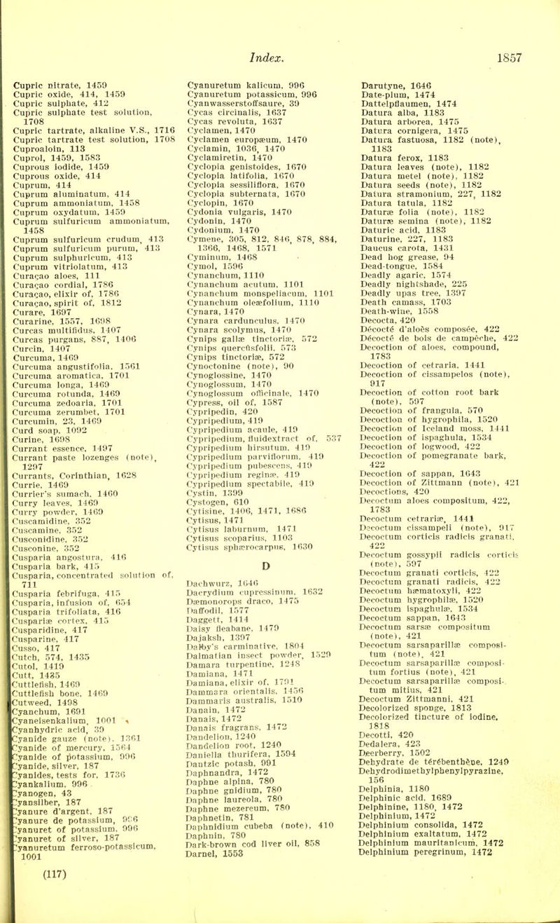 Cupric nitrate, 1459 Cupric oxide, 414, 1459 Cupric sulphate, 412 Cupric sulphate test solution, 1708 Cupric tartrate, alkaline V.S., 1716 Cupric tartrate test solution, 1708 Cuproaloin, 113 Cuprol, 1459, 1583 Cuprous iodide, 1459 Cuprous oxide, 414 Cuprum, 414 Cuprum aluminatum, 414 Cuprum ammoniatum, 1458 Cuprum oxydatum, 1459 Cuprum sulfuricum ammoniatum, 1458 Cuprum sulfuricum crudum, 413 Cuprum sulfuricum purum, 413 Cuprum sulphurieum, 413 Cuprum vitriolatum, 413 Curacao aloes, 111 Curagao cordial, 1786 Curacao, elixir of, 1786 Curagao, spirit of, 1812 Curare, 1697 Curarine, 1557, 1698 Curcas multifidus. 1407 Curcas purgans, 887, 1406 Curcin, 1407 Curcuma, 1409 Curcuma angustifolia, 1361 Curcuma aromatica, 1701 Curcuma longa, 1469 Curcuma rotunda, 1469 Curcuma zedoaria, 1701 Curcuma zerumbet, 1701 Curcumin, 23, 1409 Curd soap, 1092 Curine, 1698 Currant essence, 1497 Currant paste lozenges (note), 1297 Currants, Corinthian, 1628 Currie, 1469 Currier's sumach, 1460 Curry leaves, 1469 Curry powder, 1469 Cuscamidine, 352 Cuscamine, 352 Cusconidine, 352 Cusconine, 352 Cusparia angostura, 416 Cusparia bark, 415 Cusparia, concentrated solution of, 711 Cusparia febrifuga, 415 Cusparia, infusion of, 654 Cusparia trifoliata, 416 Cuspariae cortex, 415 Cusparidine, 417 Cusparine, 417 Cusso, 417 Cutch, 574, 1435 Cutol, 1419 Cutt, 1435 Cuttlefish, 1469 Cuttlefish bone, 1469 Cutweed, 1498 Cyanchum, 1691 Cyaneisenkalium, 1001 > Cyanhydric acid, 39 Cyanide gauze (note). 1361 Cyanide of mercury, 1564 Cyanide of potassium, 996 Cyanide, silver, 187 Cyanides, tests for, 1736 1'yankalium, 996 .yanogen, 43 1'yansilber, 187 Manure dargent, 187 'yanure de potassium, 9r:6 'yanuret of potassium, 996 ^yanuret of silver, 187 'yanuretum ferroso-potassicum, 1001 Cyanuretum kalicum, 996 Cyanuretum potassicum, 996 Cyanwasserstoffsaure, 39 Cycas circinalis, 1637 Cycas revoluta, 1637 Cyclamen, 1470 Cyclamen europaeum, 1470 Cyclamin, 1036, 1470 Cyclamiretin, 1470 Cyclopia genistoides, 1670 Cyclopia latifolia, 1670 Cyclopia sessiliflora, 1670 Cyclopia subternata, 1670 Cyclopin, 1670 Cydonia vulgaris, 1470 Cydonin, 1470 Cydonium, 1470 Cymene, 305, 812, 846, 878, 884, 1366, 1468, 1571 Cyminum, 1468 Cymol, 1596 Cynanchum, 1110 Cynanchum acutum, 1101 Cynanchum monspeliacum, 1101 Cynanchum oleaefolium, 1110 Cynara, 1470 Cynara cardunculus, 1470 Cynara scolymus, 1470 Cynips gallae tinctorine, 572 Cynips quercusfolii, 573 Cynips tinctorial, 572 Cynoctonine (note), 90 Cynoglossine, 1470 Cynoglossum, 1470 Cynogiossum officinale, 1470 Cypress, oil of, 1587 Cypripedin, 420 Cypripedlum, 419 Cypripedium acaule, 419 Cypripedium, fluidextract of, 537 Cypripedium hirsutum, 419 Cypripedium parvifiorum, 419 Cypripedium pubescens, 419 Cypripedium regime, 419 Cypripedium spectabile, 419 Cystin, 1399 Cystogen, 610 Cytisine, 1406, 1471, 1686 Cytisus, 1471 Cytisus laburnum, 1471 Cytisus scoparius, 1103 Cytisus sphccrocarpus, 1630 D Dachwurz, 1646 Dacrydium cupressinum, 1632 Daemonorops draco, 1475 Daffodil, 1577 Daggett, 1414 Daisy fleabane, 1479 Dajaksh, 1397 Datby's carminative, 1804 Dalmatian insect powder, 1529 Damara turpentine, 1248 Damiana, 1471 Damiana, elixir of, 1791 Dammara orientalis. 1436 Dammaris australis, 1510 Danain, 1472 Danais, 1472 Danais fragrans, 1472 Dandelion, 1240 Dandelion root, 1240 Daniella thurifera, 1594 Dantzic potash, 991 Daphnandra, 1472 Daphne alpina, 780 Daphne gnidium, 780 Daphne laureola, 780 Daphne mezereum, 780 Daphnetin, 781 Daphnidium cubeba (note), 410 Daphnin, 780 Dark-brown cod liver oil, 858 Darnel, 1553 Darutyne, 1646 Date-plum, 1474 Dattelpfiaumen, 1474 Datura alba, 1183 Datura arborea, 1475 Datura cornigera, 1475 Datura fastuosa, 1182 (note), 1183 Datura ferox, 1183 Datura leaves (note), 1182 Datura metel (note), 1182 Datura seeds (note), 1182 Datura stramonium, 227, 1182 Datura tatula, 1182 Datura? folia (note), 1182 Daturse semina (note), 1182 Daturic acid, 1183 Daturine, 227, 1183 Daucus carota, 1431 Dead hog grease, 94 Dead-tongue, 1584 Deadly agaric, 1574 Deadly nightshade, 225 Deadly upas tree, 1397 Death camass, 1703 Death-wine, 1558 Decocta, 420 Dt>coct6 d'alo&s composed, 422 D£eocte de bois de campeche, 422 Decoction of aloes, compound, 1783 Decoction of cetraria, 1441 Decoction of cissampelos (note), 917 Decoction of cotton root bark (note), 597 Decoction of frangula, 570 Decoction of hygrophila, 1520 Decoction of Iceland moss, 1441 Decoction of ispaghula, 1534 Decoction of logwood, 422 Decoction of pomegranate bark, 422 Decoction of sappan, 1043 Decoction of Zittmann (note), 421 Decoctions, 420 Decoctum aloes compositum, 422, 1783 Decoctum cetraria?, 1441 Dacoctum cissampeli (note), 917 Decoctum corticis radicis granati, 422 Decoctum gossypii radicis corticis (note), 597 Decoctum granati corticis, 422 Decoctum granati radicis, 422 Decoctum hsematoxyli, 422 Decoctum hygrophila?, 1520 Decoctum ispaghula?, 1534 Decoctum sappan, 1643 Decoctum sarsae compositum (note), 421 Decoctum sarsaparillae composi- tum (note), 421 Decoctum sarsaparilla? composi- tum fortius (note), 421 Decoctum sarsaparillae composi- tum mitius, 421 Decoctum Zittmanni, 421 Decolorized sponge, 1813 Decolorized tincture of iodine. 1818 Decotti, 420 Dedaiera, 423 Deerberry, 1502 Dehydrate de tergbentbene, 1249 Dehydrodimethylphenylpyrazine, 156 Delphinia, 1180 Delphinic acid, 1689 Delphinine, 1180, 1472 Delphinium, 1472 Delphinium consolida, 1472 Delphinium exaltatum, 1472 Delphinium mauritanicum, 1472 Delphinium peregrinum, 1472 (117)