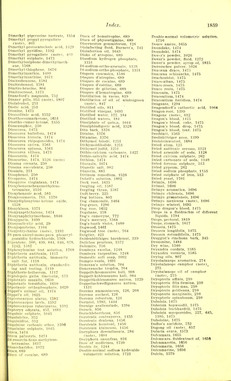 Dimethyl piperazine tartrate, 1554 Dimethyl prqpyl-pyrogallate (note), 403 Dimethyl-protocatechuic acid, 1320 Dimethyl pyridine, 1192 Dimethyl pyrogallate (note), 4!'.': Dimethyl sulphate, 1473 Dimethylsulphone-dimethyl meth- ane, 1568 Dimethyl-thiophene. 1676 Dimethylxanthin. 1699 Dimethylxanthine. 1671 Dinitrobenzene, 1581 Dinitrobenzol, 1581 Dinitro-brueine, 804 Dinitrocresol, 1473 Dinneford's magnesia. 752 Dinner pills. 953 (note), 1807 Diolalcohol, 251 Diolic acid, 251 Dionine, 1473 Diorsellinic acid, 1552 Diorthoeoumarketone, 1651 Diortho-cumar-ketone, 1555 Dioscamphor, 250 Dioscorea. 1473 Dioscorea bulbifera, 1474 Dioscorea hirsuta, 1474 Dioscorea rhipogonoides, 1474 Dioscorea sativa, 1561 Dioscorea spinosa, 1561 Dioscorea villosa, 1473 Dioscorein, 1474 Dioscorine, 1474. 1526 (note) Diosma crenata. 250 Diosma succulenta, 250 Diosmin, 251 Diosphenol. 250 Diospyros, 1474 Diospyros virginlana, 1474 Dioxybenzenehexamethylene- tetramine, 1516 Dioxybenzoic acid, 581 Dioxycoumnrin, 7S1. 1370 Dioxvdiphenylene-ketone oxide, 1528 Dioxykinon, 1371 Dioxynapththalene, 1474 Dioxynaphthylmethane, 1646 Dioxypurin, 1699 Dioxysalicylic acid, 29 Dioxysparteine, 1104 Dioxystrychnine (note), 1193 Di-para-anisyl-mono-para phenetyl- guanidin hydrochloride. 1368 Dipentene. 300, 430, 844, 846, 878, 1242, 1587 Diphenylamine test solution, 1708 Diphtheria antitoxin, 1117 Diphtheria antitoxin, Immunity unit for, 1118 Diphtheria antitoxin, standardiz- ing and testing, 1119 Diphtberie-heilserum, 1117 Diplolepsis gallaB tinctoria?, 573 Diplotaxis muialis. 1650 Diplotaxis tenuifolia, 1650 Dlpotassic orthophosphate, 1620 Dippel's animal oil, 1474 Dippel's oil, 1625 Dipterocarpus alatus, 15S2 Dipterocarpus Ieevis, 1592 Dipterocarpus tuberlnatus, 1592 Dipteryx odorata, 457, 1681 Diquinic sulphate, 1045 Diquinicine, 352 Diquinidlne, 352 Diquinine carbonic ether, 1396 Diquinine sulphate, 1045 )irea, 1474 irca palustris. 1474 Jl-resorcin-hexa-metbylene- tetramine, 1617 !)isaecha rides, 1072 Jiscs. 689 )iscs of cocaine, 689 Discs of homatroplne, 689 Discs of physostigmine. 689 Diserneston gommiferum, 126 Disinfecting fluid, Burnett's, 741 Disinfection oil, 1643 Disks of atropine, 689 Disodium hydrogen phosphate, 1151 Di-sodium-ortho-arsenate, 1128 Di-sodium-ortho-phosphate, 1151 Dispora caucasica, 1540 Disques d'atropine, 689 Disques de cocaine, 689 Disques d'eserine, 689 Disques de gelatine, 689 Disques d'homatropine. 689 Distillation in vacuo. 819 Distillation of oil of wintergreen (note), 847 Distilled oils, 811 Distilled vinegar, 1693 Distilled water. 177, 184 Distilled waters, 184 Disulphate of quinia, 1044 Disulphindigotic acid, 1528 Dita bark, 1376 Ditaine, 1376 Ditamine, 1376 Dithymol biiode, 1251 Dithymoldilodide, 1251 Dithymol-jodid, 1251 Dithio-calcium carbonate. 1427 Dithio-salicylic acid, 1474 Dithion, 1474 Diurazin, 1674 Diuretic salt, 982 Diuretin, 883 Divinum remedium. 1526 Dobell's solution, 1802 Dock root. 1635 Deegling oil, 1587 Doegling thran, 1587 Doft-berry, 225 Dog buttons, 803 Dog chamomile, 1464 Dog-grass, 1296 Dog rose, 1632 Dogsbane, 158 Dog's camovyne, 772 Dog's mercury, 1564 Dog's-tooth violet, 1480 Dogwood, 1461 Dogwood tree (note), 764 Doigtier. 423 Doldenbliithiges harnkraut, 319 Dolichos pruriens, 1572 Dolomite, 756 Dombeya excelsa, 1248 Dombeya turpentine, 1248 Domestic soft soap, 1092 Dompte-venin, 1691 Donovan's solution, 704 Donovansche tropfen, 704 Doppeltchromsaures kali, 998 Doppelt-kohlensaures kali, 984 Doppeltkohlensaures natron. 1129 Doppeltschwefligsaures natron, 1131 Dorema ammoniacum, 126, 208 Dorema aucheri, 126 Dorema robustum, 126 Dormiol, 1383, 1444 Dornige aralienrinde, 1394 Dorsch. 856 Dorschleberthran, 856 Dorstenia contrayerva, 1455 Dorstenia drakena, 1456 Dorstenia houstoni, 1456 Dorstenia klaineans, 1456 Doryphora deeemlineata, 284 (note), 1604 Doryphora sassafras, 876 Dose of medicines, 1739 Double fir, 1244 Double-normal sodium hydroxide volumetric solution, 1723 Double-aormal volumetric solution, 1716 Douce amere, 1655 Doundake, 1474 Doundaki, 1474 Dover's powder, 1026 Dover's powder, fluid, 1272 Dover's powder, syrup of, 1815 Doversches pulver, 1026 Dracaena draco, 1475 Dracaena schizantha, 1475 Drachenblut. 1475 Draco-alban, 1475 Draco-resen, 1475 Draco resin, 1475 Draconin, 1475 Dracontium, 1474 Dracontium foetiduin, 1474 Dragante, 1294 Dragendorff's cathartic acid, 1064 Dragon-root, 1399 Dragons (note), 612 Dragon's blood, 1475 Dragon's blood, cake. 1475 Dragon's blood, drop, 1475 Dragon's blood, tear, 1475 Dreiblatf, 1563 ' Dreibliittriger aron, 1399 Dreisteinwurzel, 1684 Dried alum, 123 Dried antitoxic serums, 1121 Dried arsenide of soda, 1128 Dried calcium sulphate, 262 Dried carbonate of soda, 1140 Dried ferrous sulphate, 513 Dried gypsum, 262 Dried sodium phosphate, 1153 Dried sulphate of iron, 513 Dried yeast, 1701 Drimin, 1696 Drimol, 1696 Drimys aromatica, 1696 Drimys chilensis, 1696 Drimys graaiatensis, 1696 Drimys mexicana (note), 1696 Drimys winteri, 1695 Drop dragon's blood, 1475 Drops in a fluidrachm of different liquids, 1794 Drops, pectoral, 1819 Drops, stomach, 1817 Drosera, 1475 Drosera longifolia, 1475 Drosera rotundifolia, 1475 Druggist's cinchona bark, 345 Drummine, 1484 Dry wine, 1340 Dryandra cordata, 1585 Dryandra vernicia, 1585 Drying oils, 807 Dryobalanops aromatica, 274 Dryobalanops camphor (note), 275 Dryobalanops oil of camphor (note), 275 Dryopteris affinis, 210 Dryopteris filix-fcemina, 210 Dryopteris filix-mas, 210 Dryopteris goldieana, 210 Dryopteris marginalis, 210 Dryopteris spinulosum, 210 Duboisia, 1475 Duboisia hopwoodii, 1475 Duboisia leichhardtii, 1475 Duboisia mvoporoides, 227, 645, 1105, 1475 Duboisine, 1475 Duflos's antidote, 732 Dugong oil (note), 857 Dulaeia ovata, 1573 Dulcamara, 1655 Dulcamara, fluidextract of, 1656 DulcamareMn, 1656 Dulcamarin, 1656 Dulcamarine, 1656 Dulcin, 1379