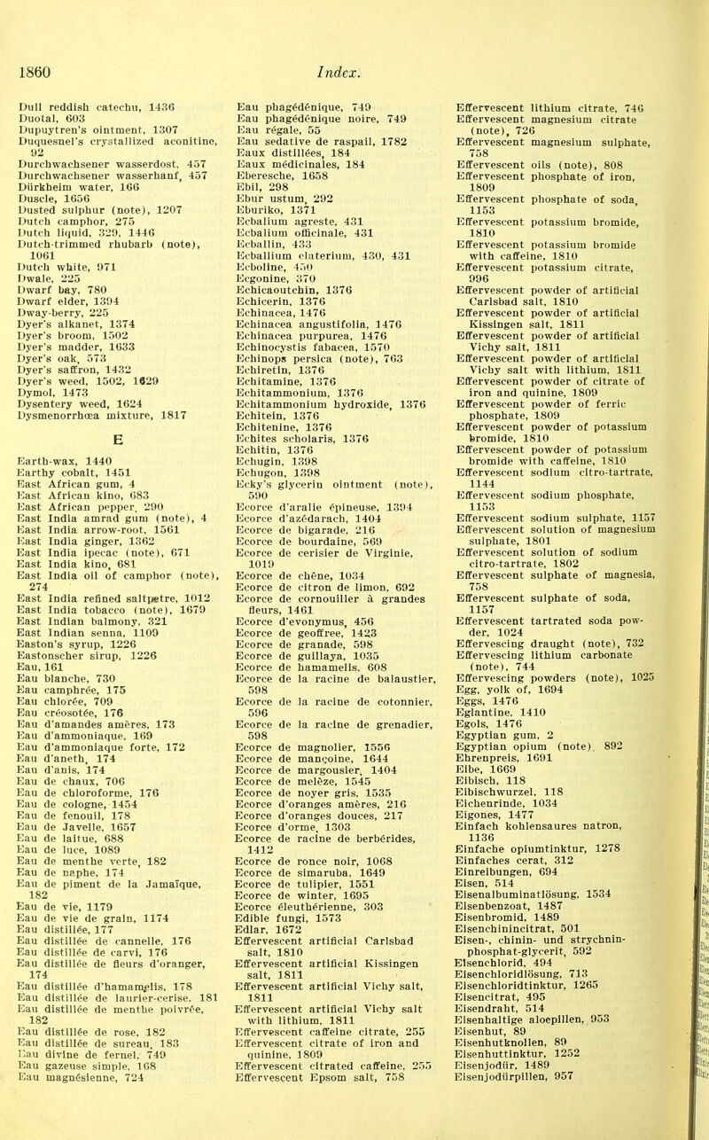 Dull reddish catechu, 1436 Duotal, 603 Dupuytren's ointment, 1307 Duquesnel's crystallized aconitine, 92 Durchwachsener wasserdost, 457 Durchwachsener wasserhanf, 457 Diirkheim water, 166 Duscle, 1656 Dusted sulphur (note), 1207 Dutch camphor, 275 Dutch liquid, 329, 1446 Dutch-trimmed rhubarb (note), 1061 Dutch white, 971 Dwale, 225 Dwarf bay, 780 Dwarf elder, 1394 Dway-berry, 225 Dyer's alkanet, 1374 Dyer's broom, 1502 Dyer's madder, 1633 Dyer's oak, 573 Dyer's saffron, 1432 Dyer's weed, 1502, 1829 Dymol, 1473 Dysentery weed, 1624 Dysmenorrhoea mixture, 1817 Earth-wax, 1440 Earthy cobalt, 1451 East African gum, 4 East African kino, 683 East African pepper, 290 East India amrad gum (note), 4 East India arrow-root, 1561 East India ginger, 1362 East India ipecac (note), 671 East India kino, 681 East India oil of camphor (note), 274 East India refined saltpetre, 1012 East India tobacco (note), 1679 East Indian balmony, 321 East Indian senna, 1109 Easton's syrup, 1226 Eastonscher sirup, 1226 Eau, 161 Eau blanche, 730 Eau camphree, 175 Eau chlor£e, 709 Eau crfiosotee, 176 Eau d'amandes ameres, 173 Eau d'ammoniaque, 169 Eau d'ammoniaque forte, 172 Eau d'aneth, 174 Eau d'anis, 174 Eau de chaux, 706 Eau de chloroforme, 176 Eau de cologne, 1454 Eau de fenouil, 178 Eau de .Tavelle, 1657 Eau de laitue, 688 Eau de luce, 1089 Eau de menthe verte, 182 Eau de naphe, 174 Eau de piment de la Jamaique, 182 Eau de vie, 1179 Eau de vie de grain, 1174 Eau distillee, 177 Eau distillee de cannelle, 176 Eau distillee de carvi, 176 Eau distillee de fleurs d'oranger, 174 Eau distilled d'hamaro^elis, 178 Eau distillee de laurier-cerise, 181 Eau distillee de menthe poivr^e, 182 Eau distillee de rose, 182 Eau distillee de sureau, 183 Eau divine de fernel, 749 Eau gazeuse simple. 168 Eau magmSsienne, 724 Eau phag6d£nique, 749 Eau phagedenique noire, 749 Eau regale, 55 Eau sedative de raspail, 1782 Eaux distillees, 184 Eaux medicinales, 184 Eberesche, 1658 Ebil, 298 Ebur ustum, 292 Eburiko, 1371 Ecbalium agreste, 431 Ecbalium officinale, 431 Ecballin, 433 Ecballium claterium, 430, 431 Ecboline, 450 Eegonine, 370 Echicaoutchin, 1376 Echicerin, 1376 Echinacea, 1476 Echinacea angustifolia, 1476 Echinacea purpurea, 1476 Echinoeystis fabacea, 1570 Echinops persica (note), 763 Echiretin, 1376 Echitamine, 1376 Echitammonium, 1376 Eehitammonium hydroxide, 1376 Echitein, 1376 Echitenine, 1376 Echites scholaris, 1376 Echitin, 1376 Echugin, 1398 Echugon, 1398 Ecky's glycerin ointment (note), 590 Ecorce d'aralie £pineuse, 1394 Ecorce d'azf'darach, 1404 Ecorce de bigarade, 216 Ecorce de bourdaine, 569 Ecorce de cerisier de Virginle, 1019 Ecorce de chene, 1034 Ecorce de citron de limon, 692 Ecorce de cornouiller a, grandes fleurs, 1461 Ecorce d'evonymus, 456 Ecorce de geoffree, 1423 Ecorce de granade, 598 Ecorce de guillaya, 1035 Ecorce de hamamelis, 608 Ecorce de la racine de balaustier, 598 Ecorce de la racine de cotonnier, 596 Ecorce de la racine de grenadier, 598 Ecorce de magnolier, 1556 Ecorce de mangoine, 1644 Ecorce de margousier, 1404 Ecorce de mel&ze, 1545 Ecorce de noyer gris, 1535 Ecorce d'oranges ameres, 216 Ecorce d'oranges douces, 217 Ecorce d'orme, 1303 Ecorce de racine de berberides, 1412 Ecorce de ronce noir, 1068 Ecorce de simaruba. 1649 Ecorce de tulipier, 1551 Ecorce de winter, 1695 Ecorce eieutherienne, 303 Edible fungi, 1573 Edlar, 1672 Effervescent artificial Carlsbad salt, 1810 Effervescent artificial Kissingen salt, 1811 Effervescent artificial Vichy salt, 1811 Effervescent artificial Vichy salt with lithium, 1811 Effervescent caffeine citrate, 255 Effervescent citrate of iron and quinine, 1809 Effervescent cltrated caffeine, 255 Effervescent Epsom salt, 758 Effervescent lithium citrate, 746 Effervescent magnesium citrate (note), 726 Effervescent magnesium sulphate, 758 Effervescent oils (note), 808 Effervescent phosphate of iron, 1809 Effervescent phosphate of soda 1153 Effervescent potassium bromide, 1810 Effervescent potassium bromide with caffeine, 1810 Effervescent potassium citrate, 996 Effervescent powder of artificial Carlsbad salt, 1810 Effervescent powder of artificial Kissingen salt, 1811 Effervescent powder of artificial Vichy salt, 1811 Effervescent powder of artificial Vichy salt with lithium, 1811 Effervescent powder of citrate of iron and quinine, 1809 Effervescent powder of ferric phosphate, 1809 Effervescent powder of potassium bromide, 1810 Effervescent powder of potassium bromide with caffeine, 1810 Effervescent sodium citro-tartrate, 1144 Effervescent sodium phosphate, 1153 Effervescent sodium sulphate, 1157 Effervescent solution of magnesium sulphate, 1801 Effervescent solution of sodium citro-tartrate, 1802 Effervescent sulphate of magnesia, 758 Effervescent sulphate of soda, 1157 Effervescent tartrated soda pow- der, 1024 Effervescing draught (note), 732 Effervescing lithium carbonate (note), 744 Effervescing powders (note), 1025 Egg, yolk of, 1694 Eggs, 1476 Eglantine, 1410 Egols, 1476 Egyptian gum, 2 Egyptian opium (note). 892 Ehrenpreis, 1691 Elbe, 1669 Eibisch, 118 Eibischwurzel, 118 Eichenrinde, 1034 Eigones, 1477 Einfach kohlensaures natron, 1136 Einfache opiumtinktur, 1278 Einfaches cerat, 312 Einreibungen, 694 Eisen, 514 Eisenalbuminatlosung, 1534 Eisenbenzoat, 1487 Eisenbromid, 1489 Eisenchinincitrat, 501 Eisen-, chinin- und strychnin- phosphat-glycerit, 592 Elsenchlorid, 494 Eisenchloridlosung, 713 Eisenchloridtinktur, 1265 Eisencitrat, 495 Eisendraht, 514 Eisenhaltige aloepillen, 953 Eisenhut, 89 Eisenhutknollen, 89 Eisenhuttinktur, 1252 Eisenjodiir, 1489 Eisenjodiirpillen, 957