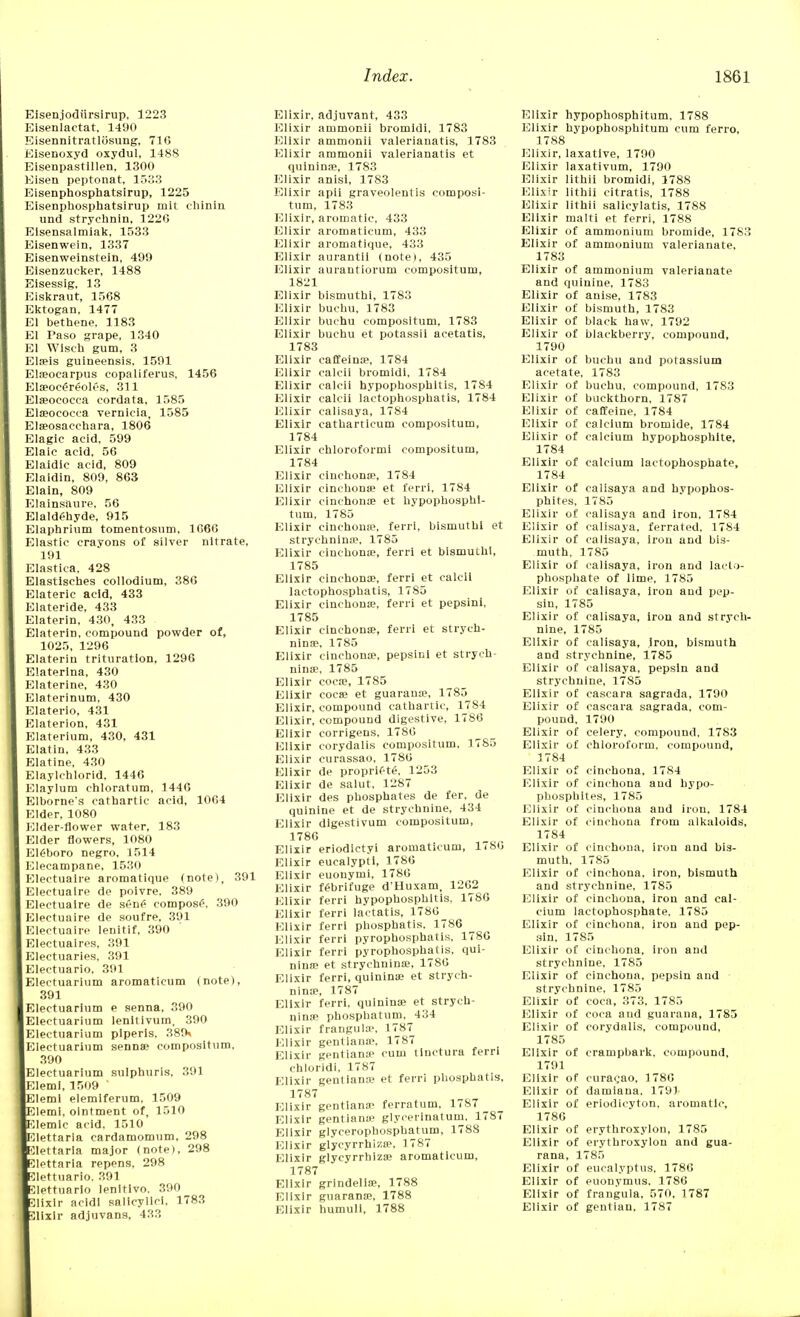 Eisenjodiirsirup, 1223 Eisenlactat. 1490 Eisennitratlosung, 716 Eisenoxyd oxydul, 1488 Eisenpastillen, 1300 Eisen peptonat, 1533 Eisenphosphatsirup, 1225 E)isenphosphatsirup mit cliinin und strychnin, 1226 Elsensalm'iak, 1533 Eisenwein, 1337 Eisenweinstein, 499 Eisenzucker, 1488 Eisessig, 13 Eiskraut, 1568 Ektogan, 1477 El bethene, 1183 El Paso grape, 1340 El Wisch gum, 3 Ela?is guineensis. 1591 Eln?ocarpus copaliferus, 1456 Elaeocereolt's, 311 Elaeococca cordata, 1585 Ela?ocoeea vernicia, 1585 Ela?osacchara, 1806 Elagic acid, 599 Elaic acid, 56 Elaidic acid, 809 Elaidin, 809, 863 Elain, 809 Elainsaure, 56 Elaldehyde, 915 laphrium tomentosum, 1C66 lastic crayons of silver nitrate, 191 lastica. 428 Elastisches collodium, 386 lateric acid, 433 lateride, 433 Elaterin, 430, 433 Elaterin, compound powder of, 1025, 1296 Elaterin trituration, 1296 Elaterina, 430 laterine, 430 laterinum, 430 laterio, 431 laterion, 431 laterium, 430, 431 Elatin, 433 Elatine, 430 laylchlorid. 1446 laylum chloratum, 144G Elborne's cathartic acid, 1064 Ider, 1080 lder-flower water, 183 lder flowers, 1080 lfiboro negro, 1514 lecampane, 1530 lectuaire aromatique (note), 391 lectualre de poivre. 389 lectuaire de sene composes 390 lectuaire de soufre, 391 lectuaire lenitif, 390 lectuaires, 391 lectuaries, 391 lectuario, 391 lectuarium aromaticum (note), 391 Electuarium e senna, 390 lectuarium lenitivum, 390 lectuarium piperls, 389* lectuarium senna? compositum, 390 Electuarium sulphuris, 391 lemi, 1509 Elemi elemiferum, 1509 lemi, ointment of, 1510 lemic acid. 1510 lettaria cardamomum, 298 lettaria major (note), 298 lettaria repens, 298 .lettuario. 391 Jettuario lenltivo. 390 elixir acldi sallcylici, 1783 ulixir adjuvans, 433 Elixir, adjuvant, 433 Elixir ammonii bromidi, 1783 Elixir ammonii valerianatis, 1783 Elixir ammonii valerianatis et quinina?, 1783 Elixir anisi, 1783 Elixir apii graveolentis composi- tum, 1783 Elixir, aromatic, 433 Elixir aromaticum, 433 Elixir aromatique, 433 Elixir aurantii (notei, 435 Elixir aurantiorum compositum, 1821 Elixir bismuthi, 1783 Elixir buchu, 1783 Elixir buchu compositum, 1783 Elixir buchu et potassii acetatis, 1783 Elixir caffeina?, 1784 Elixir calcii bromidi, 1784 Elixir calcii hypophosphitis, 1784 Elixir calcii lactophosphatis, 1784 Elixir calisaya, 1784 Elixir eatharticum compositum, 1784 Elixir chloroform! compositum, 1784 Elixir cinchona?, 1784 Elixir cinchona? et ferri, 1784 Elixir cinchona? et hypophosphl- tum, 1785 Elixir cinchona?, ferri, bismuthi et strychnina?, 1785 Elixir cinchona?, ferri et bismuthi, 1785 Elixir cinchona?, ferri et calcii lactophosphatis, 1785 Elixir cinchona?, ferri et pepsini, 1785 Elixir cinchona?, ferri et strych- nina?, 1785 Elixir cinchona?, pepsini et strych- nina?, 1785 Elixir coca?, 1785 Elixir coca? et guaraua?, 1785 Elixir, compound cathartic, 1784 Elixir, compound digestive, 1786 Elixir corrigens, 1780 Elixir corydalis compositum, 1785 Elixir curassao, 1780 Elixir de proprif-te, 1253 Elixir de salut, 1287 Elixir des phosphates de fer, de quinine et de strychnine, 434 Elixir dlgestivum compositum, 1786 Elixir eriodlctyi aromaticum, 1786 Elixir eucalypti, 1786 Elixir euonymi, 1780 Elixir febrifuge d'Huxam, 1202 Elixir ferri hypophosphitis, 1786 Elixir ferri lactatis, 1786 Elixir ferri phosphatis. 1786 Elixir ferri pyrophosphatis, 1786 Elixir ferri pyrophosphatis, qui- nine? et strychnina?, 1786 Elixir ferri, quinina? et strych- nina?, 1787 Elixir ferri, quinina? et strych- nina? phospbatum, 434 Elixir frangula?, 1787 Elixir gentiana1, 1787 Elixir gentiana1 cum tinctura ferri chloridl, 1787 Elixir gentiana? et ferri phosphatis, 1787 Elixir gentiana- ferratum, 1787 ^ Elixir gentiana? glycerinatum. 1787 Elixir glycerophosphatum, 1788 Elixir glycyrrhizo?. 1787 Elixir glycyrrhizo? aromaticum, 1787 Elixir grindella?, 1788 Elixir guarana?, 1788 Elixir humuli, 1788 Elixir hypophosphitum. 1788 Elixir hypophosphitum cum ferro, 1788 Elixir, laxative, 1790 Elixir laxativum, 1790 Elixir lithii bromidi, 1788 Elixir lithii citratis, 1788 Elixir lithii salicylatis, 1788 Elixir malti et ferri, 1788 Elixir of ammonium bromide, 1783 Elixir of ammonium valerianate, 1783 Elixir of ammonium valerianate and quinine, 1783 Elixir of anise, 1783 Elixir of bismuth, 1783 Elixir of black haw, 1792 Elixir of blackberry, compound, 1790 Elixir of buchu and potassium acetate, 1783 Elixir of buchu, compound, 1783 Elixir of buckthorn, 1787 Elixir of caffeine, 1784 Elixir of calcium bromide, 1784 Elixir of calcium hypophosphlte, 1784 Elixir of calcium lactophosphate, 1784 Elixir of calisaya and hypophos- phites, 1785 Elixir of calisaya and iron, 1784 Elixir of calisaya, ferrated, 1784 Elixir of calisaya, iron and bis- muth, 1785 Elixir of calisaya, iron and lacto- phosphate of lime, 1785 Elixir of calisaya, iron and pep- sin, 1785 Elixir of calisaya, iron and strych- nine, 1785 Elixir of calisaya, iron, bismuth and strychnine, 1785 Elixir of calisaya, pepsin and strychnine, 1785 Elixir of cascara sagrada, 1790 Elixir of cascara sagrada, com- pound, 1790 Elixir of celery, compound, 1783 Elixir of chloroform, compound, 1784 Elixir of cinchona, 1784 Elixir of cinchona and hypo- phosphites, 1785 Elixir of cinchona and iron, 1784 Elixir of cinchona from alkaloids, 1784 Elixir of cinchona, iron and bis- muth, 1785 Elixir of cinchona, iron, bismuth and strychnine, 1785 Elixir of cinchona, iron and cal- cium lactophosphate. 1785 Elixir of cinchona, iron and pep- sin, 1785 Elixir of cinchona, iron and strychnine, 1785 Elixir of cinchona, pepsin and strychnine, 1785 Elixir of coca, 373, 1785 Elixir of coca and guarana, 1785 Elixir of corydalis. compound, 1785 Elixir of crampbark, compound, 1791 Elixir of curaqao, 1780 Elixir of damiana, 1791 Elixir of eriodicvton, aromatic, 1786 Elixir of erythroxylou, 1785 Elixir of erythroxylou and gua- rana, 1785 Elixir of eucalyptus, 1786 Elixir of euonymus. 1786 Elixir of frangula. 570, 1787 Elixir of gentian, 1787