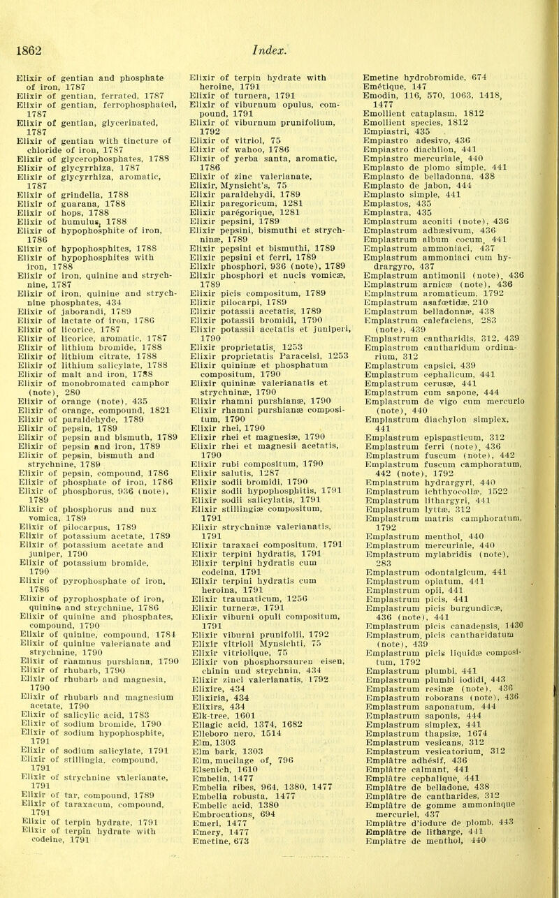 Elixir of gentian and phosphate o£ iron, 1787 Elixir of gentian, ferrated, 1787 Elixir of gentian, ferrophosphated, 1787 Elixir of gentian, glycerinated, 1787 Elixir of gentian with tincture of chloride of iron, 1787 Elixir of glycerophosphates, 1788 Elixir of glycyrrhiza, 1787 Elixir of glycyrrhiza, aromatic, 1787 Elixir of grindelia, 1788 Elixir of guarana, 1788 Elixir of hops, 1788 Elixir of humuluSj 1788 Elixir of hypophosphite of iron, 1786 Elixir of hypophosphites, 1788 Elixir of hypophosphites with iron, 1788 Elixir of iron, quinine and strych- nine, 1787 Elixir of iron, quinine and strych- nine phosphates, 434 Elixir of jaborandi, 1789 Elixir of lactate of iron, 1786 Elixir of licorice, 1787 Elixir of licorice, aromatic, 1787 Elixir of lithium bromide, 1788 Elixir of lithium citrate, 1788 Elixir of lithium salicylate, 1788 Elixir of malt and iron, 1788 Elixir of monobromated camphor (note), 280 Elixir of orange (note), 435 Elixir of orange, compound, 1821 Elixir of paraldehyde, 1789 Elixir of pepsin, 1789 Elixir of pepsin and bismuth, 1789 Elixir of pepsin and iron, 1789 Elixir of pepsin, bismuth and strychnine, 1789 Elixir of pepsin, compound, 1786 Elixir of phosphate of iron, 1786 Elixir of phosphorus, 936 (note), 1789 Elixir of phosphorus and nux vomica, 1789 Elixir of pilocarpus, 1789 Elixir of potassium acetate, 1789 Elixir o? potassium acetate and juniper, 1790 Elixir of potassium bromide, 1790 Elixir of pyrophosphate of iron, 1786 Elixir of pyrophosphate of iron, quinine and strychnine, 1786 Elixir of quiuine and phosphates, compound, 1790 Elixir of quinine, compound, 17S4 Elixir of quinine valerianate and strychnine, 1790 Elixir of rnamnus purshiana, 1790 Elixir of rhubarb, 1790 Elixir of rhubarb and magnesia, 1790 Elixir of rhubarb and magnesium acetate, 1790 Elixir of salicylic acid, 1783 Elixir of sodium bromide, 1790 Elixir of sodium hypophosphite, 1791 Elixir of sodium salicylate, 1791 Elixir of stillingia. compound, 1791 Elixir of strychnine valerianate, 1791 Elixir of tar, compound, 1789 Elixir of taraxacum, compound, 1791 Elixir of terpin hydrate, 1791 Elixir of terpin hydrate with codeine, 1791 Elixir of terpin hydrate with heroine, 1791 Elixir of turnera, 1791 Elixir of viburnum opulus, com- pound, 1791 Elixir of viburnum prunifolium, 1792 Elixir of vitriol, 75 Elixir of wahoo, 1786 Elixir of yerba santa, aromatic, 1786 Elixir of zinc valerianate, Elixir, Mynsicht's, 75 Elixir paraldehydi, 1789 Elixir paregoricum, 1281 Elixir parggorique, 1281 Elixir pepsini, 1789 Elixir pepsini, bismuth! et strych- ninae, 1789 Elixir pepsini et bismuthi, 1789 Elixir pepsini et ferri, 1789 Elixir phosphori, 936 (note), 1789 Elixir phosphori et nucis vomica?, 1789 Elixir picis compositum, 1789 Elixir pilocarpi, 1789 Elixir potassii acetatis, 1789 Elixir potassii bromidi, 1790 Elixir potassii acetatis et juniperi, 1790 Elixir proprietatis, 1253 Elixir proprietatis Paracelsi, 1253 Elixir quinin® et phosphatum compositum, 1790 Elixir quininae valerianatls et strychnin®, 1790 Elixir rhamni purshianse, 1790 Elixir rhamni purshianse composi- tum, 1790 Elixir rhei, 1790 Elixir rhei et magnesia?, 1790 Elixir rhei et magnesii acetatis, 1790 Elixir rubi compositum, 1790 Elixir salutis, 1287 Elixir sodii bromidi, 1790 Elixir sodil hypophosphitis, 1791 Elixir sodii salicylatis, 1791 Elixir stillingi® compositum, 1791 Elixir strychnin® valerianatis, 1791 Elixir taraxaci compositum, 1791 Elixir terpini hydratis, 1791 Elixir terpini hydratis cum codeina, 1791 Elixir terpini hydratis cum heroina, 1791 Elixir traumaticum, 1256 Elixir turner®, 1791 Elixir viburni opuli compositum, 1791 Elixir viburni prunifolii, 1792 Elixir vitrioli Mynsichti, 75 Elixir vitriolique, 75 Elixir von phosphorsauren eisen, chinin und strychnin, 434 Elixir zinei valerianatis, 1792 Elixire, 434 Elixiria, 434 Elixirs, 434 Elk-tree. 1601 Ellagic acid, 1374, 1682 Elleboro nero, 1514 Elm, 1303 Elm bark, 1303 Elm, mucilage of, 796 Elsenieh, 1610 Embelia, 1477 Embelia ribes, 964. 1380, 1477 Embelia robusta, 1477 Embelic acid, 1380 Embrocations, 694 Emeii, 1477 Emery, 1477 Emetine, 673 Emetine hydrobromide, 674 Em&tique, 147 Emodin, 116, 570, 1063, 1418, 1477 Emollient cataplasm, 1812 Emollient species, 1812 Empiastri, 435 Empiastro adesivo, 436 Empiastro diachilon, 441 Empiastro mercuriale, 440 Emplasto de plomo simple, 441 Emplasto de belladonna, 438 Emplasto de jabon, 444 Emplasto simple, 441 Emplastos, 435 Emplastra, 435 Emplastrum aconiti (note), 436 Emplastrum adhsesivum, 436 Emplastrum album cocum, 441 Emplastrum ammoniaci, 437 Emplastrum ammoniaci cum hy- drargyro, 437 Emplastrum antimonii (note), 436 Emplastrum arnic® (note), 436 Emplastrum aromaticum, 1792 Emplastrum asafcetid®. 210 Emplastrum belladonn®, 438 Emplastrum calefaciens, 283 (note), 439 Emplastrum cantharidis. 312, 439 Emplastrum cautharidum ordina- rium, 312 Emplastrum capsici, 439 Emplastrum cephalicum, 441 Emplastrum cerus®, 441 Emplastrum cum sapone, 444 Emplastrum de vigo cum mercurio (note), 440 Emplastrum diachylon simplex, 441 Emplastrum epispasticum, 312 Emplastrum ferri (note), 436 Emplastrum fuscum (note), 442 Emplastrum fuscum camphoratum, 442 (note), 1792 Emplastrum hydrargyri, 440 Emplastrum ichthyocoll®. 1522 Emplastrum lithargyri, 441 Emplastrum lytt®, 312 Emplastrum matris camphoratum, 1792 Emplastrum menthol, 440 Emplastrum mercuriale, 440 Emplastrum mylabridis (note), 283 Emplastrum odontalgicum, 441 Emplastrum opiatum, 441 Emplastrum opii, 441 Emplastrum picis, 441 Emplastrum picis burgundies, 436 (note), 441 Emplastrum picis canadensis, 1430 Emplastrum. picis cantharidatum (note), 439 Emplastrum picis liquid® composi- tum, 1792 Emplastrum plumbi, 441 Emplastrum plumbi iodidi, 443 Emplastrum resin® (note), 436 Emplastrum roborans (note), 436 Emplastrum saponatum, 444 Emplastrum saponis, 444 Emplastrum simplex, 441 Emplastrum thapsi®, 1674 Emplastrum vesicans, 312 Emplastrum vesicatorium, 312 Empiatre adhesif, 436 Empiatre calmant, 441 Empiatre cephalique, 441 Empiatre de belladone, 438 Empiatre de cantharides, 312 Empiatre de gomme ammoninque mercuriel, 437 Empiatre d'iodure de plomb. 443 Empiatre de litharge, 441 Empiatre de menthol, 440