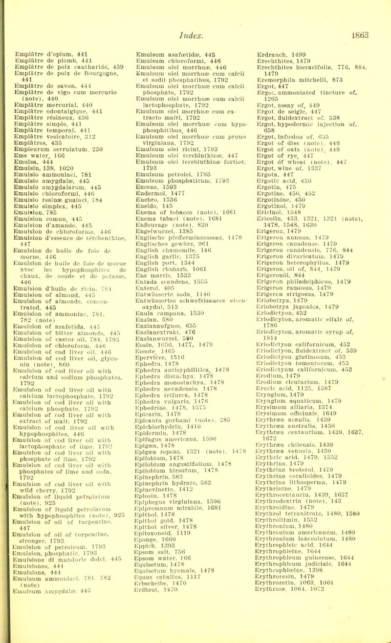 Empiatre d'opium, 441 Empiatre de plomb, 441 Empiatre de poix cantharide, 439 Empiatre de poix de Bourgogne, 441 Empiatre de savon, 444 Empiatre de vigo cum mercurio (note), 440 Empiatre mercurial, 440 Empiatre odontalgique, 441 Empiatre resineux, 436 Empiatre simple, 441 Empiatre temporal, 441 Empiatre vesicatoire, 312 Empiatres, 435 Empleurum serrulatum, 250 Ems water, 166 Emulsa, 444 Emulsin, 138, 1020 Emulsio ammoniaci, 781 Emulslo amygdala?, 445 Emulsio amygdalarum, 445 Emulsio chloroformi, 446 Emulsio resinse guaiaci, 784 Emulsio simplex, 445 Emulsion, 785 Emulsion comun, 445 Emulsion d'amande, 445 Emulsion de chloroforme, 446 Emulsion d'essence de terebenthlne, 447 Emulsion de huile de foie de morue, 446 Emulsion de huile de foie de morue avec les hypophosphltes de chaux, de soude et de potasse, 446 Emulsion d'huile de riciu. 784 Emulsion of almond, 445 Emulsion of almonds, concen- trated, 445 Emulsion of ammoniac, 781, 782 (note) Emulsion of asafetida, 445 Emulsion of bitter almonds, 445 Emulsion of castor oil, 784, 1793 Emulsion of chloroform, 446 Emulsion of cod liver oil. 446 Emulsion of cod liver oil, glyco- nln (note), 860 Emulsion of cod liver oil with calcium and sodium phosphates, 1792 Emulsion of cod liver oil with calcium lactophosphate, 1792 Emulsion of cod liver oil with calcium phosphate, 1792 Emulsion of cod liver oil with extract of malt. 1792 Emulsion of cod liver oil with hypophosphltes, 446 Emulsion of cod liver oil with lactophosphate of lime, 1792 Emulsion of cod liver oil with phosphate of lime, 1792 Emulsion of cod liver oil with phosphates of lime and soda, 1792 Emulsion of cod liver oil with wild cherry, 1792 Emulsion of liquid petrolatum (note), 925 Emulsion of liquid petrolatum with hypophosphltes (note), 925 Emulsion of oil of turpentine, 447 Emulsion of oil of turpentine, stronger, 1793. Emulsion of petroleum. 1793 Emulsion, phosphatic, 1793 Emulslone di mandorle dolci, 445 Emulsiones, 444 Emulsions, 444 Emulsum ammoniaci. 781, 782 < note) Emulsum amygda'.ts, 445 Emulsum asafcetldas, 445 Emulsum chloroformi, 446 Emulsum olei morrhuffi, 446 Emulsum olei morrhuae cum calcii et sodii phosphatibus, 1792 Emulsum olei morrhuas cum calcii phosphate, 1792 Emulsum olei morrhuae cum calcii lactophosphate, 1792 Emulsum olei morrhuae cum ex- tracto malti, 1792 Emulsum olei morrhuae cum hypo- phosphitibus, 446 Emulsum olei morrhuae cum pruno vlrglnlana, 1792 Emulsum olei rlcini, 1793 Emulsum olei tereblnthinte, 447 Emulsum olei tereblnthlnse fortior, 1793 Emulsum petrolei, 1793- Emulsum phosphatieum, 1793 Encens, 1593 Endermol, 1477 Enebro, 1536 Eneldo, 145 Enema of tobacco (note), 1881 Enema tabacl (note), 1681 Enfleurage (note), 820 Engelwurzel, 1385 Engllsche pfetferminzessenz, 1178 Englisches gewiirz, 961 English chamomile, 146 English garlic, 1375 English port, 1344 English rhubarb, 1061 Ens martis. 1533 Entada scandens, 1555 Enterol, 405 Entwitsserte soda, 1140 Entwassertes schwefelsaures eiseu- oxydul, 513 Enula eampana, 1530 Enzlan, 580 Enzlanaufguss, 655 Enzianextrakt, 476 Enzlauwurzel, 580 Eosin, 1056, 1477, 1478 Eosote, 1465 Epervlere, 1518 Ephedra, 1478 Ephedra antisyphllitica, 1478 Ephedra distachya, 1478 Ephedra monostachya, 1478 Ephedra nevadensis, 1.478 Ephedra trifurca, 1478 Ephedra vulgaris, 1478 Ephedrine. 1478, 1575 Epicarin, 1478 Eplcauta gorhami (note), 285 Epichlorhydrin, 1410 Epidermln, 1478 Eplfagus americana, 1596 Eplgaea, 1478 Epigaea repens, 1321 (note). 1478 Epilobium, 1478 Epilobium angustifolium, 1478 Epilobium hirsutum, 1478 Epinephrin, 583 Epinephrln hydrate, 583 Epinevlnette, 1412 Eplosin. 1478 Epiphegus virginiana, 1596 Epipremnum mirabile, 1681 Epithol, 1478 Epithol gold, 1478 Epithol silver, 1478 Epitoxonoid, 1119 Eponge, 1660 Epplch. 1393 Epsom salt, 756 Epsom water, 166 Equisetum, 1478 Equlsetum hyemale, 1478 Equus caballus, 1117 Erbsehelbe, 1470 Erdbrot, 1470 Erdrauch, 1499 Erechthites, 1479 Erechthites hieracifolla, 776, 884, 1479 Eremorphila mitchelli, 873 Ergot, 447 Ergoc, ammoniated tincture of. 1265 Ergot, assay of, 449 Ergot de seigle, 447 Ergot, fluidextract of, 538 Ergot, hypodermic injection of, 658 Ergot, infusion of, 655 Ergot of diss (note), 448 Ergot of oats (note), 448 Ergot of rye, 447 Ergot of wheat (note), 447 Ergot, wine of, 1337 Ergota, 447 Ergotic acid, 450 Ergotin, 475 Ergotine, 450, 452 Ergotinlne, 450 Ergotlnol, 1479 Ericinol, 1548 Ericolin, 453, 1321, 1321 (note), 1478, 1548, 1630 Erlgeron, 1479 Erlgerou annuus, 1479 Erlgeron canaden.se. 1479 Erigerou canadensis, 776, 844 Erlgeron divaricatum, 1479 Erigeron heterophyllus. 1479 Erigeron, oil of, 844, 1479 Erigeronol, 844 Erigeron philadelphlcus, 1479 Erigeron ramosus, 1479 Erigeron strigosus, 1479 Eriobotrya, 1479 Eriobotrya japonica, 1479 Eriodictyon, 452 L'riodicyton, aromatic elixir of, 1786 Eriodicyton, aromatic svrup of, 1814 Eriodictyon callfornicum, 452 Eriodictyon, fluidextract of, 539 Eriodictyon glutinosum. 453 Eriodictyon tomentosum, 453 Eriodictyum californlcum, 453 Erodium, 1479 Erodium cicutarium, 1479 Erucic acid, 1125, 1587 Eryngium, 1479 Erynglum aquaticum, 1479 Erysimum alliaria, 1374 Erysimum officinale, 1649 Erythrsa acaulis. 1439 Erythraea australis, 1430 Erythraea centaurlum, 1439, 1637, 1672 Erythraea chilensls, 1439 Erythraea venusta, 1430 Erythrlc acid, 1479, 1552 Erythrlna, 1479 Erythrina broteroi. 1479 Erythriua coralloides, 1479 Erythrina lithosperma, 1479 Erythriulne, 1479 Erythrocentaurin, 1439, 1637 Erythrodextrin (note), 143 Erythroidlne. 1479 Erythrol tetranitrate, 1480, 1580 Erythrolitmin, 1552 Erythrouium, 1480 Erythronium americanum, 1480 Erythroniurn lanceolatum, 1480 Erythrophleic acid. 1644 Erythrophleine, 1644 Erythrophleum guineense. 1644 Erythrophleum judiciale, 1644 Erythrophlffiine, 1398 Erythroresin, 1479 Erythroretin, 1063. 1064 Erythrose, 1064, 1072