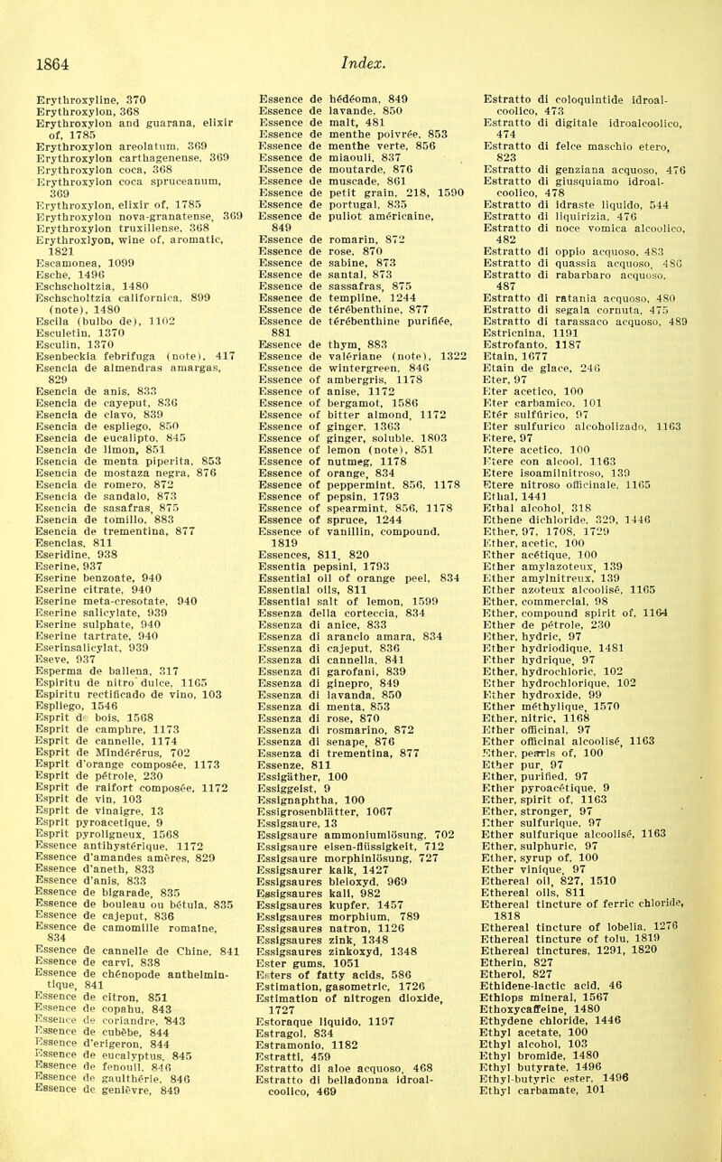Erythroxyline, 370 Erythroxylon, 368 Erythroxylon and guarana, elixir of, 1785 Erythroxylon areolatum, 369 Erythroxylon carthagenense, 369 Erythroxylon coca, 368 Erythroxylon coca spruceanum, 369 Erythroxylon, elixir of, 1785 Erythroxylon nova-granatense, 369 Erythroxylon truxillense, 368 Erythroxlyon, wine of, aromatic, 1821 Escamonea, 1099 Esche, 1496 Eschscholtzia, 1480 Eschscholtzia californica, 899 (note), 1480 Escila (bulbo de), 1102 Esculetin, 1370 Esculin, 1370 Esenbeckia febrifuga (note), 417 Esencia de almendras amargas, 829 Esencia de anis, 833 Esencia de cayeput, 830 Esencia de clavo, 839 Esencia de espliego, 850 Esencia de eucalipto, 845 Esencia de limon, 851 Esencia de menta piperita, 853 Esencia de mostaza negra, 876 Esencia de romero. 872 Esencia de sandalo, 873 Esencia de sasafras, 875 Esencia de tomillo, 883 Esencia de trementina, 877 Esencias, 811 Eseridine, 938 Eserine, 937 Eserine benzoate, 940 Eserine citrate, 940 Eserine meta-cresotate, 940 Eserine salicylate, 939 Eserine sulphate, 940 Eserine tartrate, 940 Eserinsalicylat, 939 Eseve, 937 Esperma de ballena, 317 Espiritu de nitro dulce, 1165 Espiritu rectificado de vino, 103 Espliego, 1546 Esprit d' bols, 1568 Esprit de eamphre, 1173 Esprit de canneile, 1174 Esprit de Mindere>us, 702 Esprit d'orange composee, 1173 Esprit de pgtrole, 230 Esprit de raifort composee, 1172 Esprit de vin, 103 Esprit de vinaigre, 13 Esprit pyroacetique, 9 Esprit pyrollgneux, 1568 Essence antihysterique, 1172 Essence d'amandes amOres, 829 Essence d'aneth, 833 Essence d'anis, 833 Essence de bigarade, 835 Essence de bouleau ou b4tula, 835 Essence de cajeput, 836 Essence de camomille romalne, 834 Essence de canneile de Chine, 841 Essence de carvi, 838 Essence de chenopode anthelmin- tique, 841 Essence de citron, 851 Essence de copahu, 843 Essence de coriandre, 843 Essence de cubebe, 844 Essence d'erigeron, 844 Essence de eucalyptus, 845 Essence de fenouil. 846 Essence de gaulthe>ie, 846 Essence de genievre, 849 Essence de hgdeoma. 849 Essence de lavande, 850 Essence de malt, 481 Essence de menthe poivr£e, 853 Essence de menthe verte, 856 Essence de miaouli, 837 Essence de moutarde, 876 Essence de muscade, 861 Essence de petit grain, 218, 1590 Essence de Portugal, 835 Essence de puliot am£ricaine, 849 Essence de romarin, 872 Essence de rose. 870 Essence de sabine, 873 Essence de santal, 873 Essence de sassafras, 875 Essence de templine, 1244 Essence de t£r£benthine, 877 Essence de t£r£benthine purifie'e, 881 Essence de thym, 883 Essence de val£riane (note), 1322 Essence de wintergreen, 846 Essence of ambergris, 1178 Essence of anise, 1172 Essence of bergamot, 1586 Essence of bitter almond, 1172 Essence of ginger, 1363 Essence of ginger, soluble, 1803 Essence of lemon (note), 851 Essence of nutmeg, 1178 Essence of orange, 834 Essence of peppermint, 856, 1178 Essence of pepsin, 1793 Essence of spearmint, 856, 1178 Essence of spruce, 1244 Essence of vanillin, compound, 1819 Essences, 811, 820 Essentia pepsini, 1793 Essential oil of orange peel, 834 Essential oils, 811 Essential salt of lemon, 1599 Essenza del la corteccia, 834 Essenza di anice, 833 Essenza di arancio amara, 834 Essenza di cajeput, 836 Essenza di cannella, 841 Essenza di garofani, 839 Essenza di ginepro, 849 Essenza di lavanda, 850 Essenza di menta, 853 Essenza di rose, 870 Essenza di rosmarino, 872 Essenza di senape, 876 Essenza di trementina, 877 Essenze, 811 EssigUther, 100 Essiggelst, 9 Essignaphtha, 100 Essigrosenbliltter, 1067 Essigsaure, 13 Essigsaure ammoniumlosung, 702 Essigsaure eisen-fliissigkeit, 712 Essigsaure morphinlosung, 727 Essigsaurer kalk, 1427 Essigsaures bleioxyd, 969 Essigsaures kail, 982 Essigsaures kupfer, 1457 Essigsaures morphium, 789 Essigsaures natron, 1126 Essigsaures zink, 1348 Essigsaures zinkoxyd, 1348 Ester gums, 1051 Etters of fatty acids, 586 Estimation, gasometric, 1726 Estimation of nitrogen dioxide, 1727 Estoraque liquido, 1197 Estragol, 834 Estramonlo. 1182 Estratti, 459 Estratto di aloe acquoso, 468 Estratto di belladonna idroai- coolico, 469 Estratto di coloquintide idroal- coolico, 473 Estratto di digitale idroalcoolico, 474 Estratto di felce maschio etero, 823 Estratto di genziana acquoso, 476 Estratto di giusquiamo idroal- coolico, 478 Estratto di idraste liquido, 544 Estratto di liquirizia, 476 Estratto di noce vomica alcoolico, 482 Estratto di oppio acquoso. 483 Estratto di quassia acquoso, 4S6 Estratto di rabarbaro acquoso. 487 Estratto di ratania acquoso, 480 Estratto di segala cornuta. 475 Estratto di tarassaco acquoso, 489 Estricnina, 1191 Estrofanto, 1187 Etain, 1677 Etain de glace, 246 Eter, 97 Eter acetico, 100 Eter carbamico, 101 Eter sulffirico, 97 Eter sulfurico alcoholizado, 1163 Etere, 97 Etere acetico, 100 Etere con alcool, 1163 Etere isoamilnitroso, 139 Etere nitroso officinale, 1165 Ethal, 1443 Ethal alcohol, 318 Ethene dichloride. 329, 1446 Ether, 97, 1708, 1729 Ether, acetic, 100 Ether antique, 100 Ether amylazoteux, 139 Ether amylnitreux, 139 Ether azoteux alcoolise\ 1165 Ether, commercial, 98 Ether, compound spirit of, 1164 Ether de petrole, 230 Ether, hydric, 97 Ether hydriodique, 1481 Ether hydrique, 97 Ether, hydrochloric, 102 Ether hydrochlorique, 102 Ether hydroxide, 99 Ether methylique, 1570 Ether, nitric, 1168 Ether officinal, 97 Ether officinal alcoolise, 1163 Ether, pefrrls of, 100 Ether pur, 97 Ether, purified, 97 Ether pyroacetique, 9 Ether, spirit of, 1163 Ether, stronger, 97 . Ether sulfurique, 97 Ether sulfurique alcoolise, 1163 Ether, sulphuric, 97 Ether, syrup of, 100 Ether vinique, 97 Ethereal oil, 827, 1510 Ethereal oils, 811 Ethereal tincture of ferric chloride, 1818 Ethereal tincture of lobelia. 1276 Ethereal tincture of toiu, 1819 Ethereal tinctures, 1291, 1820 Etherin, 827 Etherol, 827 Ethldene-lactic acid, 46 Ethiops mineral, 1567 Ethoxycaffeine, 1480 Ethydene chloride, 1446 Ethyl acetate, 100 Ethyl alcohol, 103 Ethyl bromide, 1480 Ethyl butyrate, 1496 Ethyl-butyric ester. 1496 Ethyl carbamate, 101