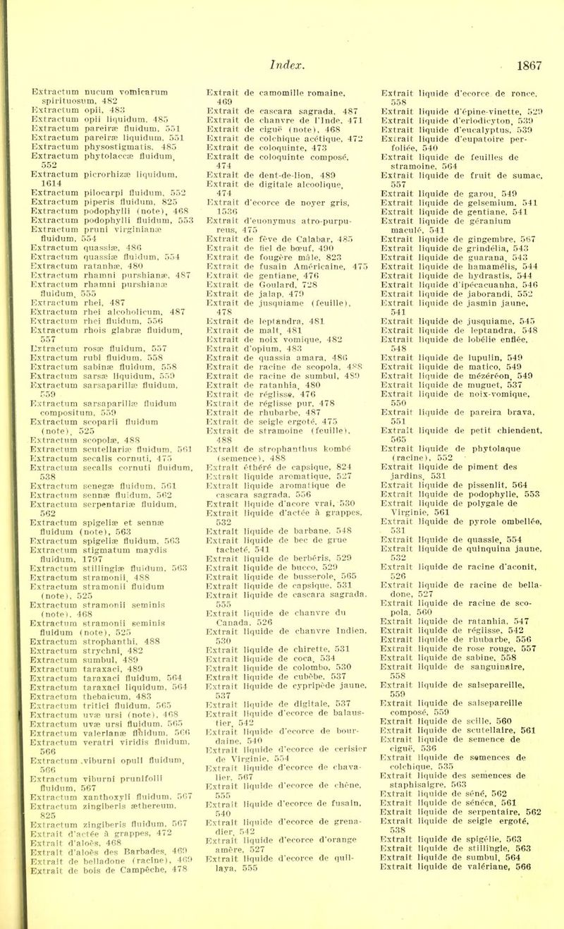 Extractum nucum vomicarum spirituosum, 482 Extractum opii, 48.'} Extractum opii liquidum. 485 Extractum pareira? fluidum, 551 Extractum pareira? liquidum. 551 Extractum physostigmatis. 485 Extractum Phytolacca; fluidum 552 Extractum picrorhizac liquidum, 1614 Extractum pilocarpi fluidum, 552 Extractum piperis fluidum, 825 Extractum podophylli (note), 468 Extractum podophylli fluidum, 553 Extractum pruni Virginians fluidum, 551 Extractum quassia?, 480 Extractum quassia? fluidum, 554 Extractum ratanha?, 480 Extractum rhamni purshianae, 487 Extractum rhamni purshianae fluidum, 555 Extractum rhei, 487 Extractum rhei alcoholicum, 487 Extractum rhei fluidum, 556 Extractum rhois glabra? fluidum 557 Extractum rosa? fluidum, 557 Extractum rubl fluidum. 558 Extractum sahinaa fluidum, 558 Extractum sarsa? liquidum, 550 Extractum sarsaparillae fluidum, 559 Extractum sarsaparilla? fluidum compositum, 559 Extractum scoparii fluidum (note), 525 Extractum scopolae, 488 Extractum Scutellaria1 fluidum. 561 Extractum secalis cornuti, 475 Extractum secalis cornuti fluidum, 538 Extractum senega? fluidum. 561 Extractum sennae fluidum, 562 Extractum serpentaria? fluidum, 562 Extractum spigelia? et sennae fluidum (note), 563 Extractum spigelia? fluidum, 563 Extractum stigmatum maydis fluidum. 1797 Extractum stillingia? fluidum, 563 Extractum stramonii, 488 Extractum stramonii fluidum (note), 525 Extractum stramonii seminis (note). 468 Extractum stramonii seminis fluidum (note), 525 Extractum strophanthi, 488 Extractum strychni, 482 Extractum sumbul, 489 Extractum taraxaci, 489 Extractum taraxaci fluidum, 564 Extractum taraxaci liquidum, 564 Extractum thebaicum, 483 Extractum tritici fluidum, 565 Extractum uva? ursi (note), 468 Extractum uva? ursi fluidum. 565 Extractum valerians? fluidum, 506 Extractum veratri viridis fluidum, 566 Extractum .viburni opull fluidum, 566 Extractum viburni prunifolil fluidum, 567 Extractum xanthoxyli fluidum. 567 Extractum zingiberls aethereum, 825 Extractum zingiberis fluidum. 567 Extra it d'actee 9 grappes, 472 Extrait d'aloes, 468 Extrait d'aloes des Barbades, 469 Extrait de belladone (racine), 409 Extrait de bois de Campeche, 478 Extrait de camomille romaine, 469 Extrait de cascara sagrada, 487 Extrait de chanvre de 1'Inde, 471 Extrait de cigue (note), 468 Extrait de colchique acetique, 472 Extrait de coloquinte, 473 Extrait de coloquinte compose, 474 Extrait de dent-de-lion, 489 Extrait de digitale aleoolique 474 Extrait d'ecorce de noyer gris, 1536 Extrait d'euonymus atro-purpu- reus, 475 Extrait de feve de Calabar, 485 Extrait de fiel de bo?uf, 490 Extrait de fougere male, 823 Extrait de fusain Americaine, 475 Extrait de gentiane, 476 Extrait de Goulard, 728 Extrait de jalap, 479 Extrait de iusquiame (feuille), 478 Extrait de leplandrn, 481 Extrait de malt, 481 Extrait de noix vomique, 482 Extrait d'opium, 483 Extrait de quassia amara, 486 Extrait de racine de scopola, 488 Extrait de racine de sumbul, 4S9 Extrait de ratanhia, 480 Extrait de reglisse, 476 Extrait de reglisse pur. 478 Extrait de rhubarhe, 487 Extrait de seigle ergote. 475 Extrait de stramoine (feuille i. 488 Extrait de strophanthus kombe (scmence). 488 Extrait ethers de capsique, 824 Extrait liquide aromatique, 527 Extrait liquide aromatique de cascara sagrada, 556 Extrait liquide d'acore vrai, 530 Extrait liquide d'actee a grappes, 532 Extrait liquide de barbane. 548 Extrait liquide de bee de grue taehetS. 541 Extrait liquide de berberis, 529 Extrait liquide de bucco, 529 Extrait liquide de busserolp, 565 Extrait liquide de capsique. 531 Extrait liquide de cascara sagrada. 555 Extrait liquide de chanvre du Canada. 526 Extrait liquide de chanvre Indien. 530 Extrait liquide de chirette, 531 Extrait liquide de coca, 534 Extrait liquide de Colombo, 530 Extrait liquide de eubebe, 537 Extrait liquide de cypripede jaune, 537 Extrait liquide de digitale, 537 Extrait liquide d'ecorce de balaus- tier, 542 Extrait liquidp d'ecorce de bour- daine, 540 Extrait liquide d'ecorce de cerisier de Virginie, 554 Extrait liquide d'ecorce de chava- lier. 567 Extrait liquide d'ecorce de chene, 555 Extrait liquide d'ecorce de fusain, 540 Extrait liquide d'ecorce de grena- dier, 542 Extrait liquide d'ecorce d'orange am&re, 527 Extrait liquide d'ecorce de quil- laya, 555 Extrait liquide d'ecorce de ronce, 558 Extrait liquide d'epine-vinette, 529 Extrait liquide d'erlodicyton, 539 Extrait liquide d'eucalyptus, 539 Exirait liquide d'eupatoire per- foliee, 540 Extrait liquide de feuilles de stramoine, 564 Extrait liquide de fruit de sumac, 557 Extrait liquide de garou, 549 Extrait liquide de gelsemium, 541 Extrait liquide de gentiane, 541 Extrait liquide de geranium macule, 541 Extrait liquide de gingembre, 567 Extrait liquide de grindelia, 543 Extrait liquide de guarana, 543 Extrait liquide de hamameiis, 544 Extrait liquide de hydrastis, 544 Extrait liquide d'ipecaeuanha, 546 Extrait liquide de jaborandi, 552 Extrait liquide de jasmin jaune, 541 Extrait liquide de jusquiame, 545 Extrait liquide de leptandra, 548 Extrait liquide de lobelie enflee, 548 Extrait liquide de Iupulin, 549 Extrait liquide de matico, 549 Extrait liquide de m£zer£'on, 549 Extrait liquide de muguet, 537 Extrait liquide de noix-vomique, 550 Extrait liquide de pareira brava, 551 Extrait liquide de petit chiendent, 565 Extrait liquide de phytolaque (racineI, 552 Extrait liquide de piment des jardins, 531 Extrait liquide de pissenlit, 564 Extrait liquide de podophylle, 553 Extrait liquide de polygale de Virginie, 561 Extrait liquide de pyrole ombellfe, 531 Extrait liquide de quassie, 554 Extrait liquide de quinquina jaune. 532 Extrait liquide de racine d'aconit, 526 Extrait liquide de racine de bella- done, 527 Extrait liquide de racine de sco- pola, 560 Extrait liquide de ratanhia, 547 Extrait liquide de reglisse, 542 Extrait liquide de rhuharbe, 556 Extrait. liquide de rose rouge, 557 Extrait liquide de sabine, 558 Extrait liquide de sanguiuaire, 558 Extrait liquide de salsepareille, 559 Extrait liquide de salsepareille compose, 559 Extrait liquide de scille. 560 Extrait liquide de scutellaire, 561 Extrait liquide de semence de eigne, 536 Extrait liquide de ssmences de colchique, 535 Extrait liquide des semences de staphisalgre, 563 Extrait liquide de sene\ 562 Extrait liquide de seneca, 561 Extrait liquide de serpentaire, 562 Extrait liquide de seigle ergots, 538 Extrait liquide de spigelie, 563 Extrait liquide de stiilihgie, 563 Extrait liquide de sumbul, 564 Extrait liquide de val£riane, 566