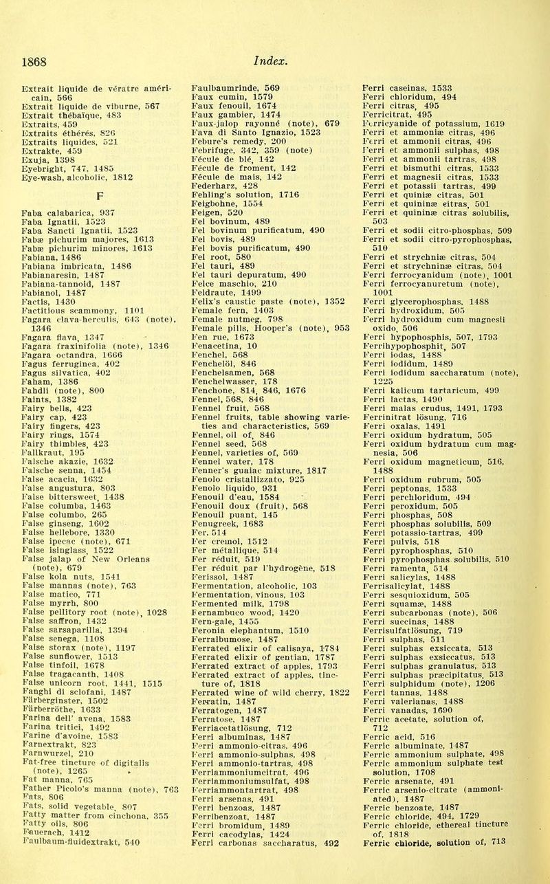 Extrait liquide de veratre ameri- cain, 566 Extrait liquide de viburne, 567 Extrait theba'ique, 483 Extraits, 459 Extraits 6theres, 826 Extraits liquides, 521 Extrakte, 459 Exuja, 1398 Eyebright, 747, 1485 Eye-wash, alcoholic, 1812 F Faba calabarica, 937 Faba Ignatii, 1523 Faba Sancti Ignatii, 1523 Fabae pichurim majores, 1613 Fabae pichurim minores, 1613 Fabiana, 1486 Fabiana imbricata, 1486 Fabianaresin, 1487 Fabiana-tannoid, 1487 Fabianol, 1487 Faetis, 1430 Factitious scammony, 1101 Fagara clava-herculis, 643 (note), 1346 Fagara flava, 1347 Fagara fraxinifolia (note), 1346 Fagara octandra, 1666 Fagus ferruginca, 402 Fagus silvatica, 402 Faham, 1386 Fahdli (note), 800 Faints, 1382 Fairy bells, 423 Fairy cap, 423 Fairy fingers, 423 Fairy rings, 1574 Fairy thimbles 423 Fallkraut, 195 Falsche akazie, 1632 Falsche senna, 1454 False acacia, 1632 False angustura, 803 False bittersweet, 1438 False columba, 1463 False columbo, 265 False ginseng, 1602 False hellebore, 1330 False ipecac (note), 671 False isinglass, 1522 False jalap of New Orleans (note), 679 False kola nuts, 1541 False mannas (note), 763 False matico, 771 False myrrh, 800 False pellitory root (note), 1028 False saffron, 1432 False sarsaparilla, 1394 False senega, 1108 False storax (note), 1197 False sunflower, 1513 False tinfoil, 1678 False tragacanth, 1408 False unicorn root, 1441, 1515 Fanghi di sclofani, 1487 Fiirberginster, 1502 Fiirberrothe, 1633 Farina dell' avena, 1583 Farina tritici, 1492 Farine d'avoine, 1583 Farnextrakt, 823 Farnwurzel, 210 Fat-free tincture of digitalis (note), 1265 Fat manna, 765 Father Picolo's manna (note), 763 i-'ats, 806 Fats, solid vegetable, 807 Fatty matter from cinchona, 355 Fatty oils, 806 Fauerach, 1412 Faulbaum-fluidextrakt, 540 Faulbaumrinde, 569 Faux cumin, 1579 Faux fenouil, 1674 Faux gambier, 1474 Faux-jalop rayonne (note), 679 Fava di Santo Ignazio, 1523 Febure's remedy, 200 Febrifuge, 342, 359 (note) Fecule de ble, 142 Fecule de froment, 142 FSeule de mais, 142 Federharz, 428 Fehling's solution, 1716 Feigbohne, 1554 Feigen, 520 Fel bovinum, 489 Fel bovinum purificatum, 490 Fel bovis, 489 Fel bovis purificatum, 490 Fel root, 580 Fel tauri, 489 Fel tauri depuratum, 490 Felce maschio, 210 Feldraute, 1499 Felix's caustic paste (note), 3352 Female fern, 1403 Female nutmeg, 798 Female pills, Hooper's (note), 953 Fen rue, 1673 Fenacetina, 10 Fenchel, 568 Fenehelol, 846 Fenchelsamen, 568 Fenchelwasser, 178 Fenchone, 814, 846, 1676 Fennel, 568, 846 Fennel fruit, 568 Fennel fruits, table showing varie- ties and characteristics, 569 Fennel, oil of, 846 Fennel seed, 568 Fennel, varieties of, 569 Fennel water, 178 Fenner's guaiac mixture, 1817 Fenolo cristallizzato, 925 Fenolo liquido, 931 Fenouil d'eau, 1584 Fenouil doux (fruit), 568 Fenouil puant, 145 Fenugreek, 1683 Fer. 514 Fer ereinol, 1512 Fer metalllque, 514 Fer r<5duit, 519 Fer reduit par l'hydrogene, 518 Ferissol, 1487 Fermentation, alcoholic, 103 Fermentation, vinous, 103 Fermented milk, 1798 Fernambuco wood, 1420 Fern-gale, 1455 Feronia elephantum, 1510 Ferralbumose, 1487 Ferrated elixir of calisaya, 1781 Ferrated elixir of gentian, 1787 Ferrated extract of apples, 1793 Ferrated extract of apples, tinc- ture of, 1818 Ferrated wine of wild cherry, 1822 Feiratin, 1487 Ferratogen, 1487 Ferratose, 1487 Ferriacetatlosung, 712 Ferri albuminas, 1487 Ferri ammonio-citras. 496 Ferri ammonio-sulphas, 498 Ferri ammonio-tartras, 498 Ferriammoniumcitrat, 496 Ferrlammoniumsulfat, 498 Ferriammontartrat, 498 Ferri arsenas, 491 Ferri benzoas, 1487 Ferribenzoat, 1487 Ferri bromidum, 1489 Ferri cacodylas, 1424 Ferri carbonas saccharatus, 492 Ferri caseinas, 1533 Ferri chloridum, 494 Ferri citras, 495 Ferricitrat, 495 Fcrricyanide of potassium, 1019 Ferri et ammonias citras, 496 Ferri et ammonii citras, 496 Ferri et ammonii sulphas, 498 Ferri et ammonii tartras, 498 Ferri et bismuthi citras, 1533 Ferri et magnesii citras, 1533 Ferri et potassii tartras, 499 Ferri et quiniae citras, 501 Ferri et quininae eitras, 501 Ferri et quininse citras solubilis, 503 Ferri et sodii citro-phosphas, 509 Ferri et sodii citro-pyrophosphas, 510 Ferri et strychnia; citras, 504 Ferri et strychninae citras, 504 Ferri ferrocyanidum (note), 1001 Ferri ferrocyanuretum (note), 1001 Ferri glycerophosphas, 1488 Ferri hydroxidum, 505 Ferri hydroxidum cum magnesii oxido, 506 Ferri hypophosphis, 507, 1793 Ferrihypophosphit, 507 Ferri iodas, 1488 Ferri iodidum, 1489 Ferri iodidum saccharatum (note), 1225 Ferri kalicum tartaricum, 499 Ferri lactas, 1490 Ferri malas crudus, 1491, 1793 Ferrinitrat losung, 716 Ferri oxalas, 1491 Ferri oxidum hydratum, 505 Ferri oxidum hydratum cum mag- nesia, 506 Ferri oxidum magneticum 516, 1488 Ferri oxidum rubrum, 505 Ferri peptonas, 1533 Ferri perchloridum, 494 Ferri peroxidum, 505 Ferri phosphas, 508 Ferri phosphas solubilis, 509 Ferri potassio-tartras, 499 Ferri pulvis, 518 Ferri pyrophosphas, 510 Ferri pyrophosphas solubilis, 510 Ferri ramenta, 514 Ferri salicylas, 1488 Ferrisalicylat, 1488 Ferri sesquloxidum, 505 Ferri squamae, 1488 Ferri subcarbonas (note), 506 Ferri succinas, 1488 Ferrisulfatlosung, 719 Ferri sulphas, 511 Ferri sulphas exsiccata, 513 Ferri sulphas exsiccatus, 513 Ferri sulphas granulatus, 513 Ferri sulphas praecipitatus, 513 Ferri sulphidum (note), 1206 Ferri tannas, 1488 Ferri valerianas, 1488 Ferri vanadas, 1690 Ferric acetate, solution of, 712 Ferric acid, 516 Ferric albuminate, 1487 Ferric ammonium sulphate, 498 Ferric ammonium sulphate test solution, 1708 Ferric arsenate, 491 Ferric arsenlo-citrate (ammoni- ated), 1487 Ferric benzoate, 1487 Ferric chloride, 494, 1729 Ferric chloride, ethereal tincture of, 1818 Ferric chloride, solution of, 713