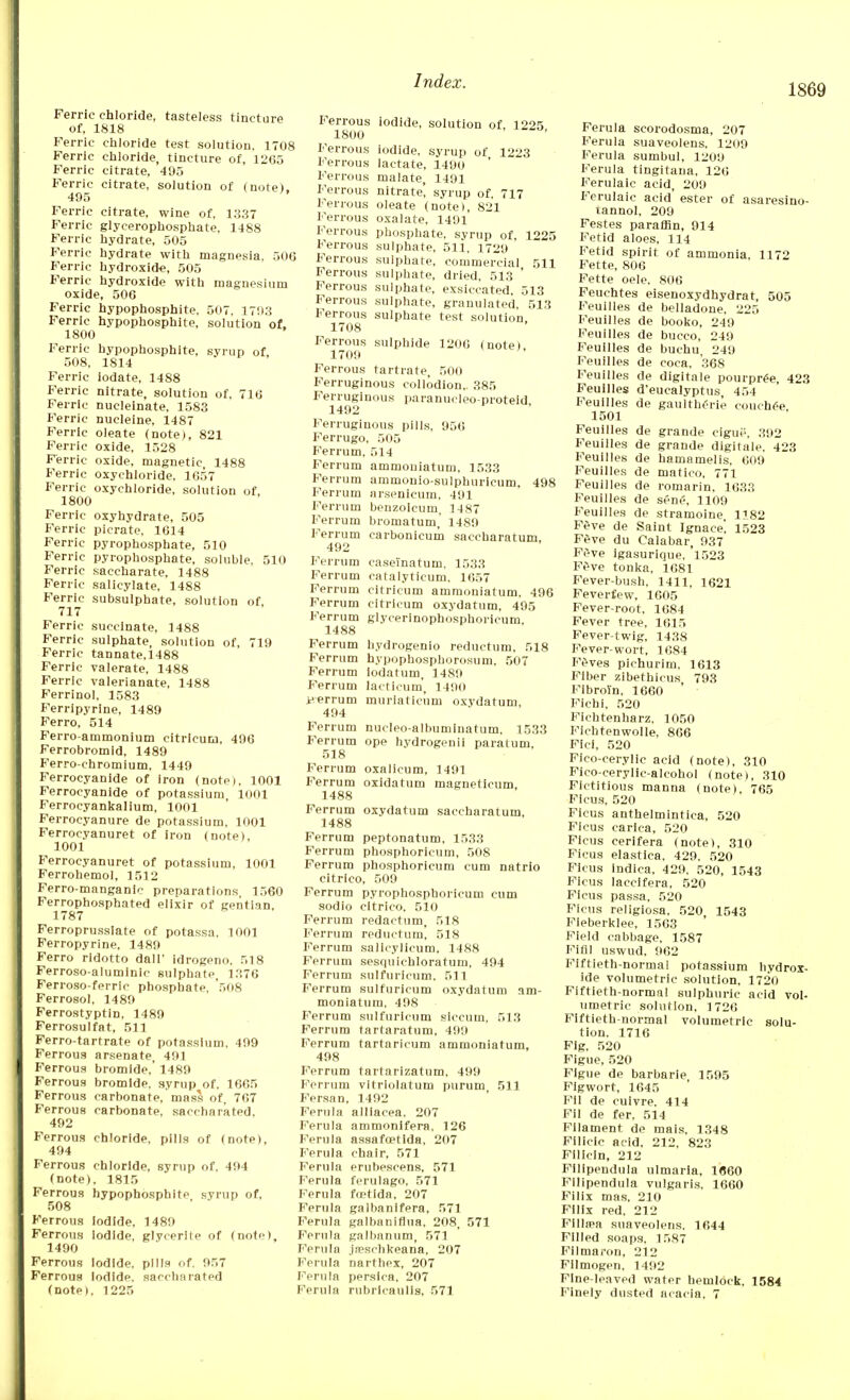1869 Ferric chloride, tasteless tincture of, 1818 Ferric chloride test solution, 1708 Ferric chloride, tincture of, 1265 Ferric citrate, 495 Ferric citrate, solution of (note). 495 Ferric citrate, wine of, 1337 Ferric glycerophosphate, 1488 Ferric hydrate, 505 Ferric hydrate with magnesia, 506 Ferric hydroxide, 505 Ferric hydroxide with magnesium oxide, 506 Ferric hypophosphite. 507, 1793 Ferric hypophosphite, solution of. 1800 Ferric hypophosphite, syrup of 508, 1814 Ferric iodate, 1488 Ferric nitrate, solution of, 716 Ferric nucleinate, 1583 Ferric nucleine, 1487 Ferric oleate (note), 821 Ferric oxide, 1528 Ferric oxide, magnetic 1488 Ferric oxychloride. 1657 Ferric oxychloride, solution of. 1800 Ferric oxyhydrate, 505 Ferric picrate, 1614 Ferric pyrophosphate, 510 Ferric pyrophosphate, soluble, 510 Ferric saccharate, 1488 Ferric salicylate, 1488 Ferric subsulphate, solution of, 717 Ferric succinate, 1488 Ferric sulphate, solution of, 719 Ferric tannate.1488 Ferric valerate, 1488 Ferric valerianate, 1488 Ferrinol, 1583 Ferripyrine, 1489 Ferro, 514 Ferro-ammonium citricum, 496 Ferrobromid, 1489 Ferro-chromium, 1449 Ferrocyanide of iron (notei, 1001 Ferrocyanide of potassium, 1001 Ferrocyankalium, 1001 Ferrocyanure de potassium, 1001 Ferrocyanuret of iron (note), 1001 Ferrocyanuret of potassium, 1001 Ferrohemol, 1512 Ferro-manganic preparations, 1560 Ferrophosphated elixir of gentian, 1787 Ferroprussiate of potassa, 1001 Ferropyrine, 1489 Ferro ridotto dall- idrogeno, 518 Ferroso-aluminic sulphate, 1376 Ferroso-ferric phosphate. '508 Ferrosol, 1489 Ferrostyptin, 1489 Ferrosulfat, 511 Ferro-tartrate of potassium, 499 Ferrous arsenate, 491 Ferrous bromide,' 1489 Ferrous bromide, syrup of, 1665 Ferrous carbonate, mass of, 767 Ferrous carbonate, saccharated, 492 Ferrous chloride, pills of (note), 494 Ferrous chloride, syrup of, 494 (note), 1815 Ferrous hypophosphite syrup of, 508 Ferrous Iodide, 1489 Ferrous iodide, glycerite of (note), 1490 Ferrous Iodide, pills of. 957 Ferrous Iodide, saccharated (note). 1225 Ferrous iodide, solution of, 1225 1800 Ferrous iodide, syrup of 1223 Ferrous lactate, 1490 Ferrous malate, 1491 Ferrous nitrate, syrup of, 717 Ferrous oleate (note), 821 Ferrous oxalate, 1491 Ferrous phosphate, syrup of, 1225 Ferrous sulphate, 511, 1729 Ferrous sulphate, commercial 511 Ferrous sulphate, dried, 513 ' Ferrous sulphate, exsiccated, 513 Ferrous sulphate, granulated, 513 Ferrous sulphate test solution 1708 Ferrous sulphide 1206 (note) 1709 Ferrous tartrate, 500 Ferruginous collodion,. 385 Ferruginous paranudeo-proteid 1492 Ferruginous pills, 956 Ferrugo, 505 Ferrum, 514 Ferrum ammouiatum, 1533 Ferrum ammonio-sulphuricum, 498 Ferrum Arsenicum, 491 Ferrum beuzoicum, 1487 Ferrum bromatum, 1489 Ferrum carbonicum saccnaratum, 492 Ferrum caseTnatum, 1533 Ferrum catalyticum. 1657 Ferrum citricum ammouiatum, 496 Ferrum citricum oxydatum, 495 Ferrum glycerinophosphoricum, 1488 Ferrum hydrogenio reductum, 518 Ferrum hypophosphorosum, 507 Ferrum iodatum, 1489 Ferrum lacticum, 1490 ferrum muriatieuni oxydatum, 494 Ferrum nucleo-albuminatum, 1533 Ferrum ope hydrogenii paratum, 518 Ferrum oxalicum, 1491 Ferrum oxidatum magneticum, 1488 Ferrum oxydatum saccnaratum, 1488 Ferrum peptonatum, 1533 Ferrum phosphoricum, 508 Ferrum phosphoricum cum natrio citrieo, 509 Ferrum pyrophosphoricum cum sodio citrieo, 510 Ferrum redactum, 518 Ferrum reductum, 518 Ferrum salicylicum, 1488 Ferrum sesquichloratum, 494 Ferrum sulfuricum, 511 Ferrum sulfuricum oxydatum am- moniatum. 498 Ferrum sulfuricum siecuin, 513 Ferrum tartaratum, 499 Ferrum tartaricum ammoniatum, 498 Ferrum tartarizatum, 499 Ferrum vitriolatum purum, 511 Fersan, 1492 Ferula alliacea. 207 Ferula ammonifera. 126 Ferula assafcetida, 207 Ferula chair, 571 Ferula erubescens, 571 Ferula ferulago, 571 Ferula fa-tida, 207 Ferula galbanifera, 571 Ferula galbaniflua, 208. 571 Ferula galbanum, 571 Ferula jneschkeana, 207 Ferula narthex, 207 Ferula persica, 207 Ferula rubricaulis, 571 Ferula scorodosma, 207 Ferula suaveolens, 1209 Ferula sumbul, 1209 Ferula tingitana, 126 Ferulalc acid, 209 Ferulaic acid ester of asaresino- tannol, 209 Festes paraffin, 914 Fetid aloes, 114 Fetid spirit of ammonia. 1172 Fette, 806 Fette oele. 806 Feuehtes eisenoxydhydrat, 505 Feullles de belladone, 225 Feuilles de booko, 249 Feuilles de bucco, 249 Feuilles de buchu, 249 Feuilles de coca, 368 Feuilles de digitale pourpre>, 423 Feuilles d'eucalyptus, 454 Feuilles de gaultherie couches 1501 Feuilles de grande cigue, 392 Feuilles de grande digitale, 423 Feuilles de hamamelis, 609 Feuilles de matico, 771 Feuilles de romarin, 1633 Feuilles de sene\ 1109 Feuilles de stramoine, 1182 F£ve de Saint Ignace', 1523 F£ve du Calabar, 937 F£ve igasurique, 1523 Feve tonka, 1681 Fever-bush, 1411, 1621 Feverfew, 1605 Fever-root, 1084 Fever tree, 1615 Fever-twig, 1438 Fever-wort, 1684 F£ves pichurim, 1613 Fiber zibethicus 793 Fibrorn, 1660 ' Fichi, 520 Fichtenharz, 1050 Fichtenwolle, 866 Fici, 520 Fico-cerylic acid (note), 310 Fico-cerylic-alcohol (note), 310 Fictitious manna (note), 765 Ficus, 520 Ficus anthelmintiea, 520 Ficus carica, 520 Ficus cerifera (note), 310 Ficus elastica, 429. 520 Ficus indica, 429, 520, 1543 Ficus laccifera, 520 Ficus passa, 520 Ficus religiosa, 520 1543 Fieberklee, 1563 Field cabbage, 1587 Fifil uswud, 962 Fiftieth-normal potassium hydrox- ide volumetric solution, 1720 Fiftieth-normal sulphuric acid vol- umetric solution, 1726 Fiftieth-normal volumetric solu- tion. 1716 Fig. 520 Figue, 520 Flgue de barbarie 1595 Figwort, 1645 Fil de cuivre. 414 Fil de fer, 514 Filament de mais, 1348 Filicic acid, 212, 823 Filicin, 212 Fllipendula ulmaria, I860 Filipendula vulgaris, 1660 Filix mas, 210 Fillx red, 212 Fillspa suaveolens. 1644 Filled soaps, 1587 Filmaron, 212 Fllmogen, 1492 Fine-leaved water hemlock, 1584 Finely dusted acacia. 7