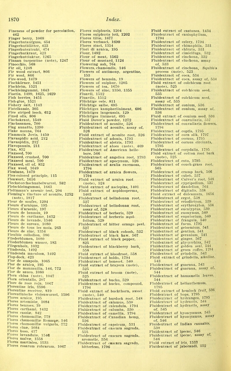Fineness of powder for percolation, 462 Finger berry, 1068 Fingerhutaufguss, 654 Fingerhutbliitter, 423 Fingerhutextrakt, 474 Fingerhutkraut, 423 Fingerhuttinktur, 1265 Finnan turpentine (note), 1247 Ffnocchio, 568 Fir oil, 1248 Fir wood extract, 866 Fir wool, 866 Fire-weed, 1479 Fischkorner, 1451 Fisehleim, 1521 Fischleimgummi, 1643 Fisetin, 1499, 1625, 1629 Fish berries 1451 Fish-glue, 1521 Fishery salt, 1143 Fistelkassie, 305 Five striped leech, 612 Fixed oils, 806 Flachskraut, 1549 Flachssamen, 700 Flag annatto, 1390 Flake manna, 764 Flammula Jovis, 1450 Flavaspidic acid( 212 Flavaspidin, 212 Flavopannin, 211 Flax, 852 Flaxseed, 700 Flaxseed, crushed, 700 Flaxseed meal, 700 Flaxseed, oil of, 852 Flax weed, 1649 Fleabane, 1479 Flea-colored principle, 115 Fleawort, 1616 Fleekstorchsehnabelwurzel, 582 Fleischleimgummi, 1643 Fleitmann's arsenic test, 204 Fleming's tincture of aconite, 1252 (note), 1817 Fleur de soufre, 1204 Fleurs d'arnique, 195 Fleurs d'arsenic, 197 Fleurs de benzoin, 19 Fleurs de carthame, 1432 Fleurs de lavande, 1546 Fleurs de sureau, 1080 Fleurs de tous les mois, 263 Fleurs de zinc. 1354 Flexible collodion, 386 Fliederblumen, 1080 Fliederblumen wasser, 183 Fliegenholz, 1032 Flindersia, 1492 Flindersia maculosa, 1492 Flop-dock, 423 Flor de amapola, 1065 Flor de arnica, 195 Flor de manza'nilla, 146, 772 Flor de sauco. 1080 Flora china (note), 1047 Flora orientalis, 207 Flore de rosa roja, 1067 Florentine iris, 1596 Florentine receiver, 819 Florentlnische violenwurzel, 1596 Flores arnicse, 195 Flores artemisia?, 1084 Flores benzoes, 19 Flores carthami, 1432 Flores eassise. 842 Flores chamomills, 772 Flores chamomillffi Romana?, 146 Flores chamomillse vulgaris, 772 Flores cinse, 1084 Flores koso, 417 Fiores lavandulae, 1546 Flores malvse, 1558 Flores martia'les, 1533 Flores rosarum rubrarum, 1067 Flores sulphuris, 1204 Flores sulphuris loti, 1202 Flores tilise, 1677 Flores verbasci, 1690 Flores zinci, 1354 Flori di arnica, 195 Flour, 1492 Flour of meat, 1562 Flour of mustard, 1124 Flowering ash, 764 Flowers, chamomile, 146 Flowers of antimony, argentine, 153 Flowers of benzoin, 19 Flowers of sulphur, ]205 Flowers of tea, 1670 Flowers of zinc, 1350, 1355 Fluavil, 1512 Fluavile, 1512 Fliichtige oele. 811 Fliichtige salbe, 695 Fliichtiges kampherliniment, 696 Fliichtiges laugensalz, 129 Fliichtiges liniment, 695 Fluid Dover's powder, 1272 Fluidextract of aconite, 526 Fluidextract of aconite, assay of, 526 Fluid extract of aconite root, 526 Fluidextract of adonis, 1793 Fluidextract of aletris, 1793 Fluidextract of aloes (note), 469 Fluidextract of American helle- bore, 566 Fluidextract of angelica root, 1793 Fluidextract of apocynum, 526 Fluidextract of aralia racemosa, 1794 Fluidextract of arnica flowers, 1794 Fluid extract of arnica root (note), 524 Fluid extract of asclepias, 1401 Fluid extract of aspidosperma, 1403 Fluidextract of belladonna root, 527 Fluidextract of belladonna root, assay of, 528 Fluidextract of berberis, 529 Fluidextract of berberis aqul- folium, 529 Fluidextract of bitter orange peel, 527 Fluidextract of black cohosh, 532 Fluidextract of black haw, 567 Fluid extract of black pepper, 825 Fluidextract of blackberry bark, 558 Fluid extract of bloodroot, 558 Fluidextract of boldo, 1794 Fluidextract of boneset, 540 Fluid extract of brayera (note), 525 Fluid extract of broom (note), 525 Fluidextract of buchu, 529 Fluidextract of buchu, compound, 1794 Fluid extract of buckthorn, sweet (note), 540 Fluidextract of burdock root, 548 Fluidextract of calamus, 530 Fluidextract of calendula, 1794 Fluidextract of calumba, 530 Fluidextract of camellia, 1794 Fluidextract of Canadian hemp, 526 Fluidextract of capsicum, 531 Fluidextract of cascara sagrada, 555 Fluidextract of cascara sagrada, aromatic, 556 Fluidextract of cascara sagrada, bitterless, 1796 Fluid extract of castanea, 1434 Fluidextract of caulophyllum, 1794 Fluidextract of celery, 1794 Fluidextract of chimaphila, 531 Fluidextract of chlrata, 531 Fluidextract of cimicifuga, 532 Fluidextract of cinchona, 532 Fluidextract of cinchona, assay of, 533 Fluidextract of cinchona, Squibb's process (note), 523 Fluidextract of coca, 534 Fluidextract of coca, assay of, 534 Fluid extract of colchicum root (note), 525 Fluidextract of colchicum seed, 535 Fluidextract of colchicum seed, assay of, 535 Fluidextract of eonium, 536 Fluidextract of conium, assay of, 536 Fluid extract of conium seed, 536 Fluidextract of convallaria, 537 Fluidextract of convallaria flowers, 1794 Fluidextract of coptls, 1795 Fluidextract of corn silk, 1797 Fluidextract of cornus, 1795 Fluidextract of cornus circinata, 1795 Fluidextract of corydalis, 1795 Fluid extract of cotton root bark (note), 525 Fluidextract of coto, 1795 Fluidextract of couch-grass root, 565 Fluidextract of cramp bark, 566 Fluidextract of cubeb, 537 Fluidextract of Culver's root, 548 Fluidextract of cypripedium, 537 Fluidextract of dandelion, 564 Fluidextract of digitalis, 538 Fluid extract of dulcamara, 1656 Fluidextract of ergot, 538 Fluidextract of eriodictyon, 539 Fluidextract of erythroxylpn, 534 Fluidextract of eucalyptus, 539 Fluidextract of euonymus, 540 Fluidextract of eupatorium, 540 Fluidextract of frangula, 540 Fluidextract of fucus, 1795 Fluidextract of gelsemium, 541 Fluidextract of gentian, 541 Fluidextract of geranium, 541 Fluidextract of ginger, 567 Fluidextract of glycyrrhiza, 542 Fluidextract of golden seal, 544 Fluidextract of green coffee, 1794 Fluidextract of grindelia, 543 Fluid extract of grindelia, alkaline, 543 Fluidextract of guarana, 543 Fluidextract of guarana, assay of, 544 Fluidextract of hamamelis leaves, 544 Fluidextract of helianthemum, 1795 Fluid extract of hemlock fruit, 536 Fluidextract of hops, 1795 Fluidextract of hydrangea, 1795 Fluidextract of hydrastis, 544 Fluidextract of hydrastis, assay of, 545 Fluidextract of hyoscyamus. 545 Fluidextract of hyoscyamus, assay of, 546 Fluidextract of Indian cannabis, 530 Fluidextract of ipecac, 546 Fluidextract of ipecac, assay of, 546 Fluid extract of iris, 1533 Fluidextract of jaborandi, 552