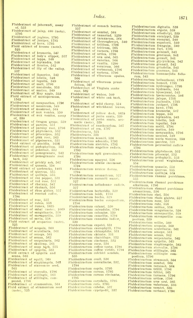 Fluidextract of jaborandi, assay of, 553 Fluidextract of jalap, 480 (note), 1795 Fluidextract of juglans, 1795 Fluidextract of juniper, 1795 Fluidextract of kava, 1795 Fluid extract of kousso (note), 525 Fluidextract of krameria, 547 Fluidextract of lady s slipper, 537 Fluidextract of lappa, 548 Fluidextract of leptandra, 548 Fluidextract of licorice, 542 Fluidextract of lily of the valley 537 Fluidextract of liquorice, 542 Fluidextract of lobelia, 548 Fluidextract of lupulin, 549 Fluidextract of malt, 1796 Fluidextract of mandrake, 553 Fluidextract of matlco, 549 Fluidextract of May apple, 553 Fluid extract of menispermum, 1563 Fluidextract of menyanthes, 1796 Fluidextract of mezereum, 549 Fluidextract of muskroot, 564 Fluidextract of nux vomica, 550 Fluidextract of nux vomica, assay of, 550 Fluidextract of Oregon grape, 529 Fluidextract of pareira, 551 Fluidextract of parsley root. 1796 Fluidextract of Phytolacca, 552 Fluidextract of pilocarpus, 552 Fluidextract of pink root, 563 Fluidextract of plpsissewa, 531 Fluid extract of piscidia, 1616 Fluidextract of podophyllum, 553 Fluidextract of pokeroot, 552 Fluidextract of pomegranate, 542 Fluidextract of pomegranate' root bark, 542 Fluidextract of prickly ash, 567 Fluidextract of quassia, 554 Fluid extract of quebracho, 1403 Fluidextract of quercus, 555 Fluidextract of quillaja, 555 Fluidextract of red pepper, 531 Fluidextract of red rose, 557 Fluidextract of rhatany, 547 Fluidextract of rhubarb, 556 Fluidextract of rhus glabra, 557 Fluidextract of roasted coffee, 1794 Fluidextract of rose, 557 Fluidextract of rubu's, 558 Fluidextract of rumex, 1635 Fluidextract of sabal (notei, 1069 Fluidextract of sangulnaria, 558 Fluidextract of sarsaparilla, 559 Fluidextract of savin, 558 Fluid extract of scoparius (note). 525 Fluidextract of scopola, 560 Fluidextract of Scutellaria, 561 Fluidextract of senega. 561 Fluidextract of senna, 562 Fluidextract of serpentarla, 562 Fluidextract of skullcap, 561 Fluidextract of soap bark, 555 Fluidextract of spigelia, 563 Fluid extract of spigelia and senna, 563 Fluidextract of squill, 560 Fluidextract of staphisagrla, 56S Fluidextract of stavesacre seed, 563 Fluidextract of sterculla, 1796 Fluidextract of stilllngla, 563 Fluidextract of stilllngla, com- pound, 1796 Fluidextract of stramonium, 564 Fluid extract of stramonium seed (note), 525 Fluidextract of sumach berries, 557 Fluidextract of sumbul, 564 Fluidextract of tamarind, 1239 Fluidextract of taraxacum, 564 Fluidextract of thoroughwort, 54' Fluidextract of trllllum, 1796 Fluidextract of tritlcum, 565 Fluidextract of turnera, 1796 Fluidextract of urtica, 1796 Fluidextract of uva ursi, 565 Fluidextract of valerian, 566 Fluidextract of vanilla, 1290 Fluidextract of veratrum, 566 Fluidextract of verbascum, 1796 Fluidextract of verbena, 1796 Fluidextract of viburnum opulus, 566 Fluidextract of viburnum pruni- folium, 567 Fluidextract of Virginia snake root, 562 Fluidextract of wahoo, 540 Fluidextract of white oak bark, 555 Fluidextract of wild cherry, 554 Fluidextract of witchhazel leaves, 544 Fluidextract of yellow dock, 1635 Fluidextract of yerba santa, 539 Fluidextract of yerba santa, aro- matic (note), 539 Fluidextract of xanthuxylum, 567 Fluidextract of zea, 1797 Fluidextracta, 521 Fluldextracts, 521 Fluidextractum aconiti, 526 Fluidextractum adouidis, 1793 Fluidextractum aletrldis, 1793 Fluidextractum angelica} radlcis, 1793 Fluidextractum apll graveolentis, 1794 Fluidextractum apocyni, 526 Fluidextractum aralia? racemosee, 1794 Fluidextractum arnica? flornm, 1794 Fluidextractum aromatlcum, 527 Fluidextractum aurantli amai'i, 527 Fluidextractum belladonme radlcis, 527 Fluidextractum berberldls, 529 Fluidextractum boldi, 1794 Fluidextractum buchu, 529 Fluidextractum buchu cvmposilum, 1794 Fluidextractum calami, 530 Fluidextractum calendula?, 1794 Fluidextractum oalumba?, 530 Fluidextractum camellia?, 1794 Fluidextractum cannabis Indie*, 530 Fluidextractum capsici, 531 Fluidextractum caulophylll, 1794 Fluidextractum chlmaphil*. 531 Fluidextractum chlrata?, 531 Fluidextractum cimicifugse, 532 Fluidextractum cinchona}, 532 Fluidextractum coca;, 534 Fluidextractum coffeaj tosta?, 1794 Fluidextractum coffea? virldls, 1794 Fluidextractum colchiel semlnls, 535 Fluidextractum conil, 536 Fluidextractum eonvallaris?, 537, 1794 Fluidextractum coptla, 1795 Fluidextractum cornus, 1795 Fluidextractum cornus clrclnata?, 1795 Fluidextractum corydalis, 1795 Fluidextractum coto. 1795 Fluidextractum eubeba?, 537 PMuldextractum eypripedii, 537 Fluidextractum digitalis, 538 Fluidextractum ergota?, 538 Fluidextractum eriodictyi, 539 Fluidextractum eucalypti, 539 Fluidextractum euonymi, 540 Fluidextractum eupatorii, 540 Fluidextractum frangula?, 540 Fluidextractum fuci, 1795 Fluidextractum gelsemli, 541 Fluidextractum gentians, 541 Fluidextractum geranii, 541 Fluidextractum glycyrr'hiza?, 542 Fluidextractum granati, 542 Fluidextractum grindelia?, 543 Fluidextractum guaramv, 543 Fluidextractum hamamelidis folio- rum, 543 Fluidextractum hellanthemi, 1795 Fluidextractum humull, 1795 Fluidextractum hydrangea?, 1795 Fluidextractum hydrastis, 544 Fluidextractum hyoscyami, 545 Fluidextractum ipecacuanha?, 546 Fluidextractum jalapa?, 1795 Fluidextractum juglandis, 1795 Fluidextractum juuiperi, 1795 Fluidextractum kava?, 1795 Fluidextractum krameria?, 547 Fluidextractum lappa;, 548 Fluidextractum leptandra?, 548 Fluidextractum lobelia?, 548 Fluidextractum lupullni, 549 Fluidextractum malt!, 1796 Fluidextractum matlco, 549 Fluidextractum menyanthis, 1796 Fluidextractum mezerel, 549 Fluidextractum nucis vomica?, 550 Fluidextractum pareira?, 551 Fluidextractum petroselini radlcis 1796 Fluidextractum Phytolacca?, 552 Fluidextractum pilocarpi, 552 Fluidextractum po'dophyl'li, 553 Fluidextractum pruul virginiana?, 554 Fluidextractum quassia?, 554 Fluidextractum quercus, 555 Fluidextractum quillajae, 555 Fluidextractum rhamni purshiana?. 555 Fluidextractum rhamni purshiana; alkalinum, 1796 Fluidextractum rhamni purshiana; aromaticum, 556 Fluidextractum rhei, 556 Fluidextractum rhois glabra?, 557 Fluidextractum rosoe, 557 Fluidextractum rubi,' 558 Fluidextractum sablna;, 558 Fluidextractum sangulnaria?, 558 Fluidextractum sarsaparilla?, 559 Fluidextractum sarsaparilla? eom- positum, 559 Fluidextractum scilla?, 560 Fluidextractum scopola?, 560 Fluidextractum Scutellaria?, 561 Fluidextractum senega;, 561 Fluidextractum senna?, 562 Fluidextractum serpentaria?, 562 B^luidextractum spigelia;, 563 Fluidextractum staphisagrla?, 563 Fluidextractum sterctilia?, 1796 Fluidextractum stillingia;, 563 Fluidextractum stillingia; eom- posltum, 1796 Fluidextractum stramonll, 564 Fluidextractum sumbul, 564 Fluidextractum taraxaci, 564 Fluidextractum trill!!, 1796 Fluidextractum tritlci, 565 Fluidextractum turnera?, 1796 Fluidextractum urtica?, 1796 Fluidextractum uva? ursi, 565 Fluidextractum Valeriana?, 566 Fluidextractum veratrl, 566 Fluidextractum verbascf, 1796