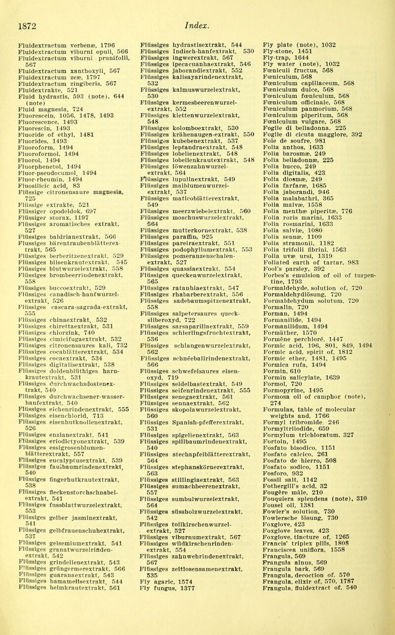 Fluidextractum verbenas, 1796 Fluidextractum viburni opuli, 566 Fluidextractum viburni prunifolii, 567 Fluidextractum xanthoxyli, 567 Fluidextractum zese, 1797 Fluidextractum zingiberis, 567 Fluidextrakte, 521 Fluid hydrastis, 593 (note), 644 (note) Fluid magnesia, 724 Fluorescein, 1056, 1478, 1493 Fluorescence, 1493 Fluorescin, 1493 Fluoride of ethyl, 1481 Fluorides, 1493 Fluoroform, 1494 Fluoroformol, 1494 Fluorol, 1494 Fluorphenetol, 1494 Fluor-pseudocumol, 1494 Fluor-rheumin, 1494 Fluosilicic acid, 83 Fliissige citronensaure magnesia, 725 Fliissige extrakte, 521 Fliissiger opodeldok, 697 Flussiger storax, 1197 Fliissiges aromatisches extrakt, 527 Fliissiges baldrianextrakt, 566 Flussiges barentraubenbliitterex- trakt, 565 Flussiges berberitzenextrakt, 529 Flussiges bilsenkrautextrakt. 545 Fliissiges blutwurzelextrakt, 558 Fliissiges brombeerrindenextrakt. 558 Fliissiges buccoextrakt, 529 Fliissiges canadisch-hanfwurzel- extrakt, 526 Fliissiges easeara-sagrada-extrakt, 555 Flussiges chinaextrakt, 532 Fliissiges chirettaextrakt, 531 Fliissiges chlorzink, 740 Fliissiges cimicifugaextrakt, 532 Fliissiges citronensaures kali, 732 Fliissiges cocabliitterextrakt, 534 Fliissiges cocaextrakt, 534 Flussiges digitalisextrakt, 538 Fliissiges doldenbliithiges harn- krautextrakt, 531 Fliissiges Ourehwachsdostenex- trakt, 540 Fliissiges durchwachsener-wasser- hanfextrakt, 540 Fliissiges eichenrindenextrakt, 555 Fliissiges eisenchlorid, 713 Fliissiges eisenhutknollenextrakt, 526 Flussiges enzianextrakt, 541 Flussiges eriodictyonextrakt, 539 Fliissiges essigrosenblumen- blatterextrakt, 557 Flussiges eucalyptusextrakt, 539 Fliissiges faulbaumrindenextrakt, 540 Fliissiges fingerhutkrautextrakt, 538 Fliissiges fleckenstorchsehnabel- extrakt, 541 Fliissiges fussblattwurzelextrakt, 553 Fliissiges gelber jasminextrakt, 541 Fliissiges gelbfrauenschuhextrakt, 537 Flussiges gelsemiumextrakt, 541 Fliissiges granatwurzelrinden- extrakt, 542 Fliissiges grindelienextrakt, 543 F'iissiges griingermerextrakt, 566 Fliissiges guaranaextrakt. 543 Fliissiges hamamellsextrakt, 544 Fliissiges helmkrautextrakt, 561 Flussiges hydrastisextrakt, 544 Fliissiges Indisch-hanfextrakt, 530 Flussiges ingwerextrakt, 567 Fliissiges ipecacuanhaextrakt, 546 Flussiges jaborandiextrakt, 552 Flussiges kalisayarindenextrakt, 532 Fliissiges kalmuswurzelextrakt, 530 Fliissiges kermesbeerenwurzel- extrakt, 552 Fliissiges klettenwurzelextrakt, 548 Fliissiges kolomboextrakt, 530 Flussiges kriihenaugen-extrakt, 550 Fliissiges kubebenextrakt, 537 Fliissiges leptandraextrakt, 548 Fliissiges lobelienextrakt, 548 Fliissiges lobelienkrautextrakt, 548 Fliissiges lowenzahnwurzel- extrakt, 564 Fliissiges lupulinextrakt, 549 Flussiges maiblumenwurzel- extrakt, 537 Flussiges maticobliitterextrakt, 549 Fliissiges meerzwiebelextrakt, 560 Fliissiges moschuswurzelextrakt, 564 Fliissiges mutterkornextrakt, 538 Flussiges paraffin* 925 Fliissiges pareiraextrakt, 551 Flussiges podophyllumextrakt, 553 Flussiges pomeranzensehalen- «xtrakt, 527 Fliissiges quassiaextrakt. 554 Fliissiges queckenwurzelextrakt, 565 Fliissiges ratanhiaextrakt, 547 Fliissiges rhabarberextrakt, 556 Fliissiges sadebaumspitzenextrakt, 558 Fliissiges salpetersaures queck- silberoxyd, 722 Fliissiges sarsaparillaextrakt, 559 Fliissiges schierlingsfruehtextrakt, 536 Fliissiges sehlangenwurzelextrakt, 562 Fliissiges schneeballrindenextrakt, 566 Fliissiges schwefelsaures eisen- oxyd, 719 Fliissiges seidelbastextrakt, 549 Fliissiges seifenrindenextrakt, 555 Fliissiges senegaextrakt, 561 Fliissiges sennaextrakt, 562 Fliissiges skopolawurzelextrakt, 560 Fliissiges Spanish-pfefferextrakt, 531 Fliissiges spigelienextrakt, 563 Fliissiges spillbaumrindenextrakt, 540 Fliissiges stechapfelblatterextrakt, 564 Fliissiges stephanskornerextrakt, 563 Fliissiges stillingiaextrakt, 563 Fliissiges sumachbeerenextrakt, 557 Fliissiges sumbulwurzelextrakt, 564 Fliissiges silssholzwurzelextrakt, 542 Fliissiges tollkirschenwurzel- extrakt, 527 Fliissiges viburnumextrakt, 567 Fliissiges wildkirsehenrinden- extrakt, 554 Fliissiges zahnwehrindenextrakt, 567 Fliissiges zeitlosensamenextrakt, 535 Fly agaric, 1574 Fly fungus, 1377 Fly plate (note), 1032 Fly-stone, 1451 Fly-trap, 1644 Fly water (note), 1032 Foenlculi fructus, 568 Foeniculum, 568 Fceniculum capillaceum, 568 Foeniculum dulce, 568 Fceniculum fceniculum, 568 Fceniculum officinale, 568 Fceniculum panmorium, 568 Fceniculum piperitum, 568 Fceniculum vulgare, 568 Foglie di belladonna, 225 Foglie di cicuta maggiore, 392 Foie de soufre, 981 Folia anthos, 1633 Folia barosma?, 249 Folia belladonna?, 225 Folia bucco, 249 Folia digitalis, 423 Folia diosma?, 249 Folia farfara?, 1685 Folia jaborandi, 946 Folia malabathri, 365 Folia malvse, 1558 Folia mentha? piperita?, 776 Folia roris marini, 1633 Folia rosmarini, 1633 Folia salvia?, 1080 Folia senna?, 1109 Folia stramonii, 1182 Folia trifolii fibrini. 1563 Folia uva? ursi, 1319 Foliated earth of tartar, 983 Fool's parsley, 392 Forbes's emulsion of oil of turpen- tine, 1793 Formaldehyde, solution of, 720 Formaldehydlosung, 720 Formaldehydum solutum, 720 Formalin, 720 Forman, 1494 Formanilide, 1494 Formanilidum, 1494 Formather, 1570 Forinene perchlore\ 1447 Formic acid, 196, 801, 849, 1494 Formic acid, spirit of, 1812 Formic ether, 1481, 1495 Formica rufa, 1494 Formin, 610 Formin salicylate, 1639 Formol, 720 Formopyrine, 1495 Formosa oil of camphor (note), 274 Formulas, table of molecular weights and, 1766 Formyl tribromide 246 Formyltriiodide, 659 Formylum trichloratum, 327 Fortoin, 1495 Fosfato bisodico, 1151 Fosfato calcico, 261 Fosfato de hierro, 508 Fosfato sodico, 1151 Fosforo, 932 Fossil salt, 1142 Fothergill's acid, 32 FougSre male, 210 Fouquiera splendens (note), 310 Fousel oil, 1381 Fowler's solution, 730 Fowlersche losung, 730 Foxglove, 423 Foxglove leaves, 423 Foxglove, tincture of, 1265 Francis' triplex pills, 1808 Franciscea uniflora, 1558 Frangula, 569 Frangula alnus, 569 Frangula bark, 569 Frangula, decoction of, 570 Frangula, elixir of, 570, 1787 Frangula, fluidextract of, 540