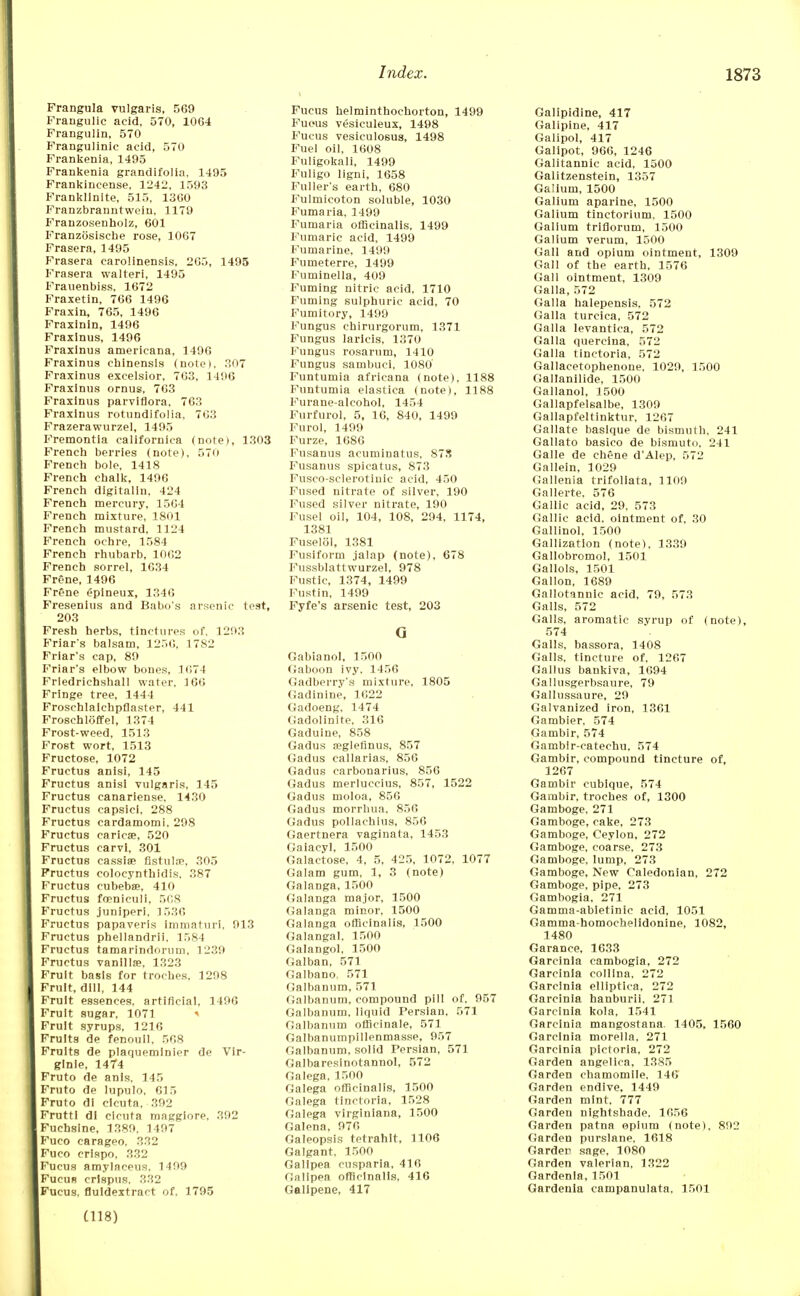 Frangula vulgaris, 569 Frangulie acid, 570, 1064 Frangulin, 570 Frangulinic acid, 570 Frankenia, 1495 Frankenia grandifolia, 1495 Frankincense, 1242, 1593 Franklinite, 515, 13G0 Franzbranntwein, 1179 Franzosenholz, 601 Franzosisehe rose, 1067 Frasera, 1495 Frasera carolinensis, 205, 1495 Frasera walteri, 1495 Frauenbiss, 1672 Fraxetin, 766 1496 Fraxin, 765, 1496 Fraxinin, 1496 Fraxlnus, 1496 Fraxlnus americana, 1496 Fraxinus chinensis (note), 307 Fraxinus excelsior, 763, 1496 Fraxlnus ornus, 763 Fraxinus parviflora. 763 Fraxlnus rotundifolia, 763 Frazerawurzel, 1495 Fremontia californica (note), 1303 French berries (note), 570 French bole, 1418 French chalk, 1496 French digitaliu, 424 French mercury, 1504 French mixture, 1801 French mustard, 1124 French ochre, 1584 French rhubarb, 1062 French sorrel, 1634 Frene, 1496 FrOne gpineux, 1346 Fresenius and Babo's arsenic test, 203 Fresh herbs, tinctures of. 1293 Friar's balsam, 1250, 17S2 Friar's cap, 89 Friar's elbow bones, 1074 Frledrichshall water, 166 Fringe tree, 1444 Froschlaichpflaster, 441 Froschloffel, 1374 Frost-weed, 1513 Frost wort, 1513 Fructose, 1072 Fructus anisi, 145 Fructus anisi vulgaris, 145 Fructus canariense, 1430 Fructus capsiel, 288 Fructus cardamomi. 298 Fructus carica?, 520 Fructus carvl, 301 Fructus cassia? fistula?, 305 Fructus colocynthidis. 387 Fructus cubebae, 410 Fructus foenieuli, 568 Fructus juniperi, 1536 Fructus papaveris immaturi. 913 Fructus phellandrii, 1584 Fructus tamarindorum, 1239 Fructus vanillse, 1323 Fruit basis for troches, 1298 Fruit, dill, 144 Fruit essences, artificial, 1490 Fruit sugar, 1071 * Fruit syrups, 1216 Fruits de fenouil, 508 Fruits de plaquemlnier de Vir- glnle, 1474 Fruto de anls. 145 Fruto de lupulo, 615 Fruto di clcuta, 392 FruttI di clcuta maggiore, 392 Fuchsine, 1389. 1497 Fuco carageo. 332 Fuco crispo, 332 Fucus amylaceus. 1499 Fucus crlspus. 332 Fucus. fluldextract of. 1795 Fucus helminthochorton, 1499 Fucus vesiculeux, 1498 Fucus vesiculosus, 1498 Fuel oil, 1608 Fuligokali, 1499 Fuligo ligni, 1658 Fuller's earth, 680 Fulmicoton soluble, 1030 Fumaria, 1499 Fumaria officinalis, 1499 Fumaric acid, 1499 Fumarine, 1499 Fumeterre, 1499 Fuminella, 409 Fuming nitric acid, 1710 Fuming sulphuric acid, 70 Fumitory, 1499 Fungus chirurgorum, 1371 Fungus laricis, 1370 Fungus rosarnm, 1410 Fungus sambuci, 1080' Funtumia africana (note), 1188 Funtumia elastica (note), 1188 Furane-alcohol, 1454 Furfurol, 5, 16, 840, 1499 Furol, 1499 Furze, 1686 Fusanus acunninatus, 878 Fusanus spicatus, 873 Fusco-sclerotiuic acid, 450 Fused nitrate of silver, 190 Fused silver nitrate, 190 Fusel oil, 104, 108, 294, 1174, 1381 Fuselol, 1381 Fusiform jalap (note), 678 Fussblattwurzel, 978 Fustic, 1374, 1499 Fust in, 1499 Fyfe's arsenic test, 203 G Gabianol, 1500 Gaboon ivy, 1456 Gadberry's mixture, 1805 Gadinine, 1022 Gadoeng, 1474 (Jadolinite, 316 Gaduine, 858 Gadus a?glefinus, 857 Gadus callarias, 856 Gadus carbonarius, 856 Gadus merluccius, 857, 1522 Gadus moloa, 856 Gadus morrhua, 856 Gadus pollachius, 856 Gaertnera vaginata, 1453 Gaiacyl, 1500 Galactose, 4, 5, 425, 1072, 1077 Galam gum, 1, 3 (note) Galanga, 1500 Galanga major, 1500 Galanga minor, 1500 Galanga officinalis, 1500 Galangal, 1500 Galangol, 1500 Galban, 571 Galbano, 571 Galbanum, 571 Galbanum, compound pill of, 957 Galbanum, liquid Persian, 571 Galbanum officinale, 571 Galbanumpillenmasse, 957 Galbanum, solid Persian, 571 Galbaresinotannol, 572 Galega, 1500 Galega officinalis, 1500 Galega tinctoria, 1528 Galega virginiana, 1500 Galena, 976 Galeopsis tetrahlt, 1106 Galgant, 1500 Gallpea cusparia, 416 Galipea officinalis, 416 Galipene, 417 Galipidine, 417 Galipine, 417 Galipol, 417 Galipot, 966, 1246 Galitannic acid, 1500 Galitzenstein, 1357 Galium, 1500 Galium aparine, 1500 Galium tinctorium, 1500 Galium triflorum, 1500 Galium verum, 1500 Gall and opium ointment, 1309 Gall of the earth, 1576 Gall ointment, 1309 Galla, 572 Galla halepensls, 572 Galla turcica, 572 Galla levantica, 572 Galla quercina, 572 Galla tinctoria, 572 Gallacetophenone, 1029, 1500 Gallanilide, 1500 Gallanol, 1500 Gallapfelsalbe, 1309 Gallapfeltinktur, 1207 Gallate baslque de bismuth, 241 Gallato basico de bismuto, 241 Galle de chene d'Alep, 572 Gallein, 1029 Gallenia trifoliata, 1109 Gallerte, 576 Gallic acid, 29, 573 Gallic acid, ointment of, 30 Gallinol, 1500 Gallizatlon (note), 1339 Gallobromol, 1501 Gallols, 1501 Gallon, 1689 Gallotannic acid, 79, 573 Galls, 572 Galls, aromatic syrup of (note), 574 Galls, bassora, 1408 Galls, tincture of, 1267 Gallus bankiva, 1694 Gallusgerbsaure, 79 Gallussaure, 29 Galvanized iron, 1361 Gambier, 574 Gambir, 574 Gambir-catechu, 574 Gambir, compound tincture of, 1267 Gambir cubique, 574 Gambir. troches of, 1300 Gamboge, 271 Gamboge, cake, 273 Gamboge, Ceylon, 272 Gamboge, coarse, 273 Gamboge, lump, 273 Gamboge, New Caledonian, 272 Gamboge, pipe, 273 Gambogia, 271 Gamma-abletinic acid, 1051 Gamma-homocbelidonine, 1082, 1480 Garance. 1633 Garcinia cambogia, 272 Garcinla colllna, 272 Garcinia elllptica, 272 Garcinia hanburii. 271 Garcinia kola, 1541 Garcinia mangostana. 1405. 1560 Garcinia morella, 271 Garcinia pictoria, 272 Garden angelica, 1385 Garden chamomile, 146 Garden endive, 1449 Garden mint. 777 Garden nightshade. 1056 Garden patna opium (note), 892 Garden purslane. 1618 Garder sage, 1080 Garden valerian, 1322 Gardenia, 1501 Gardenia campanulata, 1501 (118)