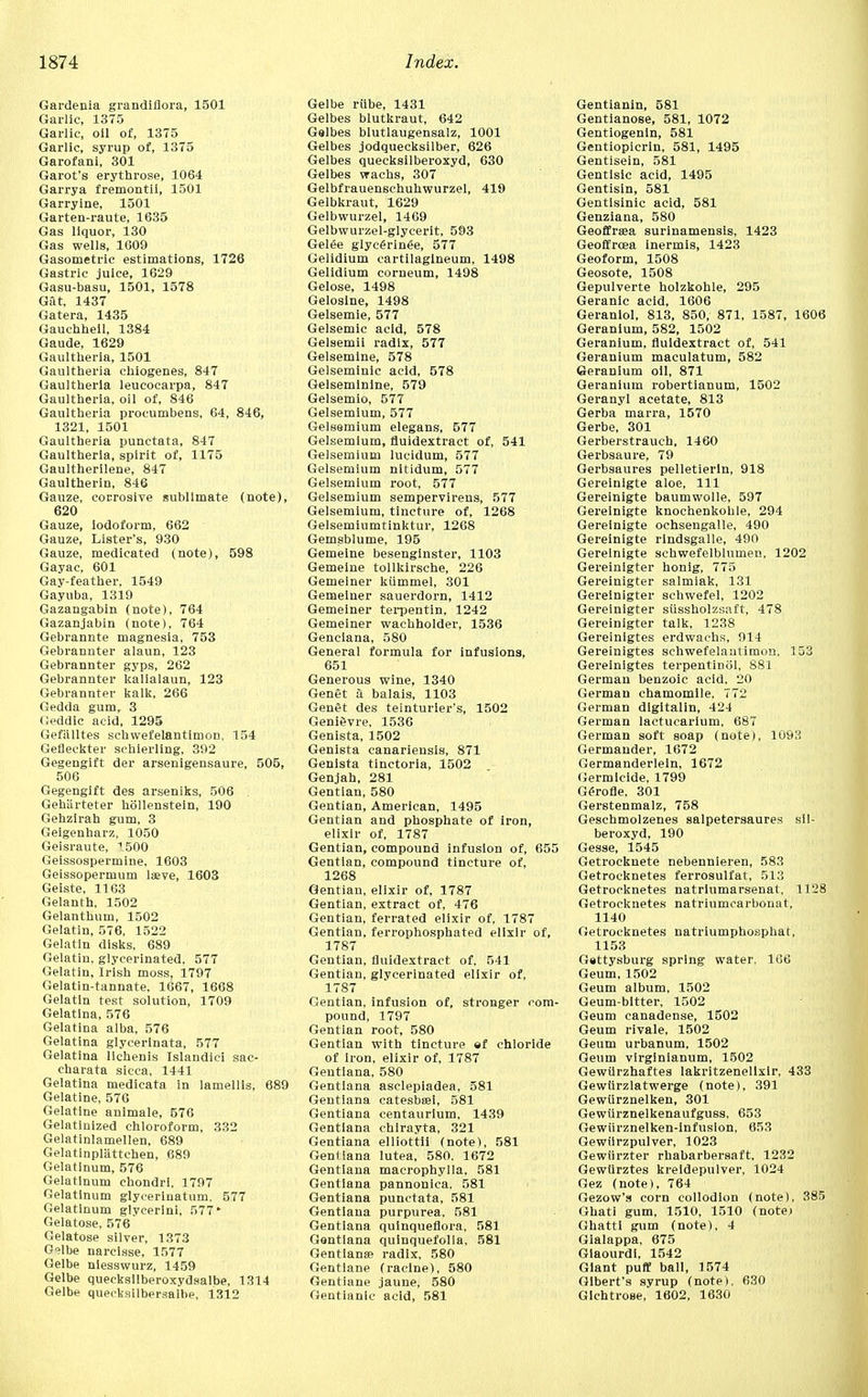 Gardenia grandiflora, 1501 Garlic, 1375 Garlic, oil of, 1375 Garlic, syrup of, 1375 Garofani, 301 Garot's erythrose, 1064 Garrya fremontii, 1501 Garryine, 1501 Garten-raute, 1635 Gas liquor, 130 Gas wells, 1609 Gasometric estimations, 1726 Gastric juice, 1629 Gasu-basu, 1501, 1578 Gut, 1437 Gatera, 1435 Gauchheil, 1384 Gaude, 1629 Gaultheria, 1501 Gaultheria chiogenes, 847 Gaultheria leucocarpa, 847 Gaultheria, oil of, 846 Gaultheria procumbens, 64, 846, 1321, 1501 Gaultheria punctata, 847 Gaultheria, spirit of, 1175 Gaultherilene, 847 Gaultherin, 846 Gauze, corrosive .sublimate (note), 620 Gauze, iodoform, 662 Gauze, Lister's, 930 Gauze, medicated (note), 598 Gayac, 601 Gay-feather, 1549 Gayuba, 1319 Gazangabin (note), 764 Gazanjabin (note), 764 Gebrannte magnesia, 753 Gebrannter alaun, 123 Gebrannter gyps, 262 Gebrannter kalialaun, 123 Gebrannter kalk, 266 Gedda gum, 3 Ceddic acid, 1295 Gefillltes schwefelantimon, 154 Gefleckter schierling, 392 Gegengift der arsenigensaure, 505, 506 Gegengift des arseniks, 506 Gehiirteter hollenstein, 190 Gehzlrah gum, 3 Geigenharz, 1050 Geisraute, 500 Geissospermine, 1603 Geissopermum laeve, 1603 Geiste. 1163 Gelanth, 1502 Gelanthum, 1502 Gelatin, 576, 1522 Gelatin disks, 689 Gelatin, glycerinated. 577 Gelatin, Irish moss, 1797 Gelatin-tannate, 1667, 1668 Gelatin test solution, 1709 Gelatina, 576 Gelatina alba, 576 Gelatina glycerinata, 577 Gelatina llchenis Islandici sac- charata sicca, 1441 Gelatina medicata in lamellis, 689 Gelatine, 576 Gelatine animale, 576 Gelatinized chloroform, 332 Gelatinlamellen, 689 Gelatinpliittchen, 689 Gelatlnum, 576 Gelatlnum chondri, 1797 Gelatinum glycerinatum. 577 Gelatlnum glvcerlni, 577 * Gelatose, 576 Gelatose silver, 1373 G?lbe narcisse, 1577 Gelbe nlesswurz, 1459 Gelbe quecksilberoxydsalbe, 1314 Gelbe queoksilbersalbe, 1312 Gelbe riibe, 1431 Gelbes blutkraut, 642 Gelbes blutlaugensalz, 1001 Gelbes jodquecksilber, 626 Gelbes quecksilberoxyd, 630 Gelbes wachs, 307 Gelbfrauenschuhwurzel, 419 Gelbkraut, 1629 Gelbwurzel, 1469 Gelbwurzel-glycerit, 593 Gelee glyc6rin6e, 577 Gelidium cartilagineum, 1498 Gelidium corneum, 1498 Gelose, 1498 Geloslne, 1498 Gelsemie, 577 Gelsemic acid, 578 Gelsemii radix, 577 Gelsemine, 578 Gelseminic acid, 578 Gelsemlnine, 579 Gelsemio, 577 Gelsemium, 577 Gelsemium elegans, 577 Gelsemium, fluidextract of, 541 Gelsemium lucidum, 577 Gelsemium nitidum, 577 Gelsemium root, 577 Gelsemium sempervirens, 577 Gelsemium, tincture of, 1268 Gelsemiumtinktur, 1268 Gemsblume, 195 Gemeine besenginster, 1103 Gemeine tollkirsche, 226 Gemeiner kiimmel, 301 Gemeiuer sauerdorn, 1412 Gemeiner terpentin, 1242 Gemeiner wachholder, 1536 Genciana, 580 General formula for infusions, 651 Generous wine, 1340 Genet a balais, 1103 Gengt des teinturier's, 1502 Genievre, 1536 Genista, 1502 Genista canarieusis, 871 Genista tinctoria, 1502 Genjah, 281 Gentian, 580 Gentian, American, 1495 Gentian and phosphate of iron, elixir of, 1787 Gentian, compound infusion of, 655 Gentian, compound tincture of, 1268 Gentian, elixir of, 1787 Gentian, extract of, 476 Gentian, ferrated elixir of, 1787 Gentian, ferrophosphated elixir of, 1787 Gentian, fluidextract of, 541 Gentian, glycerinated elixir of, 1787 Gentian, infusion of, stronger com- pound, 1797 Gentian root, 580 Gentian with tincture ef chloride of iron, elixir of, 1787 Geutiana, 580 Gentiana asclepiadea, 581 Gentiana catesbsei, 581 Gentiana centaurium, 1439 Gentiana chlrayta, 321 Gentiana elliottii (note), 581 Genilana lutea, 580. 1672 Gentiana macrophylla, 581 Gentiana pannonica. 581 Gentiana punctata, 581 Gentiana purpurea. 581 Gentiana quinqueflora, 581 Gentiana qulnquefolla, 581 Gentian® radix, 580 Gentlane (racine), 580 Gentiane jaune, 580 Gentianic acid, 581 Gentianin, 581 Gentianose, 581, 1072 Gentiogenin, 581 Gentioplcrin, 581, 1495 Gentisein, 581 Gentlsic acid, 1495 Gentisin, 581 Gentisinic acid, 581 Genziana, 580 Geoffra?a surinamensis, 1423 Geoffrcea inermis, 1423 Geoform, 1508 Geosote, 1508 Gepulverte holzkohle, 295 Geranic acid, 1606 Geranlol, 813, 850, 871, 1587, 1606 Geranium, 582, 1502 Geranium, fluidextract of, 541 Geranium maculatum, 582 Geranium oil, 871 Geranium robertianum, 1502 Geranyl acetate, 813 Gerba marra, 1570 Gerbe, 301 Gerberstrauch, 1460 Gerbsaure, 79 Gerbsaures pelletierln, 918 Gereinigte aloe, 111 Gereinigte baumwolle, 597 Gereinigte knochenkohle, 294 Gereinigte ochsengalle, 490 Gereinigte rindsgalle, 490 Gereinigte schwefelblumen, 1202 Gereinigter honig, 775 Gereinigter salmiak, 131 Gereinigter schwefel, 1202 Gereinigter sussholzsaft, 478 Gereinigter talk, 1238 Gereinlgtes erdwaehs, 914 Gereinigtes schwefelantimon. 153 Gereinlgtes terpentinol, 881 German benzoic acid. 20 German chamomile. 772 German digitalin, 424 German lactucarium, 687 German soft soap (note), 1093 Germander, 1672 Germanderlein, 1672 Germicide, 1799 Gerofle, 301 Gerstenmalz, 758 Geschmolzenes salpetersaures sil- beroxyd, 190 Gesse, 1545 Getrocknete nebennieren, 583 Getrocknetes ferrosulfat, 513 Getrocknetes natriumarsenat, 1128 Getrocknetes natriumcarbonat, 1140 Getrocknetes natriumphosphat, 1153 Gettysburg spring water. 166 Geum, 1502 Geum album, 1502 Geum-bltter, 1502 Geum canadense, 1502 Geum rivale, 1502 Geum urbanum, 1502 Geum virginianum, 1502 Gewiirzhaftes lakritzenellxir, 433 Gewtirzlatwerge (note), 391 Gewiirznelken, 301 Gewurznelkenaufguss, 653 Gewiirznelken-infuslon, 653 Gewilrzpulver, 1023 Gewiirzter rhabarbersaft. 1232 Gewlirztes kreidepulver, 1024 Gez (note), 764 Gezow's corn collodion (note). 385 Ghati gum, 1510, 1510 (note) Ghatti gum (note), 4 Gialappa, 675 Giaourdi, 1542 Giant puff ball, 1574 Gibert's syrup (note). 630 Gichtrose, 1602, 1630