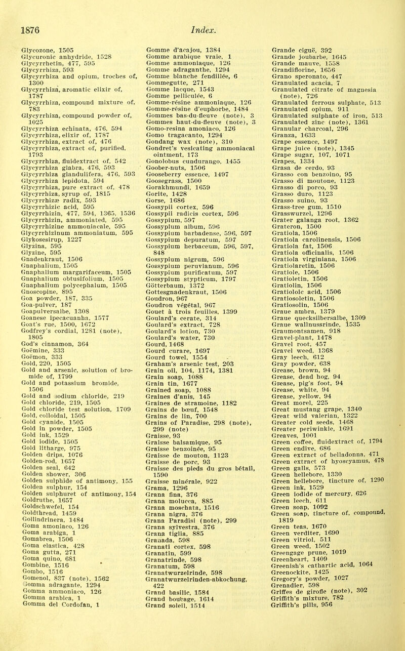 Glycozone, 1505 Glycuronic anhydride, 1528 Glyeyrrhetin, 477, 595 Glycyrrhiza, 593 Glycyrrhiza and opium, troches of, 1300 Glycyrrhiza, aromatic elixir of, 1787 Glycyrrhiza, compound mixture of, 783 Glycyrrhiza, compound powder of, 1025 Glycyrrhiza echinata, 476, 594 Glycyrrhiza, elixir of, 1787 Glycyrrhiza, extract of, 47G Glycyrrhiza, extract of, purified, 1793 Glycyrrhiza, fluidextract of, 542 Glycyrrhiza glabra, 476, 593 Glycyrrhiza glandulifera, 476, 593 Glycyrrhiza lepidota, 594 Glycyrrhiza, pure extract of, 478 Glycyrrhiza, syrup of, 1815 Glycyrrhiza? radix, 593 Glycyrrhizic acid, 595 Glycyrrhizin, 477, 594, 1365. 1536 Glycyrrhizin, ammoniated, 595 Glycyrrhizine ammoniacale, 595 Glycyrrhizinum ammoniatum, 595 Glykosesirup, 1227 Glyzina, 595 Glyzine, 595 Gnadenkraut, 1506 Gnaphalium, 1505 Gnaphalium margarifaceum, 1505 Gnaphalium obtusifolium, 1505 Gnaphalium polycephalum, 1505 Gnoscopine, 895 Goa powder, 187, 335 Goa-pulver, 187 Goapulversalbe, 1308 Goanese ipecacuanha, 1577 Goat's rue, 1500, 1672 Godfrey's cordial, 1281 (note), 1805 God's cinnamon, 364 Goemine, 333 Goemon, 333 Gold, 220, 1505 Gold and arsenic, solution of bro- mide of, 1799 Gold and potassium bromide, 1506 Gold and .sodium chloride, 219 Gold chloride, 219, 1505 Gold chloride test solution, 1709 Gold, colloidal, 1505 Gold cyanide, 1505 Gold in powder, 1505 Gold ink, 1529 Gold iodide, 1505 Gold litharge, 975 Golden drips, 1076 Golden-rod, 1657 Golden seal, 642 Golden shower, 306 Golden sulphide of antimony, 155 Golden sulphur, 154 Golden sulphuret of antimony, 154 Goldruthe, 1657 Goldschwefel, 154 Goldthread, 1459 Gollindrinera, 1484 Goma amoniaco, 126 Goma arablga, 1 Gomabrea, 1506 Goma elastica, 428 Goma gutta, 271 Goma quino, 681 Gombtne, 1516 Gombo, 1516 Gomenol, 837 (note), 1562 _!omma adragante, 1294 Gomma ammoniaco, 126 Gomma arablca, 1 Gomma del Cordofan, 1 Gomme d'acajou, 1384 Gomme arabique vraie, 1 Gomme ammoniaque, 126 Gomme adraganthe, 1294 Gomme blanche fendillee, 6 Gommegutte, 271 Gomme lacque, 1543 Gomme pelliculee, 6 Gomme-resine ammoniaque, 126 Gomme-resine d'euphorbe, 1484 Gommes bas-du-fleuve (note), 3 Gommes haut-du-fleuve (note), 3 Gomo-resina amoniaco, 126 Gomo tragacanto, 1294 Gondang wax (note), 310 Gondret's vesicating ammoniacal ointment, 173 Gonolobus cundurango, 1455 Goober-nuts, 1506 Gooseberry essence, 1497 Goosegrass, 1500 Gorakhmundi, 1659 Gorite, 1428 Gorse, 1686 Gossypii cortex, 596 Gossypii radicis cortex, 596 Gossypium, 597 Gossypium album, 596 Gossypium barbadense, 596, 597 Gossypium depuratum, 597 Gossypium herbaceum, 596, 597, 848 Gossypium nigrum, 596 Gossypium peruvianum, 596 Gossypium purifieatum, 597 Gossypium stypticum, 1797 GStterbaum, 1372 Gottesgnadenkraut, 1506 Goudron, 967 Goudron vegfital, 967 Gouet a trois feuilles, 1399 Goulard's cerate, 314 Goulard's extract, 728 Goulard's lotion, 730 Goulard's water, 730 Gourd, 1468 Gourd curare, 1697 Gourd towel, 1554 Graham's arsenic test, 203 Grain oil, 104, 1174, 1381 Grain soap, 1088 Grain tin, 1677 Grained soap, 1088 Graines d'anis, 145 Graines de stramoine, 1182 Grains de beeuf, 1548 Grains de lin, 700 Grains of Paradise, 298 (note), 299 (note) Graisse, 93 Graisse balsamique, 95 Graisse benzoin£e, 95 Graisse de mouton, 1123 Graisse de pore, 93 Graisse des pieds du gros b£tail, 1590 Graisse minerale, 922 Grama, 1296 Grana fina, 376 Grana molucca, 885 Grana moschata, 1516 Grana nigra, 376 Grana Paradisi (note), 299 Grana sylvestra, 376 Grana tiglia, 885 Graaada, 598 Granati cortex, 598 Granatin, 599 Granatrinde, 598 Granatum, 598 Granatwurzelrinde, 598 Granatwurzelrinden-abkochung, 422 Grand basilic, 1584 Grand bou'eage, 1614 Grand soleil, 1514 Grande cigue, 392 Grande joubarbe, 1645 Grande mauve, 1558 Grandiflorine, 1656 Grano speronato, 447 Granulated acacia, 7 Granulated citrate of magnesia (note), 726 Granulated ferrous sulphate, 513 Granulated opium, 911 Granulated sulphate of iron, 513 Granulated zinc (note), 1361 Granular charcoal, 296 Granza, 1633 Grape essence, 1497 Grape juice (note), 1345 Grape sugar, 107, 1071 Grapes, 1334 Grasa de cerdo. 93 Grasso con benzoino, 95 Grasso di moutone, 1123 Grasso di porco, 93 Grasso duro, 1123 Grasso suino, 93 Grass-tree gum, 1510 Grasswurzel, 1296 Grater galanga root, 1362 Grateron, 1500 Gratiola, 1506 Gratiola carolinensis, 1506 Gratiola fat, 1506 Gratiola officinalis, 1506 Gratiola virginiana, 1506 Gratiolaretin, 1506 Gratiole, 1506 Gratioletin, 1506 Gratiolin, 1506 Gratioloic acid, 1506 Gratiosoletin, 1506 Gratiosolin, 1506 Graue ambra, 1379 Graue quecksilbersalbe, 1309 Graue wallnussrinde, 1535 Graumontsamen, 918 Gravel-plant, 1478 Gravel root, 457 Gravel weed, 1368 Gray leech, 612 Gray powder, 638 Grease, brown, 94 Grease, dead hog, 94 Grease, pig's foot, 94 Grease, white, 94 Grease, yellow, 94 Great morel, 225 Great mustang grape, 1340 Great wild valerian, 1322 Greater cold seeds, 1468 Greater periwinkle, 1691 Greaves, 1001 Green coffee, fluidextract of, 1794 Green endive, 686 Green extract of belladonna, 471 Green extract of hyoscyamus, 478 Green galls, 573 Green hellebore, 1330 Green hellebore, tincture of, 1290 Green ink, 1529 Green iodide of mercury, 626 Green leech, 611 Green soap, 1092 Green soap, tincture of, compound, 1819 Green teas, 1670 Green verditer, 1690 Green vitriol, 511 Green weed, 1502 Greengage prune, 1019 Greenheart, 1409 Greenish's cathartic acid, 1064 Greenockite, 1425 Gregory's powder, 1027 Grenadier, 598 Griffes de girofle (note), 302 Griffith's mixture, 782 Griffith's pills, 956