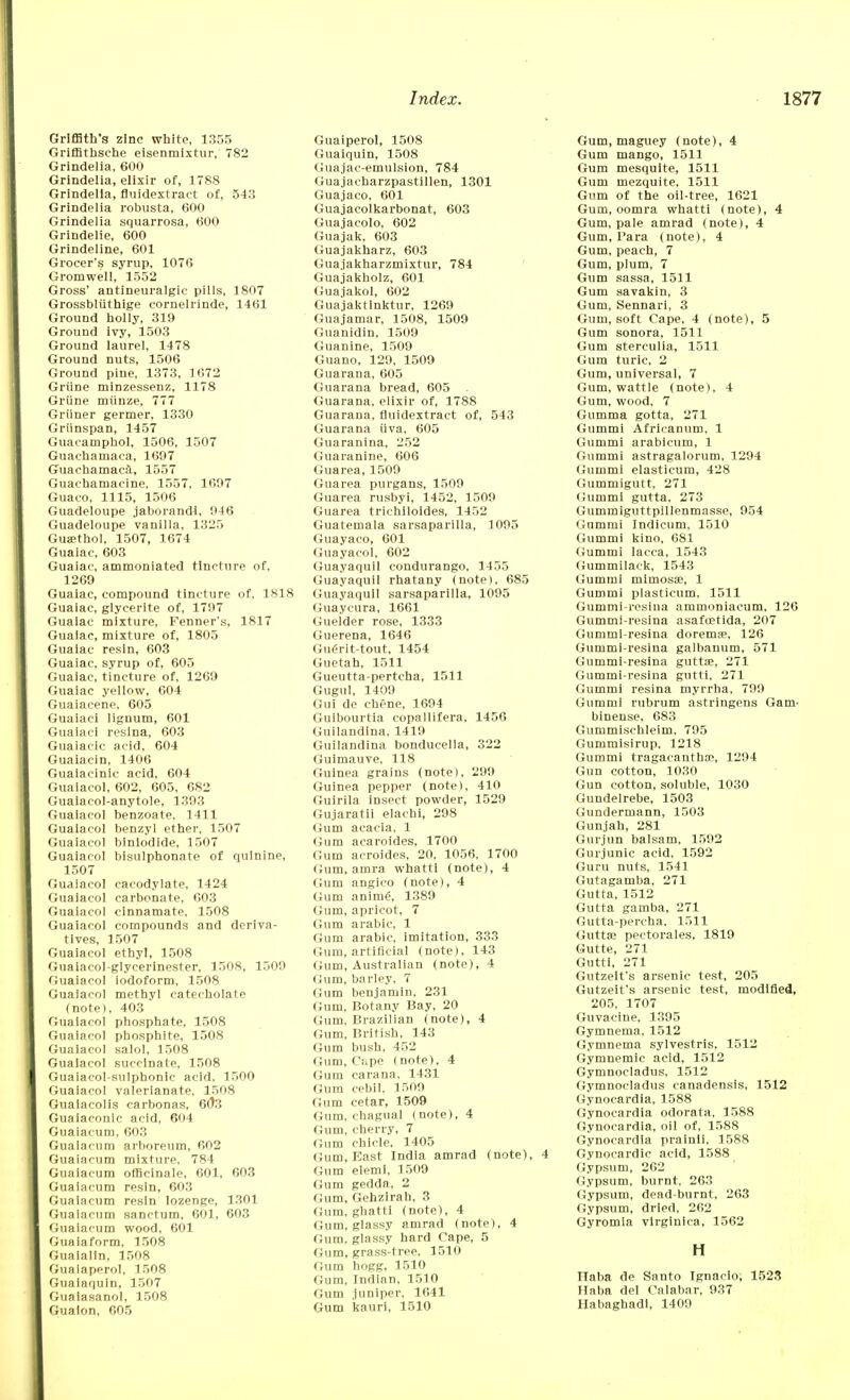 Griffith's zinc white, 1355 Griffithsche eisenmixtur, 782 Grindelia, 600 Grindelia, elixir of, 1788 Grindella, fluidextract of, 543 Grindelia robusta, 600 Grindelia squarrosa, 600 Grindelie, 600 Grindeline, 601 Grocer's syrup, 1076 Gromwell, 1552 Gross' antineuralgic pills, 1807 Grossbliithige cornelrinde, 1461 Ground holly, 319 Ground ivy, 1503 Ground laurel, 1478 Ground nuts, 1506 Ground pine, 1373, 1672 Griine minzessenz, 1178 Griine miinze, 777 Griiner germer, 1330 Griinspan, 1457 Guacamphol, 1506, 1507 Guachamaca, 1697 Guachamaca, 1557 Guachamaeine, 1557, 1697 Guaco, 1115, 1506 Guadeloupe jaborandi, 946 Guadeloupe vanilla, 1325 Guajthol, 1507, 1674 Guaiac, 603 Guaiae, ammoniated tincture of, 1269 Guaiac, compound tincture of, 1818 Guaiac, glycerite of, 1797 Guaiac mixture, Fenner's, 1817 Guaiac, mixture of, 1805 Guaiac resin, 603 Guaiac, syrup of, 605 Guaiac, tincture of, 1269 Guaiac yellow, 604 Guaiacene, 605 Guaiaci lignum, 601 Guaiaci resina, 603 Guaiacic acid, 604 Guaiacin, 1406 Guaiacinic acid, 604 Guaiacol, 602, 605, 682 Guaiacol-anytole, 1393 Guaiacol benzoate, 1411 Guaiacol benzyl ether, 1507 Guaiacol blnlodide, 1507 Guaiacol bisulphonate of quinine, 1507 Guaiacol cacodylate, 1424 Guaiacol carbonate, 603 Guaiacol cinnamate, 1508 Guaiacol compounds and deriva- tives, 1507 Guaiacol ethyl, 1508 Guaiacol-glycerinester, 1508, 1509 Guaiacol iodoform, 1508 Guaiacol methyl catecholate (note), 403 Guaiacol phosphate, 1508 Guaiacol phosphite, 1508 Guaiacol salol. 1508 Guaiacol succinate, 1508 Guaiaeol-sulphonic acid. 1500 Guaiacol valerianate, 1508 Guaiacol is carbonas, 603 Guaiaconic acid, 604 Guaiacum, 603 Guaiacum arboreum, 602 Guaiacum mixture. 784 Guaiacum officinale, 601, 603 Guaiacum resin, 603 Guaiacum resin lozenge, 1301 Guaiacum sanctum, 601, 603 Guaiacum wood, 601 Guaiaform, 1508 Guaialin, 1508 Guaiaperol, 1508 Guaiaquin, 1507 Gualasanol, 1508 Gualon, 605 Guaiperol, 1508 Guaiquin, 1508 Guajac-emulsion, 784 Guajacharzpastillen, 1301 Guajaco, 601 Guajacolkarbonat, 603 Guajacolo, 602 Guajak, 603 Guajakharz, 603 Guajakharzmixtur, 784 Guajakholz, 601 Guajakol, 602 Guajaktinktur, 1269 Guajamar, 1508, 1509 Guanidin, 1509 Guanine, 1509 Guano, 129, 1509 Guarana, 605 Guarana bread, 605 Guarana, elixir of, 1788 Guarana, fluidextract of, 543 Guarana uva, 605 Guaranina, 252 Guaranine, 606 Guarea, 1509 Guarea purgans, 1509 Guarea rusbyi, 1452, 1509 Guarea trichiloides, 1452 Guatemala sarsaparilla, 1095 Guayaco, 601 Guayacol, 602 Guayaquil condurango, 1455 Guayaquil rhatany (note), 685 Guayaquil sarsaparilla, 1095 Guaycura, 1661 Guelder rose, 1333 Guerena, 1646 Guerit-tout, 1454 Guetah, 1511 Gueutta-perteha, 1511 Gugul, 1409 Gui de chene, 1694 Guibourtia copallifera, 1456 Guilandina, 1419 Guilandina bonducella, 322 Guimauve, 118 Guinea grains (note), 299 Guinea pepper (note), 410 Guirila insect powder, 1529 Gujaratii elachi, 298 (turn acacia, 1 Gum acaroides, 1700 Gum acroides, 20, 1056, 1700 Gum, atnra whatti (note), 4 Gum angico (note), 4 Gum anime\ 1389 Gum, apricot, 7 Gum arabic, 1 Gum arabic, imitation, 333 Gum, artificial (note), 143 Gum, Australian (note), 4 Gum, barley. 7 Gum benjamin. 231 Gum, Botany Bay, 20 Gum, Brazilian (note), 4 Gum. British, 143 Gum bush, 452 Gum, C:.pe (note), 4 Guni carana, 1431 Gum cebil, 1509 Gum cetar, 1509 Gum, chagual (note), 4 Gum, cherry, 7 Gum chicle, 1405 Gum, East India amrad (note), 4 Gum elemi, 1509 Gum gedda, 2 Gum, Gehzirah, 3 Gum, ghatti (note), 4 Gum, glassy amrad (note), 4 Gum, glassy hard Cape, 5 Gum, grass-tree, 1510 Gum hogg, 1510 Gum, Indian, 1510 Gum juniper, 1641 Gum kauri, 1510 Gum, maguey (note), 4 Gum mango, 1511 Gum mesquite, 1511 Gum mezquite, 1511 Gum of the oil-tree, 1621 Gum, oomra whatti (note), 4 Gum, pale amrad (note), 4 Gum, Para (note), 4 Gum, peach, 7 Gum, plum, 7 Gum sassa, 1511 Gum savakin, 3 Gum, Sennari, 3 Gum, soft Cape, 4 (note), 5 Gum sonora, 1511 Gum sterculia, 1511 Gum turic, 2 Gum, universal, 7 Gum, wattle (note), 4 Gum, wood, 7 Gumma gotta, 271 Gummi Africanum, 1 Gummi arabicurn, 1 Gummi astragalorum, 1294 Gummi elasticum, 428 Gummigutt, 271 Gummi gutta, 273 Gummiguttpillenmasse, 954 Gummi Indicum, 1510 Gummi kino, 681 Gummi Iacca, 1543 Gurnmilack, 1543 Gummi mimosae, 1 Gummi plasticum, 1511 Gummi-resina ammoniaeum, 126 Gummi-resina asafcetida, 207 Gummi-resina doremse, 126 Gummi-resina galbanum, 571 Gummi-resina guttse, 271 Gummi-resina gutti, 271 Gummi resina myrrha, 799 Gummi rubrum astringens Gam- binense. 683 Gummischleim, 795 Gummisirup, 1218 Gummi tragacantha?, 1294 Gun cotton, 1030 Gun cotton, soluble, 1030 Gundelrebe, 1503 Gundermann, 1503 Gunjah, 281 Gurjun balsam, 1592 Gurjunic acid, 1592 Guru nuts, 1541 Gutagamba, 271 Gutta, 1512 Gutta gamba, 271 Gutta-percha, 1511 Gutta? pectorales, 1819 Gutte, 271 Gutti, 271 Gutzelt's arsenic test, 205 Gutzeit's arsenic test, modified, 205, 1707 Guvacine. 1395 Gymnema, 1512 Gymnema sylvestris, 1512 Gymnemic acid, 1512 Gymnocladus, 1512 Gymnocladus canadensis, 1512 Gynocardia, 1588 Gynocardia odorata, 1588 Gynocardia, oil of, 1588 Gynocardia prainli. 1588 Gvnocardic acid, 1588 Gypsum, 262 Gypsum, burnt. 263 Gypsum, dead-burnt, 263 Gypsum, dried, 262 Gyromia virginica, 1562 H Ilaba de Santo Ignacio, 1523 Haba del Calabar, 937 Habaghadi, 1409