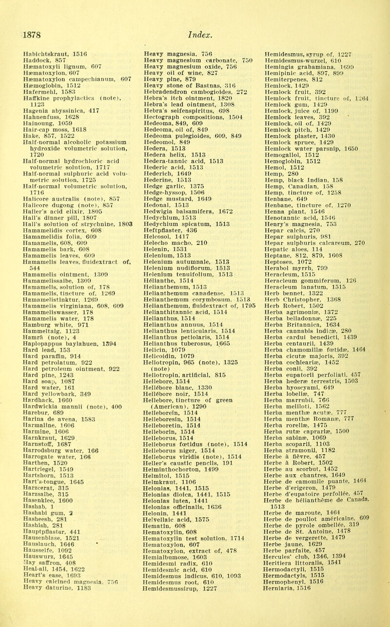 Habichtskraut, 1516 Haddock, 857 Haematoxyli lignum, 607 Haematoxylon, 607 Haematoxylon campeehianum, 607 Haemoglobin, 1512 Hafermehl, 1583 Haffkine prophylactics (note), 1123 Hagenia abyssinica, 417 Hahnenfuss, 1628 Hainoung. 1059 Hair-cap moss, 1618 Hake, 857, 1522 Half-normal alcoholic potassium hydroxide volumetric solution, 1720 Half-normal hydrochloric acid volumetric solution, 1717 Half-normal sulphuric acid volu- metric solution, 1725 Half-normal volumetric solution, 1716 Halicore australis (note), 857 Halicore dugong (note), 857 Haller's acid elixir. 1805 Hall's dinner pill, 1807 Hall's solution of strychnine, 1803 Hamamelidis cortex, 608 Hamamelidis folia, 609 Hamamelis, 608, 609 Hamamelis bark, 608 Hamamelis leaveB, 609 Hamamelis leaves, fluidextract of, 544 Hamamelis ointment, 1309 Hamamelissalbe, 1309 Hamamelis, solution of, 178 Hamamelis, tincture of, 1269 Hamamelistinktur, 1269 Hamamelis virginiana, 608, 609 Hamameliswasser, 178 Hamamelis water, 178 Hamburg white, 971 Hammeltalg, 1123 Hamrft (note), 4 Haplopappus baylahuen, 1394 Hard lead, 153 Hard paraffin, 914 Hard petrolatum, 922 Hard petroleum ointment, 922 Hard pine, 1243 Hard soa.i, 1087 Hard water, 161 Hard yellowbark, 349 Hardhack, 1660 Hardwickla mannli (note), 400 Harebur, 689 Ilarina de avena, 1583 Harmaline, 1606 Harmine, 1606 Iiarnkraut, 1629 Harnstoff, 1687 Harrodsburg water, 166 Harrogate water, 166 Harthen, 1520 Hartriegel, 1549 Hartshorn, 1513 Hart's-tongue, 1645 Harzcerat, 315 Harzsalbe, 315 Hasenklee, 1600 Hashab, 1 Hashabi gum, 2 Hasheesh, 281 Hashish, 281 Hauptpflaster, 441 Hausenblase, 1521 Hauslauch, 1646 * Hausseife, 1092 Hauswurz, 1645 Hay saffron, 408 Heal-all, 1454, 1622 Heart's ease, 1693 Heavy calcined magnesia, 756 Heavy daturine, 1183 Heavy magnesia, 756 Heavy magnesium carbonate, 750 Heavy magnesium oxide, 756 Heavy oil of wine, 827 Heavy pine, 879 Heavy stone of Bastnas, 316 Hebradendron cambogioides, 272 Hebra's itch ointment, 1820 Hebra's lead ointment, 1308 Hebra's seifenspiritus, 698 Hectograph compositions, 1504 Hedeoma, 849, 609 Hedeoma, oil of, 849 Hedeoma pulegioides, 609, 849 Hedeomol, 849 Hedera, 1513 Hedera helix, 1513 Hedera-tannic acid, 1513 Hederic acid, 1513 Hederich, 1649 Hederine, 1513 Hedge garlic, 1375 Hedge-hyssop, 1506 Hedge mustard, 1649 Hedonal, 1513 Hedwigia balsamifera, 1672 Hedychlum, 1513 Hedychium spicatum, 1513 Heftpflaster, 436 Helcosol, 1417 Helecho macho, 210 Helenin, 1531 Helenium, 1513 Helenium autumnale, 1513 Helenium nudirlorum, 1513 Helenium tenuifolium, 1513 Helianthe, 1514 Helianthemum, 1513 Helianthemum canadense, 1513 Helianthemum corymbosum. 1513 Helianthemum, fluidextract of, 1795 Helianthitannic acid, 1514 Helianthus, 1514 Helianthus annuus, 1514 Helianthus lenticularis, 1514 Helianthus petiolaris, 1514 Helianthus tuberosus, 1665 Helicin, 1079 Helicoidin, 1079 Heliotropin, 965 (note), 1325 (note) Heliotropin, artificial, 815 Hellebore, 1514 Hellebore blanc, 1330 Hellebore noir, 1514 Hellebore, tincture of green (American), 1290 Helleborei'n, 1514 Helleboresin, 1514 Helleboretin, 1514 Helleborln, 1514 Helleborus, 1514 Helleborus fcetidus (note), 1514 Helleborus niger, 1514 Helleborus viridis (note), 1514 Heller's caustic pencils, 191 Helminthochorton, 1499 Helmltol, 1515 Helmkraut, 1106 Helonias, 1441, 1515 Helonias diolca, 1441, 1515 Helonias lutea, 1441 Helonias officinalis, 1636 Helonin, 1441 Helvellaic acid, 1575 Hematln, 608 Hematoxylin, 608 Hematoxylin test solution, 1714 Hematoxylon, 607 Hematoxylon, extract of, 478 Hemialbumose, 1603 Hemidesmi radix, 610 Hemidesmic acid, 610 Hemidesmus Indicus, 610, 1093 Hemidesmus root, 610 Hemldesmussirup, 1227 Hemidesmus, syrup of, 1227 Hemidesmus-wurzel, 610 Hemlngia grahamiana, 1699 Hemipinic acid, 897, 899 Hemiterpenes, 812 Hemlock, 1429 Hemlock fruit, 392 Hemlock fruit, tincture of, 1LI64 Hemlock gum, 1429 Hemlock, juice of, 1199 Hemlock leaves, 392 Hemlock, oil of, 1429 Hemlock pitch, 1429 Hemlock plaster, 1430 Hemlock spruce, 1429 Hemlock water parsnip, 1650 Hemogallol, 1512 Hemoglobin, 1512 Hemol, 1512 Hemp, 280 Hemp, black Indian. 158 Hemp, Canadian, 158 Hemp, tincture of, 1258 Henbane, 649 Henbane, tincture of, 1270 Henna plant, 1546 Henotannic acid, 1546 Henry's magnesia, 753 Hepar calcis, 270 Hepar sulphuris, 981 Hepar sulphuris calcareum, 270 Hepatic aloes, 114 Heptane, 812, 879, 1608 Heptoses, 1072 Herabol myrrh, 799 Heracleum, 1515 Heracleum gommiferum, 126 Heracleum lanatum, 1515 Herb bennet, 1322 Herb Christopher, 1368 Herb Robert, 1502 Herba agrimoniae, 1372 Herba belladonna?, 225 Herba Britannica, 1634 Herba cannabis indicae, 280 Herba cardui benedicti, 1439 Herba centaurii, 1439 Herba chamomillse foetidae, 1464 Herba cicutse majoris, 392 Herba cochleariae, 1452 Herba conii, 392 Herba eupatorii perfoliate 457 Herba hederae terrestris, 1503 Herba hyoscyami, 649 Herba lobelia?, 747 Herba marrubii, 766 Herba meliloti, 1562 Herba menthae acuta;. 777 Herba menthse Romanes, 777 Herba rorellse, 1475 Herba rutae eaprariae, 1500 Herba sabinae, 1069 Herba scoparii, 1103 Herba stramonil, 1182 Herbe il fifivre, 457 Herbe iV Robert, 1502 Herbe au scorbut, 1452 Herbe aux chantres, 1649 Herbe de camomile puante, 1464 Herbe d'erigeron, 1479 Herbe d'eupatoire perfoliee, 457 Herbe de heliantheme de Canada, 1513 Herbe de maroute, 1464 Herbe de pouliot americaine, 609 Herbe de pyrole ombellee, 319 Herbe de St. Antoine, 1478 Herbe de vergerette, 1479 Herbe jaune, 1629 Herbe parfaite, 457 Hercules' club, 1346, 1394 Heritiera littoralis, 1541 Hermodactyli, 1515 Hermodactyls, 1515 Hermophenyl, 1516 Herniaria, 1516