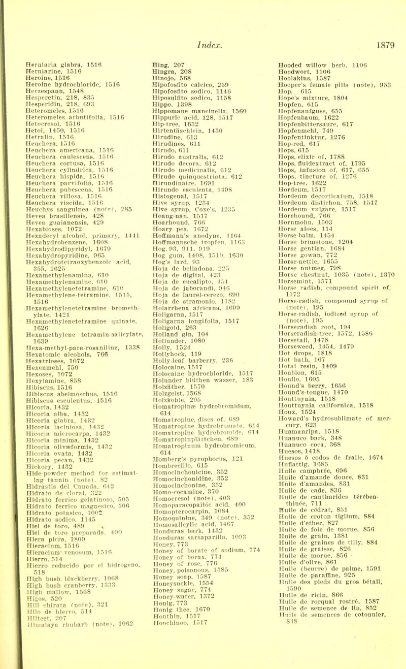 Herniaria glabra, 1516 Herniarine, 1516 Heroine, 1516 Heroine hydrochloride, 1516 Herzespann, 1548 Hesperetin, 218, 835 Hesperidin, 218, 603 Heteromeles, 1516 Heteromeles arbutifolla, 1516 Hetocresol, 1516 Hetol. 1450. 1516 Hetraiin, 1516 Heuchpra, 1516 Heuchcra arnericana, 1516 Heuchera caulescens, 1516 Heuchera cortusa, 1516 Heuchera cyllndrica, 1516 Heuchera hispida, 1516 Heuchera parvifolia, 1516 Heuchera pubescens, 1516 Heuchera villosa, 1516 Heuchera viscida, 1516 Heuchys sanguinea (note), 285 Hevea brasillensis, 428 Hevea guaianensis, 429 Hexabioses, 1072 Hexadecyl alcohol, primary, 1441 Hexahydrobenzene, 1608 Hexahydrodipyridyl, 1670 Hexahydropyridine, 965 Hexahydrotetraoxybenzoic acid. 355, 1625 Hexamethylenamina, 610 Hexamethylenamiue, 610 Hexamethylenetetramine, 610 Hexamethylene-tetramine. 1515, 1516 Hexamethylenetetramine brometh- ylate, 1421 Hexamethylenetetramine quinate, 1626 Hexamethylene tetramin-sal icy late, 1639 Hexa-methyl-para-rosaniline, 1338 Hexatomlc alcohols. 766 Hexatrloses, 1072 Hexenmehl, 750 Hexoses, 1072 Hexylaminp, 858 Hibiscus, 1516 Hibiscus abelmosebus, 1516 Hibiscus esculentus, 1516 HIcoria, 1432 Hicorla alba, 1432 HIcoria glabra, 1432 HIcoria laciniosa, 1432 Hicoria microcarpa, 1432 HIcoria minima. 1432 Hicoria olivfeformis, 1432 Hicoria ovata, 1432 Hicoria pecan, 1432 Hickory. 1432 Hide-powder method for estimat- ing tannin (note), 82 Hidrastis del Canada, 642 Hldrato de cloral. 322 HIdrato ferrico geiatinoso, 505 Hidrato ferrico magnesico, 506 HIdrato potasico, 1002 HIdrato Bodico, 1145 Hiel de toro, 489 , HIel de toro preparada. 490 Hiera picra. 1809 Hieraclum, 1516 Hieraoiunr venosum, 1516 Hierro. 514 Hierro reducido por el hidrogeno, 518 High bush blackberry, 1068 High bush cranberry, 1333 High mallow, 1558 Higos, 520 Hill chirata fnote), 321 Hllo de hierro, 514 Hilteet, 207 Himalaya rhubarb (note), 1062 Hing, 207 Hingra, 208 Hinojo, 568 HIpofosflto calcico, 259 Hipofosfito sodico, 1146 Hlposulfito sodico, 1158 Hippo. 1398 Hlppomane maneinella, 1560 Hippurlc acid. 128, 1517 Hip-tree, 1632 Hirtentaschlein, 1430 Hirudine, 613 Hirudines. 611 Hirudo, 611 Hirudo australls, 612 Hirudo decora, 612 Hirudo medicinalis, 612 Hirudo quinqnestriata, 612 nirundinaire, 1691 Hlrundo esculenta, 1498 Histogenal, 1517 Hive syrup, 1234 Hive syrup, Coxe's, 1235 Hoang-nan, 1517 Hoarbound. 766 Hoary pea, 1672 Hoffmann's anodyne. 1164 Hoffmannsche tropfen, 1163 Hog. 93, 911, 919 Hog gum, 1408, 1510, 1630 Hog's lard, 93 Ho1a de belladona. 225 Hoja de digital. 423_ Hoja de eucalipto. 154 Hoja de jaborandi, 946 Hoja de laurel-cerezo, 690 Hoja de stramouio, II82 Holarrhena africana, 1699 Holigarna, 1517 Uoligarna longifolla, 1517 Holigold, 263 Holland gin. 104 Hollunder, 1080 Holly, 1524 Hollyhock, 119 Holly-leaf barberry, 236 Holocaine, 1517 Holocaine hydrochloride. 1517 Holunder bliitben wasser, 183 Holzather, 1570 Holzgeist, 1568 Holzkohle, 295 Homatropinae hydrobromidum, 614 Homatropine, discs of, 689 Homatropiue hydrobroraate, 614 Homatropine hydrobroinide, 614 Homatropinpliittchen, 689 Homatropinum bydrobromicum, 614 Homberg's pyrophorus, 121 Hombrecillo, 615 Homocinchonlclne. 352 Homocinchonidine, 352 Homocinchonine, 352 Homo-cocamine, 370 Homocresol (note), 403 Homoparacopaibic acid, 400 Homopterocarpin, 1084 Homoquinlne, 349 (note). 352 Homosalicylic acid. 1467 Honduras bark, 1432 Honduras sarsaparilla. 1093 Honey, 773 Honey of borate of sodium, 774 Honey of borax, 774 Honey of rose, 776 Honey, poisonous. 1385 Honey soap, 1587 Honeysuckle, 1554 Honey sugar, 774 Honey-water, 1372 Honig, 773 Honlg thee. 1670 Honthln, 1517 Hoochinoo, 1517 Hooded willow herb, 1106 Hoodwort, 1106 Hoolakins, 1587 Hooper's female pills (note), 953 Hop. 615 Hope's mixture, 1804 Hopfen, 615 Hopfenaufguss, 655 Hopfenbaum, 1622 Hopfenbittersaure, 617 Hopfenmehl, 749 Hopfentinktur, 1276 Hop-red, 617 Hops, 615 Hops, elixir of, 1788 Hops, fluidextract of, 1795 Hops, infusion of. 617, 655 Hops, tincture of, 1276 Hop-tree. 1622 Hordeum, 1517 Hordeum decorticalum, 1518 Hordeum distichon, 758, 1517 Hordeum vulgare, 1517 Horebound, 766 Hornmohn, 1503 Horse aloes, 114 Horse-balm, 1454 Horse brimstone, 1204 Horse gentian, 1084 Horse gowan, 772 Horse-nettle, 1655 Horse nutmeg, 798 Horse chestnut, 1035 (note), 1370 Ilorsemint, 1571 Horse radish, compound spirit of, 1172 Horse-radish, compound syrup of (note), 195 Horse-radish, iodized syrup of (note), 195 Horseradish root, 194 Horseradish-tree, 1572, 1586 Horsetail, 1478 Horseweed, 1454, 1479 Hot drops, 1818 Hot bath, 167 Hotai resin, 1409 Iloublon, 615 Houlle, 1605 Hound's berry, 1656 Hound's-tongue, 1470 Houttuynia, 1518 Ilouttuynia californica, 1518 Houx, 1524 Howard's hydrosubllmate of mer- cury, 623 Huamanripa, 1518 Huanuco bark, 348 Huanuco coca, 368 Huesos, 1418 Huesos 6 codos de fralle, 1674 Huflattig, 1685 Huile camphr£e, 696 Huile d'amande douce, 831 Huile d'amandes, 831 Huile de cade, 836 Huile de cantharides t£r£ben- thinee, 711 Huile de eedrat, 851 Huile de croton tlglium, 884 Huile d'ether, 827 Huile de foie de morue, 856 Huile de grain, 1381 Huile de graines de tilly, 884 Hulie de graisse, 826 Huile de morue, 856 Huile d'olive, 861 Huile (beurre) de palme, 1591 Huile de parafflne, 925 Huile des pleds du gros betall, 1590 Huile de ricin, 866 Huile de rorqual rostre\ 1587 Huile de semence de Un, 852 Huile de semences de cotonnier, 848