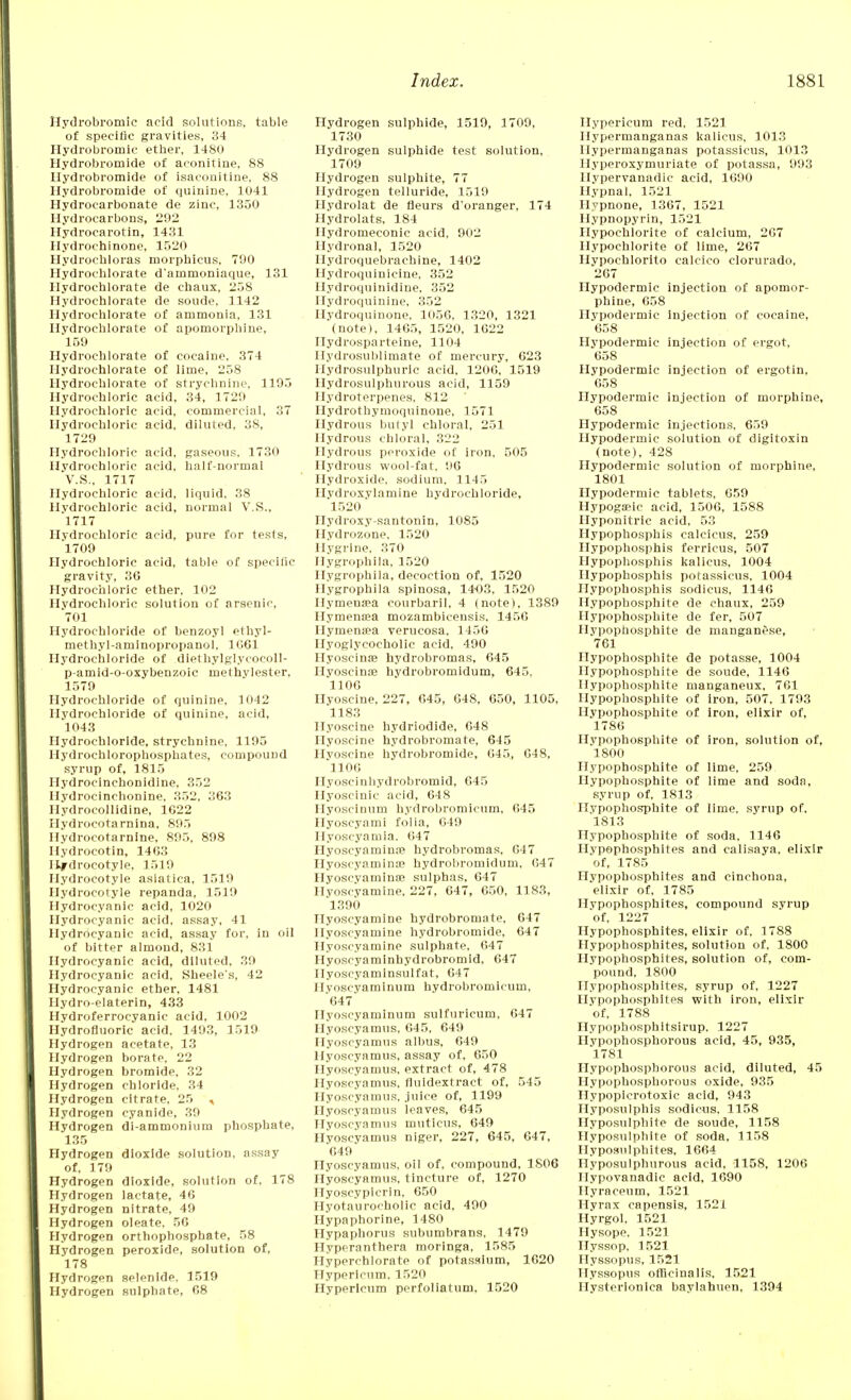 Hydrobromic acid solutions, table of specific gravities, 34 Hydrobromic ether, 1480 Hydrobromide of aconitine, 88 Ilydrobromide of isaconitine, 88 Hydrobromide of quinine, 1041 Hydrocarbonate de zinc, 1350 Hydrocarbons, 292 Hydrocarotin, 1431 Hydrochinone, 1520 Hydrochloras morpbicus, 790 Hydrochlorate d'ainnioniaque, 131 Hydrochlorate de cbaux, 258 Hydrochlorate de soude, 1142 Hydrochlorate of ammonia, 131 Hydrochlorate of apomorphine, 159 Hydrochlorate of cocaine, 374 Hydrochlorate of lime, 258 Hydrochlorate of strychnine, 1195 Hydrochloric acid, 34, 1729 Hydrochloric acid, commercial, 37 Hydrochloric acid, diluted, 38, 1729 Hydrochloric acid, gaseous. 1730 Hydrochloric acid, half-normal V.S., 1717 Hydrochloric acid, liquid, 38 Hydrochloric acid, normal V.S., 1717 Hydrochloric acid, pure for tests, 1709 Hydrochloric acid, table of specific gravity, 36 Hydrochloric ether, 102 Hydrochloric solution of arsenic, 701 Hydrochloride of benzoyl ethyl- methyl-aminopropanol, 1061 Hydrochloride of diethylglycocoll- p-amid-o-oxybenzoic methylester, 1579 Hydrochloride of quinine, 1042 Hydrochloride of quinine, acid, 1043 Hydrochloride, strychnine, 1195 Hydrochlorophosphates, compound syrup of, 1815 Hydrocinehonidine, 352 Hydrocincbonine, 352, 363 Hydrocollidine, 1622 Hydrocotarnina, 895 Hydrocotarnine, 895, 898 Hydrocotin, 1463 Hydrocotyle, 1519 Hydrocotyle asiatica, 1519 Hydrocotyle repanda, 1519 Hydrocyanic acid, 1020 Hydrocyanic acid, assay, 41 Hydrocyanic acid, assay for, in oil of bitter almond, 831 Hydrocyanic acid, diluted, 39 Hydrocyanic acid, Sheele*s, 42 Hydrocyanic ether, 1481 Hydro-elaterin, 433 Hydroferrocyanic acid, 1002 Hydrofluoric acid, 1493, 1519 Hydrogen acetate, 13 Hydrogen borate, 22 Hydrogen bromide, 32 Hydrogen chloride, 34 Hydrogen citrate, 25 , Hydrogen cyanide, 39 Hydrogen di-ammonium phosphate, 135 Hydrogen dioxide solution, assay of, 179 Hydrogen dioxide, solution of, 178 Hydrogen lactate, 46 Hydrogen nitrate, 49 Hydrogen oleate. 56 Hydrogen orthophosphate, 58 Hydrogen peroxide, solution of, 178 Hydrogen selenlde, 1519 Hydrogen sulphate, 68 Hydrogen sulphide, 1519, 1709, 1730 Hydrogen sulphide test solution, 1709 Hydrogen sulphite, 77 Hydrogen telluride, 1519 Hydrolat de fleurs d'oranger, 174 Hydrolats, 184 Hydromeconic acid, 902 Hydronal, 1520 Hydroquebrachine, 1402 Hydroquinicine, 352 Hydroquinidine, 352 Hydroquinine, 352 Ilydroquinone, 1056, 1320, 1321 (note), 1465, 1520, 1622 Hydrosparteine, 1104 Ilydrosublimate of mercury, 623 Hydrosulphuric acid, 1206, 1519 Hydrosulphurous acid, 1159 Ilydroterpenes, 812 Hydrothymoquinone, 1571 Hydrous butyl chloral, 251 Hydrous chloral, 322 Hydrous peroxide of iron, 505 Hydrous wool-fat, 96 Hydroxide, sodium, 1145 Hydroxylamine hydrochloride, 1520 Hydroxy-santonin, 1085 Hydrozone, 1520 Hygrine, 370 Hygrophila, 1520 Hygrophila, decoction of, 1520 Hygrophila spinosa, 1403. 1520 Hymensea courbaril, 4 (note), 1389 Hymena;a mozambicensis. 1456 Hymensea verucosa, 1456 Hyoglycocholic acid, 490 Hyoscinae hydrobromas, 645 Hyoscinse hvdrobromidum, 645, 1106 Hvoscine, 227, 645, 648, 650, 1105, 1183 Hyoscine hydriodide, 648 Hyoscine hydrobromate, 645 Hvoscine hydrobromide, 645., 648, 1106 Hyoscinhydrobromid, 645 Hyoscinic acid, 648 Hyoscinum hydrobromicum, 645 Hyoscyami folia, 649 Hyoscyamia. 647 Hyoscyaminn? hydrobromas, 647 Hyoscyamina? hydrobromidum, 647 Hyoscvamince sulphas, 647 Hyoscyamine, 227, 647, 650, 1183, 1390 Hyoscyamine hydrobromate, 647 Hyoscyamine hydrobromide, 647 Hyoscyamine sulphate, 647 Hyoscyamlnhydrobromid, 647 Hyoscyaminsulfat, 647 Hyoscyaminum hydrobromicum, '647~ Hyoscyaminum sulfuricum, 647 Hyoscyainus, 645, 649 Hyoscyamus albus, 649 Hyoscyamus, assay of, 650 Hyoscyamus, extract of, 478 Hyoscyamus, fluidextract of, 545 Hyoscyamus, juice of, 1199 Hyoscyamus leaves, 645 Hyoscyamus muticus, 649 Hyoscyamus niger, 227, 645, 647, 649 Hyoscyamus, oil of. compound, 1806 Hyoscyamus, tincture of, 1270 nyoscypicrin, 650 Hyotaurocholic acid, 490 Hypaphorine, 1480 Hypaphorus subumbrans, 1479 Hyperanthera morlnga, 1585 Hyperchlorate of potassium, 1620 Hypericum. 1520 Hypericum perfoliatum, 1520 Hypericum red. 1521 Hypermanganas kalicus, 1013 Ilypermanganas potassicus, 1013 Hyperoxymuriate of potassa, 993 Hypervanadic acid, 1690 Hypnal, 1521 Hypnone, 1367, 1521 Hypnopyrin, 1521 Hypochlorite of calcium, 267 Hypochlorite of lime, 267 Hypochlorito calcico clorurado, 267 Hypodermic injection of apomor- phine, 658 Hvpodermic Injection of cocaine, 658 Hypodermic injection of ergot, 658 Hypodermic injection of ergotin. 658 Hypodermic injection of morphine, 658 Hypodermic injections, 659 Hypodermic solution of digitoxin (note), 428 Hypodermic solution of morphine, 1801 Hypodermic tablets, 659 Hypogseic acid, 1506, 1588 Hyponitric acid, 53 Hypophosphis calcicus, 259 Hypophosphis ferricus, 507 Hypophosphis kalicus, 1004 Hypophosphis potassicus, 1004 Hypophosphis sodicus, 1146 Hypopbosphite de chaux, 259 Hypophosphite de fer, 507 Hypopbosphite de manganese, 761 Hypophosphite de potasse, 1004 Hypophosphite de soude, 1146 Hypophosphite manganeux, 761 Hypophosphite of iron, 507, 1793 Hypophosphite of iron, elixir of, 1786 Hypophosphite of iron, solution of, 1800 Hypophosphite of lime, 259 Hypophosphite of lime and soda, syrup of. 1813 Hvpophosphite of lime, svrup of. 1813 Hypophosphite of soda, 1146 Hypophosphites and calisaya. elixir of, 1785 Hypophosphites and cinchona, elixir of, 1785 Hypophosphites, compound svrup of, 1227 Hypophosphites, elixir of, 1788 Hypophosphites, solution of, 1800 Hypophosphites, solution of, com- pound, 1800 Hypophosphites, syrup of, 1227 Hypophosphites with iron, elixir of, 1788 Hypophosphitsirup. 1227 Hvpophosphorous acid, 45, 935, 1781 Hypophosphorous acid, diluted, 45 Hypophosphorous oxide, 935 Hypopicrotoxic acid, 943 Hyposulphis sodicus. 1158 Hyposulphite de soude, 1158 Hyposulphite of soda, 1158 Hyposulphites, 1664 Hyposulpburous acid. 1158, 1206 Hypovanadic acid, 1690 Hyraceum, 1521 Hyrax capensis, 1521 Hyrgol, 1521 Hysope. 1521 Hyssop, 1521 Hyssopus, 1521 Hyssopus officinalis, 1521 Hysterionlca baylahuen, 1394