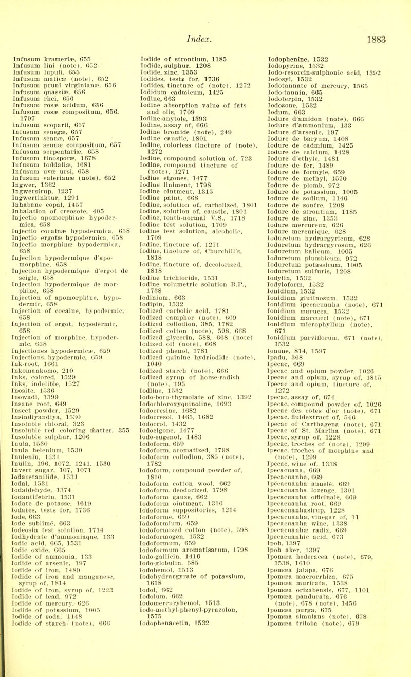 Infusum kramerlse, 655 Infusum lini (note), 652 Infusum lupuli, 655 Infusum matica? (note), 652 Infusum pruni virginiana\ 656 Infusum quassia?, 656 Infusum rhei, 656 Infusum rosse acidum, 656 Infusum rosse compositum, 656, 1797 Infusum scoparii, 657 Infusum senega?, 657 Infusum senna?, 657 Infusum senna? compositum, 657 Infusum serpentaria?. 658 Infusum tinospora?, 1678 Infusum toddalia?, 1681 Infusum uva? ursi, 658 Infusum Valeriana? (note), 652 Ingwer, 1362 Ingwersirup, 1237 Ingwertinktur, 1291 Inhabane copal, 1457 Inhalation of creosote, 405 Injectio apomorphins? hypoder- mica, 658 Injectio cocaina? hypodermica, 658 Injectio ergota? hypodermica, 658 Injectio morphina? hvpodermica, 658 Injection bypodermique d'apo- morpbine, 658 Injection bypodermique d'ergot de seigle, 658 Injection bypodermique de mor- phine, 658 Injection of apomorpbine, hypo- dermic, 658 Injection of cocaine, hypodermic, 658 Injection of ergot, hypodermic, 658 Injection of morphine, hypoder- mic, 658 Injectiones hypodermics?, 659 Injections, hypodermic, 659 Ink-root, 1661 Inkomankomo, 210 Inks, colored, 1529 Inks, indelible. 1527 Inosite, 1536 Inowadi. 1399 Insane root, 649 Insect powder, 1529 Insindiyandiya, 1530 Insoluble chloral, 323 Insoluble red coloring matter. 355 Insoluble sulphur, 1206 Inula, 1530 Inula helenium, 1530 Inulenin, 1531 Inulin, 196, 1072, 1241, 1530 Invert sugar, 107, 1071 Iodacetanilide, 1531 Iodal, 1531 Iodaldehyde, 1374 Iodantifebrin, 1531 Iodate de potasse, 1619 Iodates, tests for, 1736 lode. 663 lode sublime, 663 Iodeosin test solution. 1714 Iodhydrate d'ammoniaque, 133 Iodic acid. 665, 1531 Iodic oxide, 665 Iodide of ammonia, 133 Iodide of arsenic, 197 Iodide of iron, 1489 Iodide of iron and manganese, syrup of, 1814 Iodide of iron, syrup of. 1223 Iodide of lead, 972 Iodide of mercury. 626 Iodide of potassium, 1005 Iodide of soda, 1148 Iodide of starch (note), 666 Iodide of strontium, 1185 Iodide, sulphur, 1208 Iodide, zinc, 1353 Iodides, tests for, 1736 Iodides, tincture of (note), 1272 Iodidum cadmieum, 1425 Iodine, 663 Iodine absorption valu9 of fats and oils, 1709 Iodine-anytole, 1393 Iodine, assay of, 666 Iodine bromide (note), 249 Iodine caustic, 1801 Iodine, colorless tincture of (note), 1272 Iodine, compound solution of, 723 Iodine, compound tincture of (note), 1271 Iodine eigones, 1477 Iodine liniment, 1798 Iodine ointment, 1315 Iodine paint, 668 Iodine, solution of, carbollzed, 1801 Iodine, solution of, caustic, 1801 Iodine, tenth-normal V.S., 1718 Iodine test solution, 1709 Iodine test solution, alcoholic, 1709 Todine, tincture of, 1271 Iodine, tincture of, Churchill's, 1818 Iodine, tincture of, decolorized, 1818 Iodine trichloride, 1531 Iodine volumetric solution B.P., 1738 lodinium, 663 Iodipin, 1532 Iodized carbolic acid, 1781 Iodized camphor (note). 669 Iodized collodion, 385, 1782 Iodized cotton (note), 598, 668 Iodized glycerin, 588, 668 (note) Iodized oil (note), 668 Iodized phenol, 1781 Iodized quinine hydriodide (note), 1040 Iodized starch (note), 660 Iodized syrup of horse-radish (note), 195 Iodllne, 1532 Iodo-boro-thymolate of zinc. 1392 Iodochloroxyquinoline, 1693 Iodoeresine, 1682 Iodocresol, 1465, 1682 Iodocrol, 1432 Iodoeigone, 1477 Iodo-eugenol, 1483 Iodoform, 659 Iodoform, aromatized. 1798 Iodoform collodion, 385 (note), 1782 Iodoform, compound powder of, 1810 Iodoform cotton wool, 662 Iodoform, deodorized. 1798 Iodoform gauze, 662 Iodoform ointment, 1316 Iodoform suppositories, 1214 Iodoforme, 659 Iodoformium. 659 Iodoformized cotton (note), 598 lodoformogen, 1532 Iodoformum, 659 Iodoformum aromatisatum, 1798 lodo-gallicin, 1416 Todo-globulin, 585 Iodohemol, 1513 Iodohvdrargyrate of potassium, 1618 Iodol, 662 Iodolum, 662 lodomercuryhemol, 1513 Iodo-methyi pbenyl-pyrazolon, 1575 lodophenacetln, 1532 Iodophenine, 1532 Iodopyrine, 1532 Iodo-resorcin-sulphonic acid, 1392 Iodosyl, 1532 Iodotannate of mercury, 1565 Iodo-tannin, 665 Iodoterpin, 1532 Iodoaone, 1532 Iodum, 663 Iodure d'amidon (note), 666 Iodure d'ammonium, 133 Iodure d'arsenic, 197 Iodure de baryum, 1408 Iodure de cadmium, 1425 Iodure de calcium, 1428 Iodure d'ethyle, 1481 Iodure de fer, 1489 Iodure de formyle, 659 Iodure de methyl, 1570 Iodure de plomb, 972 Iodure de potassium, 1005 Iodure de sodium, 1146 Iodure de soufre, 1208 Iodure de strontium. 1185 Iodure de zinc, 1353 Iodure mercureux, 626 Iodure mercurique, 628 Ioduretum bydrargyricum, 628 Ioduretum hydrargyrosum, 626 Ioduretum kalicum. 1005 Ioduretum plumbicum, 972 Ioduretum potassicum, 1005 Ioduretum sulfuris, 1208 Iodylin, 1532 Iodyloform, 1532 Ionidium, 1532 Ionidium glutinosum, 1532 Ionidium ipecacuanha (note), 671 Ionidium marucca, 1532 Ionidium marcucei (note), 671 Ionidium microphyllum (note), 671 Ionidium parviflorum, 671 (note), 1532 lonone, 814, 1597 Ipadu, 368 Ipecac, 669 Ipecac and opium powder, 1026 Ipecac and opium, syrup of, 1815 Ipecac and opium, tincture of, 1272 Ipecac, assay of, 674 Ipecac, compound powder of. 1026 Ipecac des cotes d'or (note), 671 Ipecac, fluidextract of, 546 Ipecac of Carthagena (note), 671 Ipecac of St. Martha (note), 671 Ipecac, syrup of. 1228 Ipecac, troches of (note). 1299 Ipecac, troches cf morphine and (note), 1299 Ipecac, wine of. 1338 Ipecacuana, 669 Ipecacuanha, 669 Ipecacuanha annele, 669 Ipecacuanha lozenge, 1301 Ipecacuanha officinale, 669 Ipecacuanha root, 669 Ipecacuanhasirup, 1228 Ipecacuanha, vinegar of, 11 Ipecacuanha wine, 1338 Ipecacuanha1 radix, 669 Ipecacuanhie acid, 673 Ipoh,1397 Ipoh aker, 1397 Ipomcea hederacea (note), 679, 1538, 1610 Ipormsa jalapa, 676 Ipomo?a macrorrhlza, 675 Ipomoea muricata. 1538 Ipomcea orizabensis, 677, 1101 Ipomcea pandurata, 676 (note). 678 (note), 1456 Ipomcea purga, 675 Ipomcea simulans (note). 678 Ipomcea triloba (note), 679